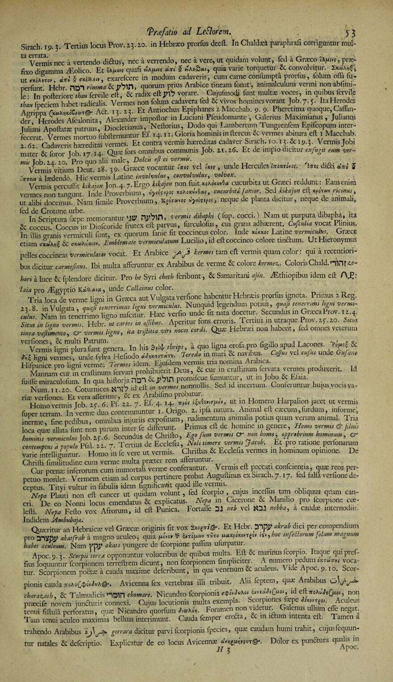 Sirach. 19.3. Tertius locus Prov. 15-10. in Hebraeo prorfus deeft. In Chaldaei paraplirafi corriguntur mul- W Vermis nec a vertendo diftus, nec a verrendo, nec a vere, ut quidam volunt, fed a Graeco SXfini, prae- fixo digamma yEolico. Et 'ib.fj.rn quafi Hhfun diri 5 Hb.iSca, quia varie torquetur &amp; convolvitur. ut mbiTct diri i ex.kK.iit, exarefcere in modum cadaveris, cum carne conlumpta prorfus, lolum olla fu- perfunt Hebr. ODT rinrna &amp; Jtbin, quorum prius Arabice tineam fonaf, ammalculum vermi non abfimi- le- In pofteriore t&amp;u»fervile eft, £c radix eftyi1? vorare. Cujufmodi funt multa: voces, in quibus iervile thau fpeciem habet radicalis. Vermes non folum cadavera fed &amp; vivos homines vorant Job.7.5. ItaHerodes Agrippa Ad. 13. 23. Et Antiochus Epiphanes 2 Macchab. 9 9. Pheretima quoque, Caffim- der Herodes Afcalonita, Alexander impoftor inLuciam Pleudomante, Oalenus Maximianus, Julianus Juliani Apoftata: patruus, Diocletianus, Neftonus, Dodo qu. Lambertum Tungrenfem Epifcopum inter¬ fecerat. Vermes mortuo fubfternuntur Ef. >4n-dona hominismftercus &amp; vermes abitura eft 1 Macchab. 2. da Cadaveris ha.-red.tas vermes. Et contra vermis hereditas cadaver Sirach. 10.13. &amp; 19.3. Vermis Jobi mater 8t foror Tob. 17.14. Quse fors omnibus communis Job. 21. 16. Et de impio dicitur ex fugit eum ver¬ mis Job. 24, 20. Pro quo alii male, Dulcis eji ei vermis. . c. % , Vermis vitium Deut. 28. 39. Graece vocantur ure? vel mu , unde Hercules iiromQw. Ims di&amp;i ajro 5 iVrnv a ludendo. Hic vermis Latine involvulus, convolvulus, yolvox. . ^ Vermis percuflit k.kajcn Jon.4-7.Ergo k.kajon non fuit «*<*».«* cucurbita ut Grac. reddunt: Eamemm vermes non tangunt. Inde Proverbium, «OMoritt, cucurbita[amor. Sed kikajon eft Kformricmus, ut alibi docemus. Nam fimile Proverbium, KgoTwvo? vyizsifos, neque de planta dicitur, neque de animali, In Scriptura fame memorantur W n^W, verms dibaphi (fup. cocci.) Nam ut purpura dibapha, ita &amp; coccus Coccus in Diofooride frutex eft parvus, furculofus, cui grana adhaerent. Cufiuha vocat Plinius. In illis granis vermiculi funt, ex quorum fanie fit coccineus color. Inde Latine verme»*;. Graece etiam AadI &amp; nohmev. Emblemate vermiculatum Lucilio, id eft coccineo colore undum. Ut Hieronymus pelles coccineas vermiculum vocat. Et Arabice ytjs hermes tam eft vermis quam color: qui a recentiori- bus dicitur carmefinui. Ibi multa afferuntur ex Arabibus de verme &amp;: colore kermez.. ColorisChald.nint^- hori &amp; k,ce £c fplendore dicitur. Pro he Syri cheth feribunt, &amp; Samaritani ajin. yEthiopibus idem eft A.E: lata pro yEgyptio KdKairc, unde Callainus coloi. Tria loca de verme ligni in Graea aut Vulgata verfione habentur Hebra.s prorfus ignota. Primus a Reg. 2, 8 in Vulgata , quafi tenerrimus ligni vermiculus. Nunquid legendum potius, quafi lenerrmt Ugm vermi- cliur Nam I tenerrimo ligno nafciwr. Haec verfio unde fit nata docetur. Secundus m Graea Prov. 12.4. sLinliono vermis. Hebr. « caries in ofiftbm. Aperitur fons erroris Tertius m utraque Prov. 2f. 20. Sicut ttnea vefitmemo, er vermis ligno, ita infima viri nocet cordi. Qua; Hebrai non habent, fed omnes vetemm V< Vermis lignFplurafunt genera. In his &amp;f!4- thrips, a quo ligna erofi.pro figillo apud Lacones Pogfi Sc W? C veries! unde fylva Hef.odo dendro. Teredo in nnn &amp; navibus. Cofius vel cufius unde Gufano Hifpanice pro ligni verme. Termes idem. Ejufdem vermis tria nomina Arabica. Mannam cur m craftinum fervari prohibuerit Deus, &amp; cur m craftinum iervata vermes produxerit. Id fuiffe miraculofum. In qua hiftorja nol &amp; promifeue fumuntur, ut m Jobo &amp;. Efaia. Num 11 20 Coturnices id eft in vermes nonnullis. Sed id incertum. Conleruntur hujus vocis va¬ riae verfiones. Et vera afleritur, cc ex Arabifmo piobatui. • n A t_j i- • • Homo vermis Job. 2f. <5. Pf. 22. 7. Ef. 4. i4- »f« ^tncfior, ut m Homero Harpahon jacet ut vermis funer terram In verme duo contemnuntur 1. Origo. 2. ipfa natura. Animal eft cascum, furdum, informe, inerme, fine pedibus, omnibus injuriis expofitum,, rudimentum animalis potius quam verum animal. Tria loca ause allata funt non parum inter fe differunt. Primus eft de homine m genere, Homo vermis &amp; filius hominis vermiculus Job.2f.6- Secundus de Chrifto, Ego fum vermis &amp; non homo, opprobrium hominum, Cr¬ eon,emptus i populo Pfal. 22. 7. Tertius de Ecclefia, Noli umere vermis Jacob. Et pro ratione perfonarum varie intelliguntur. Homo in fe vere ut vermis. Chnftus &amp; Ecclefia vermes m hominum opinione. De Chrifti fimilitudine cum verme multa prater rem afferuntur. Cur pcenas inferorum cum immortali verme conferantur. Vermis eft peccati confcientia , qux reos per¬ petuo mordet. Vermem etiam ad corpus pertinere probat Auguftinus ex Sirach. 7.17. fed falfa verfione de¬ ceptus. Tityi vultur in fabulis idem fignificavdt quod ille vermis. Nepa Plauti non eft cancer ut quidam volunt, fed fcorpio cujus inceffus tam obliquus quam can¬ cri De eo Nonni locus emendatus &amp; explicatus. Nepa m Cicerone &amp; Manilio^ pro fcorpione cce- lefti. Nepa Fefto vox Afrorum, id eft Punica. Fortalle 31 neb vel HDJ nebba, a cauda: internodiis. Indidem ^Ambubaja. Quseritur an Hebraica vel Grxcje originis fit vox Et Hebr.yipy airat dici per compendium pro akatfrab a magno aculeo3 quia juovov r ont’u«v t«to is.aKfonzvr^ov tstyhoc infectorum olam magnum habet aculemn. Nam fpp akats pungere de fcorpione paftim ufurpatur. Apoc 9 3. Scorpii 'terra opponuntur volucribus de quibus multa. Eft &amp; marinus fcorpio Itaque quipref- fius loquuntur fcoipionem terreftrem dicunt, non fcorpionem fimpliciter. A numero pedum c*™™, voca» tur. Scorpionem poetse a cauda maxime defcnbunt, in qua venenum aculeus. \ ide Apoc. 9.10. Scoi» pionis cauda Avicenna fex vertebras illi tribuit. Alii feptem, quae Aiabibus charazath, &amp; Talmudicis nDlH chomare. Nicandro fcorpionis id eft jroAu«P6Qt*o», non trahendo Arabibus gnara dicitur parvi fcorpionis fpecies, quae caudam humi trahit, cujusfequun- tur natales £c deferiptio. Explicatur de eo locus Avicennx Dolor ex pundura