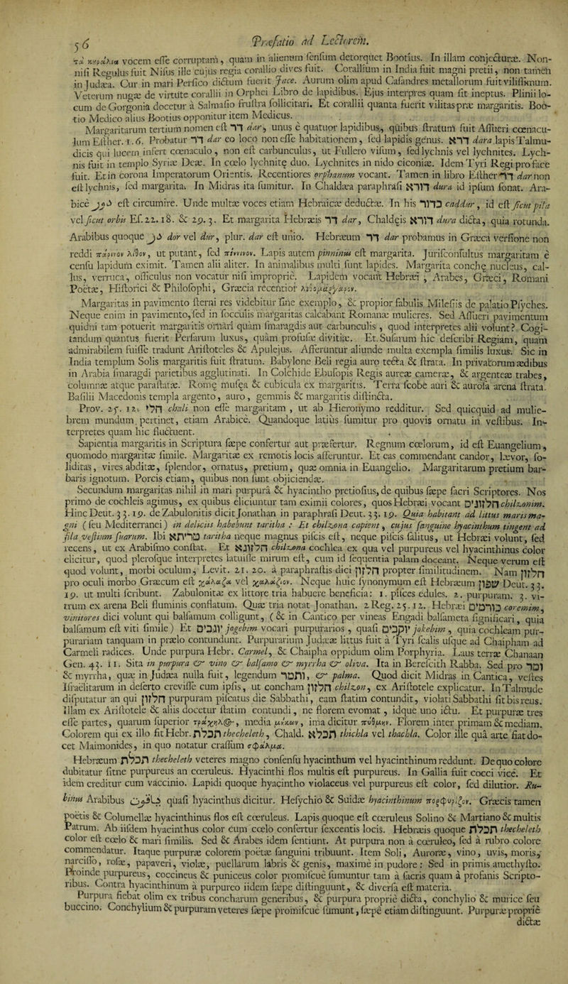 (Vmfatio hd Lee}orem. vocem efle corruptam, quam in alienum fenfum detorquet Bootius. In illam conjecturx. Non- nili Regulus fuit Nifus ille cujus regia corallio dives luit. Corallium in India fuit magni pretii, non tamen in Tudxa. Cur in mari Perfico dictum fuerit Jace. Aurum olim apud Cafandres metallorum fuit viliflknum. Veterum nugx dc virtute corallii in Orphei Libro de lapidibus. Ejus interpres quam fit ineptus. Plinii lo¬ cum de Gorgon ia docetur a Salmafio fruftra follicitari. Et corallii quanta fuerit vilitas prae margaritis. Boo- tio Medico alius Bootius opponitur item Medicus. Margaritarum tertium nomen eft TT dar, unus e quatuor lapidibus, quibus Eratum fuit Aflueri ccenacu- lum Efther. i.6. Probatur TJ dar eo loco nonelfc habitationem, fed lapidis genus. dara lapisTalmu- dicis qui lucem.infert coenaculo , non eft carbunculus, ut Fullero vifum, fed lychnis vel lychnites. Lych¬ nis fuit in templo Syrias Dcx. In coelo lychnitq duo. Lychnites in nido ciconix. Idem Tyri Regi pro face fuit. Et in corona Imperatorum Orientis. Recentiores orpharmm vocant. Tamen in libro Efther-n dar non eff lychnis, fed margarita; In Midras ita fumitur. In Chaldxa paraphrafi JOH dura id ipfum fonat. Ara¬ bice b eft circumire. Unde multx voces etiam Hebraicx dedudtx. In his “IHD caddar , id c\k Jic ut pila vel ficut orbis Ef. 22. i8. &amp; 29. 3. Et margarita Hebrxis Tl dar, Chaldqis dura didta, quia rotunda. Arabibus quoque j <3 dor vel dur, plur. dar eft unio. Hebrxum “H dar probamus in Grxca verfione non reddi 7r*p»vov ^ov> ut putant, fed 7rmivov. Lapis autem pinninm eft margarita. Jurifconfultus margaritam e cenfu lapidum eximit. Tamen alii aliter. In animalibus multi funt lapides. Margarita concbq nucleus, cal- lus, verruca, ofticulus non vocatur ni fi improprie. Lapidem vocant Hebrxi , Arabes, Giteci, Romani poetx, Lliftorici &amp; Philofophi, Grxcia recentiot Margaritas in pavimento fterni res videbitur'fine exemplo, Se propior fabulis Milefiss de palatioPfyches. Neque enim in pavimento,fed in focculis margaritas calcabant Romanx mulieres. Sed Aflueri pavimentum quidni tam potuerit margaritis orMri quam fmaragdis aut carbunculis , quod interpretes alii volunt? Cogi¬ tandum quantus fuerit Perfarum luxus, quam profufx divitix. Et.Sufarum hic deferibi Regiam, quam admirabilem fuifle tradunt Ariftoteles &amp; Apulejus. Afferuntur aliunde multa exempla fimilis luxus; Sic in India templum Solis margaritis fuit ftratum. Babylone Beli regia auro tecta &amp; ftrata. In privatorum xdibus in Arabia fmaragdi parietibus agglutinati. In Colchide Ebufopis Regis aurex camerx, &amp; argentex trabes, columnae atque paraftatx. Rome nlufqa &amp; cubicula ex margaritis. Terra lcobe auri &amp; aurofa arena ftrata, Bafllii Macedonis templa argento, auro , gemmis &amp; margaritis diftindta. Pi *ov. 2f. i?.-. chah non effe margaritam , ut ab Hieronymo redditur. Sed quicquid ad mulie¬ brem mundum, pertinet, etiam Arabice. Quandoque latius fumitur pro quovis ornatu iii veftibus. In¬ terpretes quam hic fluctuent. < Sapientia margaritis in Scriptura fxpe confertur aut praefertur. Regnum coelorum, id eft Euangelium, quomodo margaritx fimile. Margaritx ex remotis locis afferuntur. Et eas commendant candor, lxvor, fo- liditas, vires abditx, fplendor, ornatus, pretium, qux omnia in Euangelio. Margaritarum pretium bar¬ baris ignotum. Porcis etiam, quibus non funt objiciendx. Secundum margaritas nihil in mari purpura &amp; hyacintho pretioftus, de quibus fxpe facri Scriptores. Nos primo de cochleis agimus, ex quibus eliciuntur tam eximii colores, quos Hebrxi vocant D' chilz.onim. HincDeut. 3 3.19. de Zabulonitis dicit Jonathan in paraphrafi Deut. 33. 19. Quia habitant ad littus maris ma¬ gni ( feti Mediterranei) in delicus habebunt taritha : Et chilz^ona capient, cujus [anguine hyacinthum tingent ad fila vefiium fiuarum. Ibi taritha neque magnus pifeis eft, neque pileis faiitus, ut Hebrxi volunt, fed recens, ut ex Arabifmo conftat. Et &amp;chilx^ona cochlea ex qua vel purpureus vel hyacinthinus color elicitur, quod plerofque interpretes latuifle mirum eft, cum id fequentia palam doceant, Neque verum eft quod volunt, morbi oculum, Levit. 21 » 20. a paraphraftis dici jlf^n propter fimilitudinem. Nam pj^n pro oculi morbo .Graecum eft vel x*kol(iov. Neque huic fynonymum eft Hebrxum pijtgf Deut. y. 19. ut multi feribunt. Zabulonitx ex littore tria habuere beneficia: 1. pifces edules. 2. purpuram. 3. vi¬ trum ex arena Beli fluminis conflatum. Qux tria notat Jonathan. 2Reg. 25.12. Hebrxi QWD coremim ‘vinitores dici volunt qui balfamum colligunt, ( &amp; in Cantico per vineas Engadi balfameta fignificari, quia balfamum eft viti fimile) Et DO.HV jogebim vocari purpurarios , quafi mp\' jokebim , quia cochleam pur¬ purariam tanquam in prxlo contundunt. Purpurarium Judxx littus fuit a Tyri fcalis ulque ad Chaipham ad Carmeli radices. Unde purpura Hebr. Carmel, &amp; Chaipha oppidum olim Porphyria. Laus terrx Chanaan Gen. 43. 11. Sita in purpura Cr vino Cr balfamo cr mjrrha &amp; oliva. Ita in Berefcith Rabba. Sed pro &amp; myrrha, qux in Judxa nulla fuit, legendum cr palma. Quod dicit Midras in Cantica, velles Ifraelitarum in deferto crevifle cum ipfis, ut concham chilz.on, ex Ariftotele explicatur. InTalmude difputatur an qui p?'?!! purpuram pifcatus die Sabbathi, eam ftatim contundit, violati Sabbathi fit bis reus. Illam ex Ariftotele &amp; aliis docetur ftatim contundi, ne florem evomat, idque uno i£tu. Et purpurx tres efle partes, quarum fuperior Tpof^A©-, media , ima dicitur Florem inter primam &amp; mediam. Colorem qui ex illo fit Hebr. thecheleth, Chald. thichla vel thachla. Color ille qua arte fiat do¬ cet Maimonides, in quo notatur craflum ctydAua. Hebrxum pbjP thecheleth veteres magno cbnfenfu hyacinthum vel hyacinthinum reddunt. De quo colore dubitatur fitne purpureus an coeruleus. Hyacinthi flos multis eft purpureus. In Gallia fuit cocci vice. Et idem creditur cum vaccinio. Lapidi quoque hyacintho violaceus vel purpureus eft color, fed dilutior. Ru¬ biam Arabibus O^L> quafi hyacinthus dicitur. Hefychio 8t Suidx hyacinthinum 7ro^v[,eov. Grxcis tamen poetis Columellx hyacinthinus flos eft coeruleus. Lapis quoque eft coeruleus Solino &amp;: Martiano &amp; multis Patrum. Ab iifdem hyacinthus color cum ccelo confertur fexcentis locis. Hebrxis quoque thecheleth color eft coelo &amp;: mari fimilis. Sed &amp; Arabes idem fentiunt. At purpura non a coeruleo, fed a rubro colore commendatur. Itaque purpurx colorem poetx fanguini tribuunt. Item Soli, Aurorx, vino, uvis, moris5 narcillo, rofx, papaveri, violx, puellarum labris &amp; genis, maxime in pudore : Sed in primis amethyfto. R:oindc purpureus, coccineus puniceus color promilcue fumuntur tam a ficris quam a profanis Scripto¬ ribus. Contra hyacinthinum a purpureo iidem fxpe diftinguunt, &amp;C diverfi eft materia. Purpura fiebat olim ex tribus concharum generibus, &amp; purpura proprie didfa, conchylio &amp;: murice feu buccino. Conchylium 6c purpuram veteres fxpe promifeue fumunt, fxpe etiam diftinguunt. Purpurx proprie di6tx