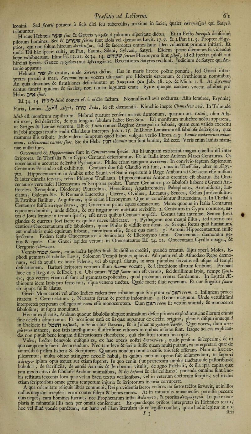 leonini. Sed ficarii potuere a ficis dici fcu tuberculis, maxime in facie, quales tATVfitfo) qui Satyris ^^ircuTkebrseis 'VyW fair St Griecis t?a pilorum afperitate didfcus. Et in Fefto hircipili denfomm nilorum homines. Sed St feinm funt idola vel daemones Levit. 17.7* 6c 2Par. i1.5. Propter JEgy- ntios qui non folum hircum *«08«(>v, fed 6c facerdotes omnes huic Deo voluerunt primum minari. Et multi Dii hac fpecie culti, ut Pan, Fauni, Sileni, Sylvani, Satyri. Eadem fpecie dxmones fe videndos fiepe exhibuerunt. HincEf. 13.11. &amp; 34. feirim Hieronymo funtptlofi, ia eft fpectra pilola aut hircina fpecie. Cnece rpifciwmj aut «gOorpi^mf. Recentiores Satyros reddunt, judicium de Satyro qui An» fir cantio, unde Sirenes didas. Eas in maris littore poetae ponunt , fed Graeci inter¬ pretes procul a mari. Sirenum enim vocem ufurpant pro Hebraeis draconum St ftruthionum nominibus. An quia dracones St ftruthiones deferibuntur ut tyrn-** &amp;<* Job- 38- 6c Mich. 1. 8. At Sirenum cantus funefii quidem 6t ferales, non tamen lugubres erant. Syrus quoque eandem vocem adhibet pro Hebr. ijim* Ef.?4. 14. n’1?’1? nluh nomen eft a node fadum. Nonnullis eft avis nocturna. Aliis lemures, Erynnis, Furia, Lamia. Algol, m'D Seda, id eft daanonifla. Kimchio inepte Chamdeon avis. InTalmude lilith eft monftrum capillatum. Hebraei quatuor cenfent matres daimonum, quarum una Lilith olim Ada- mi uxor, fed defertrix, de qua longam fabulam habet Ben Sira. Eft monftrum muliebre nodu apparens, ut Striges &amp; Lamiae veterum. Eft 6c iitoAnomen Regius Zmargad in Sabaeis, quam cum valido exercitu in lobi greges irruilTe tradit Chaldaeus interpres Job. X. t f. In Dione Lamiarum eft fabuloia defcnptio, quae mammas illis tribuit. Inde videtur fumptum quod habet vulgata verfio Thren. 4.3. Lamia nudaverunt mam¬ mam, Udaverunt catulos fuer. Sic ibi Hebr. pjn thannin non funt lamia:, fed cete. Veris enim lamiis mamr Onocentauri &amp; Hippocentauri funt in Centaurorum fpecie. An hi unquam extitennt magna quajftio eft inter feriptores. In Theffalia &amp; in Cypro Centauri deferibuntur. Et in Italia inter Aufones Mares Centaurus. O- nocentauram accurate deferibit Pythagoras. Philes etiam tanquam ivtemnt. In convivio feptem Sapientum Centaurus Periandro eft exhibitus. Centauri duo fub Claudio vili funt, unus in T heftalia, alter in br.gy- pto. Hippocentaurum in Arabis urbe Saum vel Sauni repertum a Rege Arabum ad Caelarem effe miflimi &amp; inter Cimelia fervari, refert Phlegon Trallianus. Hippocentaurus Antonio eremita; eft obiatus. Et Ono¬ centauros vere nafei Hieronymus ex Scriptura probat. Tamen Centauros pro fabu ofis habent e Graecis An- ftoteles; Xenophon, Diodorus, Plutarchus, Heraclitus, Agatharchides, Palaephatus, Artemidorus, Lu- cianus, Galenus Stc. E Romanis Lucretius, Cicero, Ovidius, Lucanus, Seneca, Celius Jurifconfultus. E Patribus Bnfilius, Auguftinus, ipfe etiam Hieronymus. Quae ut concilientur Itatuendum, i , ln lheUaha Centauros fuifle neiropat bmv, qui Graecorum primi equos domuerunt. Mares quoque in Italia Centaurus equorum domitor, unde diftus, &amp; cur fingatur ter mortuus revixifle. i. Centauros m Cypro cornutos, na- tos e Jovis femine in terram fparfo, efie naves quibus Centauri appiSti. Cornua furit antennae. Semen Jovis glandes St quercus Jovi facrae ex quibus naves fabricatae. 3. Pythagoree non magni illius , fed altenus re- centioris Onocentauram efie fabulofam, quam Philes fe vidifle cur dicat. 4. Si equi foetus quid humanum, aut muliebris quid equinum habeat, monftrum efie, &amp; ex qua caufa. y. Antonii Hippocentaurum fume fpeftrum. Eodem fenfu • Onocentauros a Senioribus St Hieronymo fumi. Onocentauri daemonum ge¬ nus St quale. Ctir Graeci lapides vertant in Onocentauros Ef. 34. 12. Onocentauri Cynllo onagri, &amp; Gregorio ov errat» o». 4,. . r Vermis ynw famir, cujus foau lapides findi St diflilire crediti, quando creatus. Ejus opera Mofes, E- phodi gemmas St tabulas Legis, Solomon Templi lapides aptavit. Ad quem vel ab Aimodaeo Rege daemo¬ num , vel ab aquila ex horto Edenis, vel ab upupa allatus, in arca plumbea fervatus eft ufque ad templi defolationem. Barbari feriptores vermem illum ihamur vocant , St a ftruthione allatum feribunt. Probant h^c ex iReg.6.7. StEzek. 3.9. Ubi tamen yftfffamir non eft vermis, fedduriffimus lapis, nempe Quipi- rw, quo veteres etiam ufi funt ad gemmas expoliendas, quod probamus contra Cardanum. In fagittis M- thiopum idem lapis pro ferro fuit, ifque veneno tin&amp;us. Quale fuerit illud venenum. Et cur fingatur famir ab upupa fuifle allatus. ' t , . > : ■ Graeci Monoceroti vel afino Indico eadem fere tribultnt quae Scriptura ta D&amp;i reem. 1. Infignem proce¬ ritatem. 2. Cornu elatum. 3. Naturam feram St prorfus indomitam. 4. Robur magnum. Unde vetuftiffimi interpretes perperam collegerunt reem efie monocerotem. Cum reem fit verum animal, St monoceros fabulofum, ut fupra monuimus. _ . . , . . His ita explicatis, Arabum quoque fabulofas aliquot animalium deferiptiones explodimus, ne illorum omnia fine dele&amp;u admittantur. Et occafione nata ex iis quae nugantur de eleStri origine, plenius difquirimus quid in Ezekiele fit hafmal, in Senioribus r,AsxTpov, St in Johanne Quae voces, dum dvtf- privtvTQi manent, non fatis intelliguntur illuftriflimae vifiones in quibus infertae funt. Itaque ad eas explican¬ das non piguit b.ene longam diflertationem elucubrare, qua clauditur totum hoc opus. Vides, Le6tor benevole quifquis es, ex hac operis noftri <h«TwwVsi, quale penfum fufceperim, &amp; iri quo campo mihi fuerit decurrendum. Nec tam leve 6c facile fuifle quam multi putant, ea interpretari qua: de animalibus paflim habent S. Scriptores. Quamvis nondum omnia oculis tuis fefe offerant. Nam ut hasc ex¬ plicarentur, multa obiter attingere necefle habui, in quibus tantum operte fuit infumendum, ut flepe m vrolft^yov ipfum opus sequet aut etiamfuperet. In quo cenfu (ut prseteream amplos tradtatus de paftoribus6c bubulcis , de facrificiis, de aureis Aaronis 5c Jeroboami vitulis, de agno Pafchali, 6c illa ipfa capita quae jam modo citavi de fabulofis Arabum animalibus, 6c de hafmal 6t chalcolibano) ponenda omnino funt a no¬ bis reftituta fexcenta loca quas vel in Sacri textus verfionibus, vel in veterum do£torq,m feriptis, vel iri aliis etiam feriptoribus omne genus temporum injuria 6t feriptorum incuria corruperat. A qua calamitate reliquis libris communi, Dei providentia facros codices ita fartos te£los fervavit, ut in illos nullus unquam irrepferit error contra fidem St bonos mores. At in minutulis amanuenfes potuifTe peccare quis neget, cum homines fuerint, nec Prophetarum inftar 9-eoVvsufoi, St prorfus tijtoi. Itaque exem¬ plaria in minutulis illis non per omnia confentiunt. Et quandoque prifeos interpretes in Hebraico textu, hoc vel illud vocale punStum, aut hanc vel illam literulam aliter legifle conflat, quam hodie legitur in no- / 3 fins
