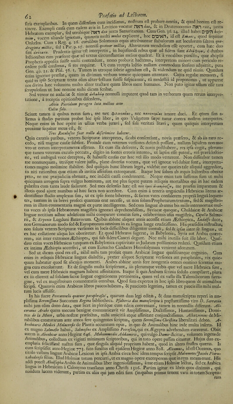 g L [Trrtfntio nd Lcflorem. ftris exemplaribus. In quem diflenfam cum incidimus, noftrum eft probare omnia, &amp; quod bonum eft re¬ tinere Exempli caufa cum eadem avis in Levitico vocatur HiTl daa, &amp; m Deuteronomio HfcO raa, juxta Hebrium exemplar, fed utrobique daa juxta Samaritanum. Cum Gen. 36. 24. illud habet 0’DTi baje- imm vocem aliunde ignotam, quamvis multi mulos explicent, hoc D’Zmt, id eft: Erhaos, quod {equitur Onkelos Cum 1 Rer. 4. 26. curulibus Solomonis equis attribuuntur ftabulorum aut loculorum faltem qua¬ draginta millia, fed 2Par.57.2f. ridnnifi quatuor millia3 Alterutrum mendofum efie oportet, cum haec duo fintaVuW#.* Prudentis igitur'eft interpretis, in hujufmodi rebus quae ad fidem funt , e duabus ledtionibus eam prseferre quae ad textus circumftantias melius quadrat. Et a vocalibus pundtis, quas abipfis Prophetis appofita fuifie multi contendunt, nemo probavit ha&amp;enus, interpretem minore cum periculo re¬ cedere pofte credimus, fi res requirat. Ut cum 'recepta ledtio nullum commodum fenfum admittit, puta Gen. 49. 21. &amp; Pjfal. 56. I. Tamen in utroque fobrie agendum eft, &amp; videndum ne quid nimis. Quxdam enim ignorare praedat, quam in divinum verbum temere quicquam attentare. Cujus regulas memores, fi quid k?ipfo Scriptura textu olim aliter ledtum fuifie fufpicamur, ea modeftia id proponimus , ut appareat nos divina haec volumina multo aliter tractare quam libros mere humanos. Non puto igitur ullum efie tam fcrupulofum ut hoc nomine mihi dicam lcribat. Sed vereor ne audacias &amp; nimias nonnulli imputent quod tam in verborum quam rerum interpre¬ tatione , a receptis opinionibus difcedens, Avia Pieridum peragro loca nullius ante Culta [olo. . ... Sciunt tamen ii quibus notus fum, me nec , nec kxivotouIus amore duci. Et qilam fim a- lienus a ftudio partium probat hic ipfe liber, in quo Vulgatum faspe tueor contra noftros interpretes. Neque enim in hoc opere in ullius verba juravi, fed foli veritati litavi , quam quilquis interpretum proxime fequitur meus efi, Tros Rutulufve fuat nullo diferimine habetur. Quin casteris paribus, veteres Scripturae interpretes, ficubi confentiant, novis praefero, 8c ab iis raro re¬ cedo, nifi magnas caufas fubfint. Proinde cum veterum verfiones defendi poflimt, nullum lapidem non mo¬ veo ut eorum interpretamenta aderam. Et cum illa deferere, &amp; novis pofthabere, res ipfa cogit, plerum¬ que tamen veterum excufo peccata, digito in fontes erroris intento, ut lapfos efie pateat, vel prava lectio¬ ne, vel ambigui voce deceptos, &amp; habuifle caufas cur hoc vel illo modo verterent. Non diffitebor tamen me nonnunquam, utrifque valere jufiis, plane divertas vocum, quae vel ignotas vel dubiae funt, interpreta¬ tiones magno molimine ftabilire. Sed quifquis hunc librum leget, videbit me quoties tale aliquid aggredior, iis niti rationibus quae etiam ab invitis afienfum extorqueant. Itaque hoc folum ab aequis lectoribus obnixe peto, ne me praejudiciis obruant, nec indidta caufa condemnent. Neque enim tam fuffenus fum ut mihi quicquam arrogem fupra vulgus hominum, aut me plus fapere putem reliquis mortalibus qui iri hac eadem palaefira cum tanta laude (udarunt. Sed mea defendo haec efi rois ipo) oivxrtptwQv, me prorfus imparatum &amp; illotis quod ajunt manibus ad haec facra non accedere. Cum enim a teneris unguiculis Hebraicas literas ar- q dentifiimo ftudio amplexus fim, ut ex ipfo fonte biberem, &amp; facros vates confulerem propria lingua loquen- tes, tantum in iis brevi profeci quantum erat necefle, ut non folum Prophetarum textum, fed magiftro- rum in illum commentaria magna ex parte intelligerem. Sed cum linguae ab annis bis mille intermortuae mul¬ tas voces ab ipfis Hebraeorum magiftris ignorari deprehendifiem, Syriacae quoque, Chaldaicae &amp; Arabicae linguae notitiam adhuc adolefcens mihi comparare conatus fum, celeberrimis ufus magiftris, Capello Salmu- rii, 8e Erpenio Lugduni Batavorum. Quibus abhinc aliquot annis acceffit etiam iEthiopica, Ludolfo duce, non Germanorum modo fed &amp; Europaeorum omnium in ea lingua longe eruditiftimo. His prasfidiis inftrudtus, non folum veteres Scripturas verfiones in locis difficilibus diligenter contuli, fed &amp; ipfas inter fe linguas, ut ex hac collatione aliqua lux oboriretur. Et quod Hebraeos fugerat, in Babylonia, Syria aut Arabia quaere¬ rem, aut inter extremos ALthiopes, qui fub fidere Cancri degunt. Nec mihi inutilis fuit ille labor. Quaf- dam enim voces Hebraicas tanquam ex Babylonica captivitate in Judaeam poftliminio reduxi. Quafdam etiam ex intima iEthiopia accerfivi, ut cum Eunucho Candaces Hierofolymam venirent adoratum. . Sed ut dicam quod res eft, nihil mihi tam profuit quam Arabicae linguae qualifeunque cognitio. Cum enim in reliquis Hebraicae linguae dialectis, praeter aliquot Scripturae verfiones aut paraphrafes, vix quic¬ quam habeatur quod fit alicujus momenti. Arabes abhinc annis fere nongentis omnes omnino fcientias ma¬ gna cura excoluerunt. Et de fingulis multa fcripferunt, iis plerumque verbis quae vel mere Hebraica funt, vel cum mere Hebraicis magnam habent affinitatem. Itaque fi quis Arabum ferinia fedulo compilaret, plura ex iis eliceret ad folidam facrae linguaE cognitionem pertinentia, quam vel ex vafta illaTalmudicorum farra¬ gine, vel ex magiftrorum commentariis omnibus. Quod fum expertus in hoc ipfo libro quem de animalibus fcripfi. Quamvis enim Arabicos libros paucos habeam, &amp; pauciores legerim, tamen ex paucis illis mihi mul¬ tum lucis affulfit. In his fuere Pentateuchi quatuor paraphrafes , quarum duas legi edita*s , &amp; duas manuferiptas reperi in am- pliftima Sereni fim a Suecorum Regina, bibliotheca. Pfalteria duo manuferipta a preftantiftimo viro JD. Sarravio mihi jam olim dono data, quas licet inplerifque cum editis conveniant, tamen in nonnullis differunt. Al- coranus Arabs quem mecum benigne communicavit vir Ampliftimus, Dodtiffimus, Humanifiimus, Domi¬ nus de la Motte, urbis noftras profectus, mihi amicitia atque affinitate conjundtiffimus. Alkazjiinius de Mi¬ rabilibus creaturarum ante annos fere quingentos feriptus, quem Seremjfima Chrijlina liberalitati debeo. A- benbitaris Medici Malacenjis de Plantis accuratum opus, in quo de Animalibus hinc inde multa inferta; Id ex magno Salma fio habui, Salmajius ex Ampliffimo Peirefcio, qui ex AEgypto advehendum curaverat. Obiit autem is Abenbitar annoHegiras 646. Muhammedis Addamini^ qui vulgo Damir dicitur, volumen ingens de Animalibus, collectum ex viginti minimum feriptoribus, qui iri toto opere pafiim citantur. Hujus duo ex¬ emplaria feliciffime nadtus fum , quae lingula aliquid proprium habent, quod in altero fruftra quaeras. Is cum fcripfifiet annoHegiras 773. fato fundtus eft ejufdemHegirae anno 808. A Icamus, id eft Oceanus, quo titulo vallum lingux Arabicae Lexicon in ipfa Arabia circa hoc idem tempus fcripfit MahometesJacobiPhiru- sLabadenfis filius. Illud Holmiae totum percurri, ut ex magno opere excerperem quas in rem meam erant. His addi poteft Abulf ipha Arabis de Animalibus liber ingeniofiffimus, a me etiam Holmiae ledtus, fed ex Arabica lingua in Elebraicam a Calonymo tranflatus anno Chrifti 1316. Partim igitur ex libris quos diximus, qui nondum lucem viderunt, partim ex aliis qui jam editi funt (inquibus primas tenent varii in totam Scriptu¬ ram