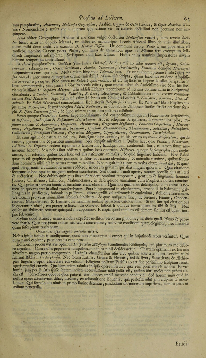 Tr*efatio ad Le flor em, (y - ram paraphraftas, Avicenna, Nubienfis Geographus, Arabica Giggeii Sc Golii Lexica 5 &amp; Copto-Arabicus Kir- cheri Nomenclator ) multa didici quorum ignoratione viri in anteris do&amp;iffimi non poterant non im¬ pingere. Nota obiter Geographum Arabem a me cum vulgo dodtorum Nubienfem vocari , cum revera Sicu¬ lus 'fuerit natus in oppido Mazara, ut didici ex manufcripto Leonis Africani libro de viris illuftribus, quem mihi dono dedit vir eximius D. lfaacuy Voffius. Ut communi errore Phile a me appellatus eft muliebri nomine Graecus poeta Philes, qui tuum de animalibus opus ex ALliano fere excerptum Mi- chaeli Imperatori infcripferat. Sed quoto non fatis fcimus. Hujus enim nominis Imperatores novem fuerunt temporibus diverfiffimis. trabicis paraphrafibus, ChaldaM Jonathanis j Onkeloji, &amp; ejus cui ab urbe norrieri eft , Syram, Sama¬ ritanam , <tAithiopicam , Gracas Seniorum ^ Aquila, Symmachi , Theodotionis, Romanam denique Hieronymi fubjunximus cum opus fuit. Multa etiam hinc inae 7almudis loca. . Et ex ejufdem epitome titulo npm T jad chas^aka ante annos quingentos ordine mirabili a Maimonide icripta, quam habemus ex dono Ampliffi- mi Sarravii 5 jUtfjcocpiT#. Nec pauca ex Rabboth quas vocant, id eft myfticis in Legem Se alios Scripturae li¬ bros commentariis, poft pauca a Chrifto fecula editis, quas mutua habui ab Amicifiimo viro &amp; in his lite¬ ris verfatiffimo D. Stephano Morino. His addidi Hebraea recentiorum ad literam commentaria in Scripturam elucubrata, a Saadia, Selomone, Kimchio, R. Levi, Abarbanele , Se Cabbalilticum quod vocant commen¬ tarium Baal Hatturim. Sepe etiam ufus fum Hebraeis aut Chaldeis Lexicis R. Nathanis, Kimchii, Elia, A- quinam. Et Rahbi Mardoch&amp;i concordantiis. Et hiftoriis Jofephi filii Gorjon. Et Porta coeli libro Phyfico cu¬ jus autor R.Gerfom, Se mythologico Mafal Kadmoni, in quo fabulas TEfopicis fimiles ftridta oratione fcri- pfit R. Ifaac Solomonis filius, Se quod mirere animalium picturas adhibuit. Patres quoque Gracos aut Latiyos faepe confuluimus, fed eos potiffimum qui in Hexaemeron fcripferunt ; ut B a filium , Ambrojium &amp;C Eufiathium Antiochenum. Aut in reliquam Scripturam, ut praeter illos iplos, Ba- filium inquam Se Ambrofium, Origenem, Apollinarem, Gregorium Ny fenum , Philonem Carpathium , Hierony¬ mum , Auguflinum, Chryfofiornum, Sedulium, Cyrillum Alexandrinum, Theodoretum , Salonium, Primafum , CaJJiodorum, Procopium GatLteum, Gregorium Magnum, Olympiodorum, Oecumenmm, Theophylabium. Et cum agitur ae natura animalium, Philofophos faepe confulo, in his eorum Ariflotelem, qui de natura, generatione &amp; partibus animalium libros fcripfit mirabiles. Quibus licet quae Plinius, Plutarchm, i/EHanus Se Oppianus eodem argumento fcripferunt, haudquaquam conferenda fint, ea tamen fuum mo¬ mentum habent, Se a nobis funt obfervata quibus locis oportuit. Hifioricos quoque ScGeographos non negle¬ ximus, qui referunt quibus locis haec vel illa nafcantur animalia , &amp; quid lingulare habeant. Nec quorum eft graphice depingere quicquid fenfibus aut animo obverfatur, &amp; animalia maxime, quibus fecun¬ dum hominem nihil eft in natura rerum mirabilius. Nec piguit ipfaautorum verba citare 9 quic¬ quid peregrinum eft Latino fermone reddere, in eorum gratiam qui alias linguas ignorant. Quae citationes fecerunt ut hoc opus in magnam molem excrefceret. Sed quantum moli operis, tantum acceffit ejus utilitati Se audtoritati. Nec dubito quin piis fuave fit videre omnium temporum , gentium Se linguarum homines Judaeos, Chriftianos, Ethnicos, Mahumetanos, in deferiptione animalium cum Prophetis noftris concine¬ re. Qui prius atheorum fannis Se farcafmis erant obnoxii. Quia non quadrabat deferiptio, cum animalis no¬ men de quo res erat in aliud transferebatur: Puta hippopotami in elephantem, crocodili in balaenam, gal- linaginis in perdicem, bubonis in pallerem, choerogryllii vel ardtomyis in cuniculum, ftellionis in araneam. Ut taceam pro veris animalibus fabulofa fubftituta, Se quas nufquam funt, ut Sirenes, Faunos, Onocen¬ tauros , Monocerotes, Se Lamias quae mammas nudant ut ladlent catulos fuos. Si qui fint qui citationibus fe querantur obrui, eas praeterire licet. In convivio fufficit fi quifque fumat quantum fibi fit fatis. Nec quifquam abfumere tenetur quicquid illi apponitur. E copia quod nimium eft demere facilius eft quam ino¬ piae fubvenire. Stylum quod attinet, nemo a nobis expediet mellitos verborum globulos, Se didta quafi fefamo Se papa¬ vere fparfa. Quas nec genio noftro nec aetati conveniunt, nec vitas conditioni quam elegimus, nec materias quam fufeepimus tradtandam. Ornari res ipfa negat, contenta doceri. Nobis igitur fufficit fi intelligamur, quod non aflequuntur ii omnes qui in hujufmodi rebus verfantlir. Qua§ cum pauci capiant, pauciores iis capiuntur. Editionem procuravit vir optimus D. Jacobus Alleflryus Londinenfes Bibliopola, cui plurimum me debe¬ re agnofco. Cum nullis pepercerit fumptibus, ut in ea nihil defideraretur. Chartam optimam ex his oris advedtam magno pretio comparavit. Iis ipfis charadteribus ufus eft , quibus ante triennium Londini edita fuerunt Biblia illa iroKvyKuTla. Nec folum Latina, Graeca Se Hebraea, fed Se Syra, Samaritana Se AEthio- pica fingula proprio charadtere edi voluit. Effigiem noftram Parifiis ab artifice peritiffimo fculptam fronti operis praefigi curavit. Quafdam etiam tabulas in ipfo opere inferuit, quas rem ponerent ob oculos; Et vo¬ lumini jam per fe fatis fpifto feptem indices accuratiffimos addi paffius eft, quibus libri moles non parum au- aa eft. Corre&amp;ores quoque quos putavit effie idoneos ampla mercede conduxit. Sed horum unus quid in noftro opere attentaverit difee, Leaor, ex admonitione fequenti, qua perledla nihil jam amplius te mora¬ bimur: Qui fortaffie diu nimis in primo limine detentus,jamdudum tot morarum impatiens, admitti petis iri asdium penetralia. Erudi-