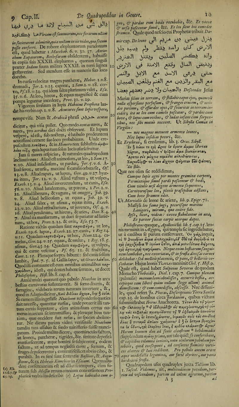 y,;i ^-'N Uo Virium efl[fummarum,necferarum ullam Ve Quadrupedibus in Genere. L5^ 16 io 10 infocietatem admittit,quia nullam in iis videt,qua fecum fofit conferri. De robore elephantorum paradoxum eft, quod habetur i Macchab. 6. v. 3°- 37. Antio- chum Eupatorem , Beth-furam oblidentem , habuifle in copiis filis XXXII. elephantos , quorum iinguli piveter Indum fixum milites XXXII. in turii lignea geflaverint. Sed mendum ede in numcns ilio loco In curfu velocitas magna pantheras, Hahae. 1 .v.8. dromadi, Jer.i.v.i3. capreas, iSam.i.v 18. cer¬ vo, Pf. 18. v. 34. qui idem faltu plurimum valet, Efa. 3 7. -v. <5. At leo, hircus, &amp; equus magnifice Sc cum pompa leguntur incedere, Prov. 30. v. 2,9. Vigorem fenfuum in lupis Habacuc Propheta lau¬ dat his verbis cap. I. v. 8. Acutiores funt lupis vefpera, nempe vifu. Nam Arabica phrafi acutus dicitur, qui vifu pollet. Quo modo acutas aures, 8c nares, pro acribus dici docti obfervant. Et lupum vefpere, id eft, fub nodtem, e latibulo pi odeuntem acutiflime cernere fuoloco probabimus. Unde cie- puiculum > &amp;in Homero nox fubluflris ccy.§i- v v|, quia lupus tum folus lucis ufurafruitur. Jam fi mores refpicias, &amp; naturales quadrupedum inclinationes: Aliud eft animofum, ut leo, z Sam. 17. v. 1 o. Aliud infidiofum, ut pardus, Jer. y.v.6. A- liud ferox, uturfa, maxime fi catulis orbata fit, Of 13.^8. Aliud rapax, utlupus, Gen. 49.^27. hyae¬ na item, Jer. iz. v. 9. Aliud vafrum , ut vulpes, E^ech. 13. v. 4. Aliud inverecundum, ut canis, Efa. f6.v.io. Aliud lutulentum, ut porcus, 1 Pet.z.v. 21. Aliud liberum, &amp; vagum, ut onager, Job. 39. Hj. 8. Aliud bellicofum , ut equus, Job. 39. v. 24. Aliud falax , ut afinus, equus item, E^ech. 23. v.20. Aliud refr adtarium, ut juvenca, Of 4. v. 16. Aliud petulcum, ut hircus, &amp; aries, Dan. 8.4. 7. Aliud ita manfuetum, ut duci fe patiatur ad lanie¬ nam, ut bos, Prov. l. iz. &amp; ovis, Efa. f 3 • 7- Ratione vidtiis quasdam funt (rxgxoQxyx, ut leo, EtLech. 19.6. lupus , Ez.ech. 11. 27. canis, 1 Reg. 14. v.ii. Quasdam x,xg7ro<pxya, ut bos, Num. 22.4- ea- nielus, Gen. 24. v. 1 f. equus, &amp; mulus, 1 Reg. 18. f. afinus, Gen. 43.24. Quasdam 7tx[x<^xyxt ut vulpes, qui Sc carne vefeitur, Pf 63. 11. &amp; fructibus, Cant. 2. if. Pleraqueforptu bibunt: fedcanisfolum lambit, Jud.j.f. id Gallislaper, ut Grace Axnluv. Quod illi commune efl cum omnibus animalibus Qafhci, id efl, qui dentes habent ferratos, ut docet Philofophus, Hift. lib. 8. cap. 6. Anxie multi quaerunt quo pabulo Noachits in arca beflias carnivoras fuflentaverit. Si foeno dixeris, &amp; farragine, videberis rerum naturam invertere , &amp;, quod in Adagio dicitur, Kuv) <MoW ovx $ cIszx. Si carnem illis ingeffiffe Noachum refponderis quoties fuitneceffe, quaeretur rurfus, unde potuerit illi tan¬ tum carnis fuppetere , cum animalium certus nu¬ merus in arcam fitintromifhis j &amp; pleraque bina tan¬ tum , quae occidere fuit nefas, ne fpecies abolere¬ tur. Ne dicam parum videri verifimile Noachum tamdiu tam afliduo &amp; foedo minifterio fuiffe manci¬ patum. Proinde malim dicere, quo miraculo facium, ut leones, pantherae, tigrides,&amp;c. feritatedepolita manfuefeerent, atque homini felubj icerent, eodem fadtum, ut ad tempus neglecta carne , fanum, &amp; fruges depafcerentur 5 contenti fcilicet obvio cibo, &amp; parabili. In ea fere funt fententia Bafilius, &amp; Augu- ftinus, &amp; ex Ile br ais Kimchius in Efaiarn. Quem allu¬ dere confentaneum efl ad diluvii tempora, cum fu- 1.67% turam fub Mefliu rerum omnium converfionem Pro- $.if. pheticis verbis ita deferibit (e) Lupus habitabit cum a- gno, &amp; pardus cum hcedo recubabit, Scc. Et vacca &amp; urfa pafcentur fimul, &amp;C. Et leo ficut bos comedet flramen. Quale quod nefeio cui Pi ophetae tribuit Da- mir cap. De leone *£,/'• O? ' cQ &amp; t/ .kii.3 j L C5 % Defcendet JefllS Marim filius in terram, &amp;ftillabit caput ejus, quamvis nulla afperfione perfufum, &amp; franget crucem, &amp; occi¬ det porcum , &amp; effurdet opes ,&amp;fecuritas in terram in¬ cidet 3 ita ut leo cum camelo paf:atur, &amp; pardus cum bove , &amp; lupus cum ovibus, &amp; ludat infans cum ferpen- tibus, nec Jibi mutuo noceant. Ut Sibylla Cumaa in Virgilio : — nec magnos metuent armenta leones, Nec lupus inf dias pecori, &amp;c. Et Erythraa, fi credimus, lib. 3. Orac.Sibyll. 'Ev 3 Awc01 n vf) cv xpt<riv a[X[zig 'iJovrm Xo£Tov, t' upet (Zo<rKvi<rovT<xi% QpJtT01 ffVV [AQg^OiS VOfAxdt? CtvA<oS»J«rCVTit/, XcecjcaEop©'* ts As«v cQvpov Qum nos olim fic reddidimus, Cumque lupis agni per montes gramina carpent$ Permixtique fimul pardi pafcentur &amp; hoeai, Cum vitulis urfi degent armenta fequentes, Carnivorufque leo , plenis prafepibus adfians, Gm flramen edet. Ut Martialis de leone &amp; ariete, lib.9.Epigr. jt. Maflyli leo fama jugi, pecorifque maritus Lanigeri, mirum , <^<2 coiere fide. Jpfe, //ov-, videas: cavea fi ab alantur in una. Et pariter focias carpit uterque dapes. Philofiratus quoque, ApolloniHm lib. p.cvzgtf. leo¬ nis meminit in zAEgypto, qui templa fic ingrediebatur, ut a esedibus fe purum confervaret. JOu yd^inquit, t0 r «<//<34 dvz\ixf/>XT0,%3’ S^nrd rg pt hpduv Yinlzv, fxzKiBHoug SuiyzT09 yfij 'ipoiyrlfActtTi. Neque enim hofliarumfangui- nem lambebat, nec excoriatas, &amp; infrufia divifas carnes delibabat: fed mellitis placentis, &amp; pane, &amp; bellariis ve- fcebatur. Hujus leonis Tz,et%£s meminit Chii. f. Hifi.9. Qiale efl, quod habet Sulpitius Severus de quodam Monacho Thebaidis, Dial. 1. cap. 7. Cumque plenam (palmulis) manum leoni obtulijfet, accurrit beflia , ac- cepitque tam libere quam nullum (lege ullurri) animal domefticum : &amp; cum comediffet, abf:effit. Nec diflimi- le, quod refert Jo. Phocas, Defcriptionis Terra SanbU cap. 23. de leonibus circa Jordanem, quibus vicium fubminiflrabat Iberus Anachoreta. Ntwv Ao Q y^ov- T©J t/jCAg/^Jjpfw 'A'T? Z^^0[XOt^(^J «f TTapgJ/gVOVTO,^) TW JV- Aw t «f x. zQahds 7r?Qctfd<$ovTZs v o(pQMh[xcliv iTnvivszt TpoQry %txv, w iznvfxdvovTZ?, 1-oy.ct^ug 7tfog 1x9 cruwMte Slvag § 7roT<Xjw2 ditlxci xaifovrzg’ v 3 ^ oWpix /Spa^ev- rx bv v$XTi,)fi\ cAup/r^? hrwg, y xftGba KhX{AX7&amp; x^rog Horum leonum duo ad fenis clauflrum * hebdomadis (fupplendum 7rp w tj? prima, aut tale quid) fe conferebant, &amp; capitibus columna innixis,nutu oculorum pabulum pe¬ tebant, quod confequuti , ad confuetos fluminis vorti¬ ces alacres &amp; lati redibant. Pro pabulo autem erant aqua madefalla legumina, aut forte olyrites , aut panis hordeacei frufia. Quadrupedum ufus quadruplex juxta Tullium lib. I. Tufcui. Videmus, ait, multitudinem pecudum,par- tim ad vefcendum, partim ad cultus agrorum,partim A 3 *d 3° 40 f° 60 7°