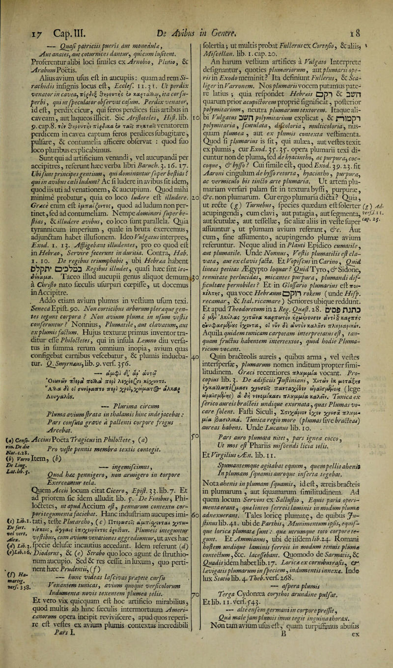 — Quafi patriciis pueris dut monedula, Aut anates, aut coturnices dantur, qui cum lufitent. Proferentur alibi loci fimiles ex Arnobio, Pluito, &amp; «Arabum Poetis. Alius avium ufus eft in aucupiis: quam ad rem Si- rachidis infignis locus eft, Ecclef. 11.31. Ut perdix venator in cavea^iiifiSii' ct xocerd^cp, ita corfu- perbi, qui ut/peculator obfervat cafum. ,Perdix venator, id eft, perdix cicur, qui feros perdices luis artibus in caveam, aut laqueos illicit. Sic Ariftoteles, Hift. lib. 9. cap.8. tA S^peuTjjv srtyJiKoi b> rxfs venatorem perdicem in cavea captum feros perdices fubagitare, pullare, &amp;c contumelia afticere obfervat : quod luo loco pluribus explicabimus. Sunt qui ad artificium venandi, vel aucupandi per accipitres, referuntheeeverba libri Baruch. 3.16. 17. Ubi funt principes gentium, qui dominanturfuper beflias i qui in avibus codi ludunt? Ac fi ludere in avibus fit idem, quod iis uti ad venationem, &amp; aucupium. Quod mihi minime probatur, quia eo loco ludere eft illudere. Grace enim eft iptrufovre?, quod ad ludum non per¬ tinet , fed ad contumeliam. Nempe dominari fuper be¬ flias , &amp; illudere avibus, eo loco funt parallela. Quia tyrannicum imperium , quale in bruta exercemus, adjundtam habet illufionem. Ideo Vulgatus interpres, Exod. 1. 13. «Affligebant illudentesy pro eo quod eft in Hebrao, Servire fecerunt in duritia. Contra, Hab. 1. 10. De regibus triumphabit, ubi Hebraa habent Dbprr DO^DD Regibus illudet, quali hsec fint <Vo- Jvvapix. Taceo illud aucupii genus aliquot demum a Chrifto nato feculis ufurpari coepifle, ut docemus in Accipitre. . Addo etiam avium plumas in veftium ufum texi. Seneca Epift. 90. Non corticibus arborum pleraque gen¬ tes tegunt corpora ? Non avium pluma in ufum veftis conferuntur? Nonnius, Plumatile,aut clavatum^aut ex plumis facium. Hujus textura; primus inventor tra¬ ditur effe Philottefes, qui in infula Lemno diu verla- tus in fumma rerum omnium inopia, avium quas configebat carnibus vefcebatur, &amp; plumis indueba¬ tur. (PSmjmausjlib.9.verf. 376. —- OC/jcQ) <J\J clf dvTCp ’Ouavuv rrltpoi iroJW arepl AzyzzQu .Jceyvvro. *Afhd Ti oi ffUVif067rJ0 7izpi %po't'i%teipciT@-‘ aAKCtg AzvyxAzx. — Plurima circum Pluma avium/Irata in thalamis hinc inde jacebat: Pars confuta grave a pallenti corpore f rigus - «Arcebat. (<*) Cenfi- Accius Poeta Tragicus in PhiloElete , ( a) Lro ve/le pennis membra textis contegit. {b) Varro Item, (b) De Lmg. -ingemifeimus, a '' Quod hac pennigero, non armigero in torpore Exerceantur tela. Quem «Accii locum citat Cicero, Epift. 3 3. lib. 7. E ad priorem fic idem alludit lib. y. De Finibus, Phi lodtctes, ut apud Accium eft ^ pennarum contextu cor poritegumentafaciebat. Hanc induftriam aucupes imi <0 Vtb.i.tati, teftePlutarcho, (c) YlTzpauxotg oiu7tlq^ovTot>i De fort. y/fl-jto/;, ocypaig zTtiyzipirtzg opviQuv. Plumeis intepuntu V6Pt4 /y .1 , . , . ^ , jilex. vejtwus, cum avium venationes aggrediuntur, ut aves ha {d) Lib. ■$. fpecie delufe incautius accedant. Idem referunt (d (e)Lib. 16. Diodorus, &amp; (e) Strabo quo loco agunt de ftruthio numaucupio. Scd&amp; res ceftit in luxum, quo perti . nenthszc Prudenti/(f) ^nlrug' — ^mc rideas lafcivas prapete cur fu t«rf. 3*53. Venantem tunicas y avium quoque Verftcolorum Indumenta novis texentem plumea telis. Et vero vix quicquam eft hoc artificio mirabilius quod multis ab hinc feculis intermortuum Ameri canorum opera incipit revivifeere, apud quos reperi re eft veftes ex avium plumis contextas incredibil Pars I. 10 10 3° 40 folertia 3 ut multis probat Fullerus ex Cortejio, &amp; aliis, Mifcellan. lib. 1. cap. 20. An harum veftium artifices a Vulgato Interprete defignantur, quoties plumariorum, aut plumarii ope¬ ris in Exodo meminit ? Ita definiunt Eullerus, &amp; Sca- liger in Varronem. Nos plumarii vocem putamus pate¬ re latius -y quia refpondet Hebrus Dpi &amp; quarum prior acupittorem proprie fignificat, pofterior polymitarium y neutra plumarum textorem. Itaque ali¬ bi Vulgatus polymitarium explicat , &amp; rilDpl polymitaria y fcutulata, difcoloria, multicoloria y nus¬ quam plumea , aut ex plumis contexta veftimenta. Quod fi plumarius is fit, qui aufea, aut veftes texit ex plumis, cur Exod. 350 37. opera plumarii texi di¬ cuntur non de pluma, led de hyacintho, acpurpura^ coc¬ coque , &amp; byjfo ? Cui fimile eft, quod Exod. 3 9.2 3. fit Aaroni cingulum de byjfo retorta, hyacintho, purpura, ac vermiculo bis tintto arte plumaria. Ut artem plu¬ mariam verfari palam fit in textura byfii, purpurae, &amp;c. non plumarum. Cur ergo plumaria dicta ? Quia, ut recte (g ) Turnebus, fpecies quaedam eft folerter acupingendi, cum clavi, aut patagia, autfegmenta, autlcutufe, autteflelfe, fic alfe aliis in velle fuper afluuntur , ut plumam avium referant, &amp;c. Aut cum, fine afiumento, acupingendo plumae avium referuntur. Neque aliud in Plauti Epidico cumatile, aut plumatile. Unde Nonnus , Veftis plumatilis eft cla¬ vata , aut ex clavis faci a. Et Vopifcus in Carino, Quid lineas petitas yEgypto loquar ? Quid Tyro, &amp; Sidone, tenuitate perlucidas , micantes purpura, plumandi dif¬ ficultate pernobiles ? Et in Gloffario plumarius eft nai- x/atjjs-, qua voce Plebr^um Dpll rokem (unde Hifp. recamar, &amp; Ital. ricamare ) Seniores ubique reddunt. Et apud The odor etum in 2 Reg. Quyft. 28. D*DS HJrD 0 'AavAac %nuvx Kot^7runov rgp>lvevirsv «vtj§ KX(>7rss cUvipokrffiiis z^QiTdy ot vuv Ez uvrcv KothSin 7thx/Aci?(ydv. Aquila quidem tunicam carpotam interpretatus eft, tan- quam frutius habentem intertextos, quod hodie Pluma- ricum vocant. Quin bracteolis aureis , quibus arma , vel veftes interfperfe, plumarum nomen inditum propter fimi- litudinem. Graci recentiores Ttbxp.pit* vocant. Pro- copius lib. 3. De adificiis Juftiniani, Xitwv Ijc lynottCKusTSlfftxAci yyveoTg nc6VTot%oQtv upoiieffiois (lege upxiar$o»j?) £ vevojuhuxcrt KotAeiv. Tunica ex ferico aureis bratleis undique exornata , quas Plumas vo~ care folent. Eaftl Siculi, 2ttyotpiov zyov yyveoi fxlot ftouriKind. Tunica regio more [plumas five bratleas) aureas habens. Unde Lucanus lib. 10. r° Pars auro plumata nitet, pars ignea cocco, Ut mos eft Phariis mifcendi licia telis. Et Virgilius NEn. Hb. 11. Spumantemque agitabat equum , quem pellis ah enti In plumam fquamis auroque inferta tegebat. Nota ahenis in plumam fquamis, id eft, £ereis bradteis in plumarum , aut fquamarum fimilitudinem. Ad quem locum Servius ex Salluftio , Equis paria operi¬ menta erant, qu&amp; linteo f?rreis laminis in modum pluma 60 adnexuerant. Tales loricq plumate, de quibus /fu- ftinus lib. 41 • ubi de Parthis, AEunimentum ip/is^ equif- que lorica plumata funt: qua utrumque toto corpore te¬ gunt. Et Ammianus y ubi deiifdem///'.24. Romani hoftem undique laminis ferreis in modum tenuis pluma conteBumyUlc. laceffebant. Quomodo de Sarmatis^ &amp; Quadis idem habet lib. 17. Lorica ex cornibus rajis, lavigatisplumarum in fpeciem, indumentis innexa. Inde- lux Statio lib. 4. Theb.vcA. 268. — afpera plumis 70 Terga Cydoncea Corythos arundine pulfat. Et lib. 11. verf. 743. — alte en f em germani in corporepr effit, Qua male jam plumis imus tegit inguina thorax. Non tam avium ufus eft, quam turpiffimus abufus B * ex (g) A(t- verj.i. 1 r. cap. 2f.