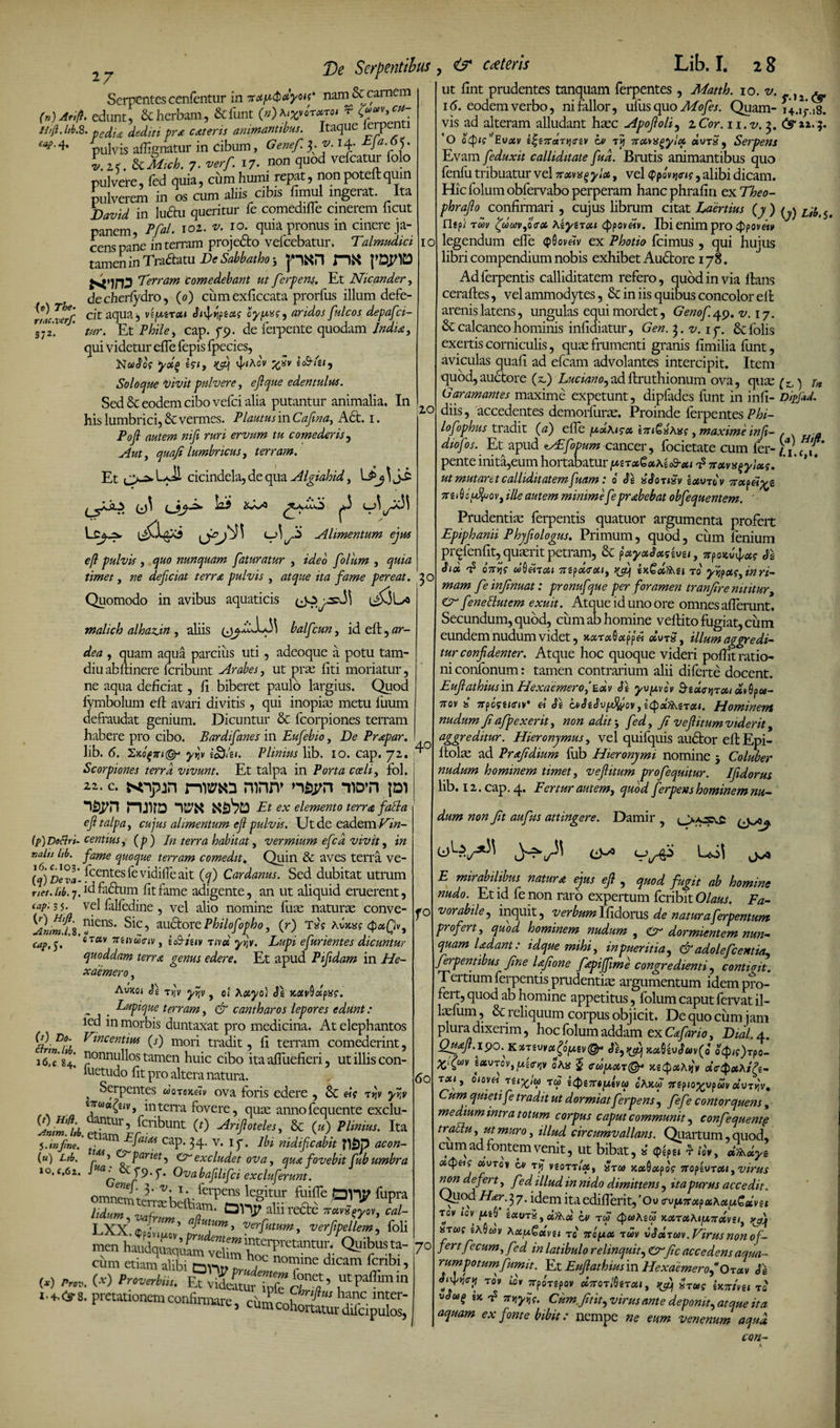 27 Serpentescenfentur in veipQdyots* nam^Sccarnem ift. edunt, &amp; herbam, &amp;funt (a)*woT*rot r fravycu- Htft.ltb.2. pecLu prA c&amp;teris animantibus. Itaque ierpenti caf- * pulvis afti gnatur in cibum, Genef. fi J- H- 33 T>e Serpentibus , &amp; ceteris Lib. I. 28 (n) Arii (e) The• rtac.verf. 372. IO 20 ;s alhgnatur in emurn, y j > v.z<. &amp; Mich. 7. verf. 17. non quod vefcatur lolo pulvere, fed quia, cum humi repat, non poteft quin pulverem in os cum aliis cibis fimul ingerat. Ita David in ludtu queritur fe comediffe cinerem Iicut panem, PfaL 102. 2/. 10. quia pronus in cinere ja¬ cens pane in terram projedto vefcebatur. Talmudici tamen in Tradam De Sabbatho y pKPl ntf 'Terram comedebant ut ferpens. Et Nicander, decheriydro, (0) cumexficcata prorfus illum defe¬ cit aqua, vifMxai Si^riptois cy/uiff, aridos fulcos depafei- tur. Et Phile, cap. 79. de ferpente quodam /jmm, qui videtur effe fepis fpecies, Kwdo? If/, ^4 l];lXOV 'd>SV it&amp;lil. Soloque Vivit pulvere, edentulus. Sed &amp; eodem cibo vefei alia putantur animalia. In his lumbrici, &amp; vermes. Plautus in Cafina, Act. 1. Pofl autem nifi ruri ervum tu comederis, Auty quafi lumbricus, terram. Et i_>^ cicindela, de qua Algiahid, \JPj ] u^' Alimentum ejus eft pulvis , quo nunquam faturatur , ideo folum , timet, deficiat terra pulvis , ita fame pereat. 30 Quomodo in avibus aquaticis malich alhaAn , aliis balfcun, id eft, ar¬ ata? , quam aqua parcius uti, adeoque a potu tam- diu abftinere feribunt Arabes, ut prae liti moriatur, ne aqua deficiat, fi biberet paulo largius. Quod fymbolum eft avari divitis, qui inopias metu 1'uum defraudat genium. Dicuntur &amp; fcorpiones terram habere pro cibo. Bardifanes in Eufebio, De Prapar. lib. 6. Ixbf7ri&amp; yijv i£)di. Plinius lib. 10. cap. 72. Scorpiones terra vivunt. Et talpa in Porta coeli, fol. 22. c. KTpjn rwari ronn* wn W nji?D 'im Et ex elemento terra fatta efi talpa y cujus alimentum ejl pulvis. Ut de eadem Ehz- (p) Deftrt- centiusy (p) In terra habitat y vermium efcd vivit, in valts hb. fame quoque terram comedit\ Quin &amp; aves terra ve- (q) DeVa- fcentes fe vidifle ait (q) Cardanus. Sed dubitat utrum net. hb. 7. id fadtum fit fame adigente, an ut aliquid eruerent, tap: 3 5. vel falfedine , vel alio nomine fiias naturae conve- ^Cns* ^ic 5 auctore Philofopho, (r) Ts?? QotQv, cap.q. 6rav 7r£1V£2’oiv, it&amp;iiiv Tivct yytv. Lupi efurientes dicuntur quoddam terra genus edere. Et apud Pifidam in He¬ xaemero y Auxoi Se t>|v yyjv, ol Xxyo} Y.avbdpxg. „ _ Lupique terram, &amp; cantharos lepores edunt: ied in morbis duntaxat pro medicina. At elephantos Df. Tineent im (i) mori tradit, fi terram comederint, 16*” 84! |}onnuil°s tamen huic cibo ita affuefieri, ut illis con- ili Ptl 1 r\ fi 4“ i-m./x a.. . ,40 fuetudo fit pro altera natura. , Serpentes dor®*<fiv ova foris edere , &amp; eig t^v yr,v 7““^, inten-a fovere, qua: annofequente exclu- {lm!j,b. etkm1'Frfcnbunt ^ Anftoteles' &amp; (u\ PUnius. Ita 5.infine. • m cap. 34. v. ip. ibi nidificabit ?l£)p acon- («) Lib. 1X1 > pariet, Cr excludet ova y qua fovebit fub umbra io.f.62. Ovabajihfci excluferunt. omnem ti' V'x V- ferPens legitur fuiffe fupra lUumAfnm^aPt °nr alurefte tt«Z- LXX.«£ ’ A“.W’ verf,pellem, foU men haudqmquL  '“““Tretantur. Quibus ta- cum etiamS oni? ^ n0t?!ne dicam fcribi’ W *»• W ^pverbii,. F^vidiiufTpfe cH’ 1 ^8' Pretatlonemconfirmare, fO 60 70 ut fint prudentes tanquam ferpentes , Matth. io.v.}2 &amp; 16. eodemverbo, nifallor, ufusquoMofes. Quam- 14.1r.18. vis ad alteram alludant hsec Apofioli, 2 Cor. 11. v. 3. &amp; »2.3. ‘O ocpis^Evotv it;i7raTii<Tiv bt tjj 7Td*n^ylx durS 9 Serpens Evam feduxit calliditate fud. Brutis animantibus quo fenfii tribuatur vel itoivxqyiot, vel (ppo^mo, alibi dicam. Hic folum obfervabo perperam hanc phrafin ex Theo- phrafio confirmari , cujus librum citat Laertius (7) ^ z,^5> rigpi t m ZjdajVyQfoi \iyrroti typoveiv. Ibi enim pro Qpovetv legendum efle <p0ov«v ex Photio fcimus , qui hujus libri compendium nobis exhibet Audtore 178. Adferpentis calliditatem refero, quod in via lians cerafles, vel ammodytes, &amp; in iis quibus concolor eft arenis latens, ungulas equi mordet, Geno fi 49. v. 17. &amp; calcaneo hominis infidiatur, Gen. 3.21.17. Scfolis exertis corniculis, quas frumenti granis fimilia funt, aviculas quafi ad efcam advolantes intercipit. Item quod,auctore (z.) Luciano9adftruthionum ova, quae (+,) j* Garamantes maxime expetunt, dipfades funt in infi- DipJUd. diis, accedentes demorfurae. Proinde ferpentes Phi- lofophus tradit (a) efle iTu&amp;iKxq y maxime infi- , . » diofos. Et apud cAEfopum cancer, focietate cum fer- ff pente inita,eum hortabatur iwgrctei»A£o9-<«ns7r«34v»^;«ff. * ’ ut mutaret calliditatemfuam: 0 xSonxv exuro v Ttapetgz 7re^iu9tuovi Ule autem minime fe prxbebat obfequentem. ' Prudentiae ferpentis quatuor argumenta profert Epiphanii Phjfiologus. Primum, quod, cum lenium prqfenfit, quaerit petram, &amp; payxJaseuei, vpoKu^xc SI Six t? oV?? uQ&amp;rai 7tepd<rxiy ir.Qxf)\e\ ro yvipugyinri¬ mam feinjinuat: pronuf que per foramen tranjire nititur, Cr fenettutem exuit. Atque id uno ore omnes afferunt. Secundum, quod, cum ab homine vellito fugiat, cum eundem nudum videt, xocroiQafipei «ut£ , illum aggredi¬ tur confidenter. Atque hoc quoque videri pofTit ratio¬ ni confonum: tamen contrarium alii diferte docent. Eufiathiusin Hexaemeroe«v Se yufjovov Geuc^rxi ol^pu- 7rov Ss 7Tpbgii<nv ei Se ovStSvfdfaov t etyotUMrott. Hominem nudum Ji afpexerit, non adit 3 fedy fi veflitum viderit, aggreditur. Hieronymus, vel quifquis audior eft Epi- ftolas ad Pra/idmm fub Hieronymi nomine 3 Coluber nudum hominem timet, v eflitum profequitur. Ifidorus lib. 12. cap. 4. Fertur aut em t quod ferpens hominem nu¬ dum non Jit aufus attingere. Damir O-» E mirabilibus natum ejus ejl , quod fugit ab homine nudo. Et id fe non raro expertum feribit Olaus. Fa¬ vorabile , inquit, verbumlfidorus de naturaferpentum profert y quod hominem nudum , Cr dormientem nun¬ quam Udant: idquemihiy in pueritia, &amp; adolefc entia, ferpentibus fine UJione fiepiffime congredienti, contigit. Tertium ferpentis prudentiae argumentum idem pro¬ fert, quod ab homine appetitus, folum caput fervat il- laefum, &amp; reliquum corpus objicit. De quo cum jam plura dixerim, hoc folum addam ex Cofano, Didi, a. Q™Jt.l90.K*TMctfliAtv@‘ Se9Kfjj)ixUvScov(o ocp/fjrpT- x fuv £auTov,^£<njv oAa J <ub[AXT@* I» d<T$xXt(fi- Txiy awetTU%iu T(2 i<t>i7r$ptvcd oAJtw jrepio^up«»«uT)iv. Cum quieti fe tradit ut dormiatferpens, fefe contorquens, me dium intra totum corpus caput communit, confequentg traUu y ut muro, illud circumvallans. Qiiartum, quod, cum ad fontem venit, ut bibat, * <pfp£1 'd »0'y, J^oLyt oityeig «urov ov ry vsott»'«, arca KotQapog vtoptorxi, virus non defert y fed illud in nido dimittens , ita purus accedit. Quod Har.37. idem itaedifferit,'Oy c\)y.7txpxXxp.Qaivii xov »cv ^eS £«UT5,a^a' rw nxrxhifj.ndiviii ^ ssTajf 6A0wv A xfxQotvu t<j' 7rojW« twv SSdjm .Virus non of¬ fert fecum, fed in latibulo relinquit, fic accedens aqua- rumpotumfumit. Et Eufiathiusin Hexaemerof Oxum Se T°V “r5po«pov ccTtorfliTcu, ^ Sruig UHvei to sw 7njyijV. Cum ftit, virus ante deponit, atque ita aquam ex fonte bibit: nempe eum venenum aqud con-