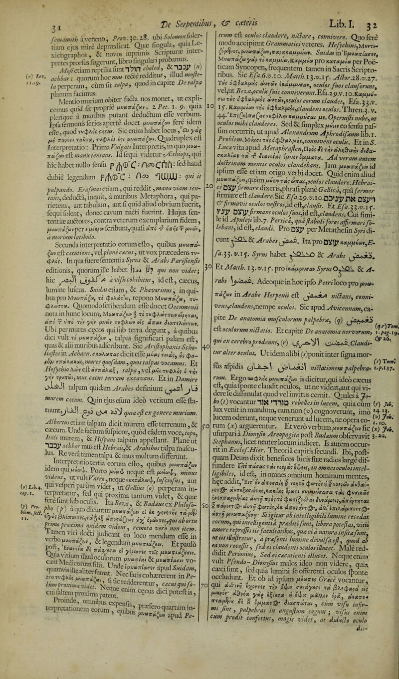 31 T)e Serpentibus, i Solomon foler- miaLe- (») Zev, j 1.19. fiemamith a veneno, Prov. 30. 28. ubi Solo tiam eius mire deprasdicat. Quas fingula, x xicbgraphos , &amp; novos inprimis Sci iptui x 111 ei pretes prorfus fugerunt, librofingulari probsurais. yp/o/f etiam reptilia iuntqSin choled, &amp; T35T W acbbJ: quorum hoc mu re^redditur, illud /aperpenun, cumfit talfa, quodmcapite Detalpa planum facimus. r Mentio murium obiter fadta nos monet, ut expli¬ cemus quid fit proprie fzvuirJgw, 2 Pet. 1. p. quia pleriquc a muribus putant deductum elfe verbum. Ipfi drinonis feries aperte docet yxand^av fere idem e/7e, quod Tvgpkos cacus. Sic enim habet locus ,’Sh yd% A nafici ruZtu, tv<$kc's M uvand^oiv. Quadruplex eft Interpretatio: Prima Vulgati Interpretis, in quo 71 d(wv eft manu tentans. Id fequi videtur eAtthiops, qui hic habet nullo fenfu p ; : [cd haLid dubie legendum Pff\(D~C •' Aco «niJUMJ: qui it palpando. Erafimus etiam, qui reddit, manu viam ten¬ tans, deducia, inquit, a muribus Metaphora, qui pa¬ rietem , aut tabulam, aut fi quid aliud obvium fuerit, fequifolent, donec cavum nacti fuerint. Hujus fen- tentite auctores, contra veterum exemplarium fidem, [AvuTTotfav per 9 VIcpov fcribuiit,quafi dno P onijs r uvu> d murium latibulo. Secunda interpretatio eorum efto, quibus fxvuind- Zav eft cacutiens, vel plane c&amp;cus , ut vox praecedens tu- <pAoV. In qua fuere fententia Syrus &amp; ^4rabs Parijienjls editionis, qudnimille habet (/u (i? qui non videt; hic cJjQ,f >3 d vifiu cohibitus, id eft, cascus, lumine lufcus. Sui das etiam, &amp; Phavorinus, in qui¬ bus pro MvcoTrolfaj t0 (pykdfla, repono Mv«7tdfia, tu- xphuTTa. Quomodo feribendum efte docet Oecumenii nota in hunc locum* Muund^eiv $ ro tvQXcottziv «mtui CC7TC r V7T0 TV}V yv,V [AVCDV TVtyhCOV U7TUV d lUTZAXVTOOV. Ubi per mures cccos quifub terra degunt, a quibus dici vult r0 pvuTrdgnv , talpas fignificari palam eft, quas &amp; alii muribus adferibunt. Sic Arifiophanis Scho- liafles in A chara. cxukunus dicit elfe favus r nas, a? <pa- enuKuxas, mures quofdam, quos talpas vocamus. Et Hefiychio Awr eft aandka^, talpa , vel /avs rvQkos 0 tjjv /^v TpvTrwvj mus cacus terram excavans. Et in Damire talpam quidam Arabes definiunt _^ Li murem cocum. Quin ejus eftim ideo vetitum efiefta- tuunt^Lk)3 (A./Q AfJ quia eji ex genere murium. Aibertm etiam talpam dicit murem efte terrenum, &amp; cascum. Unde fadfcum fufpicor, quod eadem voce, topo It ah murem, &amp; Hifipani talpam appellant. Plane ut 'Tttpachbar mus eft HebraisfisC Arabibus talpa mafcu- us. Re vera tamen talpa &amp; mus multum differunt. Interpretatio tertia eorum efto, quibus pvuTrd&amp;v 1 emquiuvwU Porro /uvu\l neque eft /aeia^, minus vi' ens, ut vult Varro, neque v vxrdAanfi luficiofius, aut qui ve penpaium videt, ut Gellius (0) perperam in- tcrpietatur, fcdqui proxima tantum videt, &amp;qute (P) Pro. Ir U^rU00Cl!hs- Jta7^U &amp; Budous ex Philofio- blem.feft.Z* °s aSu0 iCUntUl*^tvw7r«^/v ol ix ^£V£T»j? rd Au 1 pAs/rovTcf, T»ps| a.7To?oiQcws cpcITuTEf tfui ab ortu primo proxima quidem vident, remota vero non item. verbo11 VU1 do^:i.iLldlcant eo loco mendum efte in noft ftUW7ra,^‘v > U legendum poovad^tv. Et paulo Quiavit-brmUi £.7ra^<r,v °'1 ytfome rot? pvuTfidQsciv. cantMedicommfilp111!1/11? vo- quamvisille aliter'n «pud M«>, 1-;Satlscotererent mPe: lumproxima videt. Keaup o • Cl cntur _cacus quifo- mi nwv»:— S enim cccus dici poteft is, 10 20 3° fo («) L/i,4 cap. I. cui laltem proxima patent. I loinde, omnibus cxnenfiQ r terpretationem eorum , qmbul P^^^rtamm- 5 1 UULls pvuTrecfav apud Pe 60 70 <? Aris Lib.I. jj trum eft oculos claudere, ni flare, connivere. Quo fere modo accipiunt Grammatici veteres. HefychiusjAvrn* Z°^°0p Suidas in‘EjuvuTrloccsv, Uvoi7vd(o) ydj> ro' xxppvu.Kappiveo pro xarapA per Poe¬ ticam Syncopen, frequentem tamen in Sacris Scripto¬ ribus. SicE/d.6.v.10. Matth.i ^,-v.ip. Aflor.iK.v.zj. Txg oQ&amp;etkpxs dvrdv txdppvruv, oculos fuos clauferunt, vel,ut B escabo culis fuis c onmverunt. Efa. 2 9 .v. I o. KappJ- <re»T«? o(pSaXjU8ff dxnwyoculoseorum claudet^ Efa. 2 2.v. i f. KAs t<pU^()Claudens oculos. Thren 2 v.' 44- AiQ/.-AaQasvtcpUrv xauy.d<rcu fXi.Operuifiinube^ut oculos mihi clauderes. Sed &amp; fimplex u vtiv eo fenfu paf- fim occurrit* ut apud Alexandrum Aphrodifxum lib. 1. Problem.Mvxei As o$$u^rAs>connivent oculis. Et in S. Luca^vita apud Metaphrajlen,U?os Av dk^Av SiSx- exakiav t d p Siotvoiots ipvov oppetra. Ad veram autem doctrinam mentis oculos claudebant. Jam poosxdhiv id lpfum efte etiam origo verbi docet. Quid enim aliud ^u&amp;)7r«^£/v,quam punv Tds uttus^ocuIos claudere.Hebrai¬ ceDty firmare dixeris,phrafi plane Gallica, qua fermer himaieeft claudere .Sic E/d.zp.v.io.B^yif DVP’) &amp; firmavit oculos vefirosp d t%claufit. Et Efa, 2 2 ,v, \ f. VJ^ XSOWfirmans oculos fuos,id occlaudens. Cui fimi- le ld Apuleji lib.y. Pertica qua fiabulifores affirmarifio- lebant)id eft, claudi. Pro per Mctathefm Qndi- cunt &amp; Arabes tfuz. Ita pro DVIp y.appv^E- fa-tf.v.if. Syrus habet &amp; Arabs Et Afatth. Jfi.v.iy. prolxdpp.07Syrus °A~&amp; rabs \jAAz. Adeoqueinhocipfo Petrilocopropivu- nd^m in Arabe Herpenii eft niflans, conni- vensAaiidensptempe oculos. Sic apud Avicennam) ca- pite De anatomia mufculorum palpebr(q) cil oculorum niflatio. Et capite De anatomia nervorum> i-plg.is qui ex cerebro prodeunt, (r) Claudi- ^ * tur alter oculus. Ut idem alibi (jjponit inter figna mor- fus afpidis n i Piationem palpebra- 37. rum. Ergo wQkbs pvuirxgav is dicitur,qui ideo cascus eft, quia fponte claudit oculos, ut ne videat,aut qui vi¬ dere fe diftimulat quod vel invitus cernit. ■ Quales a 7o- bo (0 vocantur “I1X HDD rebelles in lucem, quia cum (/) M. lux venit in mundum, eam non (v) cognoverunt, imo H '?• lucem oderunt, neque venerunt ad lucem, ne opera eo- [v) ?oi' rum (x) arguerentur. Et vero verbum puuTtd&amp;v fic (x)°j0h. ufuipana Dionyjio Areopagita poft Budnum obfervavit 3 • Stephanus, licet neuter locum indicet. Is autem occur¬ rit in Ecclef. Hier. Theoria capitis fecundi. Ibi, poft- quam Deum dixit beneficos lucis fum radios large dif- fundeie 'An 7toc.c ets TUS votfas evfsi?, in omnes oculos intel— ligibiles, id eft^ in omnes omnium hominum mentes, hqc addit, En iv anosaiy]^ votjA <t)i0TQSij$ voepuv ctvQoii- ?pr&amp; dvTiA<uoTY!s,xux\as ipcni cvpfjcAoica, t»s Qveixus w<rir*t$!*s durij TrposA (par/gecS-at Svydpisis^ApTVTcu xna?0VT&amp;oivjy Qutos^k dnosdn^r, dtk’litikdp.itont^r aimij pvotirxQstry • Si igitur ab intelligibili lumine recedat eorum) qm mt e lhgenti a praditi fiunt) libera pote fi as, vitii amore repreffis iis f acultatibus, qua ei d natura infiltafiunt, ut iis illufiretur, dprafienti lumine divulfia efi, quod ab ea non rec effit, fied ei claudenti oculos illuc et. Male red¬ didit Perionius, Sed eicacutienti illuc et. Neque enim vult Pfieudo-Dionyfius malos ideo non videre, quia casci fu nt, fedquia lumini fe offerenti oculos fponte occludunt. Et ob id ipfiim pWfi? Grace vocantur, qui uonyv i%0VTis Tvjv O^iv evvdyxtTi Td $kttoa&amp;d c-il Pxpov_u3-?px ydf AiAa vt fyts [auMcv fi a, dvans* irrarfus Ve S fu/aar©* Jiuendrai , cum vifiu infir- mi -<int > Palpebr.as in angufium cogunt * vifius enim cum prodit confertus, magis videt, at d Antio oculo dis-