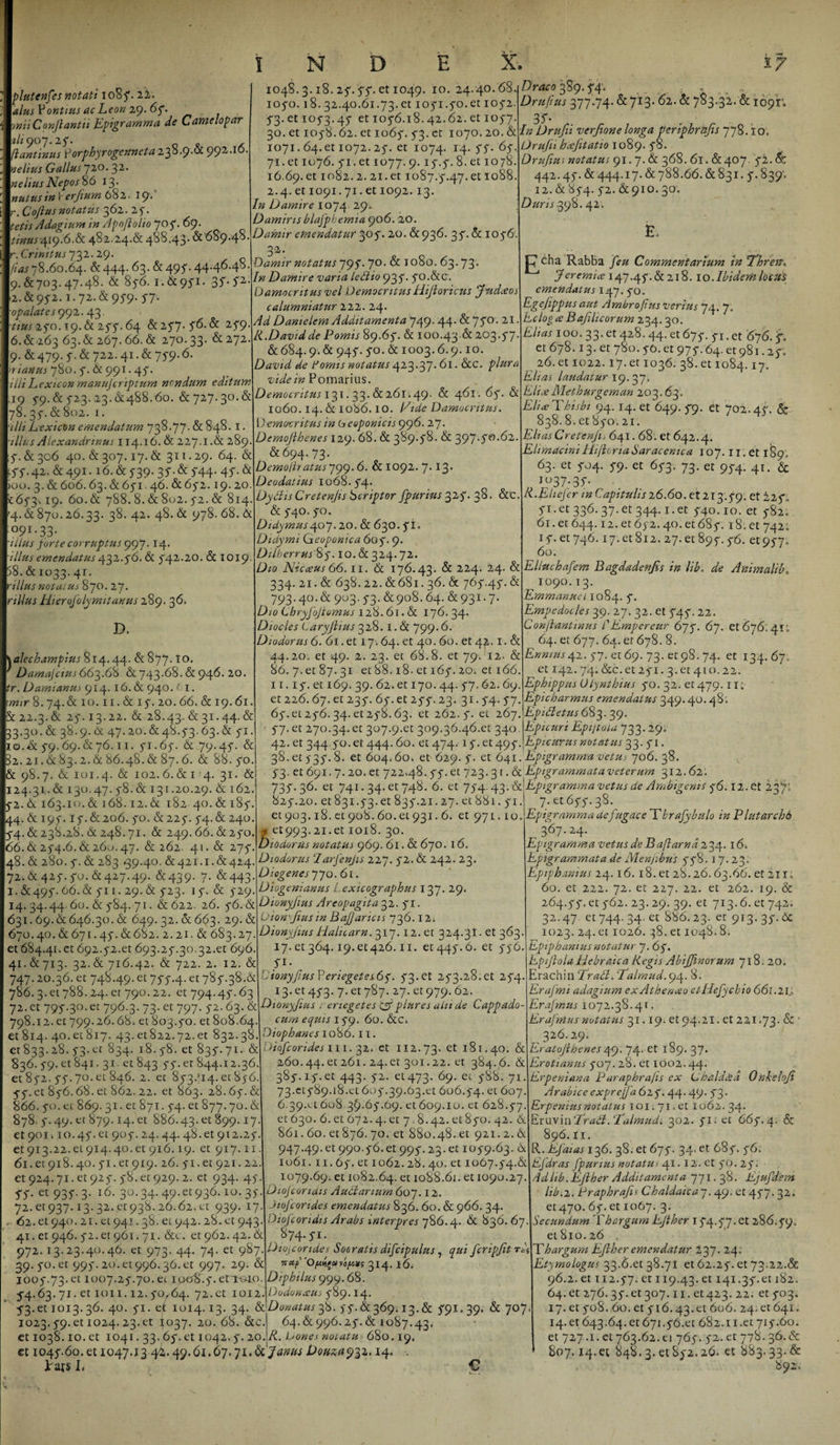 plutenfes notati 108 5. 22. alus Pontius acLeon 29. 65. miiConJiantii Epigramma de Camelopar ali 907.25. (lantinus porphyrogennetaz35.9.CX 992.IO neitus Gallus 720. 32. ne Itus Nepos 86 13. nutus in I* erjium 682. 19'' r. Cofius notatus 362. 2 5. tetis Adagium in Apoftolio 705. 69. tinus 419.6.&amp; 482.24.&amp; 488.43.6:689.48 r. Crinitus 732.29. /W 78.60.64. 6:444. 63. &amp;49?. 44.46.48. 9.6:703.47.48. &amp; 856. 1.6:951. 35- I1 2. &amp; 95-2.1.72. &amp; 95-9. 57' opalates 992. 43. tius 250.19. &amp; 255.64 6:257. 56.6: 259. 6.6:263 63. &amp; 267. 66. &amp; 270.33. &amp; 272. 9. 6:479. 5. &amp; 722.41. &amp; 75*9.6. hi anus 780.5-. &amp; 991.45-. illiLexicon manujcriptum nondum editum 19 5-9. &amp; 523. 23.6:488.60. &amp;727.30.&amp; 78. 35. &amp; 802. I. illt Lexicon emendatum 738.77. &amp; 848. I. illis Alexandrinus 114.16. &amp; 227.1.&amp; 289 5“. &amp; 306 40. &amp; 307.17. &amp; 311.29. 64. &amp; j'5'.42. &amp; 491.16. &amp; 5-39. 35. &amp; 544- 4f. &amp; &gt;00. 3. &amp; 606.63. 6:651. 46. 6:652.19.20 «65-3.19. 60. &amp; 788.8. &amp; 8w2. 52. &amp; 814 4.&amp; 870.26.33. 38. 42. 48. &amp; 978. 68. &amp; °9I-33- illus forte corruptus 997.14. illus emendatus 432.56. 6i 542.20. &amp; 1019 58. &amp; 1033.41. rillusnotaius 870.27. nilus Hier ofolymit anus 289. 36. D. alechampius 814. 44. 6: 877. IO. Damajctus663.6H &amp; 743.68. &amp; 946. 20. Damianus 914. 16. &amp; 94°’ ,jI- wjr 8.74. &amp; 10.11. &amp; 15. 20.66. &amp; 19.61. &amp; 22.3. &amp; 25.13.22. &amp; 28.43. &amp; 31.44. &amp; 33.30. &amp; 38.9. &amp; 47.20. &amp; 48.53.63. &amp; 51. 10. &amp; 59.69.&amp;76.11. 51.65. &amp; 79.4 5. &amp; 82.21.6 83.2. &amp; 86.48. &amp; 87.6. &amp; 88.50. &amp; 98.7. &amp;c 101.4. &amp; 102. 6. &amp; 1 4. 31. &amp; 124.31.6: 130.47.5-8. &amp; 131.20.29. &amp; J6i 5-2. 6. 163.10. &amp; 168.12. &amp; 182 40. &amp; 185-. 44.6 197. 15.6:206.50. &amp;225“• 54.6:240. 54. &amp; 238.28. &amp; 248.71. &amp; 249.66. &amp; 250 66. &amp; 254.6. &amp; 260.47. &amp; 262. 41. &amp; 275 48. &amp; 280.5. &amp; 283 #39.40. 6:421.1. 6:424 72.&amp;425.50.&amp;427.49. 6:439. 7. &amp;443 1.6:495. 66. &amp; 511.29. &amp; 523. 15. &amp; 529 14. 34.44.60. &amp; 584.71. &amp; 622. 26. 56. &amp; 631.69.6646.30. &amp; 649. 32. &amp; 663. 29. &amp; 670.40. &amp; 671.45. &amp;682. 2.21. &amp; 683.27. et 684.41.ct 692.52.et 693.25.30.32.et 696. 41.&amp;713. 32.&amp; 716.42. &amp; 722. 2. 12. &amp; 747.20.36. et 748.49. et 755.4. et 785.38.&amp; 786.3. et 788.24. er 790.22. et 794.45.63 72. et 795-30. et 796.3. 73. et 797. 52.63. &amp; 798.12.et 799.26.68. et 803.50. et 808.64 et 814. 40.et 817. 43.et822.72.et 832.38 et 833.28. 53. ct 834. 18.58. et 835.71. &amp; 836.59. et 841.31. et 843 55. et 844.12.36. et 852. 55.70. et 846. 2. et 853.^14. et 856. 55. et 856.68. et 862. 22. et 863. 28.65. &amp; 866. 50. et 869.31. et 871.54. et 877.70. &amp; 878. 5.49. et 879.14. et 886.43. et 899.17 et 901 k 10.45. et 905.24.44. 48. et 912.25 61913.22.et 914.40. et 916.19. et 917.11 61 .et 918.40.51.er919. 26. 51.et 921.22. et 924.71. et 925. 58. et 929. 2. et 934. 45 SS- et 931-3- l6- 3°-34- 49-et93^-10- 31 72. et 937.13.32. «938.26.62. et 939. 17 . &lt;52. et 940.21. et 941.38. et 942. 28. et 943 41. et 946. 52. et 961.71. &amp;c. et 962.42. &amp; 972.13.23.40.46. et 973. 44. 74. et 987 39. 50. et 995. 20. et 996.36. et 997. 29. &amp; 3005.73. et 1007.25.70. et ip&lt;3*8.5. erroio. 5-4.63. 71. et 1011.12. 50,64. 72. et 1012 1048. 3.18. 25.55. et 1049. 10. 24.40.68. 1050.18. 32.40.61.73. et 1051.50.et 1052. 53. et 1053.45 et 1056.18.42.62. et 1057. 30. et 1058.62. et 1065. 53. et 1070.20. &amp; 1071.64. et 1072.25. et 1074. 14. 55. 65. 71. et 1076. 51. et 1077. 9.15.5. 8. et 1078. 16.69.et 1082.2. 21. et 1087.5.47.et 1088. 2.4. et 1091.71. et 1092. 13. In Damire 1074 29. Damims blafphemia 906. 20. Damir emendatur 305. 20. &amp; 936. 35. &amp; 1056'. 32. Damir notatus 795• 7°- &amp; 1 °8°- 63.73’ In Damire varia ledtio 935. 50.&amp;c. Damocntus vel Democritus Hijtoricus Judceos calumniatur 222. 24. Ad Danielem Additamenta 749- 44- &amp; 75”0, 2* R.Davidde Pomis 89.65. &amp; 100.43.&amp;203.57. 6:684.9. &amp; 945. 50. &amp; 1003.6.9.10 David de iomis notatus 423.37.61. &amp;c. plura vide in Pomarius. Democritus 131.33. &amp; 261.49. &amp; 461. 65. &amp; 1060.14. &amp; 1086.10. Vide Damocntus. Democritus in Oeoponicis 996. 27. Demoflhenes 129. 68. &amp; 389.58. &amp; 397.50.62. 6:694.73. Demolitatus 799.6. 6: 1092. 7-13’ Deodatius 1068.54. DydisCretenjis bcriptor /purius 3^5- 38. 6:c. &amp;c 540. 50. Didymus407.20. &amp;C 630. 51. Didymi Qeoponica 605. 9. Dilherrus'%5.10.6:324.72. Dio Nicceus66.11. 6: 176.43. 6: 224. 24. 6: 334. 21.6: 638.22.6:681.36. &amp; 765.45. &amp; 793.4°.6: 903. 53.6:908.64. 6:931.7. Dio Chryfojtomus 128. 61. &amp;L 176.34. Dio cies Caryftius 328.1.6: 799.6. Diodorus 6. 61. et 17.64. et 40. 60. et 4p. 1 .St 44.20. et 49. 2. 23. et 68.8. et 79. 12. 6: 86. 7. et 87.31 et 88.18. et 165.20. et 166. 11.15. et 169. 39. 62. et 170.44. 57.62.69. Draco 389.54; . Drujius 377.74.6:713. 62.6: 783.32. 6:1091; 35' . .... In Drufii verjione longa periphrnjis 778.1 o. Drufu hcejitatio 1089. 58. Drufius notatus 91.7.6: 368. 6l. 6:407 52. &amp; 442.45. 6:444.17.6:788.66.6:831. 5. 839; 12. h 854. 52. 6:910. 30. Duris39%. 42. C* cha Rabba feu Commentarium in Ehren. J er emi ce 147.45.6:218. 10. Ibidem locttS emendatus 147. 50. Egejippus aut Ambrofius verius 74. 7. Eclog ce Bafilicorum 234. 30. Elias 100. 33. et 428.44. et 675. 51. et 676. 5. et 678.13. et 780.50. et 975.64. et 981.25; 26. et 1022.17. et 1036. 38. et 1084.17- Elias laudatur 19. 37. ElueMetburgeman 203.63. Elia; P his bi 94.14. et 649. 59. et 702.45. &amp; 838. 8. et 850. 21. Elias Cretenjis 641.68. et 642.4. Ehmacini HiftoriaSaracenica 107.11. et 189» 63. et 504. 59. et 653. 73. et 954. 41. 6c *°37;3f- li.Ehefer in Capitulis 26.60.61213,59. et 225„ ^•et 336. 37. et 344.1. et 540.10. et 582, 61. et 644.12. et 652.40. et 685. 18. et 742; 1 f• et 746.17.et812. 27. et 895.56. et957* 60. Ellucbafem Bagdadenfis in lib. de Animalib, 1090. 13. Emmanucl 1084. 5. Empedocles 39. 27. 32. et 545. 22. Conjlantrnus CEmpereur 675. 67. et 676,41; 64. et 677. 64. er 678. 8. Ennius42.57. et 69. 73. et 98.74. et 134.67, et !42.74.&amp;c.et25i.3.et4io.22. Ephippus Olynthius 50. 32. QI479.11; Epicharmus emendatus 349.40. 48; et 226.67. et 235. 65. et 255.23. 31-54- 57. 65.e1256.34.et258.63. et 262.5. et 267. Epidetns 683. 39. 57. et 270.34. et 307.9.et 309.36.46.et 340 Epicuri Epijtolu 733.29. 42. et 344.50. et 444.60. et 474. 15. et 495. Epicurus notatus 33.51. 38. et 535. 8. et 604.60. et 629. 5. et 641. Epigramma Vetus 706. 38. v 53. et 691.7. 20. et 722.48. 55. et 723. 31.6: Epigrammata veterum 312. 62 . 735. 36. et 741.24. et 748. 6. et 754.43. &amp;\Epigramma vetus de Ambigent s 56.12. et iffi 825.20. et83i.53.et 835.21.27.et88i. 51.J 7. et 655.38. et 903.18. et 908.60. et 931.6. et 971.10. Epigramma de fugae e T hrafybulo inPlutarcho * et993.21.et 1018. 30. Diodorus notatus 969. 61. &amp;t 670. 16. Diodorus ‘larfenjis 227. 52.6: 242. 23. Diogenes 770. 61. Diogenianus Lexicographus 137. 29. Dionyfius Areopagita 32. 51. Uion-Jiusin Bajjancis 736.12. Dionyjius Halicam. 317.12. et 324.31. et 363. 17. et 364.19.et426.11. et445.6. et 556 P- Dionyjius P er tegetes 65. 53. et 253.28. et 254. 13. et 453. 7.61787. 27. et 979. 62. Dionyjius i enegetes yf plures aiu de Cappado- curn equis 159. 60. 6tC. Diophanes 1086.11. Hofcorides 111.32. et 112.73. et 181.40. &amp; 260.44. et 261. 24. et 301.22. et 384.6. &amp; 385.15.et 443. 52. et473. 69- *88. 71. 73.et589.18.et 605.39.03.et 606.54.el 6°7- 6.39.et 608 35.65.69. et 609.10. et 628.57 et 630. 6. et O72.4. et 7 8.42. et 850. 42. &amp;. 861.60. et 876. 70. et 880.48. et 921.2.6; 947.49.et 990.56.et 995.23. et 1059.63. 65 1061.11.65. et 1062.28.40. et 1067.54.6: 1079.69. et 1082.64. et 1088.61. et 1090.27. Diojcoriclis Audi artum 607.12. Jtojcorides emendatus 836. 60.6: 966. 34. Diofcoridts Arabs interpres 786.4. 6t 836. 67 S74 -J*1- Diujcondes Socratis difcipulus, qui fcripjit rf vraf 314. 16 Diphilus 999.68. Dudonxus 589.14. 5-3.611013.36. 40. 51. et 1014.13. 34. 6: Donatus 38. 55.6:369.13.6: ^91.39. 6: 707 1023.59. et 1024. 23.et ^037. 20. 68. 6tc. et 1038.10. et 1041.33.65. et 1042.5. 20. et 1045.60. et 1047.13 44.49.61.67.71.Douaa^z. 14, Jrajs L 64.6:996.25.6:1087.43. R. Dones notatu 680.19. € 367.24. Epigramma vetus de B aptam d 234.16*. Epigrammata de Menjibus 558. 17.23. Epiphanius 24.16.18. et 28.26.63.66. et 211. 60. et 222. 72. et 227. 22. et 262. 19. 6c 264.55. et 562. 23. 29. 39. et 713.6. et 742. 32.47 et 744. 34. et 886.23. er 913.35.6c 1023. 24. et 1026. 38. et 1048.8. Epiphanius notatur J. 65. Epijlola Hebraica Regis Abifflnorum 718. 20, rachin Eradi. 'Talmud. 94. 8. Erafmi adagium exAthenceo etUefychio 661.21., Era/mus 1072.38.41. Erafmus nutatus 31.19. et 94.21. et 221.73. 8c • 326.29. Eratojihenes 49. 74- ct 189. 37* Erotianus 507. 28. et 1002.44. Erpeniana Paraphrajis ex Lhald&amp;d Onkeloji Arabice expre/Ja 625.44.49. 53. Erpenius notatus 101.71. et 1062. 34’ inxvmEradt. Ealmudi 302. 51; et 665. 4, &amp; 896. Ii. X.Efaias 136. 38. et 675. 34. et 685. 56. Efdras fpumus notatus 41.12. et 50.25. Ad lib. E fiber Additamenta 771.38. Ejufdem lib.2. Praphrafis Chaldaica7. 49. et 457. 32. et 470. 65. et 1067. 3. Secundum Phargum EJiher 154.57.et 286.59, et 810. 26 Thargurn EJiher emendatur 237. 24; Etymologus 33.6.et 38.71 et 62.25. et 73,22.&amp; 96.2. et 112.57. et I][9-43-et 141.35.et 182. 64. et 276.35. et 307.11. et423. 22. et 503, 17. et 508. 60. et 516.43.et 606. 24- et 641. 14.et 643.64.et671.56.et 682.11.et 715.60. et 727.1. et 763.62.ei 765. 52. et 778. 36.6: 807.14.ee 848.3. et 852.26. et 883. 33-&amp; 892,