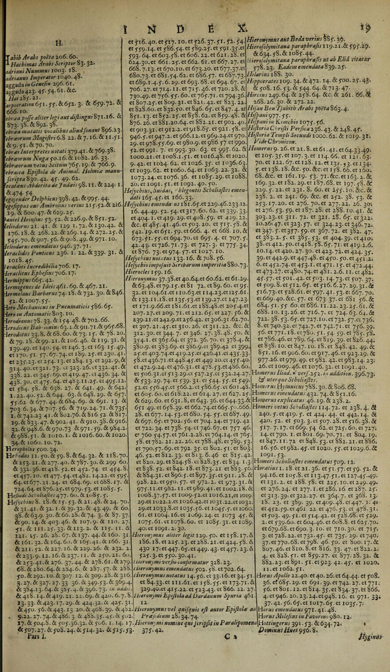 &amp; H. abib Arabs poeta 206. 60. Hachimas Arabs Scriptor 83.32 adriani Nummus 1003. 18. adrtanus Imperator 1040.48. 3ggada f# Cenefin 296.61. ^Rac^a423' 4f- 5*4’ &amp;c* .haizSs-z i- 666.1 o. ' 'ebrcea pojffe aliter legi aut diflingui 871.16. a 873. 38. &amp; 892. 38. ebrcea mutatis vocalibus aliudfonant 890.23. 1ebrceorum Magifin 6.8 22. &amp; 7.16. &amp; 11 .51 • &amp;9. 51.&amp;70.70. Interpretes notati 379-41 • &amp; 769.38. rebrceorum Nug&lt;e 50.16.&amp; 1082. 26. 33. [ebrceorum vetus Satum 765• 19* 6t 766. 9* ebraica Epijlola de Animal. Holraue manu fcripta 830.42. 45. 49.62. 'ecatceus Abderita de Judceis 98.11. &amp; 224'. I. &amp;474- 54. egejender Delphicus 398- 42- &amp; 995• 44- 'egefippus aut Ambrojius verius 215.52.61 216. I9. &amp; 6oo-, 47. &amp; 629.25. &gt;&lt;«mWHetnjtus 53.5-2. &amp; 226.9. &amp; 851. 5-2 leiiodorus 21. 41 • &amp; 129 1.72. &amp; 130.42. &amp; 176.18.&amp; 268. 22. &amp; 269.14. &amp; 272. 25“. &amp; 545. 70. &amp; 907. 56. &amp; 908.49. &amp; 971- io* leiiodorus emendatus 946-37- 71, lerachdes Ponticus 236. I. 22. &amp; 339* 31* 1018.45. lerachti Incredibilia 706. 17* ler aclttus Ephefius 706.17&gt; lerfbipptts 665'. 42. Hermogenes de Ideis 461.69. &amp; 4^7- 21 • Hermolaus Barbarus 74.18. &amp; 732, 30, ^^46 5-2. &amp; 1007. 55. 4ero Mechanicus in Pneumaticis 586. 65 r&amp;re Automatis 803. io. Herodianus 78. 33. &amp; 15-4.48. &amp; 702.66. Herodicus Bab ■ ivniui 63. i.&amp; 911.71 .&amp; 965**68 -\erodotus 33.8» &amp; 68.60. &amp; 73.15* &amp; 7^*2^ &amp; 79.18. 6:99. 21.&amp; 106.46. &amp;119.31.&amp; 139.49. et 140. 54. et 146. 3. et 163.15.49 et 170. 51. 57. 67.74. et 189. 25. et 230.41 et 235.23. et 254.13. et 284.13. et 292. 9. &amp; 314.40. et 321. 73. a 323. 26. et 332.41. &amp;; 338. 22. et 345.69. et 419.47. et 436. 34. &amp; 438.30. et 475. 64. et483.11.25. et 495.12. et 584. 58. &amp; 638. 27. &amp; 641. 49. &amp; 642* 1.22.40. 52. &amp; 644. 63. &amp; 648. 29. &amp; 657. 55.62 &amp; 677.44. &amp; 684. 69. &amp; 691. 13. &amp; 703.6.34. &amp; 707. 56. &amp; 719.24. 71. &amp;735, 1. &amp; 742.23 41.&amp; 802.76.&amp; 816.52 &amp;817; 19.&amp; 833.47.&amp;902.41. &amp;910.38. &amp;916. 32.&amp;948.6. &amp; 970.73 &amp;971.59.61984.2. &amp;988.51. &amp; 1010.1» &amp;1016.60.&amp;1020. 34-&amp; 1060.10.72. H erophilus 500. 34. Hefiodus 11.50. &amp; 59.8.61:64; 32. &amp; 118.70. &amp; 253.21.&amp;277.40. &amp; 787.30. &amp; 299 60 &amp; 332.36. et 418. 52. et 452.74. et 454.8 et 457.10. et 477.54x1482.14.22. et 595 64-et677.21.24. et 684.69. et688.17. &amp; 724.64. et 876.25. et 979.53. et 1085. 5. Hejiodi Scl oliafles 477. 60. &amp; 1085. 5. Hefychius 8. 18.&amp; 15. 53. &amp; 21.48. &amp; 24. 70 &amp; 31.41. &amp; 32.1.6139.32. &amp; 43.49. &amp; 60. 38. &amp; 63.9. 30. &amp; 60.28. &amp; 74. 3. &amp; 87. 37 &amp;90. 14.&amp; 403.46. &amp; 107.9. &amp; 110. 27 51. &amp; in. 25. 33. &amp; 113. 2. &amp; 115. 11. 6 121. 15. 26. 28. 67. &amp; 137. 44. &amp; 160. 31 &amp; 161.32. &amp; 164.60. &amp; 165.41. &amp; 166. 31 &amp;211.52. &amp; 227.16. &amp; 229.-26; &amp; 232. 2 &amp;233-9-12.16.&amp;237.11. &amp; 250.21. 60 &amp; 253.41.&amp; 276. 37.44.6c 278.61. &amp;279 68.&amp;280.64.61284.6..&amp; 287.57.(51 288 50. &amp; 292.10. &amp; 307 12. &amp; 309.28. &amp; 316 3.27. &amp; 327. 27.33 36. &amp; 349-53-&amp; 369-4- &amp; 384.13. 64.61 3&amp;5.4. &amp; 396. 73. m addiL. &amp;418.14. &amp; 419. 21. 22.69. &amp;420. 6.7. 8. 13. 33. £423.17. 29. &amp; 424.32. &amp; 425. 31. &amp;450. 56.61443.13 20.&amp;468.39. 6t462 I D t et 516.40. et 517.1 o. et 526.37.51. fi- 54- et 559.14. et 586.54. et 589.25. et 591.35x1 593. 64. et 603.58. et 606. 22. et 621.28. et 624.30. et 661. 25. et 662.61. et 667.27. et 668.7.13. et 670.10. et 673.20. et 677.37.et 680.73.et 681.54.62. et 686.57. €1687.73. €1689.1.4.5.6.29. et 693.68. et 694.67. et 706. 27. et 714.11. et 715.46. et 720.28. &amp; 730.49. et 756.55. 60. et 765.71. et 794.36. et 828.60. et 832.50. et 846. 65. et 847.4. at 851.13. et 852.25. et 858.62. et 859.48. &amp; 876.26. et 881.20.64. et 882.21. et 902.40. et 903.31. et 912.2. et 918.65. et 921.58. et 946.5. et 947.2. et 966.12.et 969.24.et 970. 29. et 978.55.69. et 980.9. et 986.57 et 990. 52. et 991. 7. et 993. 30. 63. et 995.62. &amp; 1000.2I;et 1008.1.51. et 1016.48. et 1020. 9.42. et 1024. 62. et 1026.35. et 103^63. et 1039.62. et 1060.64. et 1063.22.32. &amp; 1073.24. et 1076. 36. et 1085.29. et 1088. 20. et 1091. 51. et 1092. 40. 50. Hefychius, Sui das, &gt;Jhlegontis Scholiafies emen¬ dati 165.45. Q\. 166. 33. Hefychius emenda us 181.65.et 229.46.233.12. 16.44.49. 52. 54.et3i7.60. 62. «339.33. et 404.1. «419. 29. et 408. 59. et 429.22. &amp;c. «485.41.46.« 503. 20. et 515. 58. &amp; 542.19. et 651. 59. et 666. 4. et 668.10. &amp; 673.51. 55.et 694.70. et 695.4. et 707.5. 42.431 et 726.71.73. et 727.3. et 775. 34. et 876. 73. et 974.57. et 1027.10. Hefychius notatus 133.16. &amp; 708. 56. Hefychio impofuit S c ribarum imperitia 880.73- Hierocles 159.16. Hieronymus 37.38.et 40.64.et 6o.6i. et 61.29. &amp;63.48. et 79.15. et 81 72. et 89. 60. et 95. 32.et 104.61.et 110.63.et 114.23.etu5.61. &amp; 133.11.18.et 135.53.et 139.27.et 147.23. et i7i.9.66.et 181.61.et 188.48.et 205.4x1 207.27. et 209. 71. et 212.65. et 227. 56. &amp; 239UI .et 242.9.et 256.42. et 306.31.62.70 et 307. 21.45.et 310. 26; et3ii.22. &amp;c.&amp; 312.30. et 344. 7. et 346. 27.38.48. 50. &amp; 354.1. et 365.64. et 372. 36. 70. et 378.4. &amp; 380.9. et 383.69. et 386.9x1 389.42 et 399 25-et 403.74.et 419.25.et 426.41 .et 435-33 58.et 436.71.et448.45.et 449 20.et 455.40 er 472.9.24. et 476.31. et 478.53.et486.60 et 506.31.et 513.29.et 527.25.et 532.24.27 &amp; 533- 29- 74-et 739- 31 • et 5*44- SS-et 5H9- 52.et 556.45.et 566.2. et 586.65. et 601.48. et 605.60. et 618.22. et 614. 27. et 627.25. &amp; 629.60. et 631.8, et 643. 36. et 644.33.&amp; 651 49. et 658.39. et 662.74.et 665.50.666; 28. et 677.14. 53. et 680. 54. 55. et 687.49. &amp; 697.6f- et 702.56; et 704. 24* et 719.42 et 722.34. et 738. 54. et 746.67. et 757 46. e»- 760 54.57.et 761.2.28. et 764.14. et 765. 58. et 782. 21.22.26. et 788.48. et 789. 53. et 790.57.69. et 792. 35. et 802. 51. er 803 46. 52.et812.33. et8i3-6.46 et 815.42. et 820. 29. et 824.58. et 828.35. et 834. 1.3 et 838. 52. et 842.18. et 873.21. et 883. 56 &amp; 884.31. et 896.5. et 897.35. et 911.28. &amp; 928. 22. et 950.57. et 972.2. et 973.31. &amp; 975.11.et 982.11.et 989.41 .et 1002.18. &amp; 1008.37.57. et 1009.52.et 1016.21,et 1019; 29-et 1022.2.et 1026.42.et 1031.22x11032. 29.et 1033.8. et 1035.56. et 1045.5. et 1060. 61. et 1064.16. et 1069. 24. et 1073 45. &amp; 1075.61. et 1078.60. et 1085. 31. et 1089. 40. et 1091.2. 30. Hieronymus aliter legit 129. 50. et 158.17.6. 186.18. et 225.23. et 288.21. et 424.58. &amp; 430 17; et 447.65. et 449.43. et 457. 23. &amp; 525.3x1550. 30.41. Hieronymi verjio confrmatur 328. 23. Hieronymus emendatus 502. 58. et 702. 64. Hieronymus notatus 14. 56. et 33.16. et 34. 51. et 84.33.et m.61. et 158.55. et 173.71.&amp; 329.40.et 415.22. et 523.43. et 866. 22. 27 Hieronymi Epijlola ad Dardanum Spuria 461. 12 Hieronymus vel quifquis ejl autor Epijlola aa &amp; 9.22.27.74.61:486. 3. &amp; 488.35.45.6t 502.; Prafdium 28.34.74. 17.&amp;504.8.&amp; 505.36.32.&amp; 506. 1.14. 17 .Hieronymi nomine qui jcripfit in Paralipomena &amp;507.27. &amp;508.24.6t514.32. &amp;515.53.' 375-42. Pars I. C % &amp; Hieronymus autBeda verius &amp;8 5. 39. Hierofolymitana paraphrafis 119.21 .&amp; 595.29» &amp;634-58.&amp; 1085.44. _ . ... Hierojolymitana paraphrafis ut ab Eha citatur 578.23. Eadem emendata 839.2 f . Hilarius 188'. 30. Hippocrates 109.34- &amp; 472-14- ^ 5°°- 25- 4'3 &amp; 508.16. 53.. &amp; 544.64. &amp; 713.47. . Hircius 249.64. &amp; 258.64. &amp;c. &amp; 261. 66. Hifan BenTfabith Arabs poeta 863.4» Hifpani977. 55. Hijpani in Kimchio 1075. 56. Hijloria Chrifli Perfica 236.43. &amp; 248. 4f. HiJloriaTempliSecundi 1000.62. &amp; 1019. 31» Vi de Chrome on. Homerus9. 26. et 21.8. et 61.41. et 64.33.49» et 105.35. et 107.3. et 114.66. et 121.63. 70. et 122. 67-et 128.12. et 13r. 53. et I34i 5. et 138.18. &amp;c. 50. &amp;c; et 158.66. et 160L 68. &amp;c. et 161.19. 53- 7i.&amp;c.et 163. 2. &amp; 169.32. et 182. 29.et 187.68.'et 197. 58.6^ 229.5. 22; et 231. 8. 60. et 255. io.&amp;c. &amp; 238. 2. et 241. 69. &amp;c. et 252. 38. 53. &amp; 253.17.20. et 276. 70. et 277.22. 26. 30'. «276. 53. 59. et 187.28; et 288.10.41. &amp; 303.23.et 311. 72. er 321.18. 65. et322; 10.26t47.et323.57. et 324.23. et 346.72. et 347.5. et 357.59. et 367.72. et 382. 47. et 383.2. 5. et 385. 53. et 404.39x1410; 38. et 412.50. «418.58.65.71x1419^.6. 10.14. et 420.27. 30. et 423.72. et 424. 35. 39. et 442.9. er 447.48. et 450. 50. et 451.2. 6. et 452.74. et 453.1. et 471; 15. et472.44; et 473.17. et 480.74. et 481. 2.6.11. et 482. 45.57.et 501.42x1503.14.73.et 507.37. et 509.8. et 512.65. et 516.6.27. 29.31. &amp; 516.73! et 528.61. et 597.41.53. et 667. 70. et 669.40.&amp;c. 57. et 673. 37x1 681 56. &amp; 684. 51.55 6oxt 686.11.22. 23.25.61.6c 688.10.13.26. et 716.7. et 724. 63.64. &amp; 722. 38.53.65x1727.10x1732.57.et 736. 8. et 740.32. er 742.7. et 742.71. et 756.39. 56. et 771.18. et 780. 51.54. 59. et 785. 58» et 786.46. et 789. 64. et 819. 39. et 826.44. et 838; 10. et 847.10.18. et 848. 42. 49. &amp; 851.16. et 906.60.et 917.46x1 923.29. &amp; 977.26. et 979.49. et 982. 42. et 983.14. 23; 26. et 1009.46. et 1076.32. et 1091.40. Homerus Ihad. k verf.2y2.in addttiun. 396.73» &amp; uter que Scholiafies. Homerus Hymniens 788.30. &amp; 806. 68. Homerus emendatus432. 74. &amp; 851.16» Homerus explicatus 46.19. &amp; 238.2. Homeri vetus Scholiaftes 114.72. et 238. 4- 61 240. 5. et 419. 5. et 424. 44. et 442.14. &amp; 420. 52. et 503. 3x1507.28. et 516.38. &amp; 517. 7.17. et 669. 54 62. et 725» do.et 727* 14. et 790. 1. et 801.69* 70. 71. et 804.19. et 847.11.72 et 848. 53. et 882.21. et 886; 16.56. et982.45.et 1020. 55-et 1029.6.62 1091.53. Homeri Scholiafies emendatus 509. 12. Horatius 1.18. et 21.36. et 51.57. et 59. 52. &amp; 94.16. et 105.8. et 113.47.51xt I27.45..49. et 131. 2. et 188. 58. et 225.10.et 249.49. et 276.24. et 277.1.et 286.16 et 287. 25. et 3I3-39;et322-27- et 364-7- ^ 368- 18. 23. et 389. 39. er409.48xt447.1541- et452.59.et461.22x1476.53-et 4.78.31. et 503. 49. 5i.et 514.42. et 528.68^. et 529. 2.et 539.60. et 604.46.et 6o8.8.et 625.70» et679.68.et69o. 3.10. et 710.30. et 715» 3-et 728.22. et 732.45. et 735. 29. et 740. 37. et 770.68. et 798. 46. 50. et 800.17. &amp; 807.46x1810.8.et 816. 33. 47x1822.2. 4. et 828.51. et 859.27. et 877.28.32. 6c 882.23x1891. 51.et 923.42.45. et 1020. 1 i.et 1062.51. Horus Apollo 22.40. et 40.26. et 64.44. et S°%' 36. ef 685.29. et 691.39. et 742. 27. et 771; 56. et 801.12. et 814. 35. et 834. 37.br 866. 4x1946. 20.23.24x1948.16. et 971. 33* 37.42. 56.65.et 1017.65x11035.7. H urus emendatus 971.41.48. HorusMtlejius inbavorino 980.12. Hottingerus q$\. 6^.7^ 1 Dominus Huetyy 6.8»