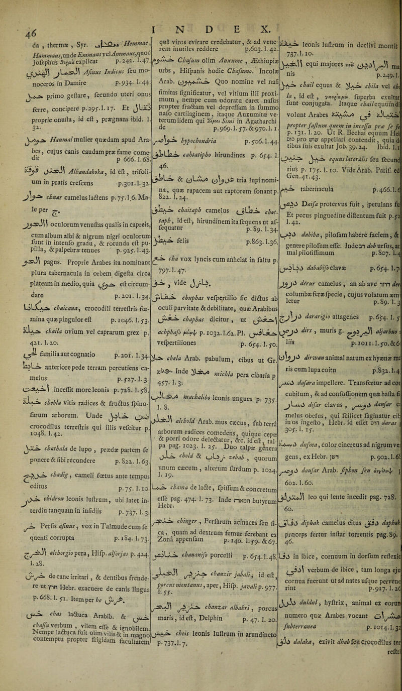 da , thermae , Syr. !'Hemmae, Hammaus,unde Emmaus vel Ammaus,quod J ofephus explicat p• 242. 1 ■ 47. ^>L.<s:saM Afinus Indicus feu mo¬ noceros in Damire P-934- 1*44- primo geftare , fecundo uteri onus ferre, concipere p.295.1.17. Et JLftS proprie onufta, id eft , praegnans ibid. 1 32- Haumalmulier quaedam apud Ara bes, cujus canis caudam prae fame come¬ dit p 666.1.68. ^5^.3 Alhandakoka, id eft, trifoli¬ um in pratis crefcens p.301.1.32 chuar camelus la&ens p-7f. 1.6. Ma¬ le per d* \ oculorum venuftas qualis in capreis, cum album albi & nigrum nigri oculorum funt ih intenfo gradu, & rotunda eft: pu¬ pilla, &palpebrae tenues p. 925*. I.43. pagus. Proprie Arabes ita nominant plura tabernacula in orbem digefta circa plateam in medio, quia lSjcz» eft circum¬ dare p. 201.I.34. chaicana, crocodili terreftris foe- mina quae pinguior eft p. 1046. 1.53 xJua chaila ovium vel caprarum grex p 421. 1.20. (_5^ familia aut cognatio p.201. I.34. LiLAfc anteriore pede terram percutiens ca- melus P- ^27.1.3. incefiit more leonis p. 728. 1.5-8. chsbla vitis radices & frudlus Ipino- farum arborum. Unde quii viros evirare credebatur, & ad vene rem inutiles reddere p.603. !• 42. Chafur/i olim Auxume , iEthiopiae urbs , Hifpanis hodie Chafumo. Incolas Arab. Quo nomine vel nafi ftmitas fignificatur, vel vitium illi proxi¬ mum , nempe cum odoratu caret nafus propter fradlain vel depreftfam in fummo nafo cartilaginem , itaque Auxumitae ve¬ terum iidem qui 'zfioi Simi in Agatharchi de p.969.I. 57. & 970.1.1. hypochondria p. 5-06.1.44 cahtatipho hirundines p. 65-4. 1. 46. & (jUiX/O tria lupi nomi¬ na, quas rapacem aut raptorem fonantp. 822. E 24. Jj-LaJ* chaitaph camelus chet~ taph, id eft-, hirundinem ita fequens ut af- fequatur p. 89. I.34. felis p.863.1.36. chela Arab. pabulum, cibus ut Gr. Inde michla pera cibaria p machalibo leonis ungues pi 735^ 1. 8. crocodilus terreftris qui illis vefcitur p. 1048. I.42. J chathala de lupo , praedae partem fe ponere&fibi recondere p.822.1.63. '6v>-^ chadig, cameli foetus ante tempus editus p.7 f. 1.10. chidron leonis luftrum, ubi latet in e terdiu tanquam in infidiis P- 737- 1.3 Perfis afinus, voxinTalmudecumfe quenti corrupta P-^4- 1-73 £l/-S\.3\ alchorgio pera, Hifp. alforjas p.424 1. 28. de cane irritari, & dentibus frende¬ re ut y^n Hebr. exacuere de canis lingua p. 668.1. 51. item per be <j» cbas Educa Arabib. & j*. cbajfa verbum vilem efTe & ignobilem Nempe lactuca fuit olimvilis&i„ magno contemptu proptet frigidam facultatem fp*. cha vox lyncis cum anhelat in faltu p 797-1- 47’- jM- , Vide J.U.A chuphas vefpertilio ftc di&us ab oculi parvitate & debilitate, quas Arabibus leonis luftrum in declivi montis 737.I.10. e(Iui majores ma p. 249.1. c^ail equus & chila vel ch la, id eft , yctv^xpcn fuperba exultat funt conjugata. Itaque <r^w7 equum'di volunt Arabes xXkA.s>5 ^3 jsJLaa. propter faftum quem in incejfu pra fe fe p. 131.L20. Ut R. Bechai equum Hei Dio pro ww appellari contendit, quia di tibus luis exultat Job. 39.24. Ibid. 1.1 L>**-7* equus lateralis feu fccund rius p. 175-. 1.10. Vide'Arab-. Parif ed Gen.41.43. ■A.2* tabernacula p.466.1.£ r Daifa protervus fuit , [petulans fu Et pecus pinguedine diftentum fuit p.52 I.42. dahiba, pilofam habere faciem, & genere pilofum elfe» Inde m dob urfus, ai malpiloliftimum p.807. 1.* dababifoclavte p. 65*4. I.7 JX>* d^rur camelus, an ab ave nn der columbaeferaefpecie, cujus volatum aem letur p. 89. 1.3 chaphas dictau , ut gAi3 «tageriM p.6y4. 1. j acbphafo ftp. 1032.1.62.Pl. vefpertiliones p. 65-4. 1.5-0. 457. 1. 3; JL: alchold Arab. mus caecus, fub terra arborum radices comedens, quique cepa: & porri odore deledatur, &c. id eft tal pa pag. 1023. 1. 25*. E)uo tal p ae gdnera chold <5c zebab , quorum unum caecum , alterum furdum p. 1024 1. 19. ^' chama deladle, fpilfum & concretum efte pag. 474. 1. 73. Inde nxnn butyrum Hebr. a chingcr , Perfarum acinaces feu fi¬ ca j quam ad dextrum femur ferebant ex Zona appenfam p. 140. 1.5-9. &67> cbananifo porcelli p. 65-4.1.48. ^^1.a2S\3\ chanzir jabah, id eft ? porcus montanus, aper, Hifp. javali p. 977 A ,^Ss.aM A^‘\jchanzar albahri , porcus maris, id eft, Delphin p. 47. j. 2o. dirs , muris g. aljarbuo pnoiiil.^o.&d (J\jjS dirwan animal natum ex hyaenae m; ris cum lupa coitu p.832.1.4 dafdra impellere. Transfertur ad coi cubitum, & ad confolfionem quae hafta fi dfar clavus , daufar C melus obelus, qui fcilicet faginatur cit in os ingefto , Hebr. id elfet on daras 3°y. 1. ly. dufma, color cinereus ad nigrum ve gens, ex Hebr. p. 902.1.6 daufar Arab. Jiphon feu uiylfa-f 602. 1.60. leo qui lente incedit pag. 728. 60. % diphak camelus citus JySS dapbal praeceps fertur inftar torrentis pag. 89. 46. in ibice, cornuum in dorfum reflexi verbum de ibice , tam longa eji cornua fuerunt ut ad nates ufque perven rint p. 917. 1.2 ^Aiw cheis leonis luftrum in arundineto P-737.1.7. duldul, hyftrix, animal ex eoru: numero quae Arabes vocant fubterranea p. 1014,1.3 dalaka, exivit <7^ feu crocodilus tc refti