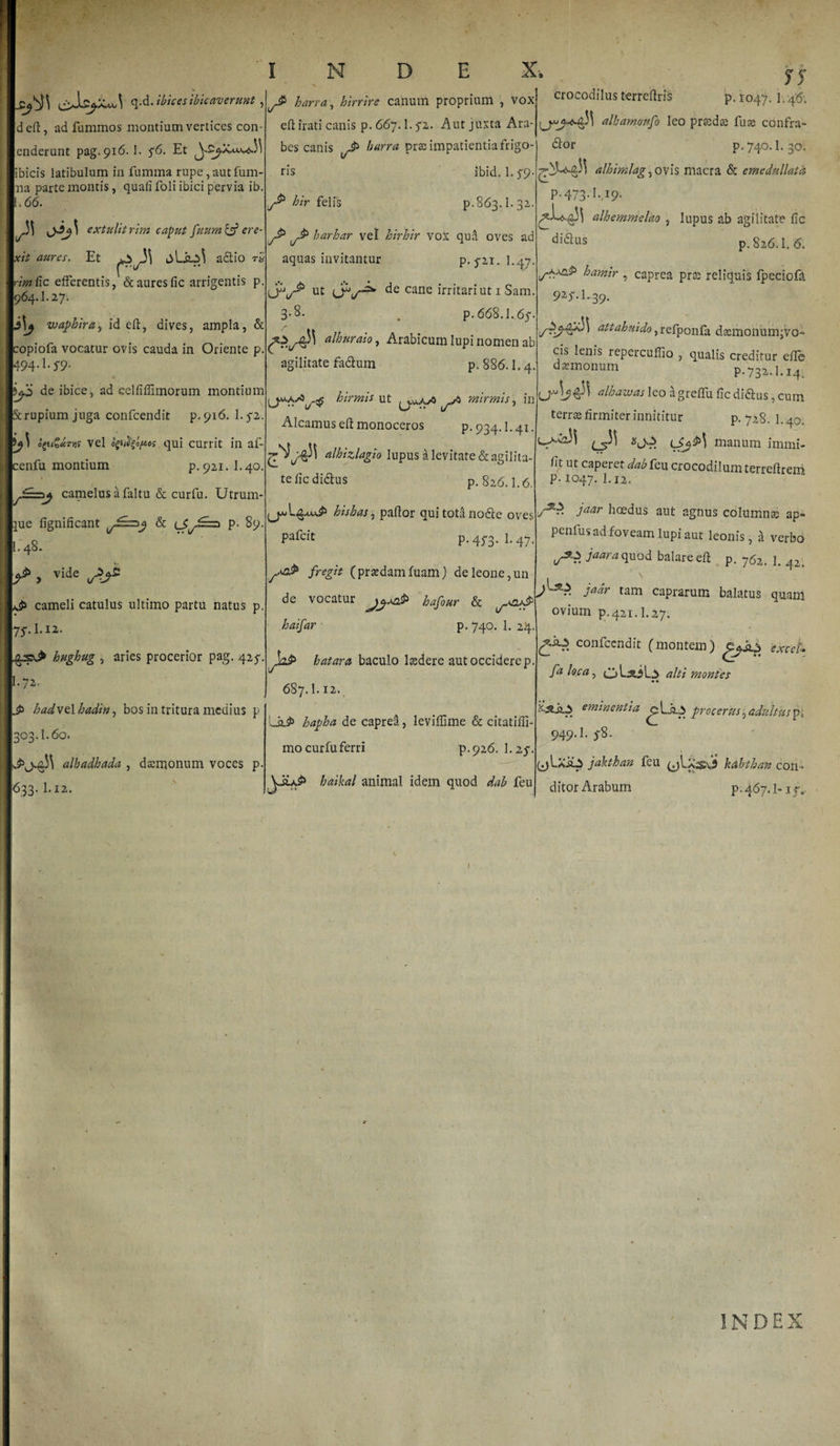 N D E X &lt;r xit q-d.ibicesibicaverunt, deft, ad fummos montium vertices con- enderunt pag.916. I. 5*6. Et ibicis latibulum in fumma rupe,autfum- na parte montis, quali foli ibici pervia ib. .66. !i oh' extulit rirn caput fuura &amp; ere- aures. Et t&gt;L SLp\ a6lio raj rimiic efferentis, &amp; aures fic arrigentis p. 964.I.27. J]p waphira, id eft, dives, ampla, &amp; copiofa vocatur ovis cauda in Oriente p, mA-s9- de ibice, ad eelfiffimorum montium Scrupium juga confcendit p.916. l.fi. op&amp;JiTns vel opttyftes qui currit in af- cenfu montium p.921.1.40. camelus a faltu &amp; curfu. Utrum- }ue fignificant ^£=2 &amp; eSj-zx* p. 89. |L 48. v. ^ j vide cameli catulus ultimo partu natus p. 75\ 1.12. hughug , aries procerior pag. 425-. [.72.. L$&gt; hadvelhadin, bos in tritura medius p 303.I.60. alhadhada , daemonum voces p. j633- I.12. J» barra, hirrire canum proprium , vox eft irati canis p. 667.1.^2. Aut juxta Ara¬ bes canis harra prae impatientia frigo¬ ris hir felis ibid. 1. f9 p.863.1.32. barhar vel hirhir vox qua oves ad aquas invitantur p. 5-21. 1.47. ut OAde cane irritari ut 1 Sam. 3-8* . p.668.1.65. alhuraio, Arabicum lupi nomen ab p. 886.1.4. attahuido, refponfa dsemonimgvo- cis lenis repercuflio , qualis creditur efle daemonum p.732.1.14. hirmis ut ^jm.AsO mirmis, in 0^1?^ ulhatvasleo agreffu ficdi&lt;5tus,cum terrae firmiter innititur agilitate fadlum Alcamuseft monoceros p.934.1.41. alhizlagio lupus a levitate &amp; agilita¬ te fic didus p. 826.1.6. hishas, pallor qui tota nodte oves pafeit p. 4^3. I.47 fregit (praedamfuam) de leone,un de vocatur hafour &amp; haifar p. 740. 1. 24 hatara baculo laedere aut occidere p 687.1.12. La&gt; hapha de caprea, leviffime &amp; citatiffi- mocurfuferri p.926. \.z^. haikal animal idem quod dab feu yy crocodilus terreflris p. 1047. 1.46. alhammfo leo praedae fuse confra¬ gior p. 740.1.30. alhimlag, ovis macra &amp; emedullata p.473.1.49. alhemntelao , lupus ab agilitate fic di&amp;us p. 826.1.6. haryiir , caprea prae reliquis fpeciofd 92'5'-l-39. p. 728. I.40. manum immi- fit ut caperet dab feu crocodilum terreftrem p. 1047. I.12. Jaar hoedus aut agnus columnae ap- penlus ad foveam lupi aut leonis, a verbo S*?. Jaaraquod balareefi p. 762. p Ja*r tam caprarum balatus quam ovium p. 421.1.27. confcendit (montem) excek fa l°ca -&gt; alti montes ♦ * eminentia procerus, adultus p-. 949.I. y8. ■ (jLxii.2 jakthan feu (jLxsCi kdbthan con¬ ditor Arabum pi 467.1* 151.. INDEX