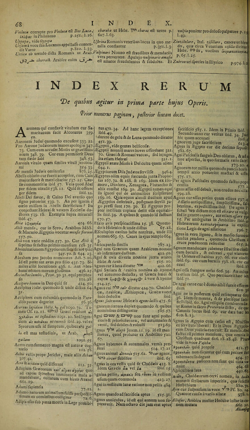 Voclttca ccrrupte pro Vosluca eff Bos Lucae charaka ut Hebr. Vn charae eff urere p.l vulpio ponitur pro dOlofo palpatore p. 15 in Philoxeno p.-ayi. I.16. 607.I.63. 1-49* Uppupa, vide Oppopa UJlrinaRormnis veteribus locus in quo me-Zinzilulare, Ital. zifillare, Canereuthiru a voce fua Lucanos appellaneconten-| taiia conflantur p. 35*1.1-3*! do, qua? circa Venetiam zijilla dicitur ab urendo di&amp;a Romanis ut Arab. Vulpinari Nonno eft fraudibus&amp;mendaciisj * voc^us ^0^x707^0^1^ A . •« I vera pervertere. Apulejo vulpinaris amafio ‘2‘^' c^orratk. Arabice enim eft amator fraudulentus &amp; fubdolus. Et Zubron uri fpecies in Illyrico p.974.1.2 Urtica INDE RERUM cDe quibus agitur in prima parte hujus Operis. Trior numerus paginam} pofterior lineam elocet. Aaronemqui conflavit vitulum cur Sa¬ maritanum facit Alcoranus 3S9 yo. Aaronem Judaei quomodo excufent 333. 22 Pro Aarone Judseorum inanes apologias 347 73. Cum eum accufet Moles ut graviffime reum 348. 39. Cur eum permilerit Deus tam foede labi 348.53 Aaronis vitulo quam fimiles vituli Jeroboa- mi 35*4- 33 Ab menfls Judaeis ominofus 878.25“ Abelis oblatio cur fuerit acceptior, cum Cain major fuerit &amp; matri charior 5*37. 2f. Cau fae commentitiae ibid y7. Vera quod Abel per fidem obtulit 538.11. Quid fit offerre per fidem ibid. 22. Abeli Dei favor, &amp; Caino Dei averlio quo ligno patuerint 539. 7. An per ignem e coelo milfum in Abelis facrificium ? Ita conje&amp;ant Hebraei &amp; veteres Ecclefia; do- dtores 5-39. 18. Exempla hujus miraculi ibid. 47. Abice iQqutploi 4^4. 66. Abib menfis, cur in Syro, Arabibus MSS. &amp; MacariofEgyptio vocetur menfis florum SS7-SO. Abib vox varie reddita yy7, 30. Cur Abib e feptimo fit fadtus primus meufium 538. 35“. Abominationemffgyptiorum facr ificare quid fit 34y.yo.,&amp; 644. 23. Abraham pro Jacobo nominatus A61. 7.16 Id eft pater aut avus pro filio 435“. 73. Si¬ miles alibi locutiones 436. 1. Aut Abra- hami nomen merum gloflema 436.25- Ac cinAus lumbis, Prov. 3031. equi periphra- lis 102.28 Accipere bonum in Deo quid fit 414. yo. Accipiter Hebr. quomodo &amp; unde didus 64. 31- Accipitres cum columbis quomodo in Para dilo pacate degerint y6-36. Acervus lapidum Hebr. 75 gal IC90. 72. Ta¬ men Of. 12.11. Graeci reddunt ug Xphuvou tit tejludines 1091. 20. Sed legen¬ dum ug koAuvou ut tumuli ibid. 29. vel ex Syrorum ufu id fumptum, quibus gal¬ la eff mas teffudinis, ut Arab. 112. 3T gailam io9^-SS- Aceto cum fermento magna eff natura? cog¬ natio 112.5-8. Acbor vallis prope Jericho, male aliis Achan 307-4^- Acre &amp; acidum quid differant Adagium Graecorum x«t’ aJyois dyptocg quo ad capras fylveftres imminentia mala a- mandabant, collatum cum hirco Azazel 661.19. Adamifapientia / 7• 1 Z. Adamo naturam animalium fuifiTe perfpe&amp;if- limam ex nominibus colligitur y2. 6 Adipis eius fub poena mortis in Lege prohibi¬ tus 471.34. Ad hanc legem exceptiones ibid.49. \durere de gelu &amp; de Luna quomodo dicatur 45-J. 39- . TEgyptii, vide gentes bellicofae. ^Egyptii nonnifi mares boves offerebant 321 7°* Graeci &amp; Romani vaccas, fed injuges. Ita etiam Hebraei 321.1 /Egyptii aetate Molis a Dei cultu quam alieni 644.1. -TEgypriorum Diis Judaeos ferviiffe 346.4. fEgyptusolim equis foecunda juxta Prophe¬ tas 167.72. &amp; 168. &amp; 169. Idem ex Ho¬ mero, Diodoro, Xenagora, Plutarcho &amp; aliis conftat 169. 30. Aegyptii tamen equi iis ignoti qui de animalibus fcripferunt 169.16. Quia equos alendi ffudium apud iEgyptios deferbuit, poflquam fervili ju¬ go preffi funt 170. 30. 'Et Aegyptus pro pter incilium copiam defiit elfe equitabi¬ lis ibid. 34. A quibus &amp; quando id fadfcum 170. J7- Malo avis perfpicaciffima iy. 38. Quomo do is Hebraice &amp; unde dirius 6y.28 fEfculapius canino lade nutritus j unde illi / nomen 663. 67. Canes in ejus templo 664 3- T-lricapardo fimilis 787.23 Agni tam Graecum quam Arabicum nomen ab infirmitatedutffum. 422. yo Agni &amp; ovis diverla nomina juxta aetates Hebr. &amp; Arab. yiy. 10 Agnus cur a lana dicatur 72K 422.66 Agni Syriaca &amp; Arabica nomina ab hyeme vel autumno dedu&amp;a, ut Graeca haedi &amp; capras ep«p&lt;gK&amp; avere &amp; hyeme SH-*S- , ^ Agnus cui niQ tale dicatur 424.70. Chaldai¬ cas, Arabicae, iEthiopicas, Graecas voce iudededudtae ibid. Agnus fubrumus Hebrxis agnus lallis 47y. 6. gnorumfoetura duplex quomodo &amp; quibus nominibus diffinguatur y8y. y7- Agni crflBP &amp; non funt agni pofte- rioris &amp; prioris fceturae, vel autumnales &amp; verni, fed debiles &amp;robuft i y 13.69; Agnus aluph Jerem.11.19. ideffman fuetus, quod probatur ex Arabifmo y20. 67. Agnos hybernos &amp; autumnales vernis prae¬ ferri yi4- 17.21. Aguusanimal ccAtmov yiy.62. ~&gt;3car agnus, Th3 circer fublilire ibid. 6y. Agnus in ora veftis quid fit Chaldaeis 423. 8. Idem Graecis uac vel qx ibid. 1 y al ignina pellis, dpvxnU feu rheno in veftium. ufum quam commoda 423. 27. Agni in veftitum lanae ratione non pellis 484. Agnus quando ad facrificia aptus yi y. 31 facrificio y8y. 1. Idem in Plinio ibid. . Secundo anno cur vetitus ibid. 34. Jud hic quam accurati fbid. Agnorum juge facrificium 613. Agnus in Aegypto cur die decimo fepofit yo2.67. Agni PaIchalis fanguis Deo oblatus, &amp;ada tare afperlus, in quo formalis ratio lacri a CH . 573-20.4 Agnorum tot millia quomodo paucis horis templi atrio potuerint madlari &amp; offej SIS- V- Per agnos Pafchales quomodo fadus popi cenfus S^7-2 ■Agnus alius edi debuit, non crudus nec elix y94-28. Agnus curaffus potius quam elixus y97 Affatioantiquiffima, fimpliciffima, faI berrima, expeditiffimaibid; De agno P, fchali didlum non eff elix are ut vulge fed in genere coquere, autetiavrxajjare yni iy. Par ambiguitas in Arabifmo ibid.41 Hebr$orum AiTtsoKoyvipcct-cx in explic tione Legis de agni aifatione 7 Agnus in veru ligneo, &amp;in mediofurno fandus pendens , quomodo Chriffum cruce pendentem referebat 6iy. 2^ Agnum manducare j ubentur Ifraelitse cindt cum baculis , &amp; calceati , qui viatorur in Oriente eff habitus S97- 66. cur cindi ibid. 69. cur cum baculis y98.i8 cur ca ceati ibid. 1 Agni olla frangere nefas 606.34. An minu ta etiam ibid. 36. Quo pertinuerit hasc lex ibid.yi. De agni carne cur e domo nihil fuerit efferen &lt;aum 610 36 Agni ne in pofferum quid relinquatur 609 36^ Idem de manna, &amp;de plerifque (acri ficiis ibid. 60. Agni reliquia; comburendiB, ut Roma? in facro Protervia didto , de que Catonis Jocus ibid. 69, cur data h«c lei 610.8.13. Agnus in /Egypto cum cadus eff , Ifraelita ex fervitute liberati: Et in Deos TF.gypdo- rum Deus judiciaexercuit: Et menlisXM fadlus eff primus menlium, qu$ omnia Chriffum quadrant 616.18.28.48. Plura vide invocePafcha 'AypotvAeiv quid proprie 4^2. y7 'Aj/pauA«v non dicuntur qui cum pecore fu tabernaculis degunt 4y4. 37 ’AypxvAxvTis paftores non funt qui tibia ca nunt 464.68 Agriculturae laus 440.65. AifitA, Chaldaeorum cervi nomen, in Ai«a mutavit feribarum imperitia, qusfefelli Hefychium y 880.71 Ajin cur fufpenfum in voce *&gt; Pf. 80. 14 Quatuor caufas a variis allatae 978 Agnus anniculus, id eff qui annum non {u-AIbafus, Arabica mulier Hecuba; inffar in ca peraverit. Nam odtavo die jam erat aptus] nem mutata 66y. 20. A/caufo