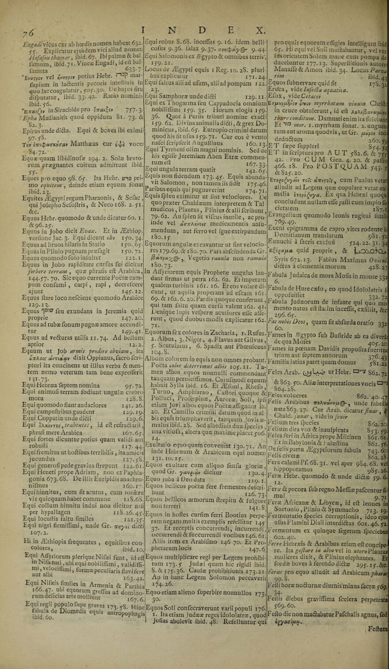 Engadi vicus cur ab hoedis nomen habeat 632. 5-5-. Explicatur ejusdem vici aliud nomen Jtiafafon thaptar, ibid. 67- Ibi palmas &bal farnum, ibid. 71. Vineae Engadi, id eft bal- fameta ~33* 7- vel ^v<r?ov potius Hebr. “T mar- fupiutn in lamentis pecoris inteftinis in quo laccoagulatur, 5-05-. 30. De hujus litu difputatur, ibid. 33. 42- Ratio nominis ibid. 5-6. *Evctifa inSirachide pro in cui, tv 757- 3- Madianitis quod oppidum 81. 73. & 82.3. Epirus unde didla. Equi & boves ibi eximi 97- T^V e?n4)Mincs<r<x» Matthaeus eur o^e vocei 84.72. Equae quam libidinofe 294. 2. Solae bruto¬ rum praegnantes coitum admittunt ibid. S $• Eques pro equo 98. 65-. Ita Hebr. tria pri¬ mo equitem , deinde etiam equum lonat ibid. 23. Equites iEgypti regum Pharaonis, & Sefac , qui jolepho Sefoftris, &Necoi68. 2.41. &c. Equus Hebr. quomodo & unde dicatur 60. 1. &96. 25-. Equus in Jobo dicit Evax. Et in fEthiop. verlione }ac. 3. Equi dicunt oho 140. 34. Equus ad lituos hilaris in Statio 170. 64. Equus in Plinio pugnam prscfagit 170. 72. Equus quomodofoloiniultet 122.1 Equus in jobo rapiditate curfus fui dicitur forbere terram , quae phrafis eft Arabica, 144.5-7. 70. Sic equo currente Poetae cam¬ pum confumi , carpi, rapi , decrefcere ajunt 145'. 12. Equus liare loco nefeiens quomodo Arabice 129.13. Equus feu exundans in Jeremia quid proprie 147.20. Equus ad tubae fonum pugnae amore accendi Equi robur 8.68. incelTus 9. 16. idem belli- cofus 9.36. lalax 9.37. noyjcpdy^r 9-44- Equi Salomonis ex iFgypto & omnibus terris*, 15-9.21. Locus de iEgypti equis 1 Reg. 10. 28. pluri¬ bus explicatur 171.24. Equi faltus alii ad ufum, alii ad pompam 122. , 2-3/ Equi Samphorae undedidti 129.11. Equi ex Thogarma feu Cappadocia omnium nobiliftimi 15-9. 35-. Horum elogia 15-9. 36. Quot a Perlis tributi nomine exadti 15-9. 62. Divinaanimaliadi61i,&grex Do¬ minicus , ibid. 65-. Eutropio crimini datum quod his litufus 15-9.71. Cur eos e vento nafei fcripferit Augultinus j6o. 13. Equi Tyrrheni olimmagni nominis. Sed ae his egifle Jeremiam Aben Ezrte commen¬ tum eft 167.33 Equi ungula terram quatit 142.67 Equis non fidendum 173.45-. Equis abunda¬ vit Salomon, non tameniis fidit 175-.46. Paribus equis qui pugnaverint -174. 71 EquisIplen eximitur ut lint velociores. De quopra:ter Chaldseum interpretem & Tai mudicos, Plautus, Plinius & alii feribunt, 79-62. Anfplenlit vifcusinutile, acpro- inde vel «VarArivot? medicamentis abfu- mendum, aut ferro vel igneextirpandum 180.15- Equorum ungulae excavantur ut fint velocio¬ res1 79.69. & 180.70. ParsabfcindendaGr. Vegetio ranula non ramula 180.73 I11 Alfynorum equis Prophetae ungulas lau¬ dant firmas ut petra 162. 62. Et impetum qualem turbinis 161. 16. Et eos volare di- I7S.32 c pro equis equorum effigies intelligunt ibid 65-. Hi equi vel Soli maciabantur, vel ver lus orientem Solem mane cum pompa dc ducebantur 177.13. Superftitionis autore: Manafle&Amon ibid. 34. Locus Parva rim ' ibid. 43 Dquos fubnervare quid lit Eruca, videInfedta aquatica. Efox, vide C et acet E<ry,\)p$iov qivqv myrrhatum vinum Chrill in cruce obtulerunt, id eft AiAificivwuin thure conditum. Damnati enim ita folebant Et hiD mor. i.myrrham fonat. 2.unguen tum aut aroma quodvis, ut Gr. uvpov indi dedu&uui ’ 260. 5-0 E T faepe fuppleri 85-4.54 ET inferipturapro AUT 5-82.6. & 75^ 42. Pro CUM Gen. 4. 20. & paffin 466. 18. Pro POST Q^U A M 5-43. 5 & 825-. 20. 'E-rego^vyetv to<V olirisoTc, cum Paulus vetat alludit ad Legem quae copulare vetat ani malia Irgpo^vyct. Ex qua Hebraei quoqu concludunt nullam effejufti cum impio fo cietatem 187. d Evangelium quomodo leonis rugitui fimil ^ 769.49. Eueni epigramma de capro vites rodente it Domitianum translatum 981.42 Eunuchi a facris excluti • 5-24.22. 31.34 quid proprie , & Syris 672.13. Fabius Maximus OvicuL dictus a clementia morum 428.27 eunt, ut aquila properans ad efcam 161 69. & 162.6. 20. Pardis quoque conferunt, qui tam faltu quam curfu valent 162. 41. Denique lupis vefperss acutiores effe alle¬ runt, quod duobusmodis explicatur 162. 7i _ tur , _ I49-4I-Equorumfex colores in Zacharia, t. Rufus Equus ad vecturas utilis 11.74. Ad bellum aptior 12.2. Equum ut Job armis prodire obviam, ita onAoic dvTiolciv dixitOppianus,facrofcri- Eabula Judaica de mora Molis in monte 331 6. 0 Fabula de Hure caelo, eo quod Idololatris f oppoluiftet 002,. 72 Fabula Judaeorum de infante qui quo mo mento natus eft ftatim inceffit, exliliit, &c 296.65-. tac nobis Deos, quam fit abfurda oratio 332 60. ptori ita concinens ut illius verba demen¬ tem nemo veterum tam bene exprefferit _ I3I-73- Equi Hebraea feptem nomina 95-. 72. Equi animoft terram fodiunt ungulae crebro motu 1 128.8. Equi quomodo fiant audaciores 141. 26. Equi campeftribus gaudent 129.19 Equi Coppatiae unde didti 129.6 Equi zAkovtzs ytrahdntes, id eft refradtarii. phrall mere Arabica 167.6$. Equi fortes dicuntur potius quam validi aut robufti 117.44 Equifremitus uthoftibus terribilis, ita amicis jucundus 127.5-8 Equi generofi pede gravius ftrepunt 122.61. Equi Heneti prope Adriam, non ex Paphla¬ gonia 673.68. De illis Euripidis anachro- nifmus 160.17. Equi hinnitus, cum fit acutus, cum tonitru vix quicquam habet commune 118.68. Equi collum hinnitu indui non dicitur nili per hypallagen ( 118.26.45-. Equi locuftis faltu fimiles 121.35-. Equi nigri firmiffimi, unde Gr. nqyol dicti 107. 2. Hi in iEthiopia frequentes , equitibus con¬ colores, ibid. 10. Fames in /Fgypto fub Buftride ab ea diverft 2. Albus 3. Niger 4. Flavus aut Gilvus ,j dequaMofes 4CK 2G 5-. tutulatus, 3. Spadix aut PhqeniceusFames in poenam Davidis propofitafueritnt ! trium aut feptem annorum 376.43 104.8. Album colorem in equis non omnes probant. Poeta color deterrimus albis 105. 11. Ta¬ men albos equos nonnulli commendant Feles Arab. ut Hebr. tanquamperniciffimos. Cuiufmodi equum mNifanati,ubi equi nobiliffimi, validifii- im, velociffimi, formae peculiaris flavi fere aut albi ^ Equi Nifeis fimiles in Armenia & ParthL habuit Sylla ibid. 16. Et iEfoni, Rhefo , Turno, Amphiarao, Caftori quoque & Polluci, Proferpinae, Aurorae Soli, ipfl etiam Jovi albos equos Poetaeaffignant ib. 20. Et Camillo crimini datum quod in al¬ bis equis triumphaverit, tanquam Jovis ae¬ mulus ibid. 28. Sed albedinis duae fpecies, una vitiofa, altera quae maxime placet 5-06 „ IzE Exultatio equo quam conveniat 130.71. An inde Hebraeum ot Arabicum equi nomen 131. 10.15-. Equos exaltare cum aliquo fenfu gloriae, quodGr. yotvgiciv dicitur 130.4. Equo juba a Deo data 119.1. Equos bellicos poetae fere frementesdelcri- _ blmt 126.73. Equos bellicos armorum ftrepitu & fulgore non terreri g Equos in hoftes curfim ferri Bootius perpe¬ ram negans multis exemplis refellitur 145- 37. Et receptis concurrendi, incurrendi, occurrendi & fuccurrendi vocibus 146. 61. Aliis item ex Arabifmo 146 70. Et Pro¬ phetarum locis ‘ 147.6 Affyriorum pleriqueNifaei funt, id eft Equos multiplicare regi per Legem prohibi¬ tum 173.5“ Judaei quam hic rigidi ibid. 8. & 175-. 36. Caufae prohibitionis 173.21. A11 in hanc Legem Solomon peccaverit 174. 26. 7™ddictsan“momm'tffUS ad ‘‘°™no-jEquo etiam alieno fuperbire nonnullos 173. I67.6.I 30 E<fabula deDiJmMU equi? 7!DLEin.ciE<)uofSoli. confecraverunt varii populi 17 6. ibid. 60. e4Uls antropophagis i. Ita etiam Judaeae reges idololatrae, quod Fefto die non ma&abaturPafchalis agnus, fed Jolias abolevit ibid. 48. Refelluntur qui Familia latius patet quam domus 5-81.22 862.72 & 863.5-0. Alias interpretationes vocis ^864.28. Feles volucres 862.40.47 Felis Arabibus 7roAvd>vvfA@-^ unde fabella nata 863. 27. Cur Arab. dicatur finar, h Chald . funarvide in femr Felium tres fpecies Felium dira vox & inaufpicata Feles feri in Africa prope Miltinen Et in Babylonia & Ealteftina De felis partu iEgyptiorum fabula Felis civette Fera calami Pf. 68.31. vel aper 9S4.68. vel hippopotamus 985-. 26 Fera: Hebr. quomodo & unde di£tce 5-9. 6. 12. Ferte & pecora fub regno Meffias pafcentur fi- mul 862.20. 3- S9 861.61. 862.5-6. 743.60. 862.28 9- 71 Feris Africanis & Libycas, id eft leones in Suetonio, Plinio & Symmacho 713. 19, Fermentatio fpecies corruptionis, ideo ejus ufus Flamini Diali interdi&us 601.46. 5-2. Fermentum ex quinque fegetum fpeciefaus 602.40. Ferre Hebrxis & Arabibus etiam eft concipe¬ re. Ita gefiare in alvove 1 in utero Plautus mulieres dixit, & Plinius elephantes. Et fordee boves a ferendo di6tas 295-. 15-. &c. Ferus pro equo alludit ad Arabicum pharas 99.8. Fefti horte notturnse diurnis minus facra: 5-69. 34- Feltis diebus graviffima fcelera perpetrata 5-69.60. fgyxtrJpiu. Feliam