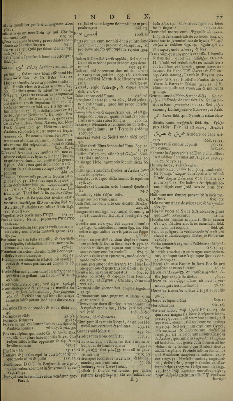 edum quodlibet poffe dici magnam diem 5'68.2. . .a efinatio quam neceffaria ns qui Ohrilto communicant . 619.19. 'efiuca aut trabs in oculo, proverbiales locu¬ tiones ab Ebraeis ufurpatae 94* I* idei vis 771.31. Quid per fidem Daniel 749. 4.&75*i. 31- idelis tamen Ignatius a leonibus difcerptus ibid.38. iliaawi £j{.^ Arabibus animal lu¬ po fimile, fedminus: idemeflequod He bracis ijim , & Gr. Buee 841. 22 Hujus animalis Arabica nomina multa ib. 40. Perdit vites &fru£lus arborum 043• 30. Gallinis quam iit infenfum ibid. 41 ■ & 844. 7. Qua arte venetur aves aquaticas 843.49. Ejus ululatus qualis 844. 1. Ca ptivitatis quam iit impatiens ibH. ii- Df eo Magorum nugae ibid. 21. Illi tigriin ent iimilemibid. 37. Ejusdefcriptiones ex Al- berto, Andrea Bellunenii, Bellonio, Sca- ligero, Busbequio, Oleario. A quibus vo¬ catur Papio, Aben Avjtn, Babuin, &c. Idem Perf. fciagal ibid. 40. Hebraeum nomen Arabico refpondet, & utrumque elt ovopat- tottoojtixov. Et acutos harum ferarum la¬ tratus aut ululatus exprimit, quibus alter¬ nis mutuo iibi refpondent, qiiodabEfaia non cft omtflum 847.48. 78. iliusavji Arabibus nec muflela eit, nec ca¬ nis nec vulpis , nec hyaenae, nec lupi fpecies, nt quidam volunt, fed animal fui generis 846.1. Ab hyaena quid differat contra Ge- fnerum ib. 28. & ab aureo lupo contra Bel- lonium ibid. 40. ilium awi thoem e fle probatur feptem ratio¬ nibus 846.71. Ut thoes lupo & hyaenae fi- milis delcribitur ibid. 70. Lupo minor ib. 71. Fulvus 847.9. Gregarius ib. 12. La¬ trat. ib.ao. Tigri limilis. ib. 34. #v3*p«- ib.42. A fcriptoribus mediae aetatis vocatur 8c AuJtoiTifcv&jjp ibid. 71 Refellitur Euftathius qui aliter fentit 848. 18. Vide'7boes. Furo 11. Judaei hanc Legem fic emolliunt ut pro¬ pe abrogent ibid. 1 too8.6. Furta reliqua cum nonnifi dupli refitutione Lex puniat, cur pro ove quadruplum , & pro bove aba&o quintuplum repetat 394. 29, Gadara & Gerafadiverfa oppida, fed vicina: Ita ut ab utroque potuerit idem ager deno minari 697.44.61. Gadara , ubi porcorum duo millia, Oraeca fuit urbs non Judaica, 697.18. Gadareni cur Gerfefeni Matth. 8. & Hieronymo Ge rafeni ibid. 34.40. Galaad, regio & capris aptior 628. 30. &c. alaad mons celfiffimus 628.26. In regione Galaad fuit tferi, idefrefina, non balfamum, quod fuit prope Jericho 628.61.72. Galangiatcc oves & caprae Arabibus , id e(I ga- langasconcolores, quam definit Avicenna frufla involuta rubra denigra 48G. 12 rahtdmjf Menandro lentiginofus ut fiellio, non muftelinus , ut a Terentio redditur 1087.36. roiAiuTou vates in SiciliA unde didti 1088 40. Galilaea fertiliffima&populofiffima 897.10. Gallicinii tempus 14. 71 allim.Of. 12.11. alludit ad Galgal. Simi¬ les alibi allufiones 1092.30. Gallinago Hebr. quomodo & unde didta 66. 40. Gallinaginis quasdam fpecies in Arabia fovet quae non peperit .17.70 Gamalacur & a quo dicta fuerit urbs equitum 178.27. Gamale vel Gamalus urbs a camelifpeciedi- aa 74.7 Gannitus, vide ru£s<v infra Gargittius Geryonis canis 687.6. GathPhilifaeorum urbs cur dicatur Metheg arnma 227.28. Gaugamela non fignificat cameli domum, ut bula 460.29, Cur tribus lapidibus idius fuiffe fingatur ibid. 41.60'. Graecanici mores cum AEgyptiis oievsotrot. Infignis Anaxandridis de eo locus 644.47. Graeci cur in Jeremiae loco de hyaena ^ ajit cTTYiAxiov reddant 839. 19. Quin ajit cft avis rapax,unde othros , & fera Granaolim quatuormodis excuffa. I. baculis & flagellis , quod Gr. fciGJifytv 310. 20', II. Traha vel trahea fadtaex tabula ferro aut lapidibus exafperata , quam boves tra¬ hebant. Ea Hebr. charuts & mo- rag. Arab. Graecis in AEgypto srigicv 310. 77. Ploftello Punico de quo Varro & Patres in Effiam. 311. 17. -1 V. Boum ungulis aut equorum & mulorum 3ir*49* Grus quomodo Hebr. & unde didla 67. 27. in Exodo decane 667.16. Suum po¬ tius ut Rom. grunnire ibid. 21. Sed W canum, Latin b gannire & hirrire, ut Arab, v harra ibid. 40. Gannitus etiamblan- dientis canis xw^Opco? ibid. 69. rpv^st pro Hebr. pn' id ef acuet, Arabicd & frendere de cane irri¬ tato Gryphes varii coloris ut pardi lagellatio ex bovis loro 281..17.. vult Plutarchus, fed cameli vedigalia 74 oedus icere , ferire, percutere J“in3 13. 326.24. s ^ Gazella non efF oryx, fed caprete hinnulus oedus fanciebatur tam porca ccefaquam por¬ co coefo, nec Poeta mutavic genus 327. 67. 72- oeminas ad tria fefla veniffe* & facrificiis participaffe, Pafchalibus etiam, nec pro in- circumciiis habitae _ ^ 578.44* 'ceminarum ardor in brutis fatim a conceptu defaevit paucis exceptis _ 294;25* Foeminina terminatio in Mafculinis apudHe- braeos & Arabes pertinet ad emphafin 88. 68. Fcetse Matres dicuntur tam quas ladlaut quam quaeuterum geflant. Ita Hebr. alotb 297.40. Foetus cur Hebr. dicatur feger 296.46. Fons analogice didlus liquor ex maxilla flu¬ ens , ut fons lachrymarum, fons f anguini i 204.68. Refelluntur qui hunefontempe rennem fuiffe putant, hodieque durare 207. 4. Formica Hebr. quomodo & unde didla 70. 46. Formicas in cibis 35*58- Formicas fed ulitas 37.17. Fovex in qua capiuntur leones deferiptio & Arabica nomina 761.47. & 762. 30. Foveas vulpium quomodo Gr. & Arab. 872 22.28. Cur plurahabeant ofiaib. 72. Cur vulpes ofiisfcillas opponant ib.64. Am- brofius notatus 873.7. Fuci in cibis 37/18* Funales & jugales equi in curru quadrijugo quomodo olim difpofiti 117.23, Funditores DCC. in Benjamitis ne a pilo quidem aberrabant, ut in Smyrnaeo Teucer 829.16. 32. Fur qui non habet unde reddat vendatur 397 Pars I. 946.49. Unde habeat nomen 899.20. Ga- zeliae magnitudine cervis pares autfuppa res 966.66. Gedeon an per diffidentiam duplex miracu¬ lum petierit,& Deum fictentaverit 770.38. Gedeonis milites qui aquam non lambebant more canum cur fint exclufi 674.34. Gedeonis vellus pro ejus voto , modo liccum, modorofeidum 736.71. Gemini plerumque fimiles923.17. Hinc La¬ tine geminus & gemellus pro fimili ib. 37. Genitae Manas canis immolatus 692.10. Gentes bellicofas & capaces cum leonibus collatas, utAEgyptii, Chaldaei, Ninivitae ^ 777-17. Germani olim rhenonibus corpus tegebant 12.30. Germanorum ante pugnam ululatus olim quam terribilis 171.63. Gilvuscolor flavo dilutior, vinocommunis & equis & crudo lino, Flebr. vel velpn® 108.48.&C. uinetta, ideft hycenetta 837.64 Ginni pumili ex mulo & equd, de quibus He- fychii loca corrupta &reftituta 233.12. Ginnus quid Martiali 233.64. Gladius cum leone confertur 778. 77. Gladio faciem, os & manus & alia multa tri¬ bui, quali de homine agatur 133. 70 Glis live non ef in gene¬ re murium 1019.29 Glires apud Romanos in deliciis, & his fagi nandis glirariainftituta 33. 16, Glocitare, vide Cervi boatus. Goliath a Davide vulneratus per galete partem -^e eo Ju<^^ca K 3 ov*2* 668.17.71. 787.21'. Gula canum 688. 48. Habacuc in Apocryphis ad Danielem miffus: In Arabibus jeremias aut Angelus 749.37. 44. 72. & 770.17. Hasmorrhous, vide Cerafles: De halimo Hebr. Job. 30.4. multa obi¬ ter 874.49. cum fpiritu leni aliud: Unde dAiuoc (pxpjutctKot, qute famem exi¬ munt 876.12. De halimo Antiphanis lo¬ cus infignis cum Jobi loco collatus 877. ‘ 73- Halimumnon femper provenire in locis ma¬ ritimis 876. 70. Hebraeorum nugae de avibus ziz & bar-juchne 980.32. Hebracs voces ad Syras & Arabicas origines quomodo revocentur 72.12. Hecuba cur fingatur mutata fuiffe in canem 687.27. Mulier rixola ex canefatla ibid. 40. Caninafacundia ibid.46. Hendiadys figura in verbis rhedee & muli pro rhedis mularibus apud Efaiam& Pindarum 228.67. Herbae amarae & azyma in Pafchate quid lignis ficaverint 618.24.34: I11 herbis amaris quae cum agno comedeban¬ tur, quinque notae & quinque fpecies 602. 72.&603.22. Herculis in sede Romae in foro Boario nec mufese nec canes intrant 36.42. Hercules qui mufeas arcebat A- liis Jupiter ipfe fic didfus 3^-34- Hercules 'IttojctoV©- didfus ab occilis ver¬ mibus qui vites infeftabant 36. 32. Hercules Koponfa* didlus a figatis locufis 3^33- Hercules lupus didlus 829.1. Herodianiqui 861.18. Hericius Hebr. ^-p hippod Ef. 14. 23. de qua voce magna lis inter Scripturae inter¬ pretes, quorum alii terrae hoc animal, alii aquae adferibunt, alii aeri cum volucribus 1037.74. Sed hericium explicant Graeci, Flieronymus & Hebraeorum do&iffimi 1036.31. Et iis calculum addunt Chaldaei & Arabes, quorum illis kuphad his konphud ef hericius, aut genericum nomen ad he¬ ricium & hyfricem , qui Arabice dicitur duldtil 1036.40. Proinde fallitur Kimchius qui Arabicum kunphud tefudinem expli¬ cat 1037.73. Hericii nomina, cognomi¬ na , deferiptio , propria fpecies ex Ara¬ bum feriptis 1037.70. Origo nominis 1039. 17. Inde kapbdan morofus, afper, T2pn hikphid attentum effe kaphwacl horripH