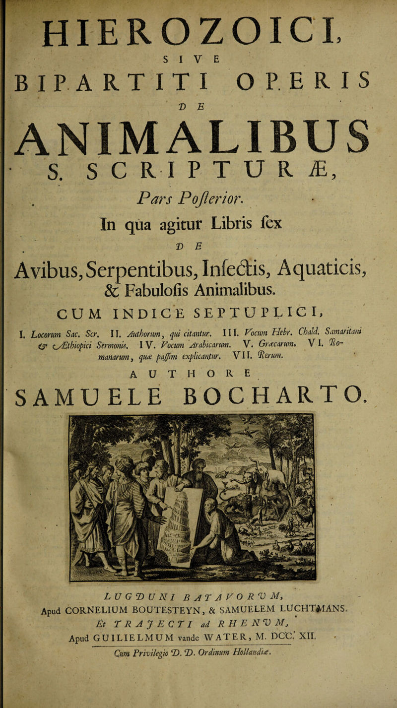 HIEROZOICI SIVE BIPARTITI OPERIS T&gt; E ANIMALIBUS S. SCRIPTU R R, Pars Pojlerior. In qua agitur Libris fex D E . Avibus, Serpentibus, Infedis, Aquaticis, 8c Fabulofis Animalibus. CUM INDICE SEPTUPLIC I, I. Locorum Sac, Scr, II. Authorum y qui citantur. III. Focum Hebr. Cbald. Samaritani &amp; c/Etbiopici Sermonis. IV. Vocum Arabicarum. V. Graecarum» VI. Ro¬ manarum, qu&lt;£ pajffmi explicantur. VII. Rerum* A U T H O R E SAMUELE BOCHARTO. L U G T) U N 1 BATAVORVM, Apud CORNELIUM BOUTESTEYN, &amp; SAMUELEM LUCHTMANS Et TRAJECTI ad R II E NV M* Apud GUILIELMUM vande WATER, M. PCC.' XII. Cum Privilegio ‘D. ‘D. Ordinum Hollandus.