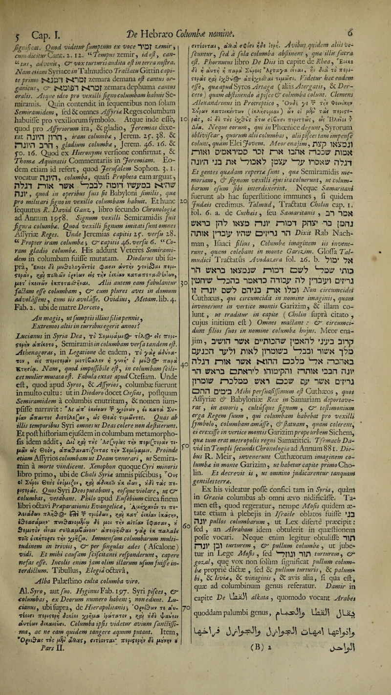 fignificat. Quod videtur fumptim ex Voce TDJ zjemir &gt; cum dicitur Cant. 2. 12. ‘£ Tempus zemir, id efi, can- KtuS) advenit^ O vox turturis audita efi in terra nofira. Nam eiiam Syri ace in Talmudico Traltatu Gittin capi¬ te f&gt;r imo zemara demana eft cantus or¬ ganicus , 0~ hODf zemara dephuma cantus oralis. Atque tdeo pro vexilli figno columbam habuit Se¬ miramis. Quin contendit in fequentibus non folam Semiramidem , fed St omnes Affyri&amp; Reges columbam habuifle pro vexillorum fymbolo. Atque inde e ile, quod pro Ajfyriorum ira, St gladio, Jeremias dixe¬ rat mvn jnn, iram columb£ , Jerem. zy. 38. &amp; j“)jpn 3“in , gladium columba , Jerem. 46. 16. &amp; fo. 16. Quod ex Hieronymi verfione confirmat, Se Thoma Aquinatis Commentariis in Jeremiam. Eo¬ dem etiam id refert, quod Jerufalem Sophon. 3. I. vocatur njVil, columba, quaii Propheta eam arguat, rbn niK -ito hdh mtw HJV, quod in operibus Quis fit Babyloni fimilis, militari figno m vexillo columbam habuit. Et hunc fequutus R. David Ganz,, libro fecundo Chronologia ad Annum ipy8. Signum vexilli Semiramidis fuit figura columba. Quod vexilli fignum imitati funt omnes Aflyrias Reges. Unde Jeremias capitis zf. verfu 28. &lt;c Propter iram columba \ &amp; capitis /\.6.verfu 6. “ Co¬ ram gladio columba. His addunt Veteres Semirami¬ dem in columbam fuifie mutatam. Diodorus ubi fu- pii, Sz p.v&amp;oAoySvri.s cpaaiv auri yzvzoSxi nzpi- StfiXVf }(fif TtO^UV ofviUV ei9 T^V CIKixV K0lTCX,7rZT0&amp;(&amp;ZvlW) piir’ zkzivuv 'wrcnc&amp;tPrwiM. Alii autem eam fabulantur faSlam ejfe columbam , O cum plures aves in domum advoldjjent, cum iis avoldffe. Ovidius, Ale tam. lib. 4. Fab. 2. ubi de matre Derceto, An magis , ut fumptis illius filia pennis , Extremos altis in turribus eaerit annos 'i Ducianus in Syria Dea, to' t?a©- dt Trspe- 5gp)jv «7rf)cgTo, Semiramis m columbam verfa tandem efi. Athenagoras, in Legatione de eadem, to ydg dAvx- tCM , «j ttzpigipdv [MTiGaAiv j] yvvr’ 0 [A.V&amp;&amp; 7tcipd Kryjisb». Nam, quod impoffibile efi, in columbam ficili- cet mulier mutata efi. Fabula extat apud Ctefiam. Unde eft, quod apud SyroS) Se AJJyrios, columbas fuerunt in multo cultu: ut in Diodoro docet Ctejias, poitquam Semiramidem a columbis enutritam, Se nomen ium- pfiffe narravit: -Ag «V ineivcov T yyovm , st Kccrd 2u- f(av &amp;7txvTig SiitzKiffiv , ug Gzdg npuvrtg. Quas ab illis temporibus Syri omnes ut Deas colere non defiiterunt. Et poit hiftoriam ejufdem in columbam metamorpho- fis idem addit, Ajc rfif rdg ’A&lt;r£vp/W rq* irtpiQrzpdv ti* fxoiv ug ©£o'v, ditant Mc/rxl^tcug t&gt;jv XtpifpotfMv. Proinde etiam AfTyrios columbam ut Deam venerari, ut Semira- tnin a morte vindicent. Xenophon quoque Cyri minoris libro primo, ubi de Chali SyrU amnispifcibus5 rOuf ol Ivpoi Gsxg ovc/m^ov, qfij oIJikzTv ai ehov, isFz rotg ttz- finpxg. Quos Syi'i Deos putabant) eofqueviolare, ut Cc columbas, vetabant. Philo apud Eufebium circa finem libri odtavi Praeparationis Ev angelica, ‘aA^xvcv t t 7rs- AitotSm 7rA&gt;j9-@* t1 Tpiciwv, oot/osv exaaj-jjv, TruvS-tfvoiuVw «Jg ^uot t&gt;j'v othlotv ityoteoiV) a eivca &lt;ruto«ju€«v£JV &lt;5&amp;7rgtpijo9-&lt;x&lt; 7r&amp;Kot,u roTg q txtfTogci ryjv xfiQv. Immenfam columbarum multi¬ tudinem in triviis , Cr per fingulas ades ( Afcalone) vidi. Et mihi cauf im fcifcitanti refponderunt, capere nefas ejfe. Incolis enim jam olim illarum ufum fuijje in¬ terditium. Tibullus, Elegiaodtava, Alba Pakeftino culta columba viro. AI. Syro, aut fuo. Hyginus EA. 197. Syri pifces, (A €olumbas, ex Deorum numero habent j non edunt. Lu- cianus, ubifupra, d t Hier ap olit anis, 'O^/3-wv t£ «u. VtZOlffl 7T£p&lt;f£ptJ SoKZ.il ^P^Oi /pMT06TOV , ^ «cfg V dvTzuv SiKotizvn. Columba ipfis videtur avium fanclijfi- WM) ac ne eam quidem tangere aquum putant. Item, vOgviB-dig rsg dfi\itgt cmonxi' St pusvqv a' Pars II. 3° De Hcbraro Columi?te ndmint. 6 ciTZQVTcii) olfrd ff$l&lt;ri &gt;]Se /ep^. Avibus quidem aliisve- fcuntur) fed d fola columba abfiinent , qua illis facra efi. Phornutus libro De Diis in capite dc Rhea) Eo&lt;x£ Sz yi olvTyj S Troipd 2vpo&lt;? ^Afirxya r,v Sioo to ttept— a?dg diizyjhcRcu ■upuoci. Udetur hac eadem ejfe, qua apud Syros Artaga ( aliis Atergatis, &amp;C Der¬ ceto ') quam abfimendo dpifce &amp; columba colunt. Clemens Alexand/nnus in Protreptico , 'QvSz yz v rry 'boivhoiv Xvpwv KciToiicaytwy 4kA»j&lt;ropat) uv ol fiQ tdf 7npifS- 10 pag, ol Sz rxg lyfisCg aVco cz^na mpniusg, cog 'Hhetoi r Aoe. Neque eorumj qui in Phoenice degunt) Syrorum oblivifear, quorum alii columbas, aliipif :es tam impenfe colunt) qudm Elei Jovem. Aleor enajim, JlVp nm D’dxtdd “Dt n« uhk rohw ruvn un m pxr n^i Et gentes quadam reperta funt , Semiramidis me¬ moriam ) &amp; fignum vexilli ejus ita coluerunt) ut colum* barum efum fibi interdixerint. Neque Samaritani fuerunt ab hac fuperftitione immunes , fi quidem Judnis credimus. Talmud, Tra&lt;5tatu Chohn cap. i. fol. 5, a. de Cuthxis, feu Samaritanis , DI mv mon pnv* ~o [Dru nnix ]H3ip vn^ cvru nn Rab Nach- man , Ifaaci filius , Columba imaginem iis invene¬ runt , colebant in monte Garizdm. Gloffa Th/- mudict Tradtatus Avodaz^era fol. 26. b. plD’ nn niDT »nD nDHnD nniDp pairi 1?^ rUV Dtr'? DHU3 l^Dl A7®« circumcidet Cuthseus, circumcidit in nomine imaginis) quam invenerunt in vertice montis Garizim, &amp; illam co¬ lunt , ut traditur in capite ( Chohn fupra citato , cujus initium eft ) Omnes maSlant : &lt;£r circumci¬ dunt filios fuos in nomine columba hujus. Meor ena¬ jim, ymn -ito D”ni2n$? p^n1? &gt;yjn 3np Dyizn nmV ;now3 H331 -ivto -pa nix -ito xinn ccte in i^«n3 iniD*pm nnix »33n mv jnaw TO^DD TOl DjI? D7 -)TO DTU ann D\3*3 perfuafiffimum efi Cuthasos , quos Aflyrias &amp; Babylonias Rex in Samariam deportave¬ rat , in amoris , cultufque fignum , Cr tefiimonium erga Regem fiuum , qui columbam habebat pro vexilli fymbolo) columbam amdjfe, &amp;fiatuam, quam colerent) ei erexijfe in vertice montis Garizim prope Urbem Sichem, qua tum erat metropolis regni Samaritici. Tfemach Da- f° vidinTempli fecundi Chronologiaad Annum 881. Die¬ bus R. Meir, invenerunt Cuthasorum imaginem co¬ lumba in monte Garizim, ut habetur capite primo Cho- lin. Et decrevit is , ut omnino judicarentur tanquant gentilesterra. Ex his videatur pofle confici tam in Syria, qiAm in Gracia columbas ab omni asvo nidificafle* Ta¬ men eft, quod regeratur, nempe Afofis quidem as¬ tate etiam a plebejis in Ifrdele oblatos fuifie U3 mi» pullos columbarum , ut Lex diferte prascipit: fed , an Abraham idem obtulerit in quasftionem pofle vocari. Neque enim legitur obtulifle “lin ruv pi turturem , &lt;Cr pullum columba , ut jube¬ tur in Lege Afofis, fed pfUI “)in turturem, CP goz^al) que vox non folum flgnificat pullum colum- b* proprie didtas , fed &amp; pullum turturis, &amp; palum* bi) Se livist) Se vinaginis , St avis alia, fi qua eft, quas ad columbinum genus referatur. Damir in capite De LkaA alkata , quomodo Vocant Arabes 40 60 quoddam palumbi genus, (B) i