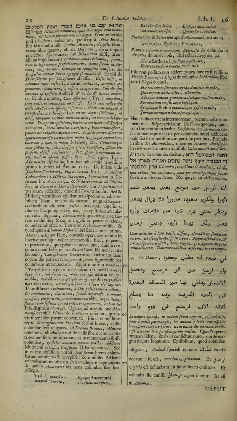 1J .. VlJItP’ f~lD.pl tDli* ^ CD-P ^’H5P OnH£)D Meminit icolumba , quia illa degit cnmhomi- itjliu. t /•op literas per eam mittunt Reges, I''! cmpc fieculo poft CM» duodecimo, quo fcripfit fuit id in multo ufu. Paulus vEmylins^ degejhs Fran¬ corum libro quarto, ubi de Hafarchi , «S^n* oppidi prasfetio: Ejus oratores (ad Balduinum nulli , ut au¬ xilium implorarent) epifiolam caudacolumba, quam, mm in legationem profici/'cerentur, attule¬ rant, alligaverunt, tllamque ex compofito remifere. Ita PrafeBus certior faBus egregie fe tutatus efi. Et ubi de Hierofoljmis per Chnfiianos obfdfis : Cafius tulit , columba fuper cafira Latinorum volitans, accipitre op¬ primente f ? demittens, dncfiris exciperetur. Sub alis ejus inventa efi epifiola Arabicis CT verbis &amp; literis exara¬ ta. Et libro quinto, Cum a/Jidetur (Tyri) moenibus, y&amp;7?/ auctores columbam aavolajfe. Eam cum nofiri ufu dobh tabellariam e/fe cogriofcerent, clamorem tantum a terrefiribusnavahbuf jue Latinorum copzA /ablatum, tanquam turbine moti cceliaBa , m terram delabe- retur. Demptam epifiolam, barbarorum literis ad Tyrios exaratam, brevi auxilia oc cur fur a , bono animo effient , paucos dies obfidionem tolerarent. Nofiros contra alteram epifiolam cura/e fcribendam manu linguaque eorum bar¬ barorum , quos in manu habebant , Stc. Volucremque cum fubdititiis fallacibufque literis remijfam, fbi ex ufu prafenti obfejfi confulerent , Stc. propinquam au¬ xilii nullam ofiendi pojfe , Stc. Do/o ce/fere Tyrii. Marmolms VIfrica fu^ libri fecundi capite trigelimo primo id refert ad Annum 112,3. De iifdem vide Jacobum Vitri acum, Hi for. Onent. lib. 1. Arniddum Lubecenfem in Hifioria Slavorum, Vincentium in £)&lt;?- Urinali lib. 16.cap. 154. &amp; Wildebrandum ab Oldsn- borg in Itinerario Hiero/dymitano, ubi Tripolitanis id perperam adfcribit, quod alii Tyrus tribuunt. Sed &amp; Hiftoriq verniliores ejufdem artis fpecimina nobis ex¬ hibent. Nam, uttabuiofa taceam5 mcpiod Samari¬ tani fcribunt adulterini Jofiua libri capite vigefimo, illum vitiis quinque Regibus, per epiftolam avicula¬ rum alis alligatam, EleaxMrum hujus victoriae certio¬ rem reddidi ile -, St capite trigelimo quarto eundem, columbae minifterio, literas ad Nebichum mififlb} St quod apud tAEUanum Hifioria libri fexti capite feptimo, Mares, MEgjpu Rex, cornicis opera legitur ufus in literis quocunque vellet perferendis: haec, inquam, ut praeteream, quia palam fabulofa funt, quidni cre¬ damus quod habetur in AEliani Variis lib. noni capite fecundo , Taurofhenem ‘OhvfMnoviKyv vitioriam fuarn eodem die patri ex Olympia AEgmam fignificafie per columbam internunciam. Ajunt nimirum ■r TavpodHvvv inolytc&amp;ou gBtoAittIixocv txs eoturij? veoosx? vyfig In , otmvivois, viKfixvrx qfiq d^eiveet tts- hiixSet, TrpocrcttLixvToi 7T0^&lt;pvpxv dvrf tyjv Te erreiyof^bqv TrpaV TfeV »£0tt«V, a,7roivSvi(A,tpvi&lt;fcu ia nlasyc «V Aiyivxv. Lib. I. 16 De Columbce. Volatu. Kxi vvv olag htetvi Ejufque nunc videte E 7ti&lt;sohd&lt;: aoui^ci). Quales fero tabellas. Pherecrates in Pili oribus apud Athenaum libro nono, *AnoTti/X^OV etfyift\OVTCt T1 TTtpi^SpOVf Remitte columbam nunciam. Martialis de columba in AretulU linum dclapfa, libri octavi Epigrum. 31, Hac a Sardois tibi for fit an exulis oris, Fratre reverfuro nuncia venit avis. 10 His non polium non addere pauca haec ex fuaviflima Heinfii T fjt.otKcx.DiTs Elegia de columbis Lsidenfibusfifisvi tertii Elegia, decima, Hic volucrem facram ttepida demittit ab urbe , Qua referat dubius illius, illa volat. Moxque domum gaudens dulcefque revifere »idos9 Per medium rurfius aera lapfafuit. Scriptaque Boifoti mandataque gefiat in alis 9 Jam que mimfleni dulce peregit opus. 10 Hanc fcilicet artem intermortuam, patrum noltrorum memoria, Belga excitarunt. Et Turea quoque, quo¬ rum Imperatorem feribit Linfchottus in ArmuAa de- feriptione capite fexto per columbas brevi addifeere quid fiat in remotiffimis imperii fui partibus. Proinde in libro De Animalibus, quem ex Arabico Abulfaphe in Hebraum fermonem tranftulit Calonjmus Anno Chri- Jhi^i6. de columba dicitur, ^D^lDDn PUVrt Sx pxo nmn a*3D3 noion nt 2 0 ininnS px Columba, mfublmie f ; atulkns, idefl, qua volatu fuo. exaltatur, cum per intelligentiam fuam fert literas e loco m locum. Nempe, ut ait Alka^uimm, 40 r° Taurolthenem columbam, a fuis pullis teneris adhuc, Cr implumibus, abftrabiam, fecum deportajfe. Cumque vicijfet, purpura alligata eandem remifijfe, atque illam, fumma cumfeflinatione ad pullos properantem, eodem die Pifa iEginam advola/fe. Quale quid in oblidione Mu- tinenfi evenille Plinius St Frontinus referunt, quam¬ vis inter illos parum conveniat. Hinc enim libro tertio Stratagematum Hirtium feribit literas , collo Columbas feta religatas, ad Decium Brutum, Mutina obfclTum, ab Amomo milifle: ille libri decimi capite trigelimo feptimo internuntias in rebus magnis fui fle columbas , epiflolas annexas earum pedibus obfidione Mutinenli in Cafira Confinium D. Bruto mittente. Sed in eadem oblidione potuit idem Brutus literas colum¬ barum minifterio St accepifle, St remilifle. Ad hanc columbarum induitriam Poetas alludere faspe videas. 'i S. us -Anacreon Oda nona columbas fuce haec attingit. 60 Eyo) e/]. AvuKpiovTi Aixkoyw TOCUVTcc. Egoque Anacreonti In talibus minifiro, JASSUS ^ ij ^ ll&gt;5 L5 ii&gt;b L ^5 1r Cum mittitur e loco valde dijfito, afeendit in fummum aerem. Et af :enfus ejusfit in orbem. Neque afeendere, &amp; circumfpicere definit, donec regionis fuafignum aliquod animadvertat. Tum vero ad illud defeendit brevi tempo- re. Et Damir, m£.AXi A V X5L A L5' t 7° u •••t/ 0? E?* ♦ 1 3 c * Et natura ejus efi, ut nidum fuum repetat, etiamfi mit¬ tatur e mille par af angis, Cr nuncia e locis remotiffimis brevijfimo tempore ferat: ita m unica die quadam con fe¬ ci fie dicatur tria parafangarum millia. QuodTuperat omnem fidem, St ab iis confitium puto, qui de ma¬ gnis majora loquuntur. Epittolium, quod columbae alligatur , Arabice fpeciali nomine bittaka. vocatur : id efl:, tcittcIkiqv , pittacium. Et y.4w j, z.agiala efi; columbam in hunc finem emittere. Et columba fic emifla fi Agial dicitur. Ita efl in A Icamus. CAPUT