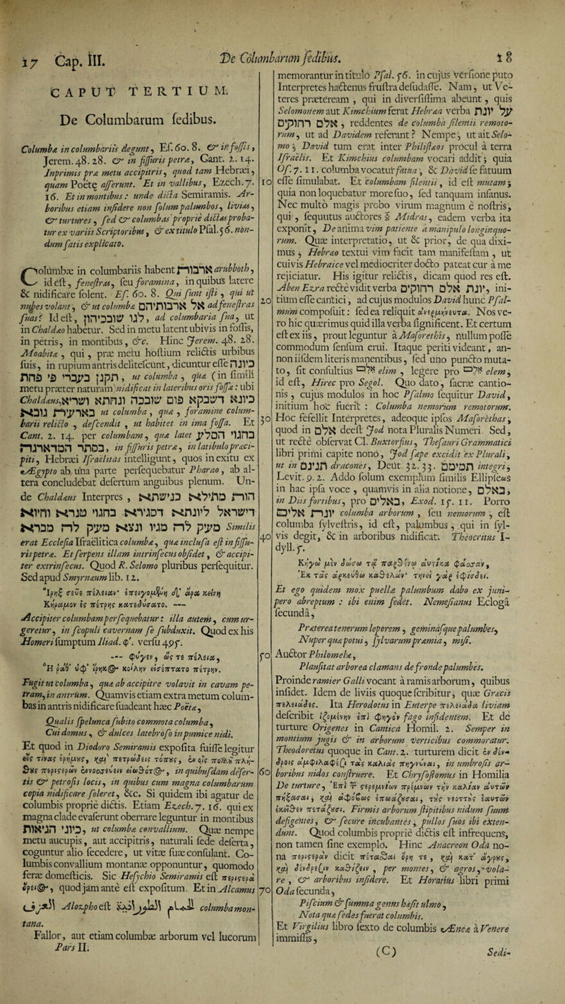 17 Gap. tll. CAPUT TERTIUM; De Columbarum fedibus. Columba in columbariis degunt, Ef. 60. 8. (A it f offis, Jerem.48.28. <A in fi fur is petra, Cant. 2. 14. Jnprimis pra metu accipitris , quod tam Hebiad, quam Poete afferunt. Et m vallibus, Ezecb.7. 16. Et in montibus: unde didla Semiramis. Ar¬ boribus etiam infidere non polumpalumbos , livias, Cr turtures , fed A columbas proprie ditiasproba¬ tur ex variis Scriptoribus , CP ex titulo Plal. 5 S. non¬ dum fatis explicato. De Columbarum fedibus, 1 8 memorantur in titulo Pfal.pS. in cujiis verfione puto Interpretes ha&enus fruftradefudafte. Nam, ut Ve¬ teres praeteream , qui in diverfiftima abeunt, quis Selomoriem aut Kimchium ferat IFebraa verba rUV Dpim , reddentes de columba filentii remoto¬ rum, ut ad Davidem referant ? Nempe, ut ditSelo- mo 5 David tum erat inter Philifiaos procul a terra 1 praelis. Et Kimchius columbam vocari addit j quia Of. 7. li. columba vocatui' fatua, & David fe fatuum 10 efte fimulabat. Et columbam filentii, id eft mutam 5 quia non loquebatur more fuo, fed tanquam infanus. Nec multo magis probo virum magnum e noftris, qui/, fequutus auctores § Midras, eadem verba ita exponit, D e anima vim patiente a manipulo longinquo¬ rum. Quae interpretatio, ut & prior, de qua dixi- 40 CoMmbae in columbariis habent arubboth, id eft, peneftras, feu foramina, in quibus latere & nidificare folent. Ef. 60. 8. Qui funt ifii, qui ul nujges volant, & ut columba OJTmDl&S adfenefiras 2,0 fuasS Id eft, pnODIP U'?, ad columbaria fiua, ut in Chaldaeo habetur. Sed in metu latent ubivis in follis, in petris, in montibus, &c. Hinc fierem. 48. 28. JWoabita , qui, prte metu hoftium relictis urbibus filis, in rupium antris delitefcUnt, dicuntur efte H JVD nna nnpa ppn, ut columba , qua (in fimili metu praeter naturam)nidificat in lateribus oris foffa; ubi chaidauspwsm fcsnnn roaip dis Npain swa N3U nimio ut columba , qua , foramine colum¬ barii relido , defeendit , ut habitet in ima fojfa. Et 30 Cant. i. 14. per columbam, qua latet ’UPD rmNiDn nnoa, in ff uris petra, in latibulopraci- piti, Hebraei Jfraelitas intelligunt, quos in exitu ex esEgypto ab una parte perfequebatur Pharao, ab al¬ tera concludebat defertum anguibus plenum. Un¬ de Chaldaus Interpres , niH MVm NUD >UrD MTJDT f^njvS VtmH XDD n1? pya ksji vjd rn pya Similis erat Ecclefia Ifraeiitica columba, qua mclufa efi infiffiu- rispetra. Et ferpens illam intrinfecus obfidet, & accipi¬ ter extrinfecus. Quod R. Selomo pluribus perfequitur. Sed apud Smyrnaum lib. 12. <sivi 7TiAuotv‘ zzziyofilfiyi dp# r.d\'V\ KYipa.fA.QV I? TTgTpjJ? KOtTsJviTMTO' -— Accipiter columbam perfequebatur: illa autem, cum ur¬ geretur , in fcopuli cavernam fe fubduxit. Quod ex his Homeri fumptum lliad. p. verfu 497. Qvyev, d>g tz rczAziot, fO L'H paO’ u'41* ‘H54®- xo‘A»jv dcrz7rronQ TTirptjv. Fugit ut Columba, qua ab accipitre volavit in cavam pe¬ tram, in antrum. Quamvis etiam extra metum colum¬ bas in antris nidificare fuadeant haec Poeta, Qualis fpelunca fubito commota columba , Cui domus , & dulces latebrofo in pumice nidi. Et quod in Diodoro Semiramis expofita fuiftelepitur «V Tivoii tpfiwg, >tgf nzipdhis Toixxg, cv olg 7roTAi 7rAyr Sxg 7Tzpigzpuv aivoojfziv eittS-oT©-, in quibufdam defer- \6o iis & petro fis locis, in quibus cum magna columbarum copia nidificare f oleret, &c. Si quidem ibi agatur de columbis proprie didtis. Etiam Ez.ech.-y. 16. qui ex magna clade evaferunt oberrare leguntur in montibus niNUn ttt columba convallium. Quae nempe metu aucupis, aut accipitris, naturali fede deferta, coguntur alio fecedere, ut vitae fuse confulant. Co¬ lumbis convallium montanae opponuntur, quomodo ferae domefticis. Sic Hefychio Semiramis eft mpigzfi quod jam ante eft expofitum Et in Alcamus 70 Alozphoeft columbamon- tana. Fallor, aut etiam columbae arborum vel lucorum Pars II, mus j Hebrao textui vim facit tam manifeftam , ut cuivis Hebraice vel mediocriter dodto pateat cur a me rejiciatur. His igitur relidtis, dicam quod res eft. Aben Ezcra redte vidit verba D’pini fUV, ini¬ tium efte cantici, ad cuj us modulos David hunc Pfal¬ mum compofuit: fed ea reliquit Nos ve¬ ro hic quaerimus quid illa verba fignificent. Et certum eft ex iis, prout leguntur zMaforethis, nullum pofte commodum fenfum erui. Itaque periti videant, an- non iifdem literis manentibus, fed uno puncto muta¬ to , fit confultius elim , legere pro elem ? id eft, Hirec pro Segol. Qlio dato, facrae cantio¬ nis , cujus modulos in hoc Pfalmo fequitur David, initium ho'C fuerit : Columba nemorum remotorum,. Hoc fefellit Interpretes, adeoque ipfos Maforethas, quod in deeft fiod nota Pluralis Numeri Sed, ut recte obfervatCl.Buxtorfius, Thefauri Grammatici libri primi capite nono, fiod fape excidit ex Plurali, ut in DTJn dracones, Deut 32.33. £jD»Dn integri , Levit. 9.2. Addo folum exemplum fimilis Ellipfews in hac ipfa voce , quamvis in alia notione, D7fcO> in Diis fortibus, pro Exod. 17. 11. Porro rur columba arborum , feu nemorum , eft columba fylveftris, id eft, palumbus, qui in fyl- vis degit, in arboribus nidificat; Theocritus I- dyll. 7. Kr,yu fizv Suxfus rd not^ivu) dvrtKH (pdosciVf ’Ek »^k,£u9w KxB-zAdv' rtjvc-i ydg ityieSu. Et ego quidem mox puella palumbum dabo ex juni¬ pero abreptum : ibi enim pedet. Nemefianus Ecloga fecunda, Pratereatenerumleporem, geminafquepalumbes^ Nuper quapotui, fislvarumpramia, mifi. Auctor Philomela, Plaufitat arborea clamans de fronde palumbes. Proinde ramier Galii vocant a ramis arborum, quibus infidet. Idem de liviis quoque feribitur, quas Gracis 7tzKadSzg. Ita Herodotus'm Euterpe ttsAsASm liviam deferibit A) (pyycv fago rnfidentem. Et de turture Origenes in Cantica Homil. 2. Semper in montium jugis & in arborum verticibus commoratur. Theodoretus quoque in Cant. 2. turturem dicit & <$iv- Jpof? ufAtQtAoiQifi tccg xothidg 7rryvG«t, in umbrofis ar¬ boribus nidos confiruere. Et Chryfofiomus in Homilia De turture, En) r nfipivotiv rqv rah/oiv dvruv hyi^ckscu , ct$o&ios 67ruoi^Sffoti, rsg vzoTTisg sxvtUjv ixeiS-iv xiToififft. Firmis arborum fiipitibus nidum fuum defigentes, Cr f e cure incubantes, pullos fuos ibi exten¬ dunt. Quod columbis proprie didtis eft infrequens, non tamen fine exemplo. Hinc Anacreon Oda no¬ na 7T6pJfSp UV dicit 7T6T GtSSoU OptJ Tg , }(fij K,XT dyPXq, rfi) Jivpzfv k otB-ifyiv , per montes, & agros, 'vola¬ re , CT arboribus infidere. Et Horatius libri primi Oda fecunda, Pifcium & furnma genus hafit ulmo, Nota qua f?de spuerat columbis. Et Virgilius libro fexto de columbis v£nea a Tenere immiftis, ( C ) Sedi-