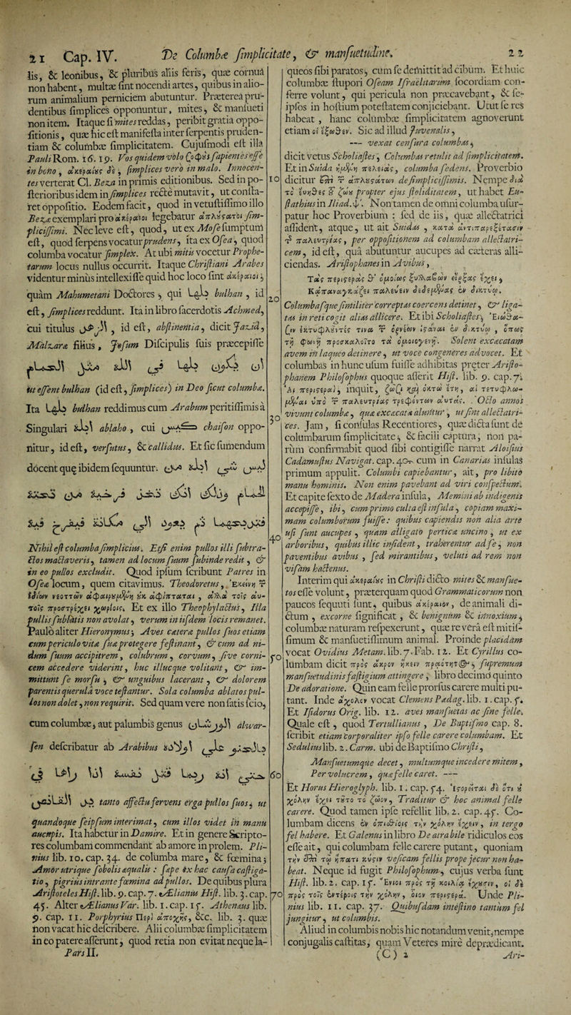 7)e Columi* /implicitate, &lt;&amp; nmfuetudine. 21 Cap. IV. lis, Sc leonibus, '&amp; pluribus aliis feris, quas cornua non habent, multae fint nocendi artes, quibus in alio- rum animalium perniciem abutuntui. Piasteieapiu- dentibus fimplices opponuntur, mites, &amp; manfueti non item. Itaque fi mite i reddas, peribit gratia oppo- fitionis, quae hic eft manifefta inter ferpentis pruden¬ tiam &amp; columbae fimplicitatem. Cujufmodi eft illa Pauli Rom. i 6. 19. Vos quidem vblofyQvsfapientesejfe in bono , dr.zpctUg Vifimplices vero in malo. Innocen¬ tes verterat Cl. Bez.a in primis editionibus. Sed in po- 1 o Aerioribus idem in ftmplices redte mutavit, ut confla¬ ret oppofitio. Eodem facit, quod in vetuftiflimo illo Bezjt exemplari pro iat*«P*W» legebatur oiftm- flicijjimi. Nec leve eft, quod, ut ex Mofe fumptum eft, quod ferpens vocatur prudens, ita ex Ofea, quod columba vocatur j(impleti. At ubi mitis vocetur Prophe¬ tarum locus nullus occurrit. Itaque Chriftiani Arabes videntur minus intellexi fle quid hoc loco fint axip oti 01, quam Mahumetani Doctorcs , qui bulhan , id eft, Jimplices reddunt. Ita in libro facerdotis Achmed, cui titulus , id eft, abftinentia, dicit JaTLtdj Maleam filius, Jefum Difcipulis filis praecepiffe Cl) 1 iit ejfent bulhan (i ditft^ftmplices') in Deo ftcut columba. Ita L&amp;b reddimus cum Arabum peritiflimis a Singulari ablaho , cui chaifon oppo¬ nitur, id eft, verfutus, callidus. Et fic futuendum docent quq ibidem fequuntur. L5^ ^y2-*5 20 iljCc J-stvS j&amp;LdJi 20 Nihil eft columbaJimplicim. Etfi enim pullos illi fubtra- SlosmaSlaverisy tamen ad locum fuum fubinde redit, *# &lt;?&lt;? excludit. Quod ipfiim feribunt Patres in Ofea locum, quem citavimus. Theodoretus, ’ejc&lt;A&gt;j r ?dV«v vgoTTwy oi&lt;puipxf*%hi dQlmarat , «Ta* toi? «u- toj? 7rpo&lt;rTpj^s/ Et ex illo Theophjlahlus, Hia pullis fubfatis non avolat, verum in iifdem locis remanet. Paulo aliter Hieronymus 5 entem pullos fuos etiam cum periculo vita fuaprotegere feftinant, &amp; cum ad ni¬ dum fuum accipitrem, colubrum, corvum, jive corni¬ cem accedere viderint, huc illuc que volitant, zztz- mittunt fe morfu , €9 unguibus lacerant , dolorem parentis querula voce teftantur. Sola columba ablatos pul¬ los non dolet, zzozz requirit; Sed quam vere non fatis fcio, cum columbae, aut palumbis genus alwar- fen deferibatur ab Arabibus affettu fervens erga pullos fuos* ut quandoque feipfum interimat, illos videt in manu aucttpis. Ita habetur in Damire. Et in genere Scripto¬ res columbam commendant ab amore in prolem. Pli¬ nius lib. 10. cap. 34. de columba mare, 6c foemina? Amor utrique fob olis aqualis : fepe ex hac caufa caftiga- tio, pigrius intrante foemina adpullos. De quibus plura AriftotelesHift.lib. 9. cap. 7. fAUiantis Hift. lib. 3. cap. 45. Alter tVElianus Var. lib. 1. cap. 1 f. Athenaus lib. 9. cap. 11. Porphjrius rkp) dreex/s, Scc. lib. 3. quas non vacat hic deferibere. Alii columbae fimplicitatem in eo patere afferunt, quod retia non evitat neque la- Pars II, (_5^- 2 2 queos fibi paratos, cum fe demittit ad cibum. Et huic columbae ftupori Ofeam Ifraelitarum focordiam con¬ ferre volunt, qui pericula non praecavebant, Sc fe- ipfos in hoftium poteftatem conjiciebant. Utut feres habeat , hanc columbae fimplicitatem agnoverunt etiam oi i%uftev. Sic ad illud juvenalis, — vexat c en fur a columbas, dicit vetus Scholiaftes, Columbas retulit ad fimplicitatem. Et in Suida jfidfA zrgAeidg, columba fedens. Proverbio dicitur Chi t dnrKvsdim defimpliciffimis. Nempe Sid tc a u fdx propter ejus ftoliditatem, ut habet £#- ftathius in Iliad.f . Non tamen de omni columba ufur- patur hoc Proverbium : fed de iis, quae allesftatrici affident, atque, ut ait Suidas , v.aid dvTiTnxpf^iTxciy rf TroiKwTptxg, per oppoftionem ad columbam alleflatri- cem, id eft, qua abutuntur aucupes ad casteras alli¬ ciendas. Ariftophanes in Avibus, Totg mpig-epdg ft’ bfAoicog elo^ag iyti 5 KoinxMoiyryol^ii nothAuv bv J/jcti-w. Columbafquef militer correptas coercens detinet, CV' liga¬ tas in reti cogit alias allicere. Et ibi Scholiaftes^ ‘EiuSm- iv eJCTUipAsm? tiv« r ov 6,ktum , tij (pwii] 7rpocrx«Ao?TO tcc ofjLQicytvj, Solent excncatam avem in laqueo detinere, ut voce congeneres ad.vocet. Et columbas inhuncufum fuifie adhibitas preter Anfto- phanem Philofophus quoque aflerit Hift. lib. 9. cap. 7! ‘A/ 7r?pi5-£p«i, inquit, '^T^5 &lt;x‘ tstu^aw- jtAdixi J/To' r 7rothiVTplug dvrdg. . OSlo annos vivunt columba, qua excacat^ aluntur ^ ut fint alleElatri- * ces. Jam , fi confidas Recentiores, quae dicla funt de columbarum fimplicitate, &amp; facili captura, noil pa¬ rum 'confirmabit quod fibi. contigifie narrat Aloiftus Cadamuftus Navigat, cap. 40^ cum in Canarias infulas primum appulit. Columbi capiebantur, ait, pro libito manu hominis. Non enim pavebant ad viri confpellum, Et capite fexto de Madera infula, Alemini ab indigenis accepijfe, ibi, cum primo culta eft infula^ copiam maxi¬ mam columborum fuijfe: quibus capiendis non aha arte uft funt aucupes , alligato pertica uncino , ut cx arboribus, quibus illic infident, traherentur ad fe, zwz paventibus avibus , mirantibus, veluti ad rem non vifam halienus. Interim qui dmpotfssg in Chrifti dicio 1»«« &amp; manfue- efle volunt, praeterquam quod Grammaticorum non paucos fequuti funt ^ quibus 4dp«»ov, de animali di- 6lum , excorne fignificat , &amp; benignum &amp; innoxium, columbae naturam refpexerunt, quae re vera eft mitif- fimum &amp; manfuetiffimum animal. Proinde placidam vocat Ovidius Metam. hb.7«Fab. 12. Et Cjrillus co¬ lumbam dicit Trpfi dfipov ^fxg»y TrpqtoTjjt^^ fupremuM manfuetudinisfaftigium attingere, libro decimO quinto De adoratione. Quin eam felie prorfus carere multi pu¬ tant. Inde «£oAcv vocat ClemensPadag.lib. i.cap. f. Et Iftdorus Orig. lib. 12. aves manfuetas ac fine felie-. Quale eft , quod Tertullianus , De Buptifmo cap. 8. feribit etiam 'corporaliter ipfo felie carere columbam. Et Sedulius lib. 2. Carm. ubi deBaptifmo Chrifti, Manfuetumque decet, multumque incedere mitem, Per volucrem, qua felie caret.- Et Horus Hieroglyph. lib. I. cap. 74. '[gopeiTXi Je on a •^oAijv £%£» tsto to fdovy Traditur &lt;&amp; hoc animal felie carere. Quod tamen ipfe refellit lib. 2. cap. 47. Co¬ lumbam dicens bv o7r&lt;oS-/o&lt;? tA ^Ja^v svsiv , zv Je-/ habere. Et Galenus in libro De atra bile ridiculos eos efle ait, qui columbam felie carere putant, quoniam tA cJAi tw yj7TMTi Jcufiiy veficam fellis prope jecur non ha¬ beat. Neque id fugit Philofophumcujus verba funt Hift. lib. 2. Cap. 17* ^Evioi 7rpo? kol\!x oi Jg jrpo? TO~f bvsipotg -tA , ojov Trepi^gpa. Unde Pli¬ nius lib. 11. cap. 37. Quibufdam inteftino tantum fel jungitur, z/z columbis. Aliud in columbis nobis hic notandum venit^nempe conjugalis caftitas, quam Veteres mire dcprafiicant. (C ) 2 Ari- 40 r° 60 70