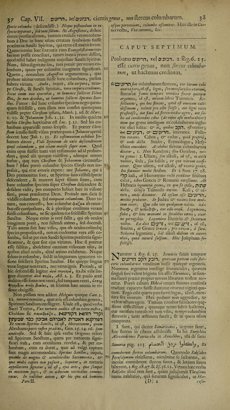 20 3° 37 Cap. Vir. D*jmn, w/auioi, ciceris fpecie columba (defcendifle.) Neque poftmodum in ea fpe cie apparuit, fed tunc fiolum. At A ug ujl mus, ab hoc errore prorfus alienus, tantum credidit veram colum¬ bam a Deo in hunc ufum creatam fymbolum fuifle prsefentiae Sandti Spiritus, qui error eft multo levior. Quamvis enim hxx fcntentia cum Evan geli (larum ver¬ bis non poftit conciliari, tamen in eo a priore differt, quod nihil habet indignum majeftate Sandti Spiritus. Nam, falva dignitate fua, tam potuit per veram co¬ lumbam, quam per columbae imaginem fignificari. Quarto , notandum Auguftmi argumentum , quo probare nititur veram fuifle hanc columbam, parum habere virium. Ambo, inquit, illa corpora, nem¬ pe Chnfli, &amp; Sancti Spiritus, vera corpora credimus. Sicut enim non oportebat , ut homines falleret Filius Dei, fic non decebat, ut homines falleret Spiritus San- Bus. Fateor: fed hanc columbae fpeciem nego quem¬ quam fefellifle , cum illam non conflet quemquam vidifle preter Chnftum ipfurn, Matth. 3. 16. &amp; Mare. 1. 10. &amp; Johannem Joh. 1..32. In mediis quidem turbis Chriftus baptizatus eft Luc. 3.21. Sed his co¬ lumbam apparui fle nemo fcripfit. Et praeter Chri- jlum a nullo fuifle vifam praeterquam a Johanne aperte docent haec Joh. 1. 32. Ei teftimonium exhibuit Jo- hannes dicens , Vidi Spiritum de coelo defeendentem quoji columbam , qui etiam manjit fuper eum. Quid enim opus fuiflet tanti viri teftimonio ad id proban¬ dum , quod alii quoque vidiflent , adeoque omnes turbae , quq tum Chriftum &amp; Johannem circumfla¬ bant ? Haec porro columbae fpecies Chrijlo non irn- poftiit, qui erat erroris expers: nec Joh anni, qui a Deo praemonitus fore, ut Spiritus fuus viflbilifpecie defeenderet, &amp; maneret fuper filium fuum, cum hanc columbae fpeciem fuper Chrijlum defeendere &amp; defidere vidit, pro comperto habuit haec in vifione fieri, prout praedixerat Deus. Proinde non dicit fe vidifle columbam, fed tanquam columbam. Dato ta¬ men, nonconceffo, hoc columbae QciQiAct ab omni¬ bus efleconfpectum, &amp; a plerifque creditum veram fuifle columbam, ne fic quidem eos fefelliflet Spiritus Sandtus, Neque enim is vere fallit, qui ob oculos imaginem ponit, non fallendi animo , fed docendi. Talis autem fuit haec vifio, qua ob oculos columbq fpecies propofita eft, non ut crederetur vera efle co¬ lumba , fed ut per eam Sandti Spiritus prsefentia figni- ficaretur, quae fint ejus virtutes. Hoc fi putetur efle falfitas, abolebitur omnium vifionum ufus, in quibus aliud oculis, aliud animo exhibetur. Neque folum in columbae, fed &amp; in linguarum ignearum vi¬ fione fefellerit Spiritus Sandtus. Hae quippe linguae verae linguae non erant, nec verus ignis. Proinde, ut hic defcendifle legitur &amp;&gt;V« mpiyep», ita ibi vifae lin¬ guae dicuntur wW jrupoc, AB. 2. 3. Et paulo ante auditus efle fonus non venti, fed tanquam venti, da-mo &lt;f&gt;eponJJoV Trvoif? fiixUs, ut fciamus haec omnia in vi¬ fione obtigifle. Non poflum non addere Hebr&amp;os quoque Cant. 2, 12. turturis nomine, quae avis eft columbini generis, Spiritum Sandtum intelligere. Unde eft, quod verba Sacri Textus, Vox turturis audita eft in terra noftra, Chaldaus fic irctfottydfri , Wi?pl -m pmk DmriK'? mDxn «jpnai Et vocem Spiritus SanBi, id eft , liberationem, quam Abrahamo patri vejlro pradixi, Gen. if. 14. 16. jam audiviflts. Sed &amp; haec ipfa verba Origenes refert ad Spiritum Sandtum, quem per turturem figni- ficari vult, cum occultiora revelat, &amp; per co¬ lumbam , cum ea docet, quae ad vulgi captum fiant magis accommodata. Spiritus SanBus, inquit, quando de magnis &amp; occultioribus Sacramentis , &amp; qua multi capere non pojfunt , loquitur , in turturis appellatione fignatur , id ejl , ejus avis, qua fernper in montium jugis , &amp; in arborum verticibus commo¬ ratur. In vallibus' autem , O his qua ad homines E ars II. onms C3 40 non ftercus columbarum. 3 8 ELec ille in Can- r° 60 7° ufque perveniunt, columba affumitur. tici verba, Vox turturis, ctc. CAPUT SEPTI M U M. Probatur o^nn, effe 2 Ttig.6. 2 rutn vei S’im, ciam penus, non jieretis columba- ut hactenus creditum. fint columbarum ftercora, cur horum cabi quartapars, id ejl, logus, feumenfurafex ovorum, Samariae famis tempore vendita fuerit quinque argenteis, id ejl, novem libris Turonicis. Re¬ felluntur, qui hoc flercus , quod ejl omnium cali- diffimum , volunt pro cibo fuijfe , aut ligni vices praftitijfe, aut fimi ad fiercorandos agros, aut fa¬ lis ad condiendos cibos {de cujus ufu multa obiter) item qui grana inielligunt ex columbarum inglu¬ vie elici lolita: Cr ii, quibus Dpn, eft venter &gt; 'aut C3\jv;n, erCWin» interanea. Fulle- fus notatus. Cabus , cadus , quid proprie, &amp; unde diBa. Suidas , Etymologus, Hefy- chius emendati. Arabibus ftercus columbarum dicitur , i. Nux Kendem, feu Gendem, ter¬ ra genus : 2.Ufnen , feu alkali, id eft, ut dolii volunt, foda , fiu lolida , ex qua vitrum confi¬ ciunt. Quin ufnen, vel alkali, eft ciceris genus. Ita flatuum multi Arabes. Et i Sam. i j. 28. )V7p kali, Hieronymo re cie redditur frictum cicer, cibus Graecis &amp; Romanis notijfimus. Ab Hebraeis leguminis genus, ex quo fit puls, JVfiSSP 'diBa. Gtojfa Talmudis notata. Kali , &amp; uf- nen , unde dicantur. Id ipfurn effe Q'JlHn, multis probatur. /«Judaea &amp; vicinis lucu mul¬ tum cicer. Quo cibo vix quidquam vilius. Ax- fiup©-', &amp; cur cibi exofi. Legumina, faba , &amp; lens maxime in feralibus coenis 3 cicer in pervigiliis. Legumina Danielis &amp; f ociorum viBus. Ea dici , vel , id eft t femina , ut Graece ocn^iot , pro circia , d fatu. XgJpozr/ legumina , Sal alkali dictum ex cicere elici, quod natura falfum. FIoc Jofephum fe- fellijfe. N arratur 2 Reg. 6. if. Samaria famis tempore cunn 3pn quartam partem cabi fter- coris columbarum venditam fuifie quinque argenteis. Nummos argenteos intellige femunciales, quorum finguli fere valent triginta fex afles Turonicos, ut fum- ma fuerit praeter propter novem librarum noftrae mo¬ netae. Porro cabum Hebri omnes fummo confenfu tradunt capacem fuifte duntaxat ovorUm viginti qua- tuor. Ergo cabi quarta pars fuerit logus, id eft, men- fura fex ovorum. Haec probare non aggrediar, ne videar actum agere. Tantum conabor fatisfacere qu£- ftioni difficillimae , quamque nemo folvit hadtenus, cur menfura tantula rei tam vilis, nempe columbini ftercoris , tanti seftimata fuerit, 6c in quem ufum comparata. I. Sunt, qui dicunt Samaritanos , urgente fame, hoc ftercus in cibum adhibuifle. In his Eutychius Alexandrinus Patriarcha in Annalibus, ubi de fame Samaria pag. 213. ^ Et comederunt ftercus columbarum. Quomodo Rabfakes Jerofolymam obfeftiirus, minabatur fe fadturum, ut incolae comederent ftercus fuum , &amp; lotium fuum biberent, 2 Reg. 18.27. &amp; Ef. 3 6. i 2. Verum haec verba Rabfabis aliud non funt, quam jactabundi Thrafonis inanis infultaitio, qua futurum fignificabat, ut Hie- { D.) 2 rofo-