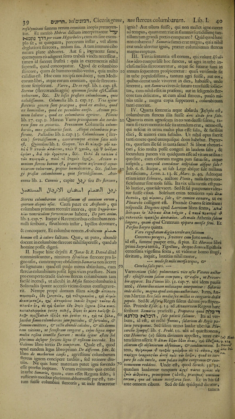 / 39 k/sOT, CicerisgemM, non ftercus columbarum. Lib. I. 40 rofolymitani fumma rerum omnium inopia premeren¬ tur. Et merito Hebrai dictum interpretantur '~7^ *1*Y1 per viam Hyperboles j cum res fine exem¬ plo iit, ut quisquam, porcorum inftar , vel aliena deo-lutierit ftercora, nedum fua. A tam immani cibo natura plane abhorret. Aut fi , ingruente fame, quemquam eo adigeret ferro trabali vincta neceffitas , tamen id faceret fruftra : quia in excrementis nihil fupereft, quod concoquatur. Quod de columbino ftercore, quam de humano multo verius, quia multo calidius eft. Hoc cum res ipfa nos docet, tum Medi¬ corum libri, atque eorum omnium, qui de ftercora- tione fcripferunt. fVarro , De re rufi. lib. i.cap. 38. St erem (ftercorandis agris) optimum fer ibit effe Cafhus vo lucrum, &amp;c. De hifce praflare columbinum, quia cahdiffimum. Columella lib. 2. cap. 1 f. Tria igitur fler cor is cener a funt praeflua , quod ex avibus, quod ex hominibus, quod ex pecudibus conft. Avium pri¬ mum habetur , quod ex columbariis egeritur. Plinius lib. 17. cap. 9. Marcus Varro principatum dat turdo¬ rum fimo ex aviariis» Proximum Columella colum¬ bariis , mox gallinariis facit. Aliqui columbaria pra- ferunt. Palladius lib. 2. cap. 3 3. Columbinum ( fter- cus) fervidiffmum , ceterarum que avium fatis utile efl. Quintilius lib. 2. Geopon. ’ £$-&lt; Se zLry^r zx- Ar, Y) T TtTqvuiv xitxruov 3 7TAr,v T Xr‘vwvy K&amp;l V OvuSocov CgViUV , SlOi T&gt;JV VypCiTYJTOi , &amp;C. OdAt) Si ZXlAlOJV V tuv 7Sipicipuv i 7roAv ro Ebfpcv tgxfx. Avium 0- rnnium flercus bonum cf, pr ater quam an ferum C aqua¬ ticarum volucrum, propter humiditatem , &amp;c. fed lon¬ ge praflat columbinum , quia fervidiff mum. Avi- cenna lib. 2. Canonis , capite feu De flercore, 10 ignis? Aut ullum fuiffe, qui non mallet igne carere 20 a^.u^s.J^ Stercus columbarum calidiffmum efl omnium eorum , quorum dliquis ufus. Caufa patet ex Anfiotele , qui columbam primam recenfet inter ea, quas Bs^/xkv zvt- Alxv ventriculum ferventiorem habent, De part. anirn. lib. 2. cap. 7. Itaque e Recentioribus columbam non¬ nulli fcribunt, ftruthionis inftar , lapillos devorare, &amp; concoquere. Et columbas nomen Arabicum himam eft d calore factum. Quas, ut puto, abunde docent in columbino ftercore nihil fupereffe, quod ab homine poftit digeri. II. Itaque hinc dejedti R. Jonas &amp; R. David aliud comminifcuntur, nimirum Ifraelitos ftercore pro li¬ gno ufos, cum tempore obiidionis Samaria non liceret ire lignatum: quod eft paulo minus abfurdum, cum ftercus columbinum poffit ligni vices praeftare. Nam pro comperto tradit Galenus ftercus columbinum tam facile incendi, ut alicubi in Myfia fimo columbario a Solis radiis fponte accenfo vicina domus conflagrave¬ rit. Nempe prope domum illam &gt;co7rp©- xTrizzno TTipiCipdv, SSy] fiCYlTSVltol, ffjp 'ViSl^UXU.kvV) , J(flj XTfAQV dvx7sky,7T)s(jx^ ycQ xtrccySoig Izxvxg Stqyfl rxvrtjg Se 7thY)ciov J]v ) ug flxveiv hSi] Gvpig 'h^yscx |uAet vinosi KxrxAyiAiy.iA.ivx pqTivy 7toTAj}, Sipxg xv juiffx AaOpOr tj- Ai@r 7Tpo(ffxAoov efiNe tjjv ftjrhr,v re , yff tx |uAx, jacebat fimus columbarius jamputridus, &amp; fervidus, &amp; fumum emittens, &lt;£r taSlu abunde calidus, &lt;Cr illi domui tam vicinus, ut feneflram tangeret , cujus ligna nuper multa refna inuntla fuerant : media igitur a flat e Sol plurimus defuper feriens ligna &amp; refnam incendit. Ita Galenus libro tertio De temperam. Quale eft, quod apud eundem legas libro primo De different, febr. &amp; libro de morborum caufis , agreftium columbarum ftercus ignem concipere tardius, fed retinere diu- tms. Ne quis hanc materiam putet igni fovendo e e pioifus ineptam. Verum enim vero quis credat mui e Samana, quam, cum eflet Regum fedes, a 1 u icanis moribus plurimum abhorruiffe par eft, tan¬ tum fui fle columbini ftercoris, ut inde ftrueretur 3° 40 ad tempus, quam materias in flammis fcetidiftime tan¬ tillum tam grandi pretio comparare ? Quid quod haec non cohaerent ? Samaria fames erat magna, quia nihil erat unde aleretur ignis, praeter columbinum ftercus magno emptum. III. Tertia fententia eft eorum, quiv olunt Ifrae- litas ideo comparafle hoc ftercus, ut agri in urbe in* clufi melius ftercorarentur, atque lic futurae fami iri annum fequentem profpiceretur: quaft verifimile fit in urbe populoflffima, tantum agri fuiffe, aut eos, quibus deerat unde viverent in dies, habuifte, unde fererent} aut Samaria cives de futuro tam fuifle follici- tos, cum nihil efiet in praefens; aut in feligendo fter¬ core tam delicatos, ut cum aliud ftercus, paulo, mi¬ nus utile , magna copia fuppeteret, columbinum tanti emerint. IV. Qiarta fententia seque abfurda Jofephi eft, columbarum ftercus illis fuiffe xm) dAuv pro fale. Quamvis enim agnofcam in eo non deefle filem, ta¬ men fi excrementitio fale iis utendum erat, nemo eft, qui nefciat in urina multo plus effe filis, &amp; facilius elici, &amp; minori cum faftidio. Ut nihil opus fuerit tanti emere quod unusquifque domi habebat. Prqter- ea, quorfum ille fal in tanta fame ? Si libeat rhetori¬ cari , fcio multa poffe congeri in laudem falis , &amp; fecundum panem vix quidquam effe ad vitam utilius: quo fme, cum ciborum magna pars fatua fit, atque infipida , nunquid comedetur infipidum abfque fale? Job. 6. 6. Itaque, ut fub Lege abfque fale nullum facrificium, Levit. 2. 13. Sc Mare. 9. 49, Adeoque etiam inter Ethmcos^ aubtore Phmo, nulla iacra con- r° 60 70 ficiebantur fme mola falfa. Ita vix ulla menfti eft pau¬ lo lautior, quse fale vacet. Sed &amp; fal pauperum videa¬ tur fuiffe cibus. Solebant enim tenuiores xpog SIax SintvA ^ zvyivov, fale , Cr cumino comare, ut ex Flutar eho colligere eft. Proinde Cratero fe invitanti rofpondit Diogenes apud Laertium libro fexto, ’afAct ftxAoyxi hv 'Ad-yvxig xAx Aei%uv , i} 7tXpx KpxripiS 'fi 7roAvT£Axg rpxnicfg x7toAxvuv. At malo A\hcms.falem Ungere, quam apud Craterum opipara menfa frui. Et Perflus Satyra quinta Varo reguflatum digito terebrare falinum Contentus perages, Ji vivere cum Jove tendis , id eft, fumme pauper eris, fi pius. Et Horatii libri primi Satyra tertia, Tigellius, de quo Seneca Epiftola centefima vigefima fexta , ut videatur homo frugi, divitum, inquit, lautitias nihil moror, —1 modo fit mihi menfa tripes, CrJ Concha falis puri. — Varro etiam (file) pulmentarii vice ufos Veteres auElor efl: efltdffe enim falem cum pane ^ Crcafeo, ut Prover¬ bio apparet. Ita Plinius lib. 31. cap. 7. ubi idem paulo ante, Honoribus etiam militinque interponitur : Salariis inde ditiis, magna apud antiquos author itat e. Item, An¬ cus Martius Rex falis modia fex millia in congiario dedit populo. Sed &amp; Affyru Reges filem dabant pro ftipen- dio. Proinde Efdr.4.14. ad ArtaxerxemPLtgQm hsec fcribunt Samaria prsefedh , Propterea quod , fale palatii falimur. Ita ad ver¬ bum , id eft, ut refte Junius, falarium de Regis pa¬ latio percipimus. Sed falem nemo laudat uberius Plu- tarcho Sympof. lib. f. Probi. 10. ubi ad quseftionem, cur Homerus (a) falem divinum appellet, inter ac- ^ L^ terafalem afterit t xiAuv o^uv ovlov eivai} ijjvfuxj p. 114. aliorum effe ohfornorum obfonium^ &amp; condimentum. J- nAA' tem, ©fyKaiyx t? rpo4&gt;jV yivoyfyjov eig tq &lt;rooux^ vfq Vos Ttxfxov aixguo&lt;g-ixv olvtjj 7rps'f tyjv opet-iv 3 quod in cor pore fit cibi tutela, eum palato noflro congruum Cr con¬ venientem reddens. Unde eft, quod Sirach. 39. 31, quaedam laudantur tanquam tvAw y^Axg eig avS-pwTTK, principium (ideft, praeflua) omnium C&lt;«. eorum, qua ad vitam neceffaria funt. Et in his fil ante omnem cibum. Sed de fale quidquid dicatur, tamen