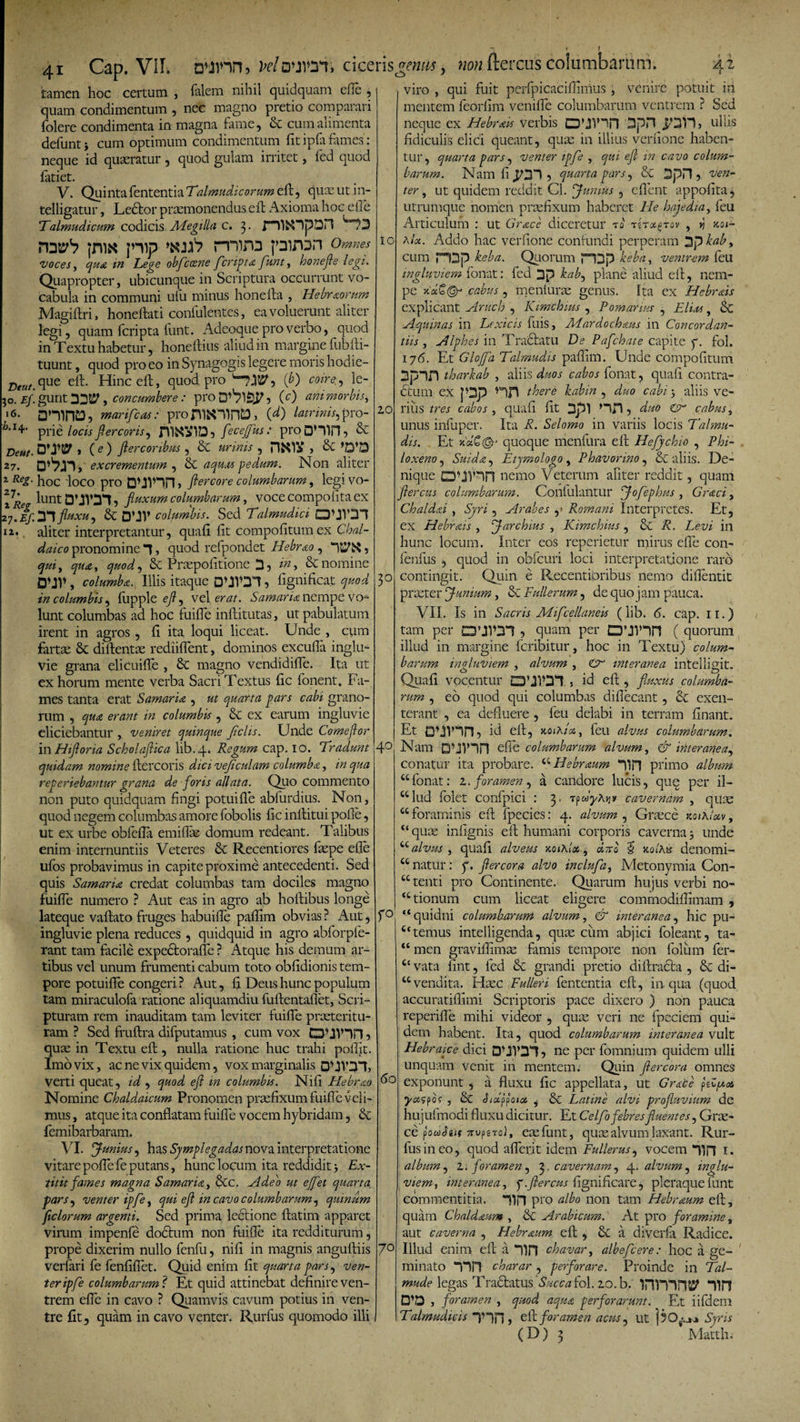 Deut. 30. Ef. 16. h. 14. Deut- 27. i Reg. 27* i |27.£y; IZ. 41 Cap. Vil. b’inn, Mouion, tamen hoc certum , lalcin nihil quidquam eile . quam condimentum , nec magno pretio comparari folere condimenta in magna fame, bc cum alimenta defuntj cum optimum condimentum fit ipfa fames : neque id quaeratur , quod gulam irritet, fed quod fatiet. V. QuintafententiaTalmudicorum efh, quae ut in- telligatur, Ledlor praemonendus eft Axioma hoc elTe Talmudicutn codicis Adegi lia c. 3. rHl&OpOn ',“°?3 jm« jmp 'iufr rniro pirpn omnes voces, qua in Lege obfleoene fleripta funt, honefle legi. Quapropter, ubicunque in Scriptura occurrunt vo¬ cabula in communi ufu minus honefta , Hebraorum Magiftri, honeftati confulentes, ea voluerunt aliter legi, quam feripta funt. Adeoque pro verbo, quod in Textu habetur, honeftius aliud 111 margine fubfti- tuunt, quod pro eo in Synagogis legere moris hodie- que eft. Hinc eft, quod pro 'TJtSG (j>) coire., le¬ gunt 33$^, concumbere: pro 5 (c) ani morbis, aniiTOj marifleas: proniN^nCD, CO latrinis, pro¬ prie locis fler coris, fecefflus: proD’llil, & » ( e ) Jlercoribus , & urinis , > Sc D^jn, excrementum , & aquas pedum. Non aliter hoc 'loco pro DUVin > ftercore columbarum, legi vo¬ lunt DMV31, fluxum columbarum, voce compolita ex 31 fluxu, & D’JV columbis. Sed Talmudici CDUV31 aliter interpretantur, quali fit compofitumex Chal¬ daico pronomine 1, quod refpondet Idebr&o, qui, qua, quod, & Praepofitione 3 , & nomine D\JV , columba. Illis itaque DUV315 fignificat quod in columbis, lupple efl, vel erat. Samaria nempe vo¬ lunt columbas ad hoc fuiffe inftitutas, ut pabulatum irent in agros , fi ita loqui liceat. Unde , cum fartae & diftentae rediiflent, dominos excufia inglu¬ vie grana elicuifle , 8c magno vendidifle. Ita ut ex horum mente verba Sacri Textus lic fonent. Fa¬ mes tanta erat Samaria , ut quarta pars cabi grano¬ rum , qua erant in columbis , & ex earum ingluvie eliciebantur , veniret quinque flclis. Unde Comeflor in Hifloria Scholaflica lib.4. Regum cap. 10. Tradunt quidam nomine ftercoris dici veflculam columba, in qua reperiebantur grana de foris allata. Quo commento non puto quidquam fingi potui fle abfurdius. Non, quod negem columbas amore fobolis fic inftitui pofie, ut ex urbe obfeffa emiflae domum redeant. Talibus enim internuntiis Veteres & Recentiores faepe efle illos probavimus in capite proxime antecedenti. Sed quis Samaria credat columbas tam dociles magno fuiffe numero ? Aut eas in agro ab hoftibus longe lateque vallato fruges habuifle paffim obvias ? Aut, ingluvie plena reduces, quidquid in agro abforpie- rant tam facile expedtorafle ? Atque his demum ar¬ tibus vel unum frumenti cabum toto oblidionis tem¬ pore potuilfe congeri ? Aut, fi. Deus hunc populum tam miraculofa ratione aliquamdiu fuftentaflet, Scri¬ pturam rem inauditam tam leviter fuiffe praeteritu¬ ram ? Sed ffuftra dilputamus , cum vox DUV1H > quae in Textu eft, nulla ratione huc trahi polfit. Imo vix, ac ne vix quidem, vox marginalis 0MV31, verti queat, id , quod efl in columbis. Nili Hebrao Nomine Chaldaicum Pronomen praefixum fuiffe veli¬ mus , atque ita conflatam fuiffe vocem hybridam, & femibarbaram. VI. Junius, has Sjmplegadas nova interpretatione vitare polle fe putans, hunc locum ita reddidit 3 Ex- titit fames magna Samaria, &c. Adeo ut efflet quarta, pars, venter ipfle, qui efl in cavo columbarum, quinum ficlorum argenti. Sed prima lectione ftatim apparet virum impenfe doctum non fuiffe ita redditurum, prope dixerim nullo fenfu, nifi in magnis anguftiis verfari fe fenfiflet. Quid enim fit quarta pars, ven¬ ter ipfle columbarum ? Et quid attinebat definire ven¬ trem efie in cavo ? Quamvis cavum potius in ven¬ tre fit, quam in cavo venter. Rurfus quomodo illi ciceris «emis CJ> non fterens columbartim. IO 20 3° 40 r° viro , qui fuit perfpicaciffinius, venire potuit in mentem feorlim venifle columbarum ventrem ? Sed neque ex Hebrais verbis D*JV3m 3pH ullis fidiculis elici queant, qua: in illius verfione haben¬ tur, quarta pars, venter ipfle , qui efl in cavo colum¬ barum. Nam fi ^31 5 quarta pars, & 3pH 5 ven¬ ter , ut quidem reddit Cl. Junius , e flent appofita, utrumque nomen praefixum haberet IIe hajedia, feu Articulum : ut Grace diceretur to Ttragrov , »j xot- hU. Addo hac verfione contundi perperam 3p bab, cum ri3p beba. Quorum PDp beba, ventrem feu ingluviem fonat: fed 2P bab, plane aliud eft, nem¬ pe xo&Qr cabus , meniuras genus. Ita ex Hebrais explicant Aruch , Kimchius , Pomarius , Eluts, & Aquinas in Lexicis fuis, Alardochaus in Concordan¬ tis , Alphes in Tradiatu De Pafchate capite y. fol. 176. Et Gloffla Talmudis paffim. Unde compofitum 3pin tharbab , aliis duos cabos fonat, quali contra- ctum ex p3p there kabra , duo cabi 3 aliis ve¬ rius tres cabos , quali fit 3pl , duo & cabus, unus infuper. Ita R. Selomo in variis locis Talmu¬ dis. Et Jtquoque menfura eft Hefljchio , Phi¬ loxeno , Suida9 Etymologo, Phavorino, & aliis. De¬ nique DUVin nemo Veterum aliter reddit, quam flercus columbarum. Coniulantur Joflephus , Graci, Chaldai , Syri, Arabes ,» Romani Interpretes. Et, ex Hebrais , Jarchius , Kimchius, & R. Levi in hunc locum. Inter eos reperietur mirus efie con- fenfus , quod in obfcuri loci interpretatione raro contingit. Quin e Recentipribus nemo diffentit prxter Junium, & Fullerum, de quo jam pauca. VII. Is in Sacris Miflcellaneis (lib. 6. cap. 11.) tam per CTJVDI , quam per 0’JVin ( quorum illud in margine feribitur, hoc in Textu) colum¬ barum inuluviem , alvum , & interanea intelli^it. Quali vocentur , id eft , fluxus columba¬ rum , eo quod qui columbas diffecant, exen¬ terant , ea defluere , feu delabi in terram finant. Et DUVln, id eft, xoiAix, feu alvus columbarum. Nam QUnn efie columbarum alvum, & interanea^ conatur ita probare. ctHebrmm 11H primo album “fonat: 2. foramen, a candore lucis, que per il- “ lud folet confpici : 3. cavernam , quse “foraminis eft fpecies: 4. alvum , Graece zothloiv, quae inlmnis eft humani 60 70 corporis caverna 3 unde “ alvus, quali alveus xoihlot, dno § xolKs denomi- “ natur: y. fler cor a alvo inclufla, Metonymia Con- “ tenti pro Continente. Quarum hujus verbi no- “tionum cum liceat eligere commodifiimam , “quidni columbarum alvum, & interanea, hic pu¬ ltemus intelligenda, qu^ cum abjici foleant, ta- “ men graviflimae famis tempore non foliim fer- £c vata fint, fed & grandi pretio diftradla , & di¬ vendita. Haec Fulleri fententia eft, in qua (quod accuratifiimi Scriptoris pace dixero ) non pauca reperiffe mihi videor , quae veri ne fpeciem qui¬ dem habent. Ita, quod columbarum interanea vult Hebraice dici DUl’31? ne per fomnium quidem ulli unquam Venit iii mentem. Quin fler cor a omnes exponunt , a fluxu fic appellata, ut Gmce pefttas yaspo? , & Sidflata. , & Latine alvi profluvium de hujufmodi fluxu dicitur. Et C e Iflo febres fluentes, Gnc- ce fldSut TrupgTol, eae funt, quae alvum laxant. Rur¬ fus in eo, quod aflerit idem Fullerus, vocem Hn 1. album, 2; foramen, 3, cavernam, 4, alvum, inglu¬ viem, interanea, p.flercus fignificare, pleraque funt commentitia, nn pro albo non tam Hebrnum eft, quam Chaldaum , & Arabicum. At pro foramine „ aut caverna , Hebrnum eft , a diverfa Radice. Illud enim eft a 71H chavar, albefle ere: hoc a ge¬ minato “nn charar , perforare. Proinde in Tai- mude legas Tradlatus 'Succa fol. 20. b. inmW 1111 D’D , foramen , quod aqua perforarunt. Et iifdem Talmudicis 5 eft. foramen acus, ut j5o^ Syris