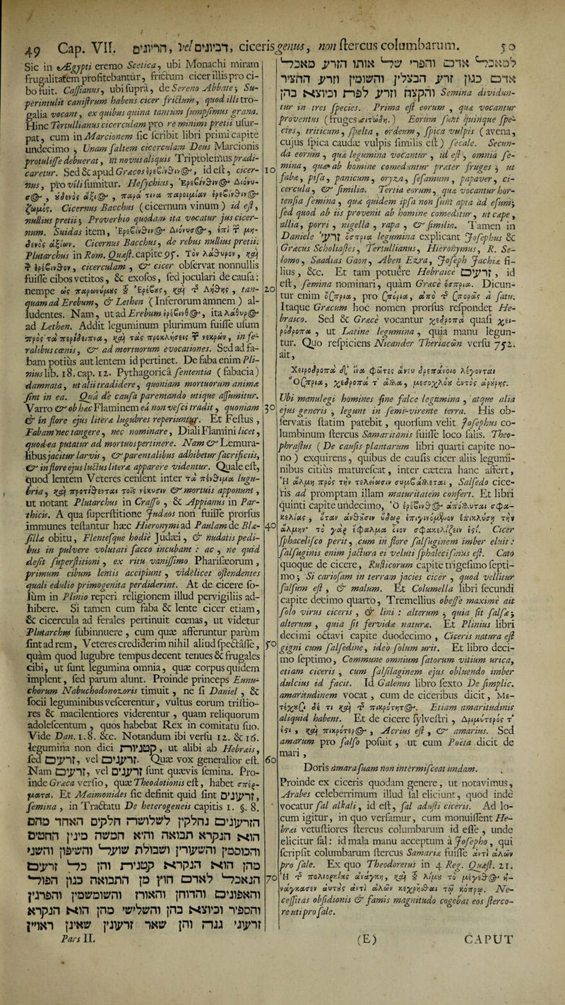 / I 49 Cap. VII. Velnwyi, cicensgetm, w/j ftercus- columbarum. jo ^rsND jnm inis* u?ty nam crm *rvnn jnn pDwro ]^3Dn jnr ;&gt;jd di^ Sic in *ASgypti eremo Scetica, ubi Monachi miram frugalitatem profitebantur, frictum cicer illis pro ci¬ bo fuit. Cajfianus, ubifupra, &amp;z Sereno Abbate-, Su¬ per intulit caniftrum habens cicer frittum, illitro- galia vocant, ex quibus quina tantum fumpfimus grana. Hinc Tertullianus cicerculam pro re minimi pretii ufur- pat, cum in Marcionem fic feribit libri primi capite undecimo , Unam Jaltem cicerculam Deus Pvlai cioms protuliffe debuerat, zft novus aliquis TriptolGlAus^raz/z- caretur. Sed&amp;C&amp;'pudGracosz?z£iv$'iv@*, ideft, cicer- 71US, pro wVzfumitur. Hefychius, 'fcpe6/y&amp;iv©- A Au- , «^gvoff , 9T&lt;6p« T/vci vafOtfAietv ifz£l\t'Shv©- fyyls, Cicemus Bacchus (cicernum vinum ) zd eft, 7iulhus pretii j Proverbio quodam ita vocatur jus cicer— num. Suidas item, 'EpgSiv&amp;n'©-* AuiW©, g7r] r yv]- tUfoe d&amp;w. Cicemus Bacchus, d&lt;? »#/&amp;« Tlutarchus in Rom.Quaft. capite 9p. Tovxd$v?ov, ^ ^ iplgiv&amp;ov, cicerculam , cicer obfervat nonnullis fuifie cibos vetitos, 8c exofos, fed joculari de caufa: nempe w? ftotpmvyxs J 'EptSas-, zclsq t? AvjS-^s , azzz- quam ad Erebum *) &amp; Lethen (Inferorum amnem ) al¬ ludentes. Nam, utad JErf^wwepe&amp;vS^, itaAaSvp^* ad Lethen. Addit leguminum plurimum fuifie ufum ■jrpdff 7tZfibzi7tvot, 7rp o &gt;c A»j(r e* ? f vg/tpwv, in fe¬ ralibus coenis, Cr ad mortuorum evocationes. Sed ad fa¬ bam potius aut lentem id pertinet. De faba enim P li¬ mus lib. i8.cap. 12.. Pythagorica fententia ( fabacia) damnata, ut alii tradidere ^ quoniam mortuorum anima Jint in ea. Qua de caufa parentando utique affumitur. Varro Cr &lt;?£ hac Flaminem ei «o» vefei tradit, quoniam &amp; in flore ejus hiera lugubres reperiuntur. Et Feftus , Fabam 'nec tangere, nec nominare, Diali Flamini /ice*, quod-ea putatur ad mortuos pertinere. Nam Cn Lemura- libusjacitur larvis, Crparentalibus adhibetur facrificiis, Ctr in flore ejus luttus Utera apparere videntur. Quale eft, quod lentem Veteres cenfent inter rd nzvBiyoo lugu¬ bria , Jjcq TrpOT/^gvT^» Tot? vgxu&lt;r*v &amp; mortuis apponunt, Ut notant Plutarchus in Craffo , &amp; Appianus in Par¬ thicis. A qua fuperftitione Judaos nori fuifie prorfus immunes teftantur hasc Hieronymi ad Paulam de BL- jfilU obitu, Flente[que hodie judasi, &amp; nudatis pedi¬ bus in pulvere volutati facco incubant ■: ac , ne quid defit fuperflitioni, ex ritu vaniffimo Pharifasorum , primum cibum lentis accipiunt, vid&amp;licet oflendentes quali edulio primogenita perdiderint. At de cicere fo- lum in Plinio reperi religionem illud pervigiliis ad¬ hibere. Si tamen cum faba &amp; lente cicer etiam, 6c cicercula ad ferales pertinuit coenas, ut videtur Plutarchus fubinnuere , cum quae afferuntur parum fintadrem. Veteres crediderim nihil aliud fpectafle, quam quod lugubre tempus decent tenues Sc frugales cibi, ut funt legumina omnia, quas corpus quidem implent, fed parum alunt. Proinde princeps Eunu¬ chorum NabuchodonoTLoris timuit , ne fi Daniel , &amp; focii leguminibus vefcerentur, vultus eorum mitio¬ res &amp; macilentiores viderentur , quam reliquorum adolefcentum , quos habebat Rex in comitatu fuo. Vide Dan. 1.8. &amp;c. Notandum ibi verfu 12. &amp; 16. legumina non dici flVJDp, ut alibi ab Hebrais, fed vel OMjnh Quas vox generalior eft. Nam vel funt quavis femina. Pro¬ inde Graea verfio, quae Theodotionis eft, habet cTz^- juciTct. Et Maimonides fic definit quid fint , femina , in Tradtatu De heterogeneis capitis 1. §.8. onD inxn D^n rr^W'? ppb&gt;m o^ijnrn tDOTn jwd *rm naran anpun xin wm ps»sym 'npw jnip^m j»DDDm tDin? '“n ;ni rvxsp xin pn jud nxiann ja rin jwawm mani jnnm ^npjn Kin jna 'upbmi jna n’fiDm pw punr -mv jm 11. 10 jm N^vvDi nsV nvpni Semina dividun¬ tur in tres fpecies. Prima efl eorum , qua vocantur proventus ( fruges xndSy.) Eorum funt quinque fpe¬ cies , triticum, fpelta , ordeum, fpica vulpis (avena, cujus fpica caudas vulpis fimilis eft ) fecale. Secun¬ da eorum , legumina vocantur , /W efl, omnia fe¬ mina, 20 3° 40 r° 60 7° qua* ab homine comeduntur prater fruges faba, , panicum, oryzis, fefamum , papaver, cz- cercula, flmilia, Tertia eorum, qua vocantur hor- ienfla femina , quidem ipfa non funt apta ad efura, fed quod ab iis provenit ab homine comeditur , ut cape , allia, , nigella , r^zz , flmilia. Tamen in Daniel e y-ir otTupiGi legumina explicant Jofephus &amp; Gracus Schohafles, Tertullianus, Hieronymus, A5. .ST lomo, Saadias Gaon, Ezjra, Jofeph Jachia fi¬ lius , &amp;c. Et tam potuere Hebraice , id eft, femina nominari, quam Grace oWp«*. Dicun¬ tur enim o(Vp/at, pro Qnofioi, cono 'b {fliofls d fatu. Itaque Gracum hoc nomen prorfus refpondet He¬ braico. Sed &amp; GVvecv vocantur ^g^po7rc« quafi fofo7rx , ut Latme legumina , quia manu legun¬ tur. Quo refpiciens Nicander Theriacwn verfu 752,. ait, Xg/po^poTTat c/j/ Ivot «voj SfiZolioio XzyovTUi 'oQitfiot) %ifyo7roi t’ 1uetro%XoiS anos dflotjs. Ubi manui egi homines fine falce legumina , zz/za c/zzj- generis , legunt in femLvirente terra. His ob- fervatis ftatim patebit, quorfum velit fofephus co¬ lumbinum ftercus Samaritanis fiiiile loco falis. Tfeo- phraflus ( De- czzzz/zj- plantarum libri quarti capite no¬ no ) exquirens, quibus de caufis cicer aliis legumi¬ nibus citius maturefeat, inter castera hanc affert, *H oohfxvi 7rpo? t»?v TgAe-ifeXTiv cvy.SdfXzTXi , Salfedo cice¬ ris zzz/ promptam illam maturitatem confert. Et libri quinti capite undecimo, ‘O gpeS»i&gt;9-^ »7tofL\nsu c$ot- kzXlus , orzav g7rij'tvOjW^wov SjriHAucrj} t&gt;jv «AjUjjv* tc zepahyci ctav &lt;r(paxz?Jgsiv i?f. Cicer fphaedifleo perit, czzw zVz flore falfuginem imber eluit: falfuginis enim jactura ei veluti fphalecifmus efl. Cato quoque de cicere, Ruflicorum capite tfigefimo fepti- mo j Az’ cariofam in terram jacies cicer , quod vellitur falfum efl , &amp; malum. Et Columella libri fecundi capite decimo qUarto, Tremellius obejfe maxime ait folo virus ciceris , &amp; lini : alterum , quia fit falfa, alterum , quia flt fervida natura. Et Plinius libri decimi octavi capite duodecimo , Ciceris natura efl gigni cum falfedine, ideo folum urit. Et libro deci¬ mo leptimo, Commune omnium fatorum vitium urica, etiam ciceris s cum falfllaginem ejus obluendo imber dulcius id facit. Id Galenus libro fexto De fimplic. amaritudinem vocat, cum de ciceribus dicit, Mz- TZ%%Cl bz ri rfli 'b 7rzJcpoTjjT(gK Etiam amaritudinis aliquid habent. Et de cicere fylvcftri , ApjjuJrgpos t’ i?1 » TrzxpoTep@- , Acrius efl , £r amarius. Sed amarum pro falfo pofuit, ut cum Poeta dicit de mari, Doris amara fuam non intermifeeat undam. Proinde ex ciceris quodam genere, ut notavimus, Arabes celeberrimum illud fal eliciunt, quod inde vocatur fal alkali, id eft, fal adufli ciceris. Ad lo¬ cum igitur, in quo ver famur, cum monuifient He- br&lt;ti vetuftiores ftercus columbarum id e fle , unde elicitur fal: id mala manu acceptum ajofepho , qui fcripfit columbarum ftercus Samaria fuifle «vt 1 dxm pro file. Ex quo Theodoretus in 4 Reg. Quafi. 21. ‘H 'b 7toAiQ(&gt;rJxs dva.yr.Yi, £ Xiua rd yzyz§-@‘ y- vdyraczv dvrxs dvt) dxdv rz^fYi&amp;cu ru jioVpw. Ne¬ ce jflt as obfldionis &amp; famis magnitudo cogebat eos flere0- re uti pro [ale. (E) CAPUT