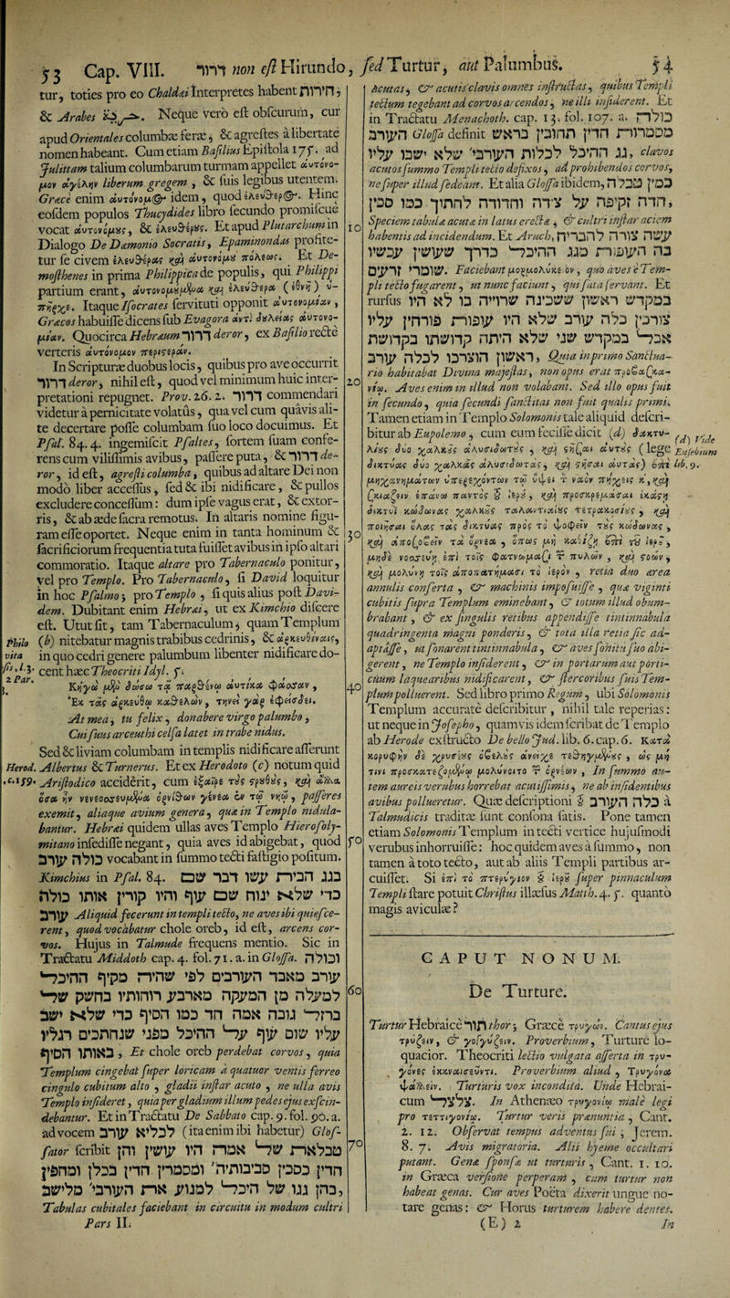 tur, toties pro eo Chald&amp;i Interpretes habent HWn , &amp; Arabes 2*^2*. Neque vero eft obfcurum, cur apud Orientales columba; feras , Scagieftes alibcitate nomen habeant. Cum etiam Baftlius Epiftola ijf. ad Ju littam talium columbarum turmam appellet cLvrovo- y.ov oiyiAyjv liberum gregem , &amp; luis legibus utentem. Gra.ce enim oIvtovoia®-1 idem, quodeAeu^ep©-*. Hinc eofdem populos Thucydides libro fecundo promifcue vocat uiuTcvcjUx?, &amp; iAeu&amp;q*?. Et apud Plutarchum in Dialogo De Damonio Socratis, Epaminondas piofite- tur fe civem eAsu^p#? d\novfa noteus*. . Et De- mofihenes in prima Philippica de populis, qui Philippi partium erant, Kd\ w&amp;epoo v- viiMe. Itaque Ifocrates fervituti opponit «pamptM , Gracos habuifle dicens fub Evagor a drtl JxAeiotg oivro vo- fMotv. Quocirca Hebraum im deror, ex Bajilio 1 e£te verteris dvTovofxov 7rt?i?e?ocv. ■ In Scripturas duobus locis, quibus pro ave occurrit deror, nihil eft, quod vel minimum huic inter¬ pretationi repugnet. Prov. 2 6. z&lt;. 11T1 commendari videtur a pernicitate volatus, qua vel cum quavis ali¬ te decertare polle columbam fuo loco docuimus. Et Pfat. 84.4. ingemifcit Pfaltes, fortem fuam confe¬ rens cum viliffimis avibus, pallere puta, &amp; RVTl de¬ ror , id eft, agrejli columba, quibus ad altare Dei non modo liber acceflus, fed &amp; ibi nidificare, &amp; pullos excludere conceflum: dum ipfe vagus erat, &amp;C extor¬ ris, &amp; ab aede facra remotus. In altaris nomine figu¬ ram efie oportet. Neque enim in tanta hominum &amp; lacrificiorum frequentia tuta fuiflet avibus in ipfo altari commoratio. Itaque altare pro Tabernaculo ponitur, vel pro Templo. Pro Tabernaculo, fi David loquitur in hoc Pfalmo 3 pro Templo , fi quis alius poft Davi- dem. Dubitant enim Hebrai, ut exKimchio difeere eft. Utut fit, tam Tabernaculum, quam Templum Philo (b) nitebatur magnis trabibus cedrinis, vita in quo cedri genere palumbum libenter nidificare do- //,/.3. centhxcTheocriti Jdyl. f Kjjyd yfyj Sderoi wtwot/ ^oto^uv , *Ek lois «g&amp;svOw jeozS^Awv, Ttjvet yag e^eicr At mea, tu felix, donabere virgo palumbo, Cui fuus arceuthi celfa latet in trabe nidus. Sed &amp; liviam columbam in templis nidificare afferunt Herod. Albertus &amp; T'umerus. Et ex Herodoto (c) notum quid c-lS9&gt; Ahjlodico acciderit, cum e£*ipg r« fpsflaf, Kifi offot w vsveoocrsujM^&lt;34 ogv&amp;uv yivzoi b) tw vvf , pajferes exemit, aliaque avium genera, qua in Templo nidula¬ bantur. Hebrai quidem ullas aves Templo Hierofoly- mitano infedifle negant, quia aves id abigebat, quod vocabant in fummo tedti faftigio pofitum. Kimchius in Pfal, 84. OBP 121 Wtf HOH TQ SY?d iniK pip vro *\y dp nu* xbw no Aliquid fecerunt in templi teBo, ne aves ibi quiefce¬ rent , quod vocabatur chole oreb, id eft, arcens cor¬ vos. Hujus in Talmude frequens mentio. Sic in Tractatu Middoth cap. 4. fol. 71. a. in Gloffa. rQlDl 'nyrm «ypD rrro ra-wn 12x0 ii\y 'nv paro vronn joaxa npyan \a •yai t^!ya na epDn iaa m na« nau -?na jtyn D’anrw ’jsb Pa’nn '—tv ow vV evan irnxa, Et chole oreb perdebat corvos, quia Templum cingebat fuper loricam d quatuor ventis ferreo cingulo cubitum alto , gladii inftar acuto , ne ulla avis Templo injideret, quia per gladium illum pedes ejus exfcin- debantur. Et in Tractatu De Sabbato cap. 9. fol. 96. a. advocem 2Dp (itaenim ibi habetur) Glof- fator fcribit [W VH jwai \nn jhdddi pn bv jhd, Tabulas cubitales faciebant in circuitu in modum cultri Pars II; 10 Acutas, dA acutis clavis omnes mflfublas, quibus Tenipli teSlum tegebant ad corvos arcendos, ne illi injiderent. Et in Tradfatu APenachoth. cap. 13- fol. 107. a. l—QfD iiyn Gioffa definit vsi2 j»3inh pn nnDDD vbp wtsf» njj, clavos acutos fummo Templi teito defixos, ad prohibendos corvos, ne fuper illud fedeant. Et alia Gloffa ibidem, H 7212 |’D3 i»dd idd qmn1? mnm nnv 'w ns»pr mn, Speciem tabula, acuta in latus erebla , &amp; cultri in far aciem habentis ad incidendum.Ejl AruchiH&gt;)'*\27\1 Hl~Yi!&gt; 1121 J/ vmy \vr\vv piD uo mmpi 12 o;pr how. Faciebant fxo^fAohukerov, aveseTem- ph teido fugarent, faciunt, fata (ervant. Et rurfus VH U vV pnnis maip vn n^D p-nv n^npa nn*n 3% irtfin jwki, in primo San lina¬ rio habitabat Divina majejlas, non opus erat 10 vio). Aves enim m illud non volabant. Sed illo opus fuit in fecundo, fecundi findit as noti fuit qualis primi. Tamen etiam in Templo Solomonis tale aliquid defcri - bitur ab Eupolemo, cum eum fecille dicit (zi) Sotmrv- ^ vide hing Svo %&lt;xAit*s oiAvtriourf , dxnf (legC Eujebtum dtKrvxg dua yxAr-dg oihvtrtbunols, ^ 5»jcr^t dvroif) 6rti hb.9- fy.tcx.fiv indvcti nuvros 5 *spa , 7rpO(T!cpe|U.3tcr«; tKoisy biKTvi KuJctSV&amp;S VOtAKXS TtXAXVTlXilSS TiTfXK,OtTliSi , TrOlYiCTClt oAsif TC6J J/y-TUfii? 7TpO? T0 TS? KWtlfiOVa? , dno(pS«v T34 oovix , ^rz igpa , vooszup ini toT? ®cnvojy.ciQi T Tsvhdv , ?£eq fOiJy , qo Av\vj roT; oi7T07i6tTYifAouri t o igpov , rffizz zcrezz annulis conferta , 0^ machinis impofuiffe , viginti cubitis fupra Templum eminebant, 07' z//W obum¬ brabant , &amp; ex fingulis retibus appendiffe tintinnabula quadringenta magni ponderis, 07 tota illa retia fic ad- aptdffe, fonarent tintinnabula, €7 zzwj-iizzE/zzo abi¬ gerent , «e Templo injiderent, C7 portarum aut porti¬ cuum laquearibus nidificarent, CA' fiercoribus fuis Tem¬ plum polluerent. Sed libro primo Regum, ubi Solomonis Templum accurate defcribitur , nihil tale reperias: ut neque in jE/, quamvis idem fcribat de Templo ab Herode exftructo Te1 Jud. lib. 6. cap. 6. K/xrus Koputpily dg ^puirs»? oGsAss? aiyei^s tsS'riyfifcxg , o&gt;? T&lt;yt 7Tfo&lt;tKXTi^ofifiq) /xoAvvotro t cgviwv , En fummo au¬ tem aureis verubus horrebat acut iffimis, ^6* inf dentibus avibus pollueretur. Qum defcriptioni J D*V^n ii Talmudicis traditae liint confona fatis. Pone tamen etiam Solomonis Templum in tecfi vertice hujufmodi verubus inhorrui fle: hoc quidem aves a fummo, non tamen a toto tecto, aut ab aliis Templi partibus ar- cuifiet. Si £7ri ro gtnfyiov § i‘ep5 fuper pinnaculum Templi ftare potuit Chriftus illxfus Matth. 4. f. quanto magis aviculx ? 3° 4° (5o r° 7° GAP ET T NONU M: De Turture. Turtur Hebraice tfln thor 3 Graece Tpuyw». 'Cantus ejus &amp; yofyvfiv. Proverbium, Turture io- quacior. Theocriti lelHo vulgata afferta in Tpu- yovig tKwoiKTzvvTi. Proverbium aliud , Tpvybva Turturis vox incondita. Unde Hebrai¬ cum In Athenxo Tpwyovlw male leci pro TZTTiyovitc. Turtur veris pranuntia, Cant. 2. 12. Obfervat tempus adventus fui , Jerem. 8. 7. Avis migratoria. Alii hyeme occultari putant. Gena fponfa ut turturis , Cant. 1. 10. m Graeca verfione perperam , cum turtur non habeat genas. Cur aves Poeta dixerit ungue no¬ tare genas: CA Horus turturem habere dentes. ( E ) 2 In