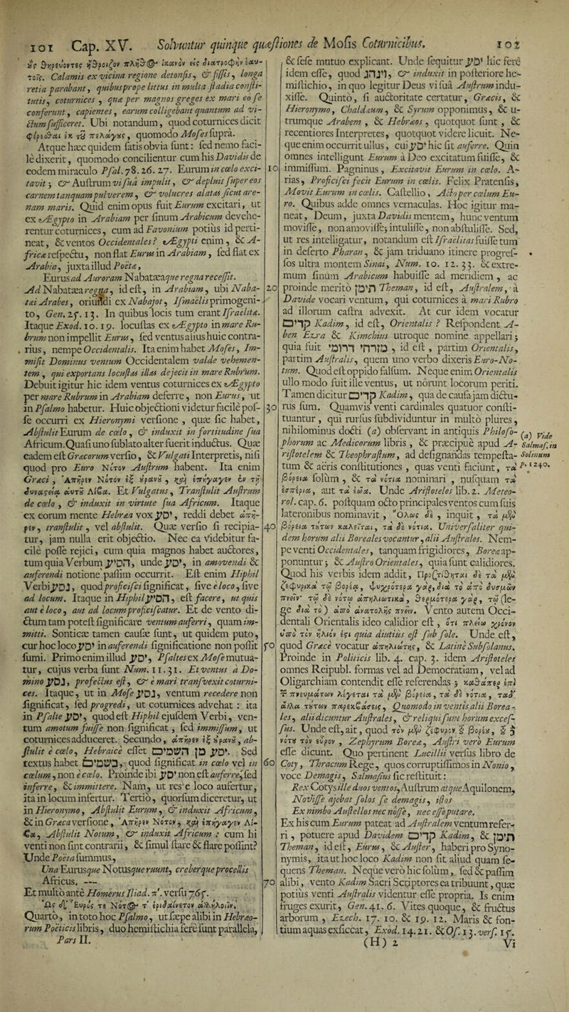 ioi Cap. XV. 5iV ^jjpsvsvTE? yj&amp;poifov 7rAyiij@J ixoivov Sixzpotfrn exo- 7oTi. Calamis ex vicina regione detonfis, &amp; fijfts, longa retia parabant, quibus pro o e littus in multa Jladiaconfti- tutis, coturnices , qua per magnos greges ex mari eo fe conferunt, capientes, earum colligebant quantum ad vi- Flumfufftceret. Ubi notandum, quod coturnices dicit &lt;pe/&gt;eo9-&lt;*&lt; ex 7rsA&lt;*y*f, quomodo ^o/^jfupra. Atque haec quidem Tatis obvia funt: fed nemo faci¬ le dixerit, quomodo concilientur cum his Davidis de eodem miraculo Pfal. 7 8.16. 27• Eurum zVz coelo exci¬ tavit ‘y &lt;A Auftrum vifud impulit, ZA depluit fuper eos carnemtanquam pulverem, &amp; volucres alatas Jicut are¬ nam maris. Quid enim opus fuit Eurum excitai i, ut ex lALgjpto in Arabiam per Tinum Arabicum devehe¬ rentur coturnices, cum ad Favonium potius id perti¬ neat , Se ventos Occidentales ? aAlgypti enim, Se A- frica refpectu, non flat Eurus in Arabiam, fed flat ex Arabia, juxta illud Poeta, Eurus ad Auroram Nabataea^#* regna receffit. Ad Nabataea regna, ideft, in Arabiam, ubi Naba- tai Arabes, oriundi exNabajot, Ifmaehsprimogeni¬ to, Gen.zp. 13. In quibus locis tum erant/fraelita. Itaque Exod. 10.19. locuftas ex AEgypto in mare Ru¬ brum non impellit Eurtu, Ted ventus alius huic contra¬ rius, nempe Occidentalis. Ita enim habet Mofes, Jm- Tmfit Dominus ventum Occidentalem valde vehemen¬ tem , qui exportans locuftas illas dejecit in mare Rubrum. Debuit igitur hic idem ventus coturnices ex Migypto per mare Rubrum in Arabiam deferre, non Eurus, ut in Ffalmo habetur. Huic objedtioni videtur facile pof- fe occurri ex Hieronymi verfione , quae fle habet, Abftulit Eurum de coelo , &amp; induxit in fortitudine fua Africum.Quafi uno fublato alter fuerit inductus. Quae eadem efl Gr ac orum verfio, &amp; Vulgati Interpretis, nili quod pro Euro Nctov Auftrum habent. Ita enim —- ‘Attilfiv Notov e| SpxvS , rjq eirryayzv cv zij Solvuntur quinque qudfliones de Mofis CotUrnicihv, 10t Sefefe mutuo explicant. Unde fequitur hic fere idem efle, quod A induxit in pofteriore hc- miftichio, in quo legitur Deus vi Tua Auftrum indu- xifle. Quinto, fi auctoritate certatur, Gracis, Se Hieronymo, Chaldaum, &amp; Syrum opponimus, Se u- trumque Arabem , Se Hebraos , quotquot Tunt , Se recentiores Interpretes, quotquot videre licuit. Ne¬ que enim occurrit ullus, cui hic fit auferre. Quin omnes intelligunt Eurum a Deo excitatum filifle, Se 10 20 5° Graci Swxcdx ffcvrS AlQx. Et Vulgatus, Tranftulit Auftrum de coelo , &amp; induxit in virtute fua Africum. Itaque ex eorum mente Hebraea vox J7D*, reddi debet dAr ftv, tranftulit, vel abftulit. Quae verfio fi recipia¬ tur, jam nulla erit objeStio. Nec ea Videbitur fa¬ cile pofle rejici, cum quia magnos habet auctores, tum quia Verbum unde^DS in amovendi St auferendi notione' paflim occurrit. Efl; enim IEiphil Verbi&lt;pD,J&gt; quod profteifeifignificat, five eloco, live ad locum. Itaque in HiphilypOT], Ad facere, ut quis aut e loco, aut ad locumproficifcatur. Et de vento di¬ ctum tam poteft fignificare ventum auferri, quam im¬ mitti. Sonticae tamen caufae Tunt, ut quidem puto, curhocloco^D* in auferendi fignificatione nonpoflit fumi. Primo enim illud VD*, Efaltes ex AFofe mutua¬ tur , cujus verba Tunt Num. 11.31. Et ventus a Do¬ mino jpDJ, profectus eft, A e mari tranfvexit coturni¬ ces. Itaque, ut in Mofe ventum recedere non lignificat, Ted progredi, ut coturnices advehat : ita in Pfalte quod efl Hiphil ejufdem Verbi, ven¬ tum amotum fuijfe non fignificat , led immiffum, ut coturnices adduceret. Secundo, dnvipiv e| dpotvg , ab¬ ftulit e coelo, Hebraice eflet |D Sed textus habet CD*DUO» quod fignificat m coelo vel in coelum, non e coelo. Proinde ibi JlO} non efl auferre, fed inferre, A.immittere. Nam, ut res e loco aufertur, ita in locum infertur. Tertio, quorfum diceretur, ut in Hieronymo, Abftulit Eurum, &amp; induxit Africum, Se in Graea verfione, ’ Aitr^ Notov, ^ irt^yxyiv AI- €«, Abftulit Notum, A induxit Africum : cum hi venti non fint contrarii, Se fimul flare Se flare poflint? Unde Foeta fummus, Una VLurusque NotUS^&lt;? ruunt, creber que procellis Africus. — Et multo ante Homerus Jliad. V. verfu 767. -Q.f c/f ’ Eupo? ts Not^ t’ iptSxlviZOV oitkyAoiiv. Quarto, in toto hoc Ffalmo, ut Taepe alibi in Hebrao- rum Poeticis libris, duo hemi Aichia fere Tunt parallela, Fars II. 40 r° do 70 immiffum. Pagninus , Excitavit Eurum in ccelo. A- rias, Proftcifci fecit Eurum in coelis. Felix Pratentis, Movit Eurum in coelis. Caftellio, Aci 9 per cadum Eu¬ ro. Quibus adde omnes vernaculas. Hoc igitur ma¬ neat, Deum, juxta D avidis mentem, hunc ventum movifle, non amoviffej intulifle, non abftulifle. Sed, ut res intelligatur, notandum eft//r^d?7/^fuilfctum in deferto Pharan, &amp; jam triduano itinere progref- • Tos ultra montem Smai, Num. 10. 12.33. &amp; extre¬ mum finum Arabicum habuifle ad meridiem , ac proinde merito jDTl Thernan, id efl, Auftralem,-a D avide vocari ventum, qui coturnices a mari Rubro ad illorum caftra advexit. At cur idem vocatur OHp Kadim, id efl, Orientalis ? Relpondent A- ben Exora &amp; Kimchius utroque nomine appellari 5 quia fuit »m?D •&gt; id efl , partim Orientalis, partim Auftralis, quem uno verbo dixeris Erro-No- tum. Quod efl oppido fiilfum. Neque enim Orientalis ullo modo fuit ille ventus, ut norunt locorum periti. Tamen dicitur OHp Kadim, qua de caufa jam dictu¬ rus Tum. Quamvis venti cardinales quatuor confti- tuantur , qui rurfus Tubdividuntur in multo plures, nihilominus dodti (a) obfervant in antiquis Philofo- ^ Vu,e phorum ac Medicorum libris , &amp; praecipue apud A- Salmaf.m riftotelem &amp; Eheophraftum, ad defignahdas tempefta- Solinum tum &amp; aeris conflitutiones , quas venti faciunt, r« p'j 24°* (bopzix Toliim , &amp; t d vonot nominari , nufquam rd Iffitipix, aut t d Ida. Unde Ariftoteles lib. 2. Meteo- rol. cap. 6. poflquam odto principales ventos cum Tuis lateronibus nominavit, c,OAw? h , inquit , zd ftopuoi tstwv kxXutqii, zo. SI vinci. Univerf,'aliter qui¬ dem horum alii Rore ales vocantur, alii Auftrales. N em- pe venti Occidentales, tanquam frigidiores, Borea ap¬ ponuntur ; Auftro Orientales, quia Tunt calidiores. Quod his verbis idem addit, UpofriS-yiTou Se zd ^ (jiQvpMoi tw ft&gt;opecc, idvfflozeyxf,Sioi zo oEro S\j&lt;T[amv 7rv£v tw Se vozu o67ry]hicozmd, 3-e^/ubzepx yd^, tw (le¬ ge Std zo) dzso dvazohris 7rvetv. Vento autem Occi¬ dentali Orientalis ideo calidior efl ?! OTI 7rAeica yspovov varo zcv yjAiov en quia diutius eft fub fole. Unde efl, quod Grace vocatur &amp; Latine Subfolanus. Proinde in Politicis lib. 4. cap. 3. idem Ariftoteles omnes Reipubl. formas vel ad Democratiam, vel ad Oligarchiam contendit efle referendas 5 AI t Trvevjxdzuv Aeyezctt zd /JJo j3 fua, zd Se voztoi, zxS’ oirkcc zSzmv 7rxpexQd&lt;rti$, Quomodo inventis alii Borea-, les, alii dicuntur Auftrales, &amp; reliqki funt horum excef- fus. Unde eft, ait, quod to\ ^ @opex, $ ^ vozu zqv eCpov , Zephyrum Borea, Auftri vero Eurum efle dicunt. Quo pertinent Lucillii verfus libro de Coty, Thracum Rege, quos corruptiflimos in Nonio , voce Demagis, Salmajius fic reftituit: Rex Cotys ille duos ventos, Auftrum atque Aquilonem, Noviffe ajebat folos fe demagis, i(los Ex nimbo Auftellos nec noffe, nec ejfeputare. Ex his cum Eurum pateat ad Auftralem ventum refer¬ ri , potuere apud Davidem CDHp Kadim, &amp; Thernan, id efl, Eurus, &amp; Aufter, haberi pro Syno¬ nymis, ita ut hoc loco Kadim non fit aliud quam fe- quens Thernan. Neque vero hic Toliim, Ted paflim alibi, vento Kadim Sacri Scriptores ea tribuunt, quae potius venti Auftralis videntur efle propria. Is enim fruges exurit, Gen.yi. 6. Vites quoque, &amp; fructus arborum , E^ech. 17. 10. &amp; 19. 12. Maris Se fon¬ tium aquas exficcat, Exod. 14.21. St Of. 13. verft 1 f.