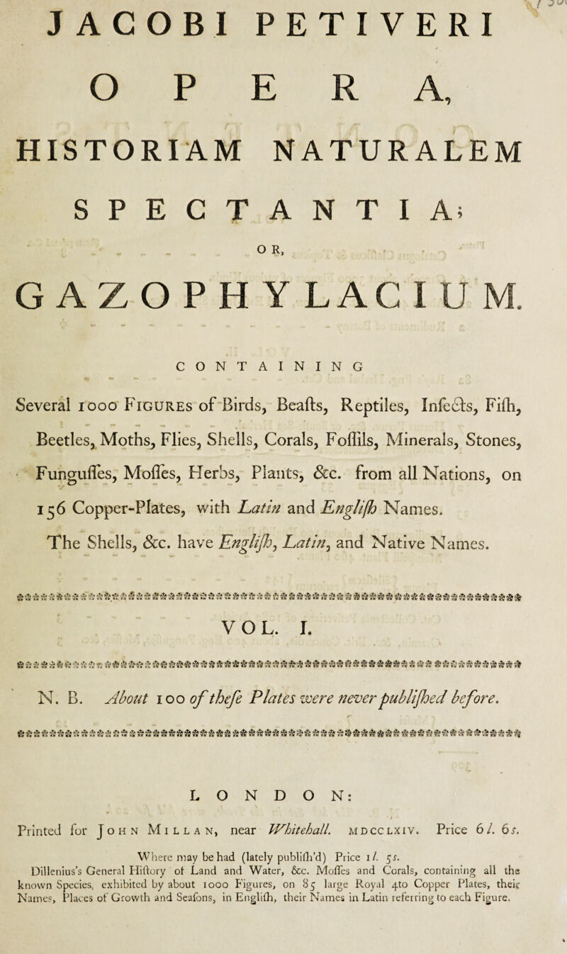 JACOBI PETIVERI OPERA, HISTORI AM NATURALEM SPECTANTIA; O R, GAZO P H Y LAC I CONTAINING Several 1000 Figures of Birds, Beads, Reptiles, Infects, Fifh, Beetles, Moths, Flies, Shells, Corals, Foffils, Minerals, Stones, Funguffes, Modes, Herbs, Plants, &c. from all Nations, on 156 Copper-Plates, with Latin and Englifh Names. The Shells, &c. have Englijh, Latin, and Native Names. VOL. I. N. B. About 10 o of thefe Plates were never published before. LONDON: * 4 Printed for John Millan, near Whitehall, mdcclxiv. Price 61. 6s. Where may be had (lately publifh’d) Price 1/. 5$. Dillenius’s General Hiftory of Land and Water, &c. Moffes and Corals, containing all the known Species, exhibited by about 1000 Figures, on 85 large Royal 4to Copper Plates, their Names, Places of Growth and Seafons, in Englifh, their Names in Latin referring to each Figure,