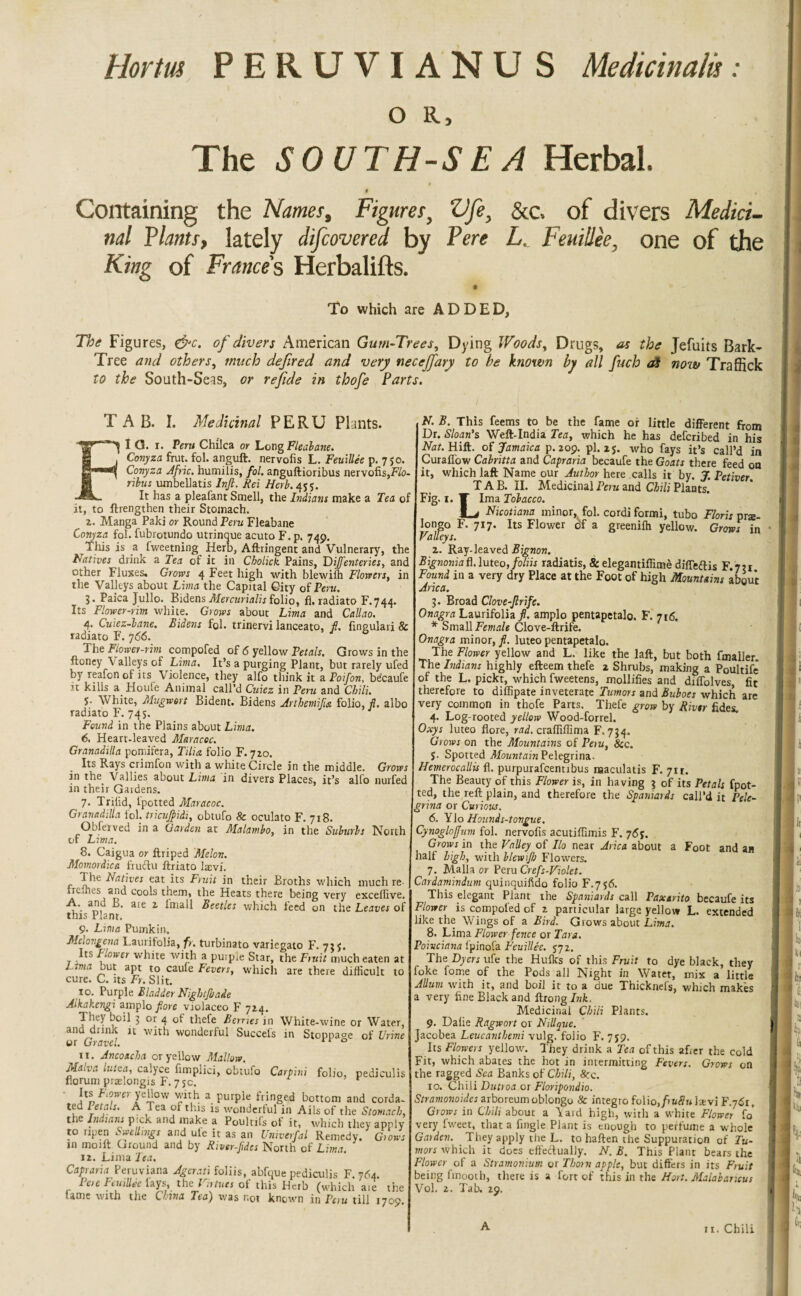 Hortrn PERUVIANUS Medicinalv o R, The SOUTH-SEA Herbal. § , Containing the Names, Figures, Vfe, &c. of divers Medici¬ nal Plants, lately difcovered by Pere L. Feuillee, one of the King of Frances Herbalifts. To which are ADDED, The Figures, &c. of divers American Gum-Trees, Dying Woods, Drugs, as the Jefuits Bark- Tree and others, much defired and very necejfary to he known by all fuch a$ now Traffick to the South-Seas, or re fide in thofe Parts. TAB. I. Medicinal PERU Plants. FI G. i. Peru Chilca or Long Fleaiane. Conyza frut. fol. anguft. nervofis L. Feuillee p. 750. Conyza Afric. humilis, fol. anguftioribus nervofis,Flo- ribus umbellatis Inft. Rei Herb.455. It has a pleafant Smell, the Indians make a Tea of it, to ftrengthen their Stomach. 2. Manga Paki or Round Peru Fleabane Conyza fol. fubrotundo utrinque acuto F. p. 749. Tliis is a fweetning Herb, Aftringent and Vulnerary, the Natives drink a Tea of it in Cholick Pains, Dijfenteries, and other Fluxes. Grom 4 Feet high with blewiih Flowers, in the Valleys about Lima the Capital City of Peru. 5. Paica Julio. BidensMercurialisfolio, fl,radiato F.744. Its Flower-rim white. Grows about Lima and Callao. 4. Cuiez-bane. Bidens fol. trinervi lanceato, fl. fingulari & radiato F. 766. J 6 The Flower-rim compofed of 6 yellow Petals. Grows in the ftoney \ alleys of Lima. It’s a purging Plant, but rarely ufed by realon of its Violence, they alfo think it a Poifon, be'caufe it kills a Houle Animal call’d Cuiez in Peru and Chili. j. White, Mugwsrt Bident. Bidens Arthemifuz folio, fl. albo radiato F. 745. Found in the Plains about Lima. 6. Heart-leaved Maracoc. Granadilla pomifera, Tilia folio F. 710. Its Rays crimfon with a white Circle in the middle. Grows in the. Vallies about Lima in divers Places, it’s alfo nurfed in their Gardens. 7. Trilid, l'potted Maracoc. Granadilla fol. tricujflidi, obtufo & oculato F. 718. OL'ferved in a Garden at Malambo, in the Suburbs North of Lima. 8. Caigua or ftriped 'Melon. Momordica fruftu ftriato laevi. The Natives eat its Fruit in their Broths which much re Irc.nes and cools them, the Heats there being very exceflive. A. anu L>. are 2 lmall Beetles which feed on the Leaves of this Plant. 9. Lima Pumkin. Mclovgena Laurilolia, fr. turbinato variegato F. 73$. Its Flower white with a puipie Star, the Fruit much eaten at Lima but apt to caule Fevers, which are there difficult to cure. C. its Fr. Slit. 10. Purple Bladder Nightjbade Aikakcngi amplo flore violaceo F 724. They boil 3 or 4 of thefe Berries in White-wine or Water, and dunk it with wonderful Succefs in Stoppage of Urine or Gravel. 0 11. Ancoscha or yellow Mallow. Malva lutea, calyce fimplici, obtufo Carpini folio, pediculi norum praelongis F. 75c. Its Fewer yellow with a purple fringed bottom and corda ted l etals. A Tea of this is wonderful in Ails of the Stomacl the Indians pick and make a Poulufs of it, which they apnl to ripen Swellings and ule it as an Univerfal Remedy. Gion m moift Ground and by River-fldcs North of Lima. 12. Lima Tea. Capraria Peruviana Agerati foliis, abfque pediculis F. 764 Pere FeuiUee fays, the Virtues of this Herb (which aie th tame with the China Tea) was not known in Peru till 1705 N. B. This feems to be the fame or little different from Dr. Sloan's Weft-India Tea, which he has deferibed in his Nat. Hift. of Jamaica p.209. pi. 2$. who fays it’s call’d in Curaffow Cahitta and Capraria becaufe the Goats there feed on it, which laft Name our Author here calls it by. J. Petiver. TAB. II. Medicinal Peru and Chili Plants. Fig. 1. T lma Tobacco. Lj Nicotians minor, fol. cordi formi, tubo Floris pra- longo F. 717. Its Flower df a greenifh yellow. Grows in Valleys. 2. Ray-leaved Bignon. Bignoniad.luteo, foliis radiatis, & elegantiffime diffeftis F.721 Found in a very dry Place at the Foot of high Mountains about Arica. 3. Broad Clove-flrife. Onagra Laurifolia fl. amplo pentapetalo. F. 716. * Small Female Clove-ftrife. Onagra minor, fl. luteo pentapetalo. The Flower yellow and L. like the laft, but both fmaller. The Indians highly efteem thefe 2 Shrubs, making a Poultife of the L. pickt, which fweetens, mollifies and diffolves, fit therefore to diffipate inveterate Tumors and Buboes which are very common in thofe Parts. Thefe grow by River fides. 4. Log-rooted yellow Wood-forrel. Oxys luteo flore, rad. craffiffima F. 734. Grows on the Mountains of Peiu, 8cc. S- Spotted Mountain Pelegrina. Hemerocallis fl. purpurafeentibus naaculatis F. 71 r. The Beauty of this Flower is, in having 3 of its Petals fpot- ted, the reft plain, and therefore the Spaniards call’d it Pele¬ grina or Curious. 6. Ylo Hound s-tongue. Cynogloffum fol. nervofis acutiffimis F. 76y. Grows in the Valley of Ilo near Arica about a Foot and an half high, with blewifl) Flowers. 7. Malla or Peru Crefs-Violet. Cardamindum quinquifido folio F.756. This elegant Plant the Spaniards call Paxarito becaufe its Flower is compofed of 2 particular large yellow L. extended like the Wings of a Bird. Grows about Lima. 8. Lima Flower fence or Tara. Poivciana lpinofa Feuillee. 572. The Dyers ufe the Hulks of this Fruit to dye black, they foke fome of the Pods all Night in Watet, mix a little Allum with it, and boil it to a due Thicknefs, which makes a very fine Black and ftrong Ink. Medicinal Chili Plants. 9. Dafie Ragwort or Nillque. Jacobea Leucanthemi vulg. folio F. 759. Its Flowers yellow. They drink a Tea of this afier the cold Fit, which abates the hot in intermitting Fevers. Grows on the ragged Sea Banks of Chili, 8cc. 10. Chili Dutroa or Floripondio. Stramonoides arboreumoblongo & integro folio,/>«#« Isvi F.761, Grows in Chili about a Yard high, with a white Flower fo very fweet, that a fingle Plant is enpugh to perfume a whole Garden. They apply the L. to haften the Suppuration of Tu¬ mors Which it does effectually. N. B. This Plant bears the Flower of a Stramonium or Thorn apple, but differs in its Fruit being fmooth, there is a fort of this in the Hort. Malabarieus Vol. 2. Tab. 29. A