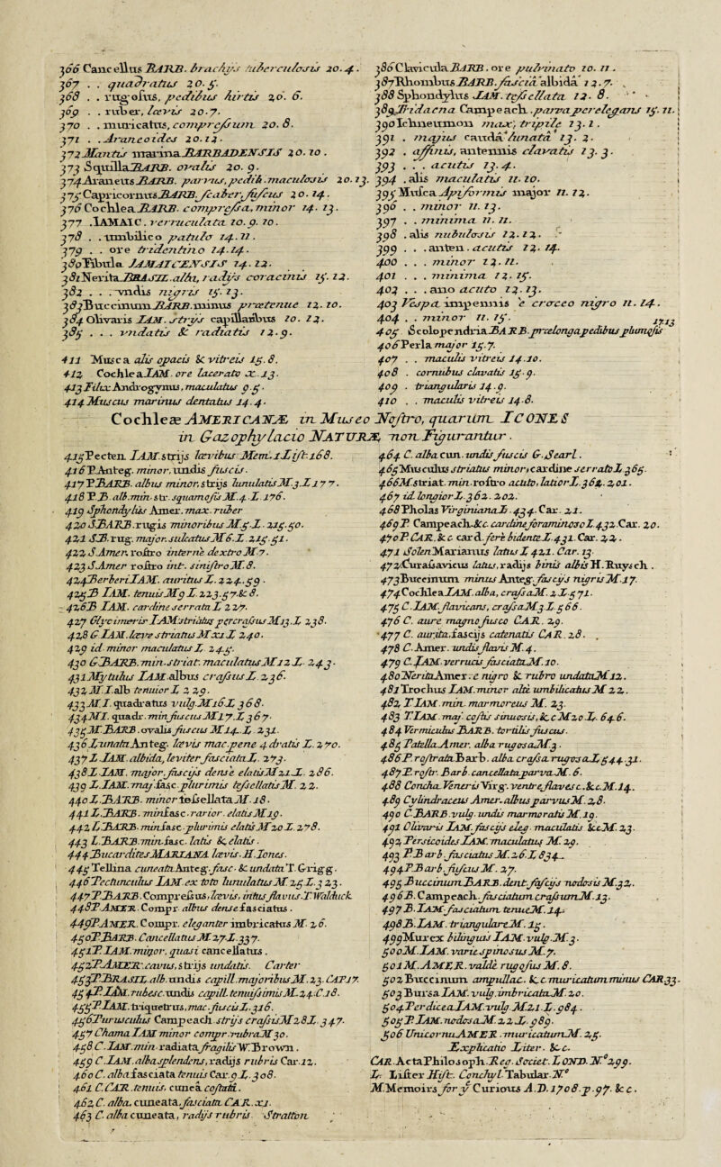 ~\66 Canceling JlAlCB. fame fags dil>07C7i/aJZJ 20.4. 367 . . quadratics 1 o. y. 368 . . rugofus, perfidies Airtzis 2,0. 6. 369 . . ruber, Icevis 20.7. 370 . . muricattts, cozjzpz-e/szczzz- 20.8. j'71 . .Az-azieoiclcj 20.12. J72Mantis vcx3XXXxaJlATl.BADEN'SJS 20.10. 373 ^eyoT^xaCRAIQB. ov-alG 20.9. j7^£j\ianevts JtAJZB. parmts,pedik■ macutoau 20. 23. 37j Capricoimri3_ZL£j^.y£,<:z&v*t/6/&ar ^ o. 24.. j7<?Cochlea_ZLfZlZ?, co7JipTc/scL,Tnz7zoz- 24. 13. 377 .IAMAIC . j-ejzzicuiata 10. p. ?o. 378 . . rtrnbilico paiu.hr 24.12. 2J9 . . oi*e tzmide7iti7io 14-tq-- j^pTibtda JAMAICENSES 24.12- 38z^exxtaJiRASJL.a/hu 7cich,rs corcicdizs 23'. 12- 382 . . .^vnclis 7UJ272J zy. 13. Jc?jBuccxaxacxxJlARB. minus p7-tetE7zue 22- 10. 3 84 Olrvaris JAM. rtrys cap31aia\nxs z0. 12. 383 . . . 7mdatis Sc 7~a.d1a.tij 22-9- 411 Muse a edis qpacis Sc vitreu 13. 8. 412 CochleaX4M. ore taxer-ado cc 13. 41 3TitianAndrogyntLs, maculatus 9.3 . 414M1UCUJ marirau dentahu 14 4- j3dTCkmcula.ZL4.RZ?, ore puivi/iatv zo. n . j^TXKombusJ^jRjJy'^ivitallncla / 2- 7- , 388 Sphondylus JiAM. Tc/s cl/ata 12-9. * 3 8g^JJ- id a r 2i a Camp each. .pczrtnxj?c2-cZe0pmj zy. zz. 390Ichneixmon 7710x3 trzpi/e 23.1. 391 . zzzqjzu eancla* ZurzatcL 13. 2- 2Q2 . afidiis, antexmis cZazmizs 2 2.2. 393 . . . aciitij 13.4. 394 . alis nzxicuZatiJ 22- 20. j cjj'MufcaApi/orjzzzj major 11. 72- 396 . . 7111710T 72. 13. 397 . . 77127117710. 72. 71. 398 .alis nzibzttacrir 22-72- 399 . . . an ten . acutzj 22-24. 400 . . . zzzizzoT 7 2.21. 401 . . . 7717/117710. 7 2- 7p. 403 . . . ano cLcuto 23.23. 403 Vespa. impemns e crcrceo nipro 72.14-. 404 • - 77ZZ/IOT 77. 7y. IflJ 4oy iS c olope ndna-Bvl R B jnxetongapedibuspbimqfis ^O^fPerla major 7y 7- 407 . . macidis vitr-eu 14.10. 408 . cornubus ctavatis lyj- 409 . triangularis 14.9. 410 . . maculis vih-eis 14 8. Cochlea? AMLRJ CATTLE, in Miueo Nqftro, quartan. JTCONZS in Gazojhy Lcicio NATURE non Flipuvandur. ^..TjPecten. I AM. strip laevibus Meat. 1 lift. 168. ^r^P.Anteg-. minor, uncLis Jz.iscis. 417 E3ARB. albus minor, strijs hmuIatisMj.Z 17 “7. 418 ~E.Jb.alb.miTi. str. sqgiamojs M.41 178. 419 Sphondylus Amer. max ■ rider 4 zo SlAKB .rug-is minoribns Jl.y Z ■ ziy.yo. 421 Si-Tug. major.sidaTtusMS-L liy.yi ■ 42Z J.Amer. roftro interne dextro Mr ■ 423 dAmer roftro int. simfb-oM.8. 4Z43erbe7'ilAM. eniritus 1.33,4.39. 4%y3 lAM. tennis Mg 1 zzj.yy.&c 8. - 42,63 TAM. sardine serrahi L z 7/7. 4ZJ Ci}rcimm‘LriAMstrialusporcraJstuMiJ.l Zj8. 42fi 6 iAM.bzme striatics Moci-1 Z40. 4Z9 id minor macidatus 1 Z4-y. 430 &3AjRB. min-striat. TruicuIatiisMlzl 243- 43lMytuhu TAM albus crofsus 1.236- 4J7,MI.Mb teniuor 1 2 39. 433 M. /.quadratics vuicjJMi6l 368- 434MI. quack-. minfiiseusMl 7.13 67. 473M.3AJCB. cyvalujiisensM14- X,. Z3I. 43 6TunatnKn teg. Ice vis mac.pene 4 drabs l.zro. 43yd JAM albida, teviterfasciatal. ztj- 438I JAM. Tnctjor.Jhscijj dense e/atisllzil z86. 43g 1.1 AM. Tnaj is.scplurim.is tefsellatisM. 22- 44ol.3A~KB. minorioiseWaXaiM. 18■ 441J .3AMB ■ minlas, c ■ rarior. etads Mlp ■ 4421/3AJUS. minis.se jjliu'imis elatisMzo 1z78. 443 L ■ 3ATlll. mvviss c. lads 8c.oh.tis. 4443ucaj-ditesMAHIAJSrA Icevis.H. Jones■ 449 Tellina eimeadtAnXcg.fase ■ &C undata T. Grig-g. 4463ectii2iculiLS lAM ex toto lunulatusM. zyl.3 23 - 447T3AR3 Coingxe&v&laivts, intusJhviis.T.Walduck. 448!AtlXH Compr albus densef as0atus . 44p3AttZJl.Compi:. eleganter imbricatusM z6- 4So33aMB. CancellatusM. Z7J337. 4y£P. lAM.miij.or,pitasi cancejlatus . 4y?JPjiMlML~.eavus,strip undatis. Carter 4y fURASIL alb. uadis eapill.maj07n.lusM Z3- CATiy. 43 fP-liM, ruhese.-aixbis capilL tcmiifsimuALzpCjS. 4yyfP.lAM. trig^uetr us, max .Jhseisl.316. 43 6Tur lucutus Camp each strijs crafsisMz8J. 347. 4y76h.ama.lAMminor corryprambraJH30. 4y8 C JAM .min radiatafragdis ~W T> r own . 439 C.JAM.a/basptendms,vadijs rubris Car.iz. 46oC- u/3ufasciata tenuis Ca1-.9l.308. j 461 C.CAJl.tenuis, cunea-CoJlutiL. 462 C. alba, axmeaXa,fas data CAR.xj. 463 C- <r?/Ai cuneata, radys rubris Stratton. 464 C. alba cun. undisfuscis G-dearl. : 46yMxis cuius striadis minor t car dine serratol 363. 466MstxiaA. min voitxo acute, ladorl.362,-201. 467 idhTTijicr 1.362. 202- 468PJiolasVirginixinaJj 434.Qax.2i. 4693 CampeacliJCc. axrdmeforaminoscZ 432 Car. 20. 47oPCaK.!cc eax8.feri.b1dlntel.431.Cas. 22- 471 doten Marlanus lotus 1421. Car. 13 472/fluxMsasritxi& talus, radijs birds alb is H. Huys ch . ^7jBuceimim minusKxiXegfascfs rugrisMl7- 474QochlealAM.alba, ci-afsaM. z ly 71. 473 C.iAM.Jlaviams, a-afsaM.3.1.366. 476 C. aitre magpiefusco CAR. 29■ 477 C. aw:ita,£ascijs catenate CaR.x8■ . 478 C. Amer. undisflams M. 4. 47g C fAM verruas fcuciala-M.io. 480UcritnAm.er. c nigra k-rubra undataMiz. 48lExochus lAM.minor aid. lunbilicatusM22. 482 TlAM min- marmorcus M. 23. 483 TJAM mag'- cojiis sinuosis.iccMzol. 646. 484 VermicubuslARA.toi-dlisfujcus. 483 TaddlaAma-. alba rug as aM.3 . 486F.ro/trataibaxb. alb a crafs amigos eel 344.31. 487F. roftr. Barb, canceliata.pai'im-M. 6- 488 CcTuha.Jenrris~Vixg. venn-efLrvesc.8ccM.l4. 489 Cylindraceus Ama-. aliuspai-vusM. 28- 490 C-3ARB vidg. undis mcu-moralisM.19. 4.9I Clumris iAM-fascgs cleg, maculads iccM. 23- 4g2Fersicoides JAM. maxulalus M. 29. 493 P3 as-b .Jusciabis M. 26. J 834- 494TB orb JJeus M%7- 493 3ucciniurL3ARA.lritTqfcys nedcrsisMgZ, 496B.Cam.peachJudatumcrq/siuTLMi3. 49 7 3 ■ JAMfasciatum, tenueM. 14. 4983. JAM.-triangulartM'. ly. 499~Muxex bduiguis I AM vulgM.3 ■ gooM.lAM. variespinojuj M.y, yolM.AMRR.valde rvgofusM.8. ^o^Bnxccmum ampullae. k-C TTuu-Lcadunnumu CAR.33. 303 Bursa lAM. indg.imbricatuM- 20. 304TerdicealAM.-milg M.2i I.984. 303T Jam. nadcrsaiM. 221.989. 306 IfmcornuAMER .miu-icatumM. 23- iEfXpticatic Titer■ See. Car. ActaPMlos op~b.-R.eg. Cadet. T, OMD- tN~°xgg. Jf lifter JJJt, Concliy/ TatuLar ~2T° Af.Memofrs Jory Curious A D.1708 y .gj. 8c c.