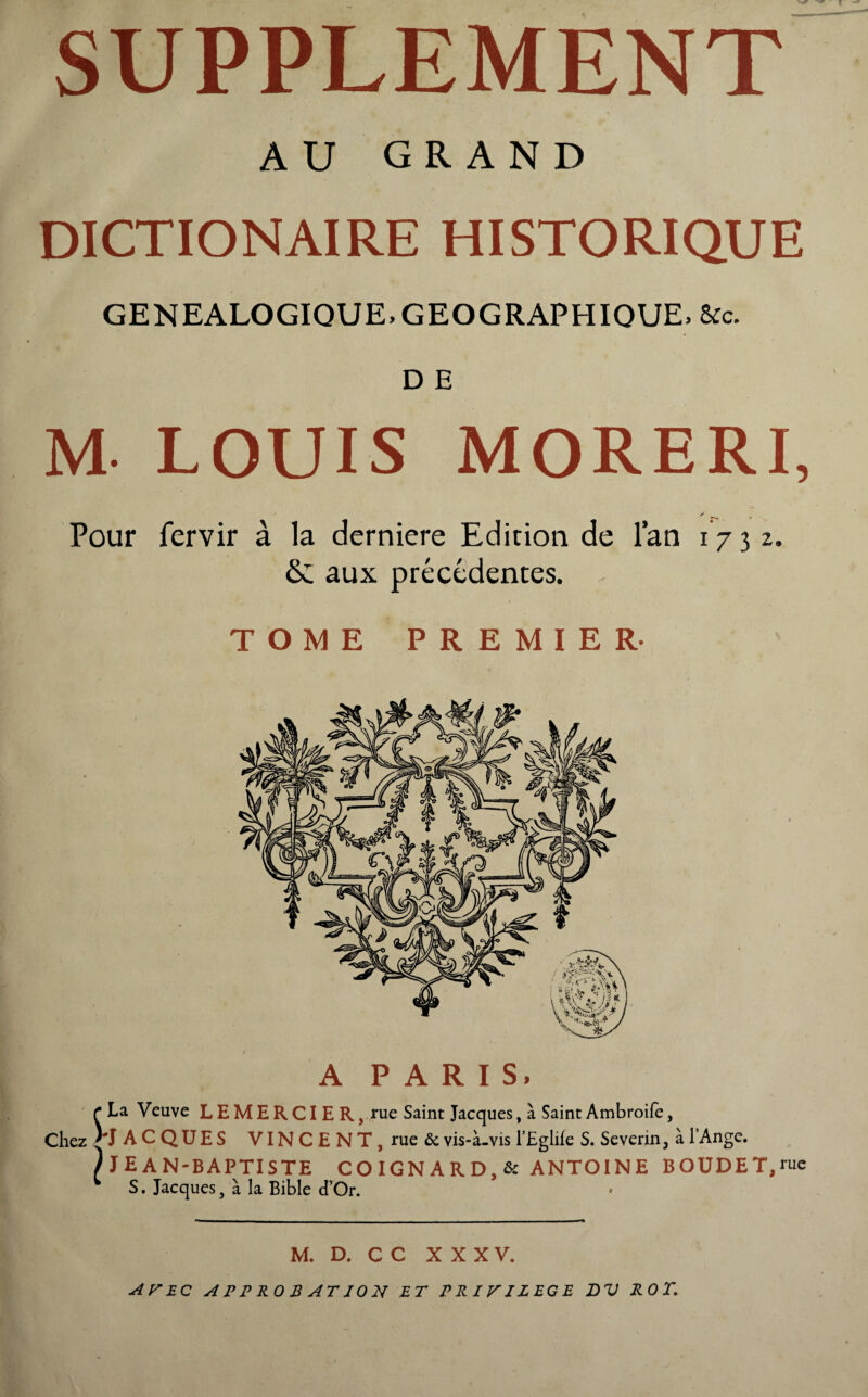 AU GRAND DICTIONAIRE HISTORIQUE GENEALOGIQUE. GEOGRAPHIQUE, &c. D E M LOUIS MORERI, Pour fervir à la derniere Edition de l’an 17 3 2. & aux précédentes. TOME PREMIER- A PARIS, r La Veuve LEMERCIER, rue Saint Jacques, à Saint Ambroife, Chez ^JACQUES VINCENT, rue & vis-à-vis l’Eglile S. Se vérin, à l’Ange. /JEAN-BAPTISTE CO IGN A R D, & ANTOINE BOUDE T, rue w S. Jacques, à la Bible cTOr. M. D. C C XXXV. APEC A PP RO B AT ION ET PRIVILEGE DV ROT