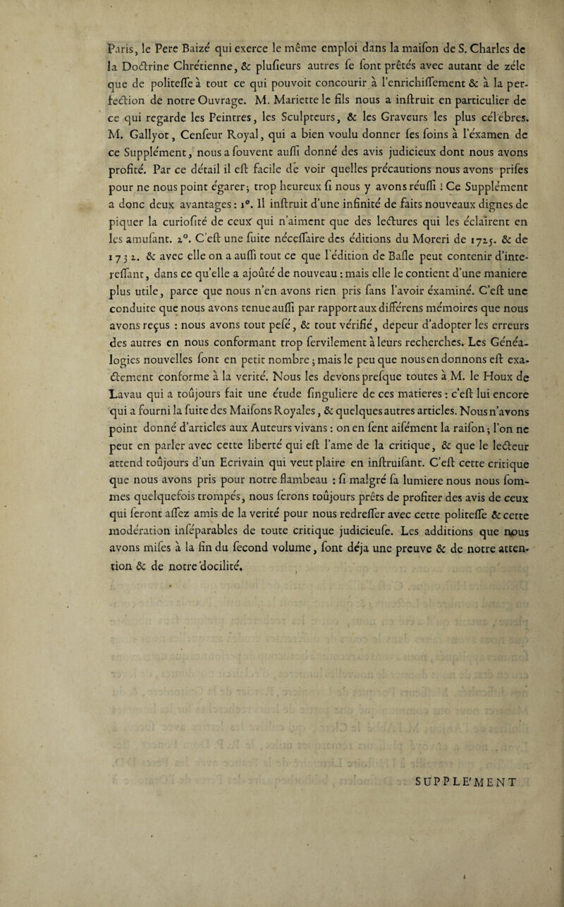 Paris, le Pere Baizé qui exerce le même emploi dans la maifon de S. Charles de la Do&rine Chrétienne, & plufieurs autres fe font prêtés avec autant de zélé que de politefle à tout ce qui pouvoit concourir à l’enrichiflement & à la per¬ fection de notre Ouvrage. M. Mariette le fils nous a inftruit en particulier de ce qui regarde les Peintres, les Sculpteurs, & les Graveurs les plus ceTébres. M. Gallyot, Cenfeur Royal, qui a bien voulu donner (es foins à 1 examen de ce Supplément, nous a fouvent aufii donné des avis judicieux dont nous avons profité. Par ce détail il eft facile de voir quelles précautions nous avons prifes pour ne nous point égarer ; trop heureux fi nous y avons réufli ! Ce Supplément a donc deux avantages : i°. Il inftruit dune infinité de faits nouveaux dignes de piquer la curiofité de ceux' qui n’aiment que des leétures qui les éclairent en les amufant. 2.0. C’eft une fuite nécefiaire des éditions du Moreri de 1715. & de 1731. 6e avec elle on a aufii tout ce que l'édition de Bafie peut contenir d’inte- reflant, dans ce quelle a ajouté de nouveau : mais elle le contient d’une maniéré plus utile, parce que nous n’en avons rien pris fans l’avoir éxaminé. C’eft une conduite que nous avons tenue aufii par rapport aux différens mémoires que nous avons reçus : nous avons tout pefé, & tout vérifié, depeur d’adopter les erreurs des autres en nous conformant trop fervilement à leurs recherches. Les Généa¬ logies nouvelles font en petit nombre 3 mais le peu que nous en donnons eft exa- élement conforme à la vérité. Nous les devons prefque toutes à M. le Houx de Lavau qui a toujours fait une étude finguliere de ces matières : c’eft lui encore qui a fourni la fuite des Maifons Royales, & quelques autres articles. Nous n’avons point donné d’articles aux Auteurs vivans : on en fent aifément la raifon ; l’on ne peut en parler avec cette liberté qui eft l’ame de la critique, & que le le&eur attend toujours d’un Ecrivain qui veut plaire en inftruifant. C’eft cette critique que nous avons pris pour notre flambeau : fi malgré fa lumière nous nous fom- mes quelquefois trompés, nous ferons toujours prêts de profiter des avis de ceux qui feront aftez amis de la vérité pour nous redrefier avec cette politeiïe & cette modération inféparables de toute critique judicieufe. Les additions que nous avons mifes à la fin du fécond volume, font déjà une preuve & de notre ateen» tion Ôc de notre docilité. ■ 1 SUPPLE'MENT J s. ♦