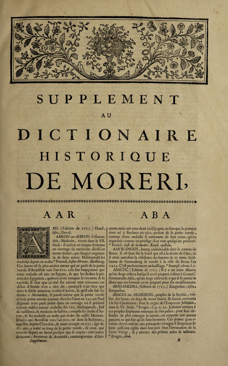 9 AU HISTORIQUE DE MORERE A A R A B A V / AD. (Edition de 1725.) Dutel, lifez., Duval. AARON ou AHRON d'Alexan¬ drie , Médecin , vivoit dans le VII. fiécle : il écrivit en langue Syrienne un ouvrage de médecine divifé en trente traités, que Sergius augmen¬ ta de deux autres. Maferjawaih les traduifit depuis en arabe/ Pocock, hifior.Orient. Abulfarag. Cet Aaron eft le plus ancien auteur qui ait parlé de la petite verole. Il fleurifloit vers l’an 6zz. cela fait îbupçonner que cette maladie eft née en Egypte, & que les Arabes la pri¬ rent des Egyptiens, après en avoir conquis le royaume ôc la capitale. Il faut que ce mal fut encore tout nouveau j car Ælius d’Amide n’en a rien dit, quoiqu’il n’ait vécu que dans le fiécle anterieur à celui d’Aaron, ôc qu’il eût fait lès études à Alexandrie. Il paraît même que la petite verole n’étoit point encore connue chez les Grecs en 641 .car Paul Æginete n’en parle point dans un ouvrage où il prétend n’avoir oublié aucune maladie. En 6 83. Maferjawaih , Juif de naiftance, & médecin de Bafora, compila les écrits d’Aa¬ ron , & les traduifit en arabe par ordre du calife Merwan. Rhafés qui fleuriftoit vers l’an 900. né dans la Baéhriane , appcllée depuis Chorafan, ôc mort aveugle en 9 3 2 , âgé de 80. ans, a traité au long de la petite verole , ôc ceux qui vinrent depuis ne firent prefque que le copier : entr’autres Avicenne , Avenzoar ôc Averroès, contemporains d’Avi- Supplcment. cenne,mais nés tous deux en Efpagne, au lieu que le premier étoit né à Bochera en 980. parlent de la petite verole , comme d’une maladie fi commune de leur tems, qu’on regardoit comme un prodige d’eil voir quelqu’un prefervé. * Freind, hijl. de la medec. Ejufd. epijlola. AARWANGEN, bourg confiderable dans le canton de Berne. Il eft fitué fur le bord qui eft à la droite de l’Are, ôc il étoit autrefois la réfidence des barons de ce nom. Guil¬ laume de Grunenberg le vendit à la ville de Berne l’an 143 z. C’eft prefentement un bailliage. * Stumpf. chron. 1.7. ABACUC ( Edition de 17Z 5. ) Il y a un autre Abacuc qu’un Ange enleva lorfqu’il avoit préparé à dîner à fes moif- fonneursj&c.fi/èc, qu’un Ange enleva ôc à qui il fit porter le dîner que cet homme avoit préparé pour fes moiftonneurs. AB AG AMEDRI. ( Edition de 17Z5.) Zauguebar, lifez. $ Zanguebar. ABAGES ou ABASGIENS, peuples de la Scythie, voi- fins des Saces, en deçà du mont Imaüs. Ils furent convertis à la foi Chrétienne, fous le régné de l’Empereur Juftinien , dans le VI. fiécle. * Evagre, /. 4. c. 22. Juftinien envoya à ces peuples Euphratas eunuque de fon palais, pour leur dé¬ fendre de plus outrager la nature} en coupant aux jeunes garçons ce qui fait qu’ils font hommes. Ces jeunes gens é- toient élevés enfuite aux principales charges. L’Empereur fit bâtir aufiî une églife dans leur pais fous l’invocation de la fainte Vierge , ôc y envoya des prêtres zelez ôc inftruits. * Evagre, ibid.