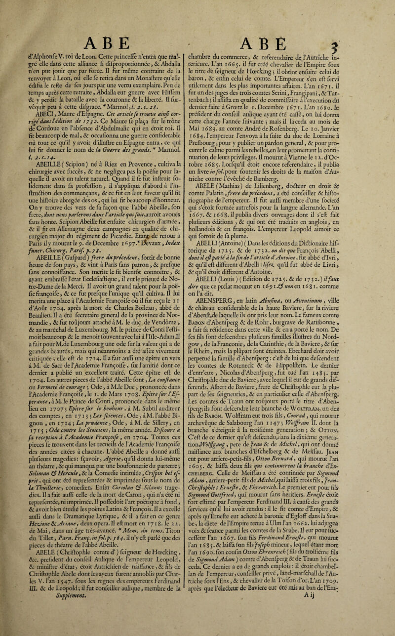 AB E d’Alphonfe V. roi de Leon. Cette princeilè n’entrà que ma,~ gré elle dans cette alliance fi difproportionnée, 8c Abdalla n’en put jouir que par force. Il fut même contraint de la renvoyer à Leon, où elle fe retira dans un Monaftere quelle édifia le refte de fes jours par une vertu exemplaire. Peu de temps après cette retraite, Abdalla eut guerre avec Hilfem 8c y perdit la bataille avec la couronne 8c la liberté. Il fiur- vêquit peu à cette difgrace. * Marmol, 1. 2.c. 28. ABECI, Maure d’Efpagne. Cet article fe trouve ainfi cor¬ rigé dans £ édition de 1732. Ce Maure fe plaça fur le trône de Cordoue en l’abfence d’Abdulmalic qui en étoit roi. Il fit beaucoup de mal, & occafionna une guerre conliderable où tout ce qu’il y avoit d’illuftre en Efpagne entra, ce qui lui fit donner le nom de la Guerre des grands. * Marmol. /. 2. c.14. ABEILLE ( Scipion ) né â Riez en Provence , cultiva la chirurgie avec fucçès, 8c ne négligea pas la poëfie pour la¬ quelle il avoit un talent naturel. Quand il fe fut inftruit fo- iidement dans fa profeiîion, il s’appliqua d’abord à l’in- ftruétion des commençans, 8c ce fut en leur faveur qu’il fit une hiftoire abrégée des os, qui lui fit beaucoup d’honneur. On y trouve des vers de fa façon que l’abbé Abeille, fon frere, dont nous parlerons dans l'article qui fuit, auroit avoués fans honte. Scipion Abeille fut enfuite chirurgien d’armée, & il fit en Allemagne deux campagnes en qualité de chi¬ rurgien major du régiment de Picardie. Etant de retour à Paris il y mourut le 5?. de Décembre 1 dp7.* Revaux, Index funer. Chtrurg. Par if p. 78. ABEILLE ( Gafpard ) frere du precedent, fortit de bonne heure de fon pays, 8c vint à Paris fans patron, & prefque fans connoiifance. Son mérité le fit bientôt connoïtre, 8c ayant embraifé l’état Ecclefîaftique, il eut le prieuré de No¬ tre-Dame de la Merci. Il avoit un grand talent pour la poë¬ fie françoife, 8c ce fut prefque l’unique qu’il cultiva. Il lui mérita une place à l’Academie Françoife où il fut reçu le 11 d’Août 1704. après la mort de Charles Boileau , abbé de Beaulieu. Il a été fecretaire general de la province de Nor¬ mandie , 8c fut toujours attaché à M. le duc de Vendôme , 8c au maréchal de Luxembourg. M. le prince de Conti l’efti- moitbeaucoup & le menoitfouventavecluiàl’Ille-Adam.Il a fait pour M.de Luxembourg une ode fur la valeur qui a de grandes beautés, mais qui néanmoins a été allez vivement critiquée ; elle eft de 1714. Il a fait aulîî une épître en vers à M. de Saci de l’Academie Françoife, fur l’amitié dont ce dernier a publié un excellent traité. Cette épître eft de 1704. Les autres pièces de l’abbé Abeille font, La confiance ou 1er me té de courage ; Ode, à M.le Duc , prononcée dans l’Academie Françoife, le 1. de Mars 1708. Epître fur L'Efi perance, à M. le Prince de Conti, prononcée dans le même lieu en 1707 3 Epître fur le bonheur, à M. Subtil auditeur des comptes, en 17135 Les fciences, Ode, àM. l’abbé Bi¬ gnon , en 1714 5 Læ prudence, Ode , à M. de Sillery, en 1715 3 Ode contre les Stoïciens, la même année. Dif ours à fa réception d L'Academie Françoife , en 1704. Toutes ces pièces fe trouvent dans les recueils de l’Academie Françoife des années citées à chacune. L’abbé Abeille a donné aufïî plufieurs tragédies: fçavoir, Agerie,qu’il donna lui-même au théâtre, 8c qui manqua par une boufonnerie du parterre 3 Soliman 85 Hercule, 8c la Comedie intitulée, Crifpin bel ef- prit, qui ont été reprefentées 8c imprimées fous le nom de la Thuillerie, comédien. Enfin Conolan 85 Silanus tragé¬ dies. Il a fait aulîî celle de la mort de Caton, qui n’a été ni reprefentée, ni imprimée. Il polîèdoit l’art poétique à fond, 8c avoit bien étudié les poètes Latins 8c François. Il a excellé aulîî dans le Dramatique Lyrique, 8c il a fait en ce genre Hez.ione 8c Ariane, deux opéra. Il eft mort en 1718• le 22. de Mai, dans un âge très-avancé. * Me m. du tems. Titon du Tillet, Parn. Franç. infol.p. n’y eft parlé que des pièces de théâtre de l’abbé Abeille. ABELE ( Chriftophle comte d’) feigneur de Hœcking , 8cc. prefident du confeil Aulique de l’empereur Léopold, 8c miniftre d’état, étoit Autrichien de naifïànce, 8c fils de Chriftophle Abc le dont les ayeux furent annoblis par Char¬ les V. l’an 1547. fous les régnés des empereurs Ferdinand III. 8c de Léopold 3 il fut confeiller aulique, membre de la Supplément. A B E î chambre du commerce, 8c référendaire de l’Autriche in¬ térieure. L’an 1665. il fut créé chevalier de l’Empire fous le titre de feigneur de Hœcking 3 il obtint enfuite celui de baron, 8c enfin celui de comte. L’Empereur s’en eft fervi utilement dans les plus importantes affaires. L’an 1671. il fut un des juges des trois comtes Serini, Frangipani, 8c Tat- tenbàch 3 il afiïfta en qualité de commiflàire à l’execution du dernier faite à Grœtz le 1. Décembre 1671. L’an 1680. le préfident du confeil aulique ayant été cafte, on lui donna cette charge l’année fuivante 3 mais il la céda au mois de Mai 1683.au comte André deRofenberg. Le 1 o. Janvier 1684- l’empereur l’envoya à la fuite du duc de Lorraine à Prefbourg, pour y publier un pardon general, 8c pour pro¬ curer le calme parmi les rebellcs,en leur promettant la conti¬ nuation de leurs privilèges. Il mourut à Vienne le 12. d’Oc- tobre 1685. Lorfqu’il étoit encore référendaire, il publia un livre in fol. pour foutenir les droits de la maifon d’Au¬ triche contre l’évêché de Bamberg. ABELË ( Mathias ) de Lilienberg, doéteur en droit 8t comte Palatin, frere du précèdent, a été confeiller 8c hifto- riographe de l’empereur. Il fut aulîî membre d’une focieté qui s’étoit formée autrefois pour la langue allemande. L’an 1667.8c 1668. il publia divers ouvrages dont il s’eft fait plufieurs éditions , & qui ont été traduits en anglois, en hollandois 8c en françois. L’empereur Léopold aimoit ce qui fortoit de fa plume. ABELLI (Antoine) ( Dans les éditions du Diélionaire his¬ torique de 17I5. & de 1732. on dit ^François Abelli, dont il eft parlé à la fin de l'article d'Antoine, fut abbé d’Ivri, & qu’il eft different d’Abelli : lifez. qu’il fut abbé de Livri » 8c qu’il étoit different d’Antoine. ABELLI (Louis ) ( Edition de 172 5. 8c de 1732.) il faut dire que ce prélat mourut en i6px.85 non en 16 81. comme on l’a dit. ABENSPERG, en latin Abuftna, ou Aventinum , ville 8c château confîderable de la haute Bavière, fur la riviere d’Abenft,de laquelle ils ont pris leur nom. Le fameux comte Babon d’Abenfperg & de Rohr, burgrave de Ratilbonne , a fait fa réfidence dans cette ville 8c en a porté le nom. De fes fils font defeendues plufieurs familles illuftres du Nord- govv, de laFranconie, delà Carinthie, de la Bavière, & fur le Rhein, mais la plûpart font éteintes. Eberhard doit avoir perpétué la famille d’Abenfperg : c’eft de lui que defeendent les comtes de Roteneck 8c de Hippoiftein. Le dernier d’entr’eux , Nicolas d’Abenfperg , fut tué l’an 1485. par Chriftophle duc de Bavière, avec lequel il eut de grands dif¬ férends. Albert de Bavière, frere de Chriftophle eut la plu¬ part de fes feigneuries, 8c en particulier celle d’Abenfperg. Les comtes de Traim ont toujours porté le titre d’Aben- fperg3 ils font defeendre leur branche de WolFfram, un des fils de Babon. Wolffram eut trois fils, Conrad, qui mourut archevêque de Salzbourg l’an 1147; Wolffram II. dont la branche s’éteignit à la troifîéme génération 3 8c Otioni C’eft de ce dernier qu’eft defcendu,dans la dixiéme genera- tion,Woljfgang, pere de fean 8c de Michel, qui ont donné naifïànce aux branches d’Efchelberg 8c de Meiftàu. Jean eut pour arriere-petit-fils, Otton Bernard, qui mourut l’art 1605. 8c laiflà deux fils qui continuèrent la branche d’Es- chelberg. Celle de Meiftàu a été continuée par Sigmond Adam , arriere-petit-fils de Michel,qui laiftà trois fils, fean- Chnftophle ; Ernefte, 8c Ehrenreich. Le premier eut pour fils Sigmond Gottfried, qui mourut fans heritiers. Ernefte étoit fort eftimé par l’empereur Ferdinand III. à caufe des grands fervices qu’il lui avoit rendus : il le fit comte d’Empire, 8c après qu’Ernefte eut acheté la baronie d’Egloff dans la Sua- be, la diete de l’Empire tenue à Ulm l’an 166 2. lui adjugea voix 8c feance parmi les comtes de la Suabe. Il eut pour fiuc- cefleur l’an 1667. fon fils Ferdinand Ernefte, qui mourut l’an 16 8 5.8c laiflà fon fils cfofeph mineur, lequel étant mort l’an 1690. fon coufin Otton Ehrenreich (fils du troifîéme fils de Sigmond Adam ) comte d’Abenfperg & de Traun lui fuc- ceda. Ce dernier a eu de grands emplois : il étoit chambel¬ lan de l’empereur,confeiller privé, land-marfchallde l’Au¬ triche fous l’Ens , & chevalier de la Toifon d’or. L’an 1709. après que l'électeur de Bavière eut été mis au ban de I’£m-