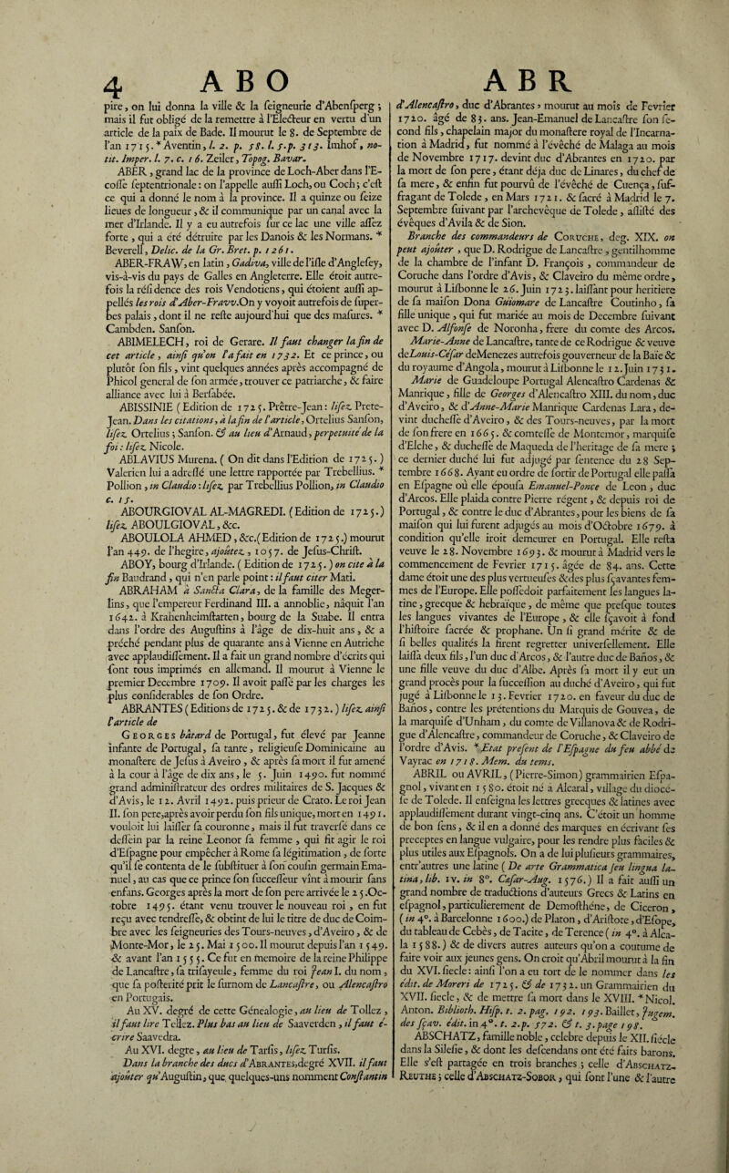 pire, on lui donna la ville 8c la feigneurie d’Abenfperg -, mais il fut obligé de la remettre à l’Eleéteur en vertu d’un article de la paix de Bade. Il mourut le 8. de Septembre de l’an 1715.* Aventin,/. 2. p. 38. l.j.p. 313. Imhof, no- tit. Imper. I. 7. c. 1 6. Zeiler, Topog. Bavar. ABER , grand lac de la province de Loch-Aber dans l’E- coflè feptentrionale : on l’appelle aulll Loch, ou Coch; c’eft ce qui a donné le nom à la province. Il a quinze ou feize lieues de longueur, 8c il communique par un canal avec la mer d’Irlande. U y a eu autrefois fur ce lac une ville alfez forte , qui a été détruite par les Danois &c les Normans. * Beverell, Délie, de la Gr. Br et. p. 1261. ABER-FRAW5 en latin, Gadiva, ville de l’ifle d’Anglefey, vis-à-vis du pays de Galles en Angleterre. Elle étoit autre¬ fois la réfidence des rois Vendotiens, qui étoient auffi ap- ellés les rois dl Aber-Fravv.On y voyoit autrefois de fuper- es palais, dont il ne refte aujourd’hui que des mafures. * Cambden. Sanfon. ABIMELECH, roi de Gerare. Il faut changer la fin de cet article , atnfi ejuon la fiait en 1732. Et ce prince, ou plutôt fon fils , vint quelques années après accompagné de Phicol general de fon armée, trouver ce patriarche, 8c faire alliance avec lui à Berfabée. ABISSINIE ( Edition de 17 2 5. Prêtre-Jean : lifez. Prete- Jean. Dans les citations, a lafin de C article, Ortelius Sanfon, lifez Ortelius ; Sanfon. 83 au lieu D’Arnaud, perpétuité de la foi: lifez Nicole. ABLAVIUS Murena. ( On dit dans l’Edition de 17 2.5. ) Valerien lui a adrefïé une lettre rapportée par Trebellius. * Pollion ,m Claudio:lifez. par Trebellius Pollion, in Claudio C-* IS • ABOURGIOVAL AL-MAGREDI. ( Edition de 1725.) lifez. ABOULGIOVAL, 8cc. ABOULOLA. AHMED, 8cc.( Edition de 1725.) mourut l’an 449. de l’hegire, ajoutez., 10 57. de Jefus-Chrift. ABOY, bourg d’Irlande. ( Edition de 172 5. ) on cite a la fin Baudrand , qui n’en parle point : il faut citer Mati. ABRAHAM a SanSla Clara, de la famille des Meger- lins, que l’empereur Ferdinand III. a annoblie, naquit l’an 1642. à Krahenheimftatten, bourg de la Suabe. Il entra dans l’ordre des Auguftins à l’àge de dix-huit ans, 8c a préché pendant plus de quarante ans à Vienne en Autriche avec applaudilîèment. Il a fait un grand nombre d’écrits qui font tous imprimés en allemand. Il mourut à Vienne le premia: Décembre 1709. Il avoit paffé par les charges les plus confiderables de fon Ordre. ABRANTES ( Editions de 1725. & de 1732.) lifez. ainfi C article de Georges bâtard de Portugal, fut élevé par Jeanne infante de Portugal, la tante, religieufe Dominicaine au monaftere de Jefus à Aveiro , 8c après fa mort il fut amené à la cour à l’àge de dix ans, le 5. Juin 1490. fut nommé grand adminiftrateur des ordres militaires de S. Jacques 8c d’Avis,le 12. Avril 1492. puis prieur de Crato. Leroi Jean II. fon pere,après avoir perdu fon fils unique, mort en 1491» vouloit lui lailîèr fa couronne, mais il fut traverfé dans ce defièin par la reine Leonor fa femme , qui fit agir le roi d’Efpagne pour empêcher à Rome fa légitimation, de forte qu’il fe contenta de le fubftituer à fon coufin germain Ema- nuel, au cas que ce prince fon fuccefièur vînt à mourir fans enfans. Georges après la mort de fon pere arrivée le 2 5 .Oc¬ tobre 1495. étant venu trouver le nouveau roi, en fut reçu avec tendreiïè, 8c obtint de lui le titre de duc de Coim- bre avec les feigneuries des Tours-neuves, d’Aveiro, 8c de Monte-Mor, le 2 5. Mai x 5 00. Il mourut depuis l’an 1549. 8c avant l’an 15 5 5. Ce fut en mémoire de la reine Philippe de Lancaftre, fa trifayeule, femme du roi Jean I. du nom , que fa pofterité prit le furnom de Lancafire, ou Alêneafiro en Portugais. Au XV. degré de cette Généalogie, au lieu de Tollez , il faut lire Teilez. Plus bas au lieu de Saaverden , il faut é- cnre Saavedra. Au XVI. degre, au lieu de Tarfis, lifez. Turfis. Dans la branche des ducs <f’ABRANTES,degré XVII. ilfaut ajouter <p’Auguftin, que. quelques-uns nomment Confiant in cC Alêne afiro, duc d’Abrantes > mourut au mois de Février 1720. âgé de 83. ans. Jean-Emanuel de Lan cadre fon fé¬ cond fils, chapelain major du monaftere royal de l’Incarna¬ tion à Madrid, fut nommé à l’évêché de Malaga au mois de Novembre 1717. devint duc d’Abrantes en 1720. par la mort de fon pere, étant déjà duc de Linares, du chef de fa mere, & enfin fut pourvu de l’évêché de Cuença, fuf- fragant de Tolede, en Mars 17 21. 8c facré à Madrid le 7. Septembre fuivantpar l’archevêque de Tolede , allifté des évêques d’Avila 8c de Sion. Branche des commandeurs de Coruche , deg. XIX. on peut ajouter , que D. Rodrigue de Lancaftre , gentilhomme de la chambre de l’infant D. François , commandeur de Coruche dans l’ordre d’Avis, 8c Clavciro du même ordre , mourut àLi/bonnele 26. Juin i72 5.1ailîàntpour heritiere de fa maifon Dona Guiomare de Lancaftre Coutinho, fa fille unique , qui fut mariée au mois de Décembre fuivant avec D. Alfonfe de Noronha, frere du comte des Arcos. Marie-Anne de Lancaftre, tante de ce Rodrigue 8c veuve deLouis-Cefar deMenezes autrefois gouverneur de la Baie Sc du royaume d’Angola, mourut à Liibonne le 12 .Juin 1731. Marie de Guadeloupe Portugal Alencaftro Cardenas 8c Manrique, fille de Georges d’Alencaftro XIII. du nom, duc d’Aveiro, 8c d’Anne-Marie Manrique Cardenas Lara, de¬ vint ducheflè d’Aveiro, & des Tours-neuves, par la mort de fon frere en 1665. 8c comtelle de Montemor, marquife d’Elche, 8c ducheflè de Maqueda de l’heritage de fa mere ; ce dernier duché lui fut adjugé par fentence du 2 8 Sep¬ tembre 1668. Ayant eu ordre de fortir de Portugal elle pallà en Efpagne ou elle époufa Emanuel-Ponce de Leon , duc d’Arcos. Elle plaida contre Pierre régent, 8c depuis roi de Portugal, 8c contre le duc d’Abrantes, pour les biens de fa maifon qui lui furent adjugés au mois d’Odobre 1679. à condition quelle iroit demeurer en Portugal. Elle refta veuve le 2 8 - Novembre 1G <3 3. 8c mourut à Madrid vers le commencement de Février 1715. âgée de 84. ans. Cette dame étoit une des plus vertueufes &des plus fçavantes fem¬ mes de l’Europe. Elle pofïèdoit parfaitement les langues la¬ tine , grecque 8c hébraïque, de même que prefque toutes les langues vivantes de l’Europe , 8c elle fçavoit à fond l’hiftoire facrée 8c prophane. Un fi grand mérite 8c de fi belles qualités la firent regretter univerfellement. Elle laiilà deux fils, l’un duc d'Arcos, Sc l’autre duc de Banos, & une fille veuve du duc d’Albe. Après fa mort il y eut un grand procès pour la fucceifion au duché d’Aveiro, qui fut jugé à Liibonne le 13. Février 1720. en faveur du duc de Banos, contre les prétentions du Marquis de Gouvea, de la marquife d’Unham, du comte de Viflanova& de Rodri¬ gue d’Alcncaftre, commandeur de Coruche, 8c Claveiro de l’ordre d’Avis. * Etat prefent de l'Efpaone du feu abbé de Vayrac en 1718. Mem. du tems. ABRIL ou AVRIL, (Pierre-Simon) grammairien Efpa- gnol, vivant en 15 So. étoit né a Alcaral, village du diocé- Ic de Tolede. Il enfeigna les lettres grecques & latines avec applaudilîèment durant vingt-cinq ans. C’étoit un homme de bon fens, & il en a donné des marques en écrivant fes préceptes en langue vulgaire, pour les rendre plus faciles 8c plus utiles aux Efpagnols. On a de luiplufieurs grammaires, entr’autres une latine ( De arte Grammatica Jeu hngua la- tina, lib. iv. in 8°. C&far-Aug. 1576.) Il a fait aufîî un grand nombre de traduélions d’auteurs Grecs 8c Latins en efpagnol,particulièrement de Demofthéne, de Cicéron, ( in 4°. à Barcelonne 1600.) de Platon, d’Ariftote, d’Efope, du tableau de Cebès, de Tacite, de Terence ( in 40. à Alca- la 15 88.) 8c de divers autres auteurs qu’on a coutume de faire voir aux jeunes gens. On croit qu’Abril mourut à la fin du XVI. fiecle : ainfi f on a eu tort de le nommer dans les édit, de Moreri de 1725. 83 de 1732.un Grammairien du XVII. fiecle, 8c de mettre fa mort dans le XVIII. *Nico 1. Anton. Bibhoth. Hifp. t. 2. pag. 172. 193. Baillct, Jugem. des fçav. édit, in 40. t. 2.p. 772. 831. 3.page 1 pg. ABSCHATZ, famille noble, célébré depuis le XII. fiécle dans la Silefie, 8c dont les defeendans ont été faits barons. Elle s’eft partagée en trois branches.; celle d’Abschatz- Reuthe ; celle d’AsscHATZ-SoBOR, qui font l’une & l'autre