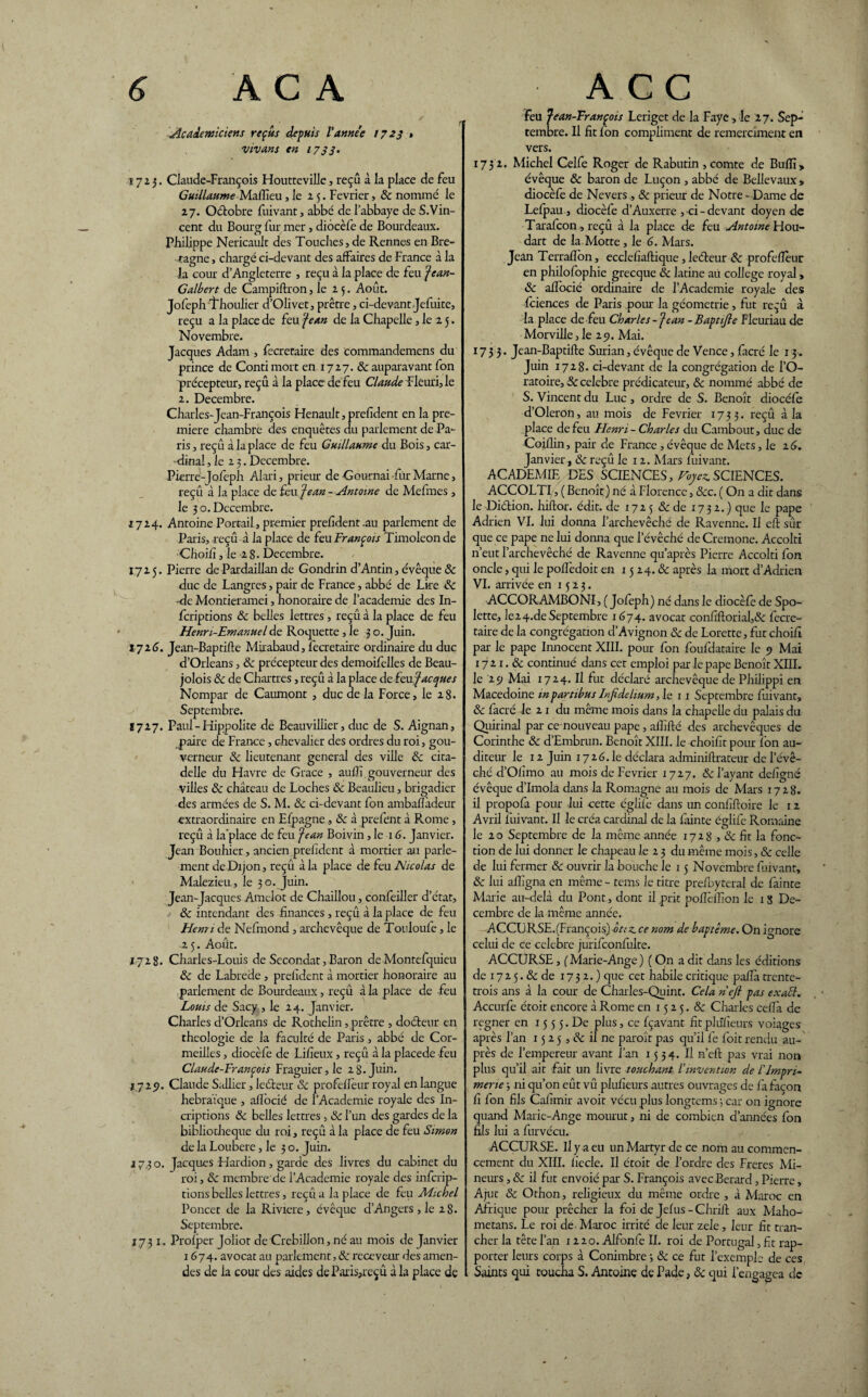 Académiciens reçus depuis l'anne'e 1723 * vivant en 1733* î 7 2 5. Claude-François Houtteville, reçu à la place de feu Guillaume Mafîîeu, le 25. Février, & nommé le 27. Oétobre fuivant, abbé de l’abbaye de S.Vin- cent du Bourg fur mer, diocèfe de Bourdeaux. Philippe Nericault des Touches, de Rennes en Bre¬ tagne , chargé ci-devant des affaires de France à la la cour d’Angleterre , reçu à la place de feu jean- Galbert de Campiftron , le 25. Août. Jofeph ïhoulier d’Olivet, prêtre, ci-devant Jefuite, reçu a la place de feu jean de la Chapelle, le 2 5. Novembre. Jacques Adam , fecreraire des commandemens du prince de Contimort en 1727. & auparavant fon précepteur, reçû à la place de feu Claude Fleuri, le 2. Décembre. Charles-Jean-François Henault, prefdent en la pre¬ mière chambre des enquêtes du parlement de Pa¬ ris , reçû à la place de feu Guillaume du Bois, car¬ dinal , le 2 3. Décembre. Pierre-Jofeph Alari, prieur de Cournai fur Marne, reçû à la place de feu 'jean - Antoine de Mefmes , le 3 o. Décembre. 17 24. Antoine Portail, premier prefident.au parlement de Paris, reçû à la place de feu François Timoleonde Choifî, le 2 8. Décembre. 1725. Pierre de Pardaillan de Gondrin d’Antin, évêque & duc de Langres, pair de France, abbé de Lke 8c •de Montieramei, honoraire de l’academie des In- fcriptions & belles lettres , reçû à la place de feu Henn-Emanuel de Roquette , le 3 o. Juin. 1716. J ean-Baptifle Mirabaud, fecretaire ordinaire du duc d’Orléans, 8c précepteur des demoifelles de Beau- jolois 8c de Chartres, reçû à la place de feu jacquêt Nompar de Caumont , duc de la Force, le 28. Septembre. Ï727. Paul - Hippolite de Beauvillier, duc de S. Aignan, paire de France, chevalier des ordres du roi, gou¬ verneur 8c lieutenant general des ville 8c cita¬ delle du Havre de Grâce , auffi.gouverneur des villes 8c château de Loches 8c Beaulieu, brigadier des armées de S. M. 8c ci-devant fon ambafïàdeur extraordinaire en Efpagne, & à prefent à Rome, reçû à la'place de feu jean Boivin, le 16. Janvier. Jean Bouhier, ancien prefident à mortier an parle¬ ment de Dijon, reçû à la place de feu Nicolas de Malezieu, le 30. Juin. Jean-Jacques Amelot de Chaillou, confeiller d’état, 8c intendant des finances , reçû à la place de feu Hemi de Nefmond , archevêque de Touloufe, le 2 5. Août. 1728. Charles-Louis de Secondât, Baron de Montefquieu 8c de Labrede, prefident à mortier honoraire au parlement de Bourdeaux, reçû à la place de feu Louis de Sacy, le 24. Janvier. Charles d’Orléans de Rothelin, prêtre , docteur en théologie de la faculté de Paris, abbé de Cor- meilles, diocèfe de Lifieux , reçû à la placede feu Claude-François Fraguier,le 28.Juin. 1729. Claude S;Jlier, leéteur 8c profefïèur royal en langue hébraïque , aflbcié de l’Academie royale des In- criptions 8c belles lettres, 8c l’un des gardes de la bibliothèque du roi, reçû à la place de feu Simon de la Loubere, le 30. Juin. 17,30. Jacques Hardion, garde des livres du cabinet du roi, 8c membre'de l’Academie royale des inferip- tions belles lettres, reçû a la place de feu Michel Poncet de la Riviere, évêque d’Angers , le 28. Septembre. 1731. Prof per Joliot deCrebillon, né au mois de Janvier 1674. avocat au parlement, & receveur des amen¬ des de la cour des aides de Paris,reçû à la place de feu jean-François Lerigct de la Faye, le 27. Sep¬ tembre. Il fit fon compliment de remercîment en vers. 1732. Michel Celfe Roger de Rabutin , comte de Buffi> évêque & baron de Luçon , abbé de Bellevaux , diocèfe de Nevers , 8c prieur de Notre- Dame de Lefpau., diocèfe d’Auxerre , ci-devant doyen de Tarafcon, reçû à la place de feu Antoine Hou- dart de la Motte, le 6. Mars. Jean Terraflbn, ecclefiaftique, leéteur 8c profefïèur en philofophie grecque 8c latine au college royal, 8c aflbcié ordinaire de l’Academie royale des feiences de Paris pour la géométrie, fut reçû à la place de feu Charles -jean -Baptijle Fleuriau de Morville, le 25). Mai. 1733. Jcan-Baptifte Surian, évêque de Vence, facré le 13. Juin 1728. ci-devant de la congrégation de l’O¬ ratoire, 8c célébré prédicateur, 8c nommé abbé de S. Vincent du Luc , ordre de S. Benoît diocèfe d’Oleron, au mois de Février 1733. reçû à la place de feu Henri-Charles du Cambout, duc de Coillin, pair de France , évêque de Mets, le 16. Janvier , 8c reçû le 12. Mars fuivant. ACADEMIE DES SCIENCES, Voyez. SCIENCES. ACCOLTI, ( Benoît ) né à Florence, 8cc. ( On a dit dans le Diétion. hiftor. édit, de 1725 &de 1732.) que le pape Adrien VI. lui donna l’archevêché de Ravenne. Il eft sûr que ce pape ne lui donna que l’évêché de Cremone. Accolti n’eut l’archevêché de Ravenne qu’après Pierre Accolti fon oncle, qui le pofîèdoit en 15 24.8c après la mort d’Adrien VI. arrivée en 1523. ACCORAMBONI, ( Jofeph) né dans le diocèfe de Spo- lette, le24.de Septembre 1674. avocat confiftorial,& fecre¬ taire de la congrégation d’Avignon 8c de Lorette, fut choifî par le pape Innocent XIII. pour fon foufdataire le 9 Mai 172 1.8c continué dans cet emploi par le pape Benoît XIII. le 29 Mai 1724. Il fut déclaré archevêque de Philippi en Macedoine mpartibus Injîdelium, le 11 Septembre fuivant, 8c facré le 2 1 du même mois dans la chapelle du palais du Quirinal par ce nouveau pape, allifté des archevêques de Corinthe 8c d’Embrun. Benoît XIII. le choifit pour fon au¬ diteur le 12 Juin 1726. le déclara adminiftrateur de l’évê¬ ché d’Ofimo au mois de Février 1727. & l’ayant defigné évêque d’Imola dans la Romagne au mois de Mars 1728. il propofa pour lui cette églifè dans un confiftoire le 1 2 Avril fuivant. Il le créa cardinal de la fainte églife Romaine le 2 o Septembre de la même année 17 2 8,8c fit la fonc¬ tion de lui donner le chapeau le 2 3 du même mois, 8c celle de lui fermer 8c ouvrir la bouche le 15 Novembre fuivant, 8c lui affigna en même - tems le titre prefoyteral de fainte Marie au-delà du Pont, dont il prit poflèffion le 1 S Dé¬ cembre de la même année. ACCURSE.(François) otiz. ce nom de baptême. On ignore celui de ce célébré jurifconfulte. ACCURSE, ( Marie-Ange ) ( On a dit dans les éditions de 1725. & de 1732.) que cet habile critique paflà trente- trois ans à la cour de Charles-Quint. Cela neft pas exact. Accurfe étoit encore à Rome en 15 2 5. 8c Charles cefla de regner en 15 5 5. De plus, ce fçavant fit plûfieurs voiages après l’an 15 2 5,8c il ne paroit pas qu’il fe foit rendu au¬ près de l’empereur avant l’an 1534. Il n’efl pas vrai non plus qu’il ait fait un livre touchant l’invention de l’Impri¬ merie -, ni qu’on eût vû plufieurs autres ouvrages de fa façon fi fon fils Cafimir avoir vécu plus longtems ; car on ignore quand Marie-Ange mourut, ni de combien d’années fon fils lui a furvécu. ACCURSE. Il y a eu un Martyr de ce nom au commen¬ cement du XIII. fiecle. Il étoit de l’ordre des Freres Mi¬ neurs , 8c il fut envoié par S. François avec Berard, Pierre, Ajut & Othon, religieux du même ordre , à Maroc en Afrit]ue pour prêcher la foi de Jefus -Chrifl aux Maho- metans. Le roi de Maroc irrité de leur zele, leur fit tran¬ cher la tête l’an 1220. Alfonfe II. roi de Portugal, fit rap¬ porter leurs corps à Conimbre 3 8c ce fut l’exemple de ces Saints qui coucha S. Antoine de Pade, & qui l’engagea de