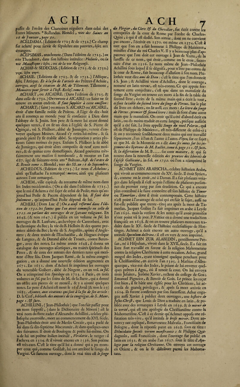 / A C H paflèr de l’ordre des Chanoines réguliers dans Celui des Freres Mineurs. * Bollandus. Blondel, vies des Saints an i 6 de Janvier , page 8 o. ACELDAMA. ( Edition de 1725 &de 173 a.) Ce champ fut acheté pour fervir de fépulchre aux pauvres, lifez. aux etrangers. ACEPSIMAS, anachorète. ( Dans l’édition de 17 2 5. ) on cite Theodoret, dans fon hiftoire intitulée : Philotée, ou la vie Alonaftique ; lifez., ou de la vie Religieufie. ACHAB 8c SEDECIAS. ( Edition de 17 2 5. & de 1732.) yeg». lifez ytçoç. ACHAIE. (Editions de 1725. & de 1732.) l’Aftique, lifez. l’Afrique. Et à la fin de l'article des Prêtres d’Achaie, corrigez, amfi la citation de Ad. de Tillemont. Tillemont, Mémoires pour fervir à l'hifi. Ecclef. tome 1. ACHART, ou AICADRE. (Dans l’édition de 1725. & dans celle de 17 3 2. ) On renvoie à AICAIRE : ce Saint ne fe rrouve en aucun endroit. Il faut fupple'er à cette omijfion : ACHART, ( Paint) ou mieux S. AICARD ou AICAIRE, étoit dune famille noble de Poitou. A l’âge de dix - huit ans il renonça au monde pour fe confacrer à Dieu datas l’abbaye de S. Jouin. Son pere 8c fa mere lui ayant donné quelques terres, il en fit un don à l’églife de S. Pierre de Quinçai, où S. Philbert, abbé de Jumieges, venoit d’en¬ voyer quelques Moines. Aicard s’y retira lui-même, 8c fa grande pieté l’y fit établir abbé. Sa réputation y attira plu- jleurs faints moines du pays. Enfuite S. Philbert le fit abbé de Jumieges, qui étoit alors compofée de neuf cens moi¬ nes -, & de quinze cens domeftiques. Aicard gouverna très- faintement une maifon fi nombreufe , 8c mourut en l’an 6 87. âgé de foixante-trois ans * Bulteau, hift. de l'or Are de S. Benoît tome 1. Blondel, vies des SS. au 1 6 de Septembre. ACHELOUS. (Edition de 1725.) Le nom à'Achelous, ainfi qu’Euftache l’a remarqué : mettez, ainfi que plufieurs auteurs l’ont remarqué. ACHEM, ville capitale du royaume de même nom dans les Indes occidentales. ( On a dit dans l’édition de 1725.) que le roi d’Achem a été fujet de celui de Pedir; mais qu’au- jourd’hui Pedir & Pacem dépendent de lui. Il faut dire feulement, qu’aujourd’hui Pedir dépend de lui. ACHERI. ( Dom Luc d’) On a amfi reformé dans l'édi¬ tion de 17 3 2. les fautes que Ion avoit commifes en celle de 172 j. en parlant des ouvrages de ce ffavant religieux. En 1648. (8c non 1647.) il publia en un volume in fol. les ouvrages du B. Lanfranc, archevêque de Cantorberi, avec la chronique du Bec 3 la vie du B. Helluin 8c des quatre pre¬ miers abbés du Bec 3 la vie de S. Auguftin, apôtre d’Angle¬ terre -, 8c deux traités de l’Euchariftie, de Hugues évêque «le Langres, 8c de Durand abbé de Troarn, contre Beren- ger, avec des notes. La même année 1648 , il donna un catalogue des ouvrages afcetiques, ou traités Ipirituels des Peres , & de ceux des auteurs des derniers tems qui méri¬ tent d’être lus. Dom Jacques Remi, de la même congré¬ gation , en a donné une nouvelle édition augmentée en 167 x. En 1651. dom d’Acheri fit imprimer les ouvrages du venerable Guibert, abbé de Nogent, en un vol. in fol. On a réimprimé fon Spicilege en 1723. à Paris, en trois volumes in fol. par les foins de M. de la Barre, qui a donné un ofdre aux pièces de ce recueil, 8c y a ajouté quelques notes. Le pere d’Acheri eft mort le 16 d’Avril (8c non le 25a) 1685. Ajoutez, aux citations quifont à la fin de fon article : D. le Cerf, biblioth. des auteurs de la congrégat. de S. Aiaur, page 1. 83 fuiv. ACHILLINI, ( Jean-Philothée ) que l’on fait palier pour un nom fuppofé , ( dans le Diérionaire de Moreri ) eft le vrai nom du frere cadet d’Alexandre Achillini, célébré phi- lofophe averroïfte, mort au commencement du XVI. fiécle. Jean-Philothée étoit ami de Merlin Cocaïe, qui a parlé de lui dans fa dix-feptiéme Macaronée, 8c dans quelques-unes des fuivantes. Il étoit de Boulogne 8c poète lui-même. On a de lui un poème italien intitulé , Vindario, le verger : il l’acheva en 15 04. «Se il vivoit encore en j 5 3 6. Son poème eft très-rare. C’eft le titre qu’il lui a donné qui a pu trom¬ per ceux qui, comme Goldaft, lui ont attribué le fonge du Vergier. Ce fameux ouvrage, dont le vrai titre eft le fonge ACH 7 du Vergier, du Clerc 83 du Chevalier, fut écrit contre les entreprifes de la cour de Rome par l’ordre de Charles- Quint, a qui il eft dedie. Son auteur, dont on ne convient pas encore, l’écrivit en 1370. oit même en 1374. C’eft £ tort que l’on en a fait honneur à Philippe de Maizieres „ mimftre d état du roi Chailes V. Il y a beaucoup plus d’ap¬ parence que l’on doit cet ouvrage à Jean de Vertu, de la famille de ce nom, qui étoit, comme on le croit, fecre- taire d’état en 13 16. Le nom même de Jean - Philothéô Achillini fous lequel il fe déguifa, pour n’être pas connu de la cour de Rome, fait beaucoup d’allufion à fon nom. Phi- lothée veut dire ami de Dieu : c’eft le titre que l’on donnoit à S. Jean ; 8c Achillini vient d’Achilles, dont le courage , nommé en latin virtus, eft très-connu. Ce qui appuie for¬ tement cette conjeélure, c’eft que dans un manufcrit du fonge du Vergier on trouve ces mots à la fin de la table du fécond livre , écrits de la même main qui a écrit le tout, ci finit la table du fécond livre du fonge de Vertus. Sur le plat du livre en dehors, on lit aulli ces mots : Le livre du fonge de Vertus, premier 83 fécond livre ; mais ils font d’une autre main que le manufcrit. On croit qu’il a été d’abord écrit en latin, ou du moins traduit en cette langue, prèfque auflltôc qu’il a été fait. Le livre appellé Songe du vieil Pelenn, qui eft de Philippe de Maizieres, eft très-different de celui-ci ; 8c on y reconnoît fenfiblement deux mains qui ont travaillé féparement, l’un à l’un 8c l’autre à l’autre. Voyez, fur ce fujet ce que M. de la Monnoie en a dit dans fes notes fur les ju- gemens des Sçavans de M. B aille t, tome 6. page jo 1.83 fuiv. 8c la differtation de M. B.fur cette matière, 8c qui fe trouve dans la nouvelle édition des preuves des libertés de l'églife Gallicane, in fol. en 1732. où l’on a réimprimé le fonge du Vergier. ACHMET EBN ARABSCHA, célébré hiftorien Arabe, qui vivoit au commencement du XV. fiecle. Il étoit Syrien, 8c, comme on le croit, né à Damas. Il a fait plufieurs voia- ges dans lefquels il s’eft acquis l’eftime de plufieurs perfon- nes du premier rang par fon érudition. Ce qui a encore plus contribué à le faire connoître eft fon hiftoire de Timur ou Tamerlan, dont il étoit contemporain. Cette hiftoire n’eft point à l’avantage de celui qui en fait le fujet, auflî ne fut-elle publiée que trente - cinq ans après la mort de Ta¬ merlan. Jacques Golius l’a fait imprimer en arabe à Leyde l’an 163 6. mais la verfion 8c les notes qu’il avoit promifes n’ont point vû le jour. P.Vattier en a donné une traduction françoife en 16 5 8. & on en trouve plufieurs morceaux tra¬ duits dans le XV. fiecle de l’hiftoire ecclefïaftique de Hot- tinger. Achmet a écrit encore un autre ouvrage, qu’il a intitulé Spéculum doéérina ; il eft en vers 8c non imprimé. ACHMET EBN ZUR ALABEDIN, gentilhomme Per- fan, né à Hifpahan, vivoit dans le XVII. fiecle. Il a fait un livre fort travaillé en faveur de la religion Mahometane contre la religion Chrétienne à cette occafion. Acbar, grand mogol des Indes, ayant témoigné quelque penchant pour le Chriftianifme, en écrivit l’an 1595. à Mathias d’Albu- querque, vice-roi des Indes, le priant de lui envoyer quel¬ ques prêtres à Agra, où il tenoit fa cour. On lui envoya trois Jefuites, Jerome Xavier, reéfceur du college de Goa ; Emanuel Pigneiro, 8c Benoît de Gois. Le prince les reçut fort bien, il fit bâtir une églife pour les Chrétiens, lui ac¬ corda de grands privilèges, 8c après fa mort arrivée en 1604. ils furent confirmés par fon fuccefièur. Acbar enga¬ gea auflî Xavier à publier deux ouvrages, une hifioire de fefus-Chrifi, que Louis de Dieu a traduite en latin , 8c pu¬ bliée avec des remarques à Leyde en 1639. 8c le miroir de la venté, qui eft une apologie du Chriftianifme contre 1s Mahometifme. C’eft à ce dernir qu’Achmet oppofa une ré¬ futation très-vive, qu’il intitula le brife miroir. Deux au¬ teurs y ont répliqué, Bonaventure Malvafia, Francifcain de Bologne , dont la réponfe parut en i6zS. fous ce titre: Dilucidatio Jpecuh verum monfirantis ; 8c Philippe Qua- dagnolo, auflî Francifcain , dont l’ouvrage fut publié en latin en 1631. 8c en arabe l’an 1637. fous le titre à'Apo¬ logie pour la religion Chrétienne. On envoya cet ouvrage en Orient, 8c on le fit diflribuer parmi les Mahome- tans.