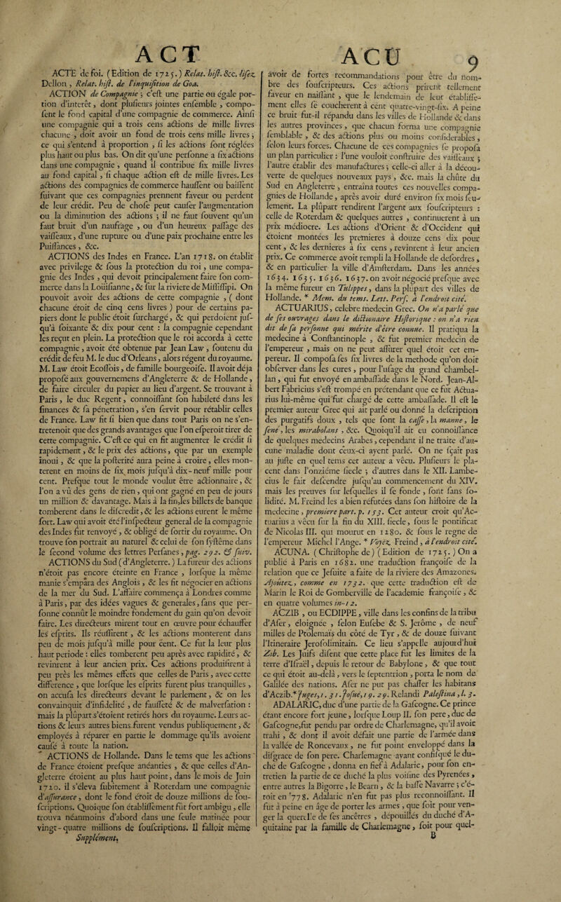 ACTH de foi. ( Edition de 1725.) Relut, ht fl, ôcc. hfez. Dcllon , Relut, hifl. de Pinquifltion de Goa. ACTION de Compagnie ; c’eft une partie ou égale por¬ tion d’intérêt, dont plu/îeurs jointes enfemble , compo- fent le fond capital d’une compagnie de commerce. Ainfi une compagnie qui a trois cens a étions de mille livres chacune , doit avoir un fond de trois cens mille livres ; ce qui s’entend à proportion , fi les aétions font réglées plus haut ou plus bas. On dit qu’une perfonne a fix aétions dans une compagnie , quand il contribue lîx mille livres au fond capital , li chaque aétion elt de mille livres. Les aétions des compagnies de commerce haulîènt ou baillent fuivant que ces compagnies prennent faveur ou perdent de leur crédit. Peu de chofe peut caufer l’augmentation ou la diminution des aétions ; il ne faut fouvent qu’un faut bruit d’un naufrage , ou d’un heureux palfage des vailîêaux, d’une rupture ou d’une paix prochaine entre les Puillànces, &c. ACTIONS des Indes en France. L’an 1718. on établit avec privilège & fous la proteétion du roi, une compa¬ gnie des Indes , qui devoit principalement faire fon com¬ merce dans la Loiiif arme, & fur la riviere de Milfifïïpi. On pouvoit avoir des aétions de cette compagnie , ( dont chacune étoit de cinq cens livres ) pour de certains pa¬ piers dont le public étoit furchargé, & qui perdoient juf- qu a foixante ôc dix pour cent : la compagnie cependant les reçut en plein. La proteétion que le roi accorda à cette compagnie , avoit été obtenue par Jean Law, foutenu du crédit de feu M. le duc d’Orléans, alors régent du royaume. M. Law étoit Ecollois, de famille bourgeoife. Il avoit déjà propofé aux gouvernemens d’Angleterre ôc de Hollande, de faire circuler du papier au lieu d’argent. Se trouvant à Paris , le duc Regent, connoifïànt fon habileté dans les finances ôc fa pénétration, s’en fervit pour rétablir celles de France. Law fit fi bien que dans tout Paris on ne s’en- tretenoit que des grands avantages que l’on efperoit tirer de cette compagnie. C’eft ce qui en fit augmenter le crédit fi rapidement, ôc le prix des aétions, que par un exemple inoui, ôc que la pofterité aura peine à croire, elles mon¬ tèrent en moins de fix. mois jufqu’à dix-neuf mille pour cent. Prefque tout le monde voulut être aétionnaire, ôc l’on a vû des gens de rien, qui ont gagné en peu de jours un million ôc davantage. Mais à la fin,les billets de banque tombèrent dans le difcredit, ôc les aétions eurent le même fort. Law qui avoit étél’inlpeéteur general de la compagnie des Indes fut renvoyé , Ôc obligé de fortir du royaume. On trouve fon portrait au naturel ôc celui de fon fyftême dans le fécond volume des lettres Per fanes , pag. 292. & fuiv. ACTIONS du Sud ( d’Angleterre. ) La fureur des aétions n’étoit pas encore éteinte en France , lorfque la même manie s’empara des Anglois, ôc les fit négocier en aétions de la mer du Sud. L’affaire commença à Londres comme à Paris, par des idées vagues ôc generales, fans que per¬ fonne connût le moindre fondement du gain qu’on devoit faire. Les direéteurs mirent tout en œuvre pour échauffer les cfprits. Us réufïïrent, 6c les aétions montèrent dans Îàeu de mois jufqu’à mille pour cent. Ce fut la leur plus îaut période : elles tombèrent peu après avec rapidité, ôc revinrent à leur ancien prix. Ces aétions produifirent à peu près les mêmes effets que celles de Paris, avec cette différence , que lorfque les efprits furent plus tranquilles , on accufa les direéteurs devant le parlement, ôc on les convainquit d’infidelité , de faufieté & de malverfation : mais la plupart.s’étoient retirés hors du royaume. Leurs ac¬ tions ôc leurs autres biens-furent vendus publiquement, ôc employés à réparer en partie le dommage qu’ils avoient caufé à toute la nation. ACTIONS de Hollande. Dans le tems que les aétions ~ de France étoient prefque anéanties , ôc que celles d’An¬ gleterre étoient au plus haut point, dans le mois de Juin 1720. il s’éleva fubitement à Roterdam une compagnie d’aflurance, dont le fond étoit de douze millions de fou- feriptions. Quoique fon établiflèment fut fort ambigu , elle trouva néanmoins d’abord dans une feule matinée pour vingt-quatre millions de fouferiptions. Il falloir même Supplément, AC U 9 avoir de fortes recommandations pour être du nom¬ bre des fouferipteurs. Ces aétions prirent tellement faveur en naifîant , que le lendemain de leur établillè- ment elles fe couchèrent à cent quatre-vingt-fix. A peine ce bruit fut-il répandu dans les villes de Hollande Ôc dans les auties provinces, que chacun forma une compagnie femblable , ôc des aétions plus ou moins confiderabies , félon leurs forces. Chacune de ces compagnies fe propofa un plan particulier : l’une vouloit conftruire des vaiflèaux j l’autre établir des manufaétures ; celle-ci aller à la décou¬ verte de quelques nouveaux pays, ôcc. mais la chute du Sud en Angleterre , entraîna toutes ces nouvelles compa¬ gnies de Hollande, après avoir duré environ fix mois fiiw iement. La plupart rendirent l’argent aux fouferipteurs : celle de Roterdam ôc quelques autres , continuèrent à un prix médiocre. Les aétions d’Orient ôc d’Occident qui étoient montées les premières à douze cens dix pour cent, ôc les dernieres à fix cens, revinrent à leur ancien prix. Ce commerce avoit rempli la Hollande de defordres » ôc en particulier la ville d’Amfterdam. Dans les années 1634* 1635.1636. 1657. on avoit négocié prefque avec la meme fureur en Tulippes, dans la plupart des villes de Hollande. * Mcm. du tems. Lett. Perf a P endroit cité. ACTUARIUS, célébré médecin Grec. On nu parlé que de fes ouvrages dans le diélionaire Hiftorique : on nu rien- dit de fa perfonne qui mérite d’être connue. Il pratiqua la medecine à Conftantinople , ôc fut premier médecin de l’empereur , mais on ne peut afîùrer quel étoit cet em¬ pereur. U compofa fes fix livres de la méthode qu’on doit obfcrver dans les cures , pour l’ufage du grand chambel¬ lan , qui fut envoyé en ambaffade dans le Nord. Jean-Al- bert Fabricius s’eft trompé en prétendant que ce fut Aétua- rius lui-même qui fut chargé de cette ambafïàde. Il eft le premier auteur Grec qui ait parlé ou donné la defcripdora des purgatifs doux , tels que font la cajfe, la manne, le fené, les mirabolans , ôcc. Quoiqu’il ait eu connoiflànce de quelques médecins Arabes, cependant il ne traite d’au¬ cune maladie dont ceux-ci ayent parlé. On ne fçait pas au jufte en quel tems cet auteur a vécu. Plufieurs le pla¬ cent dans l’onzième fiecle -, d’autres dans le XII. Lambe- cius le fait defeendre jufqu’au commencement du XIV. mais les preuves fur lefquelles il fe fonde , font fans fo- lidité. M. Freind les a bien réfutées dans fon hiftoire de la medecine , première part. p. 1 s3- Cet auteur croit qu’Ac- tuarius a vécu fur la fin du XIII. fiecle, fous le pontificat de Nicolas III. qui mourut en 1280. & fous le régné de l’empereur Michel l’Ange. * Voyez, Freind , à L'endroit cite'. ACUNA. ( Chriftophe de) ( Edition de 1725.) On a publié à Paris en 1682. une traduétion françoife de la relation que ce Jefuite a faite de la riviere des Amazones. Ajoutez., comme en 1732. que cette traduétion eft de Marin le Roi de Gomberville de l’academie françoife , Ôc en quatre volumes in-12. ACZ1B , ou ECDIPPE, ville dans les confins de la tribu d’Afer, éloignée , félon Eufebe ôc S. Jerome , de neuf milles de Ptolémaïs du côté de Tyr , ôc de douze fuivant l’Itineraire Jerofolimitain. Ce lieu s’appelle aujouid’hui Zib. Les Juifs difent que cette place fut les limites de la terre d’ifraël, depuis le retour de Babylone , ôc que tout ce qui étoit au-delà, vers le feptentrion , porta le nom de Galilée des nations. Afer ne put pas chafTer les habitans d’Aczib* pages, /. 31 .pofué,i 9. 29. Relandi Paleflina, l. 3. ADALARIC, duc d’une partie de la Gafcogne. Ce prince étant encore fort jeune, lorfque Loup IL fon pere, duc de Gafcogne,fut pendu par ordre de Charlemagne, qu’il avoit trahi, ôc dont il avoit défait une partie de l’armée dans la vallée de Roncevaux, ne fut point enveloppé dans la difgrace de fon pere. Charlemagne ayant confiiqué le du¬ ché de Gafcogne , donna en fief à Adalaric, pour fon en¬ tretien la partie de ce duché la plus voifine des Pyrénées , entre autres la Bigorre , le Béarn , ôc la balle Navarre ; c é- toit en r77 8. Adalaric n’en fut pas plus reconnoiffant. Il fut à peine en âge de porter les armes , que foit pour ven¬ ger la querelle de fes ancêtres , dépouillés du duché d A- quitaine par la famille de Charlemagne, foit pour quel-