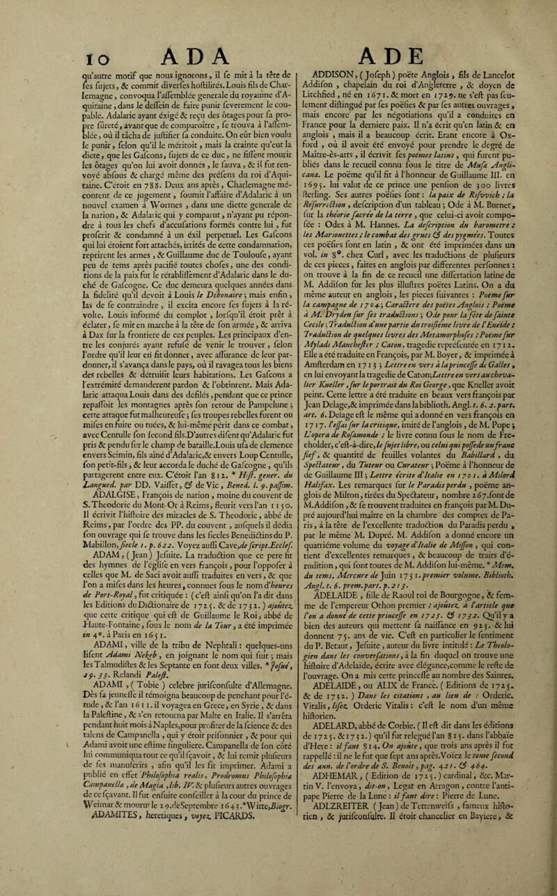 ïo À D À qu’autre motif que nous ignorons, il fe mit à la tête de les fujets, ôc commit diverfes hoftilités. Louis fils de Char¬ lemagne , convoqua l’alTemblée generale du royaume d’A¬ quitaine , dans le deflein de faire punir feverement le cou¬ pable. Adalaric ayant exigé ôc reçu des otages pour la pro- re fureté, avant que de comparaître , fe trouva à l’aflem- lée j où il tâcha de juftifier fa conduite. On eût bien voulu le punir, félon qu’il le méritoit, maïs la crainte qu’eut la diete, que les Gafcons, fujets de ce duc, ne fiHenc mourir les otages qu’on lui avoit donnés , le fauva , ôc il fut ren¬ voyé aofous ôc chargé même des préfens du roi d’Aqui¬ taine. C’étoit en 788. Deux ans après, Charlemagne mé¬ content de ce jugement, fournit l’affaire d’Adalaric à un nouvel examen à Wormes , dans une diette generale de la nation, ôc Adalaric qui y comparut, n’ayant pu répon¬ dre à tous les chefs d’accufations formés contre lui , fut profcrit ôc condamné à un éxil perpétuel. Les Gafcons qui lui étoient fort attachés, irrités de cette condamnation, reprirent les armes , ôc Guillaume duc de Touloufe, ayant peu de tems après pacifié toutes chofes, une des condi¬ tions de la paix fut le rétabliffèment d’Adalaric dans le du¬ ché de Gafcogne. Ce duc demeura quelques années dans la fidelité qu’il devoit à Louis le Débonaire ; mais enfin , las de fe contraindre , il excita encore fes fujets à la ré¬ volte. Louis informé du complot , lorfqu’il étoit prêt à éclater, fe mit en marche à la tête de fon armée, ôc arriva à Dax fur la frontière de ces peuples. Les principaux d’en¬ tre les conjurés ayant rcfulé de venir le trouver, félon l’ordre qu’il leur en fit donner, avec affiirance de leur par¬ donnerai s’avança dans le pays, où il ravagea tous les biens des rebelles ôc détruifit leurs habitations. Les Gafcons a l'extrémité demandèrent pardon ôc l’obtinrent. Mais Ada¬ laric attaqua Louis dans des défilés, pendant que ce prince repaffoit les montagnes après fon retour de Pampelune 3 cette attaque futmalheureule ; fes troupes rebelles furent ou mifes en fuite ou tuées, ôc lui-même périt dans ce combat, avec Centulle fon fécond fils.D’autres difentqu’Adalaric fut pris ôc pendu furie champ de bataille.Louis ufade clemence envers Scimin, fils aîné d’Adalaric,& envers Loup Centulle, fon petit-fils, & leur accorda le duché de Gafcogne , qu’ils partagèrent entre eux. C’étoit l’an 8 12.. * H fi. gener. du Langued. par DD. Vaiffèt, ô3 de Vie, Bened. I. 9. pafim. ADALGISE, François de nation , moine du couvent de S. Theodoric du Mont- Or à Reims, fleurit vers l’an 1150. Il écrivit l’hiftoire des miracles de S. Theodoric, abbé de Reims, par l’ordre des PP. du couvent , aufquels il dédia fon ouvrage qui fe trouve dans les fiecles Bénédictins du P. Mabillon, fiecle 1. p. 622. Voyez auflî Cave,defiript.Ecclef. ADAM , ( Jean ) Jefuite. La traduéfion que ce pere fit des hymnes de l’églile en vers françois , pour l’oppofer à celles que M. de Saci avoit auflî traduites en vers, Ôc que l’on a mifes dans les heures, connues fous le nom d’heures de Port-Royal, fut critiquée : ( c’eft ainlî qu’on l’a dit dans les Editions du Di étionaire de 1725. ôc de 1732.) ajoutez. que cette critique qui eft de Guillaume le Roi, abbé de Haute-Fontaine, fous le nom de la Tour, a été imprimée tn 4e. à Paris en 1651. ADAMI, ville de la tribu de Nephtali : quelques-uns lifent Adami Nekeb , en joignant le nom qui fuit j mais lesTalmudiftes ôc les Septante en font deux villes. ¥fofué, J9. 33. Relandi Palejl. ADAMI , ( Tobie ) célébré jurifconfulte d’Allemagne. Dès la jeunefle il témoigna beaucoup de penchant pour l’é¬ tude , ôc l’an 16 11. il voyagea en Grece, en Syrie, ôc dans la Paleftine, ôc s’en retourna par Malte en Italie. Il s’arrêta pendant huit mois àNaples,pour profiter de la fcience ôc des talons de Campanella , qui y étoit prifonnier , & pour qui Adami avoit une eftime linguliere. Campanella de Ion côté lui communiqua tout ce qu’il fçavoit, ôc lui remit plufieurs de fes manulcrits , afin qu’il les fit imprimer. Adami a publié en effet Philofophia réalité Prodromus Philofophia Campanella , de Magia , Lb. IC. & plufieurs autres ouvrages de ce fçavant. Il fut enluite confeiller à la cour du prince de Weimar & mourut le 2 9.dèSeptembre 1643 -*Wix.te,Biogr. ADAMITES, heretiques, voyez. PICARDS. A DE ADDISON, ( Jofeph ) po'éte Anglois , fils de Lancelot Addifon , chapelain du roi d’Angleterre , ôc doyen de Litchfied , né en 1671. & mort en r 725. ne s’eft pas feu¬ lement diftingué par fes poëfies ôc par fes autres ouvrages , mais encore par les négotiations qu’il a conduites en France pour la derniere paix. Il n’a écrit qu’en latin ôc en anglois , mais il a beaucoup écrit. Etant encore à Ox¬ ford , où il avoit été envoyé pour prendre le degré de Maître-ès-arts, il écrivit fes poemes latins , qui furent pu¬ bliés dans le recueil connu fous le titre de Mu fit Angli- cana. Le poëme qu’il fit à l’honneur de Guillaume III. en 165)5. lui valut de ce prince une penfion de 300 livres fterling. Ses autres poëfies font : la paix de Rifvvich ; la Réfurreéhon , defeription d’un tableau -, Ode à M. Burnet» fur la théorie facrée de la terre , que celui-ci avoit compo- fée : Odes à M. Hannes. La defeription du baromètre ; les Marionettes ; le combat des grues (3 des pygmées. Toutes ces poëfies font en latin , ôc ont été imprimées dans un vol. in 8°. chez Curl, avec les traductions de plufieurs de ces pièces, faites en anglois par differentes perfonnes : on trouve à la fin de ce recueil une diflèrtation latine de M. Addilon fur les plus illuftres poëtes Latins. On a du même auteur en anglois, les pièces fuivantes : Poème fur la campagne de / 7 04. ; Caraller e des poètes Anglois ; Poème a M. Drydeu fur fes traduéhons ; Ode pour la fête de fainte Cecile 3 Traduéhon dune partie du troifiéme livre de l'Enéide ; Lraduéhon de quelques livres des Aîetamorphofes ; Poème fur Alyladi Manchefttr ; Caton, tragédie repréfentée en 17x2. Elle a été traduite en François, par M. Boyer, ôc imprimée à Amfterdam en 171 3 3 Lettre en vers à lapnncejfe de Galles > en lui envoyant la tragédie de Czton\Lettreen vers au cheva¬ lier Kneller ,fur le portrait du Roi George, que Kneller avoit peint. Cette lettre a été traduite en beaux vers françois par Jean Delage,& imprimée dans la biblioth. Angl.r. 6. 2. part, art. 6. Delage eft le même qui a donné en vers françois en 1717. Tejfat fur la critique, imité de l’anglois, de M. Pope > Lopéra de Rofamonde ; le livre connu fous le nom de Fre- eholder, c’eft-à-dire, le fujet libre, ou celui qui pojfede un franc fief, ôc quantité de feuilles volantes du Babillard , du Speélateur, du Tuteur ou Curateur 3 Poëme à l’honneur de de Guillaume III3 Lettre écrite d'Italie en 1701. à Milord Halifax. Les remarques fur le Paradis perdu , poëme an¬ glois de Milton, tirées du Speétateur, nombre 267.font de M. Addifon, ôc fe trouvent traduites en françois par M. Du- pré aujourd’hui maître en la chambre des comptes de Pa¬ ris , à la tête de l’excellente traduélion du Paradis perdu , par le même M. Dupré. M. Addifon a donné encore un quatrième volume du voyage d'Italie de Aliffon , qui con¬ tient d’excellentes remarques , ôc beaucoup de traits d’é¬ rudition , qui font toutes de M. Addifon lui-même. * Mem. du tems. Mercure de Juin 173 1.premier volume. Biblioth. Angl. t. 6. prem.part. p.213. ADELAÏDE , fille de Raoul roi de Bourgogne, ôc fem¬ me de l'empereur Orhon premier ; ajoutez, à l'article que l'on a donné de cette princejfe en 1723. (3 1732. Qu’il y a bien des auteurs qui mettent fa naiflànce en 925. ôc lui donnent 75. ans de vie. C’eft en particulier le fentiment du P. Betaut, Jefuite , auteur du livre intitulé : Le Théolo¬ gien dans les converfations, à la fin duquel on trouve une hiftoire d’Adélaïde, écrite avec élégance,comme le refte de l’ouvrage. On a mis cette princeflè au nombre des Saintes. ADELAÏDE, ou ALIX de France. ( Editions de 1725. ôc de 1752. ) Dans les citations , au lieu de : Orderic. Vitalis, h fez. Orderic Vitalis : c’eft le nom d’un même hiftorien. ADELARD, abbé de Corbie. ( Il eft dit dans les éditions de 1725.&1732.) qu’il fut relégué l’an 815. dans l’abbaïe d’Here : il faut S14. On ajoute, que trois ans après il fut rappellé : il ne le fut que fept ans après.Votez le tome fécond des ann. de Tordre de S. Benoît, pag. 42 /. (3 4-64-. ADHEMAR, ( Edition de 1725.) cardinal, &c. Mar¬ tin V. l’envoya , dit-on, Légat en Arragon, contre l’anti¬ pape Pierre de la Lune : il faut dire : Pierre de Lune. ADLZREITER ( Jean) deTettenvveifs , fameux hifto- ricn , ôc jurifconfulte. Il étoit chancelier en Bayiere, ôc