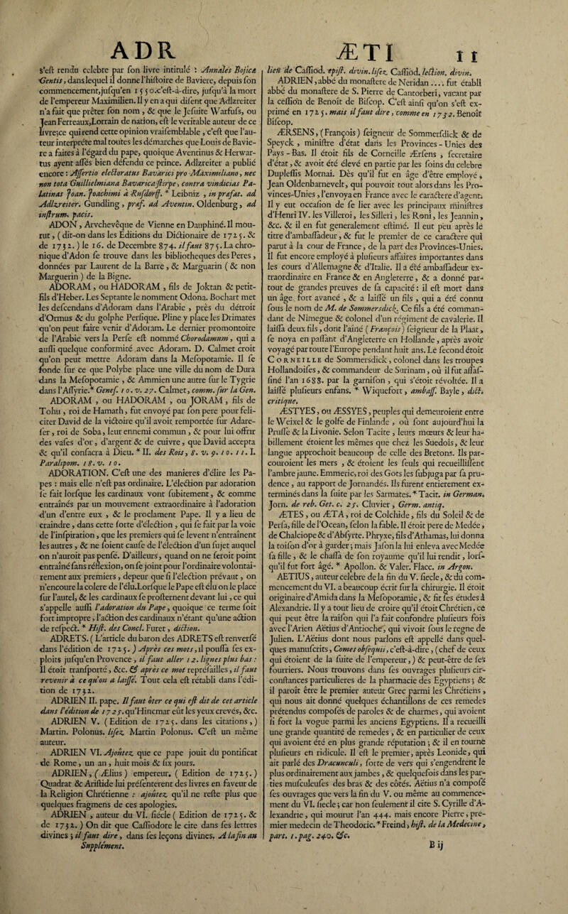 ADR ÆTI s’eft rendu célébré par Ton livre intitulé ï Annales Bojica Gentis, dans lequel il donne l’hiftoire de Bavière, depuis Ton commencement, jufqu’en 15 5 o.c’eft-à-dire, jufqu’à kmort de l’empereur Maximilien. Il y en a qui dilent que Adlzreiter n’a fait que prêter Ion nom , 8c que le Jefuite Warfufs, ou Jean Ferreaux,Lorrain de nation, eft le véritable auteur de ce Lvre;ce qui rend cette opinion vraifemblable ,c’eft que l’au¬ teur interprète mal toutes les démarches que Louis de Baviè¬ re a faites à l’égard du pape, quoique Aventinus 8c Henvar- tus ayent affés bien défendu ce prince. Adlzreiter a publié encore : Offert 10 eleéloratus Bavàrici pro ■Adaximihano, nec ■non tôt a Gmllielmiana Bavancafirpe, contra vin dictas P a- latinas foan. foachimi à Rufdorff. * Leibniz , in pr&fat. ad Adlzreiter. Gundling , prœf. ad Aventm. Oldenburg, ad inftrum. pacis. ADO N, Arvchevêque de Vienne en Dauphiné. Il mou¬ rut , ( dit-on dans les Editions du Dictionaire de 17a 5.8c de 17 31. ) le 16. de Décembre 874. il faut 87 5 • La chro¬ nique d’Adon fe trouve dans les bibliothèques des Peres , données par Laurent de la Barre, 8c Marguarin ( 8c non Marguerin ) de la Bigne. ADORAM , ou FI ADORAM , fils de Joktan 8c petit- fils d’Heber. Les Septante le nomment Odona. Bochart met les defeendans d’Adoram dans l’Arabie , près du détroit d’Ormus 8c du golphe Perhque. Pline y place les Drimates qu’on peut faire venir d’Adoram. Le dernier promontoire de l’Arabie vers la Perfe eft nommé Chorodamum, qui a aufîï quelque conformité avec Adoram. D. Calmet croit qu’on peut mettre Adoram dans la Mefopotamie. Il fe fonde fur ce que Polybe place une ville du nom de Dura dans la Mefopotamie , 8c Ammien une autre fur le Tygrie dans l’AfTyrie.* Genef. 1 o.v. 27. Calmet, comm.fur la G en. ADORAM , ou HADORAM , ou JORAM, fils de Tohu , roi de Hamath, fut envoyé par Ion pere pour féli¬ citer David de la viétoire qu’il avoit remportée fur Adare- fer, roi de Soba, leur ennemi commun, 8c pour lui offrir des vafes d’or, d’argent 8c de cuivre, que David accepta 8c qu’il confacra à Dieu. * II. des Rois, 8. v. 9. 1 o. 11.1. Paralipom. 18. v. 10. ADORATION. C’efl une des maniérés d’élire les Pa¬ pes : mais elle n’eft pas ordinaire. L’éleétion par adoration fe fait lorfque les cardinaux vont fubitement, 8c comme entraînés par un mouvement extraordinaire à l’adoration d’un d’entre eux , 8c le proclament Pape. Il y a lieu de craindre, dans cette forte d’éleétion , qui fe fait par la voie de l’infpiration, que les premiers qui fe lèvent n’entraînent les autres , 8c ne foient caufe de l’élcétion d’un fujet auquel on n’auroit pas penfé. D’ailleurs, quand on ne feroit point entraîné fans réflexion, on fe joint pour l’ordinaire volontai¬ rement aux premiers, depeur que fi l’éleétion prévaut, on n’encoure la colere de l’élu.Lorfque le Pape eft élu on le place fur l’autel, 8c les cardinaux fe profternent devant lui, ce qui s’appelle auffi P adoration du Pape, quoique ce terme foit fort impropre, l’aétion des cardinaux n’étant qu’une action de refpeét. * Hifi. des Concl. Furet, diction. ADRETS. ( L’article du baron des ADRETS eft renverfé dans l’édition de 1715. ) Après ces mots, il pouffa fes ex¬ ploits juf qu’en Provence, il faut aller 12. lignes plus bas : Il étoit tranfporté, 8cc. & après ce mot repréfailles, il faut revenir d ce qu on a laiffé. Tout cela eft rétabli dans l’édi¬ tion de 1732. ADRIEN II. pape. Il faut ôter ce qui eft dit de cet article dans P édition de /7a/.qu’Hincmar eût les yeux crevés, 8cc. ADRIEN V. (Edition de 1725. dans les citations,) Martin. Polonus. hfez Martin Polonus. C’eft un même auteur. ADRIEN VI. Ajoutez, que ce pape jouit du pontificat de Rome, un an, huit mois & fîx jours. ADRIEN, ( Ælius ) empereur. ( Edition de 1725.) Quadrat 8c Ariftide lui préfenterent des livres en faveur de la Religion Chrétienne .* ajoutez qu’il ne refte plus que quelques fragmens de ces apologies. ADRIEN , auteur du VI. fiécle( Edition de 1725. & de 1732.) On dit que Caftîodore le cite dans fes lettres divines ; il faut dire, dans fes leçons divines. A la fin an Supplément. hefî de Caffiod. epifl. divin, lifez Caffiôd. leÙion. divin» ADRIEN, abbé du monaftere de Neridan .... fut établi abbé du monaftere de S. Pierre de Cantorberi, vacant par la cèffio'n de Benoît de Bifcop. C’eft ainfi qu’on s’eft ex¬ primé en 1725. mais il faut dire, comme en 1732. Benoît Bifcop. ÆRSENS, ( François ) feigneur de Sommerfdick & de Speyck , miniftre d’état dans les Provinces - Unies des Pays - Bas. Il étoit fils de Corneille Ærfens , fecretâire d’état, 8c avoit été élevé en partie par les foins du célébré Dupleffis Mornai. Dès qu’il fut en âge d’être employé * Jean Oldenbarnevelt, qui pouvoit tout alors dans les Pro- vinces-Unies, l’envoya en France avec le caraétere d’agent. Il y eut occafion de fe lier avec les principaux miniftres d’Henri IV. les Villeroi, les Silleri, les Roni, les Jeannin, 8cc. 8c il en fut généralement eftimé. Il eut peu après lé titre d’ambaflàdeur, 8c fut le premier de ce caraétere qui parut à la cour de France, de la part des Provincès-UnieSi Il fut encore employé à plusieurs affaires importantes dans les cours d’Allemagne 8c d’Italie. U a été ambaffadeur ex¬ traordinaire en France 8c en Angleterre, 8c a donné par¬ tout de grandes preuves de fa capacité : il eft mort dans un âge fort avancé , 8c a laiifé un fils , qui a été connu fous le nom de Ad. de Sommer s dief Ce fils a été comman¬ dant de Nimegue 8c colonel d’un régiment de cavalerie. Il laiflà deux fils, dont l’aîné ( François) feigneur dé la Plaat, fe noya en paffànt d’Angleterre en Hollande, après avoir voyagé par toute l’Europe pendant huit ans. Le fécond étoit Corneille de Sommersdick, colonel dans les troupes Hollandoifes, 8c commandeur de Surinam, où il fut afïàfi- finé l’an 16SS. par la garnifon , qui s’étoit révoltée. Il a laiffié plufieurs enfans. * Wiquefort, ambajf. Bayle, diéti critique. ÆSTYES, ou ÆSSYES, peuples qui demeuraient entre le Weixel & le golfe de Finlande , où font aujourd’hui la Prufle 8c la Livonie. Selon Tacite , leurs mœurs & leur ha¬ billement étoient les mêmes que chez les Suédois, 8c leur langue approchoit beaucoup de celle des Bretons. Ils par¬ couraient les mers , 8c étoient les feuls qui recueillilfent l’ambre jaune. Emmène, roi des Gots les fubjuga par fa pru¬ dence , au rapport de Jornandés. Ils furent entièrement ex¬ terminés dans la fuite par les Sarmates.* Tacit. in German. Jorn. de reb. Get. c. 2/. Cluvier , Germ. antiq. ÆTES , ou ÆTA, roi de Colchide, fils du Soleil 8c de Perfa, fille de l’Océan, félon la fable. U étoit pere de Medée > de Chalciope & d’Abfyrte. Phryxe, fils d’Athamas, lui donna la toifon d’or à garder; mais Jafonla lui enleva avec Medée fa fille, 8c le chaflà de fon royaume qu’il lui rendit, lorf- qu’il fut fort âgé. * Apollon. 8c Valet. Flacc. in Argon. AETIUS, auteur célébré delà fin du V. fîecle, &du com¬ mencement du VI. a beaucoup écrit fur la chirurgie. Il étoit originaire d’Amida dans la Mefopotamie, 8c fit fes études d Alexandrie. Il y a tout lieu de croire qu’il étoit Chrétien, et qui peut être la raifon qui l’a fait confondre plufieurs fois avec l’Arien Aëtius d’Antioche, qui vivoit fous le régné de Julien. L’Aetius dont nous parlons eft appelîé dans quel¬ ques manuferits, Cornesobfequü, c’eft-à-dire, (chef de ceux qui étoient de la fuite de l’empereur, ) 8c peut-être de fes fourriers. Nous rrouvons dans fes ouvrages plufieurs cir- conftances particulières de la pharmacie des Egyptiens ; & il paraît être le premier auteur Grec parmi les Chrétiens, qui nous ait donné quelques échantillons de ces remedes prétendus compofés de paroles 8c de charmes, qui avoient fi fort la vogue parmi les anciens Egyptiens. Il a recueilli une grande quantité de remedes , 8c en particulier de ceux qui avoient été en plus grande réputation ; 8c il en tourne plufieurs en ridicule. Il eft le premier, après Leonide, qui ait parlé des Dracunculi, forte de vers qui s’engendrent le plus ordinairement aux jambes, 8c quelquefois dans les par¬ ties mufculeufes des bras 8c des côtés. Aëtius n’a compofé fes ouvrages que vers la fin du V. ou même au commence¬ ment du VI. fiecle ; car non feulement il cite S. Cyrille d’A¬ lexandrie , qui mourut l’an 444- mais encore Pierre, pre¬ mier médecin de Theodoric. * Freind > bift. de la Medecmt, part, i.pag. 24.0. é$c.