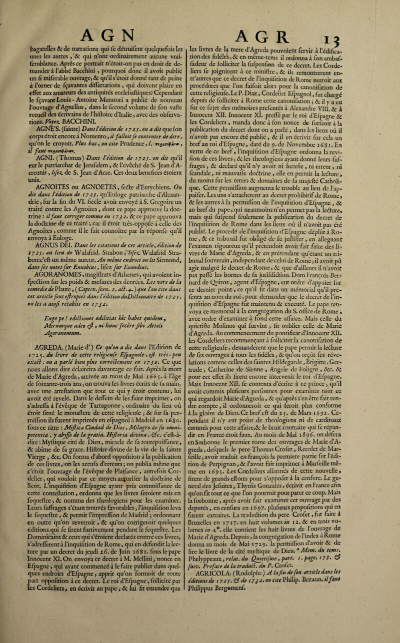 bagatelles & de narrations qui fe détruifent quelquefois les unes les autres qui n’ont ordinairement aucune vrai- femblance. Après ce portrait n’étoit-on pas en droit de de¬ mander à l’abbé Bacchini , pourquoi donc il avoir publié lin fi miferable ouvrage, & qu’il s’étoit donné tant de peine à l’orner de fçavantes diflertations , qui doivent plaire en effet aux amateurs des antiquités eccleliaftiques? Cependant le fçavant Louis - Antoine Muratori a publié de nouveau l’ouvrage d’Agnellus, dans le fécond volume de fon vafte recueil des écrivains de l’hiftoire d’Italie, avec des obferva- tions. Voyez. BACCHINI. AGNE’S. (fainte) Dans l'édition de 172s. on a dit que fon corps étoit encore à Nomento, il falloit fe contenter de dire, qu’on le croyoit. Plus bas, on cite Prudence, l. mh» , il faut AGNI. (Thomas) Dans l'édition de 1727. on dit qu’il eut le patriarchat de Jerufalem, 8c l’évêché de S. Jean d’A- creunis, lifez. de S. Jean d’Acre. Ces deux bénéfices étoient unis. AGNOITES ou AGNOETES, feéle d’Eutychiens. On dit dans F édition de 1727. qu’Euloge patriarche d’Alexan¬ drie , fur la fin du VI. fiecle avoit envoyé à S. Grégoire un traité contre les Agnoïtes, dont ce pape approuve la doc¬ trine : il faut corriger comme en / 732. 8c ce pape approuva la doctrine de ce traité -, car il étoit très-oppofë à celle des Agnoïtes , comme il le fait connoître par la réponfe qu’il envoya à Euloge. AGNUS DEI. Dans les citations de cet article, édition de 1727. au lieu de Walafrid. Strabon , lifez. Walafrid Stra- bonx’eft un même auteur. Au même endroit on ùr Sirmond, dans fes notes fur Ennobius, lifez fur Ennodius. AGOR ANOMES, magiftrats d’Athenes, qui avoient in- fpection fur les poids & mefures des denrées. Les vers de la corne die de Plaute, ( Captiv.fcen. 2. aél. 4. ) que F on cite dans cet article font efropiés dans l'édition duDiéhonaire de 172s. on les a awfi rétablis en 1732. Euge pe ! ediéliones adilitias hic habet quidem , M-irumque adeo ejl, ni hune fecère fbi Aétoh Agoranomum. AGREDA. ( Marie d’) Ce qu'on a dit dans l’Edition de 1725. du livre de cette religieufe Efpagnole, ejl très-peu exaél : on a parlé bien plus correctement en 1732. Ce que nous allons dire éclaircira davantage ce fait. Après la mort de Marie d’Agreda, arrivée au mois de Mai 16 6 5. à l’âge de foixante-trois ans, on trouva fes livres écrits de fa main, avec une atteftation que tout ce qui y étoit contenu, lui avoit été révélé. Dans le deffein de les faire imprimer, on s’adrefla à l’évêque de Tarragonne , ordinaire du lieu où étoit fitué le monaftere de cette religieufe , 8c fur fa per- milîion ils furent imprimés en efpagnol à Madrid en 16 80. fous ce titre : Mifiica Ciudad de Dios, Adilagro de fa omni¬ potent ia , y abyjfo de la gratia. Hiftona divin a, &c. c’eft-à- dire : Myftique cité de Dieu, miracle de fa toutepuiffance, Sc abîme de fa grâce. Hiftoire divine de 1a vie de la fainte Vierge , &c. On forma d’abord oppofition à la publication de ces livres, on les accufa d’erreurs ; on publia même que c’étoit l’ouvrage de l’évêque de Plaifance, autrefois Cor- dclier, qui vouloit par ce moyen auforifer la doctrine de Scot. L’inquifition d’Efpagne ayant pris connoiffance de cette conteftation, ordonna que les livres feraient mis en fequeftre, 8c nomma des théologiens pour les examiner. Leurs fuffrages s’étant trouvés favorables, l’inquifition leva le fequeftre, & permit l’impreflîon de Madrid ; ordonnant en outre qu’on reverrait, & qu’on corrigerait quelques éditions qui fe firent furtivement pendant le fequeftre. Les Dominicains 8c ceux qui s’étoient déclarés contre ces livres, s’adrefïèrentàl’inquifition de Rome, qui en défendit la lec¬ ture par un decret du jeudi 2 6. de Juin 16 81. fous le pape Innocent XI. On envoya ce decret à M. Mellini, nonce en Efpagne, qui ayant commencé à le faire publier dans quel¬ ques endroits d’Efpagne, apprit qu’on formoit de toute part oppofition à ce decret. Le roi d’Efpagne, follicité par les Cordeliers, en écrivit au pape, 8c lui fit entendre que A G R ij les livres de la mere d’Agreda pouvoient fervir à l’édifica¬ tion des fidèles, & en même-tems il ordonna à fon ambaf- fadeur de folliciter la fufpenfion de ce decret. Les Corde¬ liers fe joignirent à ce miniftre, 8c ils remontrèrent en- tr’autres que ce decret de l’inquifition de Rome nuirait aux procédures que l’on faifoit alors pour la canonifation de cette religieufe. Le P. Diaz, Cordeiier Efpagnol, fut chargé depuis de folliciter à Rome cette canonifation j 8c il y a eu fur ce fujet des mémoires prefentés à Alexandre VIII. 8c à Innocent XII. Innocent XI. preffé par le roi d’Efpagne 8c les Cordeliers , manda donc à fon nonce de furfeoir à la publication du decret dont on a parlé , dans les lieux où il n’avoit pas encore été publié , 8c il en écrivit fur cela un bref au roi d’Efpagne, daté du 9. de Novembre 16 S1. En vertu de ce bref, l’inquifition d’Efpagne ordonna la revi- fion de ces livres, 8c les théologiens ayant donné leurs fuf¬ frages , 8c déclaré qu’il n’y avoit ni herefie , ni erreur, ni fcandale, ni mauvaife doctrine , elle en permit la lecture , du moins fur les terres 8c domaines de fa majefté Catholi¬ que. Cette permifllon augmenta le trouble au lieu de l’ap- paifer. Les uns s’attachèrent au decret prohibitif de Rome, 8c les autres à la permilîxon de l’inquilition d’Efpagne , 8c au bref du pape, qui neanmoins n’en permet pas la lecture» mais qui fufpend feulement la publication du decret de l’inquifition de Rome dans les fieux où il n’avoit pas été publié. Le procédé de l’inquifition d’Efpagne déplût à Ro¬ me , & ce tribunal fut obligé de fe jultifier, en alléguant l’examen rigoureux qu’il prétendoit avoir fait faire des li¬ vres de Marie d’Agreda, & en prétendant qu’étant un tri¬ bunal fouverain indépendant de celui de Rome, il avoit pû agir malgré le decret de Rome, & que d’ailleurs il n’avoit pas paflé les bornes de fa jurifdiction. Dom François-Ber¬ nard de Qniros, agent d’Efpagne, eut ordre d’appuier fur ce dernier point, ce qu’il fit dans un mémorial qu’il pré- fenta au nom du roi, pour demander que le decret de l’in¬ quifition d’Efpagne fût maintenu 8c exécuté. Le pape ren¬ voya ce memorial à la congrégation du S. office de Rome > avec ordre d’examiner à fond cette affaire. Mais celle du quietifte Molinos qui furvint, fit oublier celle de Marie d’Agreda. Au commencement du pontificat d’innocent XII» les Cordeliers recommençant à folliciter la canonifation de cette religieufe, demandèrent que le pape permît la lecture de fes ouvrages à tons les fidèles, 8c qu’on reçût fes révé¬ lations comme celles des faintes Hildegarde, Brigitte, Ger¬ trude , Catherine de Sienne , Angele de Foligni , &c. 8c pour cet effet ils firent encore intervenir le roi d’Efpagne» Mais Innocent XII. fe contenta d’écrire à ce prince, qu’il avoit commis pluficurs perfonnes pour examiner tout ce qui regardoit Marie d’Agreda, 8c qu’après s’en être fait ren¬ dre compte, il ordonnerait ce qui ferait plus conforme à la gloire de Dieu.Ce bref eft du 25. de Mars 16512. Ce¬ pendant il n’y eut point de théologiens ni de cardinaux commis pour cette affaire,& le bruit contraire qui fe répan¬ dit en France étoit faux. Au mois de Mai 16516. on défera en Sorbonne le premier tome des ouvrages de Marie d’A¬ greda, defquels le pere Thomas Crofet, Recolet de Mar- feille, avoit traduit en françois la première partie fur l’édi¬ tion de Perpignan, 8c l’avoit fait imprimer à Marfeille mê¬ me en 16515. Les Cordeliers allarmés de cette nouvelle* firenc de grands efforts pour s’oppofer à la cenfure. Le ge¬ neral des Jefuites, Thyrfis Gonzalés, écrivit en France afin qu’on fît tout ce que l’on pourrait pour parer ce coup. Mais la forbonne, après avoir fait examiner cet ouvrage par des députés, en cenfura en 1697. plufieurs propofitions qui en furent extraites. La traduction du pere Crofet, fut faite à Bruxelles en 1717. en huit volumes in 12. 8c en trois vo¬ lumes in 40. elle contient les huit livres de l’ouvrage de Marie d’Agreda. Depuis , la congrégation de l’index a Rome donna au mois de Mai 1729. la permiftion d avoir 8c de lire le livre de la cité myftique de Dieu. * Mem. du tems. Phelyppeaux, relat. du Qujetifme, part. 1. page. 17S. G? faiv. Préfacé de la traduél. du P. Crofet. AGRICOLA. ( Rodolphe ) A la fin de fon article dans les éditions de 1723. & de 17 3 2» on cite Philip. Britann. il faut Philippus Bergemenf.