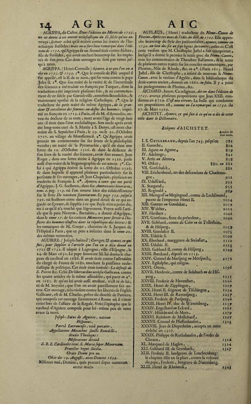 AGRIPPA, dit Caftor. Dans l’édition dti Moreri de 1725. xm ne donne a cet auteur ecclefaflique du IL fiéclc qu’un ou- -vrave ,fç avoir celui qu’il écrivit contre les traités de l’iic- -refiarque Bafilides : mais on a fort bien remarqué dans l’édi¬ tion de / 732. qu’Agrippa fit un fécond écrit contre Ifidore, fils de Bafilides, qui avoit enchéri beaucoup lur les impié¬ tés de Ion pere. Ces deux ouvrages ne font pas venus juf-< qu’à nous. AGRIPPA. ( Henri-Comeille) Ajoutez, a ce que l’on en a ■dit en 1727. 85 1732. i°. Que le concile de Pife auquel il fut appellé,eft lell.de ce nom, qui fut-tenu contre le pape Jules II. z°. Q ue fon traité de la vanité 8c de l’incertitude des fciences a été traduit en françois par Turquet, dont la , traduéHonaété imprimée plufieurs fois , 8c au commence¬ ment de ce fiécle par Gueudeville, autrefois Benediétin, 8c maintenant apoftat de la religion Catholique. 3'0. Que le traducteur du petit traité du même Agrippa, de la gran¬ deur 85 excellence des femmes au-dejfus des hommes> impri¬ mé en françois en 1713.fi Paris, elt de M. d’Arnaudin, ne¬ veu du doéteur de ce nom , mort avant 1 âge de vingt-huit ans : il étoit dans l’état ecclefiaftique. Son oncle après avoir été long-tems curé de S. Martin à S. Denys, elt mort cha¬ noine du S. Sepulchre à Paris, le 25). ou le 30. d’OCtobre 1727. au village de Montfermeil. 4*. Qu’Agrippa avoit promis un commentaire fur fes livres de la philofophie . occulte 5 un traité de la Pyromachie , qu’il dit dans une lettre du ig. d’Oétobre 1526. -8c dans la dédicace de' fon livre de la vanité des fciences, avoir fort avancé. Jean Roger , dans une lettre écrite à Agrippa en 1526. parle âufîî d’un traité de la Steganographie de cet auteur. 5 °. Ce¬ lui à qui Agrippa écrivit là lettre du 21. Octobre 1526. 8c dans laquelle il apprend plufieurs particularités fur fa perfonne 8c fes ouvrages, elt Jean Chapelain, phyficien ou médecin de François I. 6°. Ajoutez, à ceux qui ont parlé d’Agrippa, ]. G. Scelhorn, dans fes Amœmtatcsht ter aria, tom. 2.pag. 7/3. où l’on trouve bien des éclaircilîèmens > fur le livre De vanitate fcientiarum. -Et page 773. jufqu’d . 598* où Scelhorn entre dans un grand détail de ce qui re¬ garde ce fçavant, & fupplée à ce que Bayle n’en a point dit, ou à ce qu’il 11’a touché que légèrement. Voyez aulîî l’arti¬ cle que le pere Niceron , Barnabite, a donné d’Agrippa, dans le tome 17. de fes curieux Mémoires pour fervir a l’hi- fioire des hommes tllufires dans la république des lettres ; & les remarques de M. Goujet -, chanoine de S. Jacques de rHôpital à Paris., que ce pere a inférées dans le tome 20. des mêmes mémoires. AGUIRRE. ( Jofeph-Saënsd’) Corrigez 85 ajoutez ce qui I fuit, pour fuppléer à l’article que l’on en a déjà donné en 1723 85 1732' Il naquit à Lagrogno, ville d’Efpagne , le 24. de Mars 1630. Le pape Innocent XI. lui donna le cha¬ peau de cardinal en 1686. Il avoit écrit contre l’alîèmblée du clergé de France de 1682. touchant la pui/ïànce eccle¬ fiaftique 8c politique. Cet écrit étoit intitulé : La défenfe de S. Pierre 8cc. Celui De libertatibus ecclefiœ Gallicane contre ' les quatre articles de la même alîèmblée, qui parut m 40. en 16 8 5. & qu’on lui avoit aulîî attribué, n’eft ni de lui, ni de M. Steyaërt, que l’on en avoit pareillement fait au¬ teur. Cet ouvrage, très-violent contre les libertés de l’églife Gallicane, eft de M. Charlas, prêtre du diocèfe de Pamiers, qui compofa cet ouvrage fecretement à Rome où il s’étoit retiré lors de l’afFaire de la Regale. Voici l’épitaphe que le cardinal d’Aguirre compolà pour lui-même peu de tems avant fa mort. fofeph-Sains de Aguirre, nations Hifp anus, î Patrid Lucronenfis, vitd peccatcr, Appellatione Monachus fanïïi BenediÜi > Studio Theologus 7 Aiiferatione divind S. R. E. Cardinalis titttl. S. Maria fuper Minervant, Protetlor ’regni Sicilu. Orate Deum pro eo. Obiit die 19. Augujli, anno Domini 1699. MUerere mei, Domine, quia peccavi fuper numemm arenx maris. AGYLÆUS, ( Henri) traducteur du Nbmo-Canon dt Photius.Après ces mots de P édit, du dicl. de 1723. Elle appro¬ che beaucoup du ftyle des jurifconfultes, ajoutez comme en 1732. au heu des fix eu fept lignes fuivantes, celles-ci. C’ell cette verfion que M. Chriftophe Juftel a fait réimprimer , lorfqu’il a donné le premier le texte grec du Nomo - Canon, avec les -commentaires de Théodore Balfamon, 8c le texte de plufieurs autres traités fur les conciles œcuméniques, par Photius, Nile de Rhode , &c. m 40. à Paris 1615. Henri Juftel, fils de Chriftophe , a inféré de nouveau le Nomo- Canon, avec la verfion d’Agylée, dans fa bibliothèque du droit-canon ancien, donnée en 1661. in folio. Il y a joint les prolegomenes de Photius, &c. AICHARD, Saxon. Ce religieux, dit-on dans l'édition de 1723. avança plufieurs propolitions que Jean XXII. con¬ damna en 1729. C’ejl une erreur* La bulle qui condamne ces propolitions eft, comme on l’a remarqué en / 732. du 27. de Mars 15-251. AICHSTET. Ajoutez ce qui fuit à ce qu’on a dit de cette ville dans le Diéhonaire. Evêques d’A IC H S T E T. -Années de leur mort. I. S. Guilleb aud, depuis l’an 745. jufqu’en 781 II. Geroche, 802 III. Agane ou Agame , 819 IV. Adelunge, 841 V. Attin ou Altune» 85S VI. Otker, 880. ou 881 VII. Gotfchalck, 882 VIII. Erichenbaud, un des defeendans de Charlema¬ gne , 5)02 IX. Udalfried, • 5,35 X. Stargand» 955 XI. Reginald , 989 XII. Meingolfo# Megingaud, comte de Lechfmund, parent de l’empereur Henri IL 1014 XIII. Guntzo ou Gundaker, 1019 XIV. Walther, 1021 XV. Heribert, 1042 XVI. Gottfinan, frere du precedent, 1042. XVII. Gebhard, comte de Calw ou de Tollnftein, 8c de Hifperg, 1057 XVIII. Gundaker II, 1075 XIX. Udalric I. 105)9 XX. Eberhard, marggrave deSteinfurt* mi XXI. Udalric II. 112 5 XXII. Gebhard II. comte de Hifperg , j 149 XXIII. Burckard, dépofé en 1153. XXIV. Conrad de Marfperg ou Morlpach , 1171 XXV. Egilolphe, qui réfigna. XXVI. Otton, * 115)6 XXVII. Herdovic, comte de Sulzbach ou de Hif¬ perg, 1233 XXVIII. Frédéric de Havenftatt, 1226 XXIX. Henri de Zipplingen, 1229 XXX. Henri II. feigneur de Tifchingen , 1234 XXXI. Henri III. de Ravenlperg, 1237 XXXII. Frédéric de Parlperg, 1246 XXXIII. Henri IV. duc de Wîrtemberg, 1259 XXXIV. Engelhard ou Eckard , 1161 XXXV. Hildebrand de Mern, 1279 XXXVI. Reinbott de Mullnhard, 1297 XXXVII. Conrad de Pfelfenhaufen , 13 05 XXXVIII. Jean de Dieperheim, accepta un autre évêché en 1307. XXXIX. Philippe de Rothshaufen, de l’ordre de Cîteaux, 1322 XL. Marquard de Haglen, 1324 XLI. Gebhard III. de Greisbach, 13 27 XLII. Frédéric II. landgrave de Leuchtenburg : le chapitre élût en fa place, contre la volonté du pape, Frédéric, burgrave de Nuremberg. XL1II. Henri de Rheineck* 13 4$