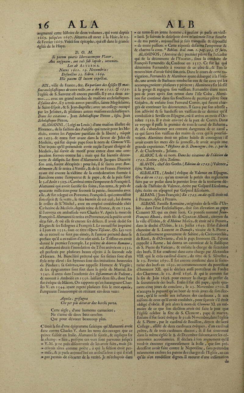 augmenté cette hiftoire de deux volumes, qui vont depuis 1669. jufqu’en 1697. Aitzema eft mort à îa Haie, le 23. de Février 1669. Voici Ton épitaphe, qui eft dans la grande ■églife de la Haye. D. O. M. Si pacem qu&ris libertatemque Flator, ~Ant nufquam, aut tali fub lapide, inverties; Léo ab A1 tzem a. Na tu s 1600, 19. Novembris: VefunBus 23. Eebru. 1669. Hic pacem 83 lacera expeüat. AIX, ville de France, 8cc. En parlant des églife s 83 mai- fons ecclefiafliojues de cette ville, on a dit en 1723- 83 17 32* Féglife de S. Sauveur eft encore paroifte. il y en a deux au¬ tres .... avec un grand nombre de maifons ecclefiaftiques. llfalloit dire, il y a trois autres paroiftès, fainte Magdelaine, le Saint-Efprit, & S. Jean-Baptifte 3 avec un college occupé par les Jefuites, & plùfteurs autres maifons ecclefiaftiques. Vans les citations , Jean Scholiafiique Pitton , lifez Jean Scholajiicjue Pitton. ALAMANNI, ( Luigi oh Louis ) d’une maifon illuftre de Florence, de la faction des Palefchi qui tenoit pour les Me- dicis, contre les Poppolani partilans de la liberté , naquit en 1495. 8c entra fort avant dans la faveur de Jules de Medicis, qui fut depuis pape fous le nom de Clement VII. Une injure qifil prétendait avoir reçûe l’ayant éloigné de Medicis, lui fervit de motif pour entrer dans une con¬ juration formée contre lui ; mais qui fut bientôt décou¬ verte 8c diifipée. Le frere d’Alamanni 8c Jacques Diacette fon ami-, furent décapités : pour lui , il fe fauva avec Bon- delmonte, & fe retira à Venile, 8c de là en France. Florence ayant été encore la viétime de la confédération formée à Barcelone entre l’empereur 8c le pape , & de la paix faite le 5 .d’Août 1$ 29. à Cambrai entre l’empereur & François I. Alamanni qui avoit fijerifié fes foins, fon tems, 8c près de quarante mille écus pour fecourir fa patrie, fuccomba avec elle, & fut relégué en Provence. François I. qui connoilloit fon efprit & fa vertu, le tira bientôt de cet exil, lui donna le collier de SfMiehel, avec un emploi confiderable chés Carherine de Medicis, depuis reine de France, & en 15 44. il l’envoya en ambaftàde vers Charles V. Après la mort de François I. Alamanni fe retira en Provence,où la poëiie avoit déjà fait, 8c où elle fit encore fes délices. Il avoit dédié fes Elegies & fes Eelogues à François I. Le recueil fut imprimé à Lyon en 1532. fous ce titre : Opéré Tofcane, 83c. Les vers de ce recueil ne font -pas rimés, 8c l’auteur prétend dans fa préfacé qu’il a euraifon d’en ufer ainfi. Le Triftino en avoit donné le premier l’exemple. Le poëme de diluvio Romano , où Alamanni décrit l’inondation du Tibre arrivée en 1531. eft preferée par plufieurs beaux efprits à la fécondé ode d’Horace. M. Bianchini prétend que fes fatires font d’un ftyle trop élevé : fes hymnes font des imitations heureufes de Pindare 3 la Coltivazjone rappelle Homere & Virgile 3 ■8c fes épigrammes font fort dans le goût de Martial. En 1540. il entra dans l’academie des Infiammati de Padoue, 8c mourut à Amboile en 15 5 6. laiftànt deux fils , dont l’un fut évêque de Mâcon. On rapporte qu’en haranguant Char¬ les V. en 15 44. ayant répété plufieurs fois le mot aqmla, l’empereur l’interrompit en récitant ces deux vers-; AtjUila, grifagna Che per più divorar due berchi porta. Cette aigle, d’une humeure carnaciere, Ne s’arme de deux becs crochus Que pour dévorer beaucoup plus. ■C’étoit la fin d’une épigramme fatirique qu’Alamanni avoit faite contre Charles V. dans les tems des ravages que ce prince faifoit en Italie. Alamanni le fentit, 8c répliqua fur¬ ie champ : y> Sire , puifque ces vers font parvenus jufqu’à » V. M. je ne puis difeonvenir de les avoir faits, mais j’é- » crivois alors comme poëte , à qui la fiétion étoit per¬ so mife, 8c je parle aujourd’hui en ambaftadeurà qui iln’eft » pas permis de s’écarter de la vérité. Je m’échapois dans » ce tems-là en jeune homme, à prefent je parle en vieil- 3’ lard. Je fuivois le dëfefpoir dont m’animoit l’état funefte x> de ma patrie, aujourd’hui je fuis tranquille 8c dépouillé x> de toute paillon, u Cette réponfe defarma l’empereur & & charma la cour. * Bibliot. ltal. tom. /. pag. 263. 83 fiiiv ALAMINOS, (Antoine de) premier pilote fur l’efcadre qui fit la découverte del’Yucatan, fous la conduite de François Fernandés deCordoue en 1517. Ce fut lui qui détermina Fernandés à tourner de ce côté-là, 8c l’on fe trouva bien d’avoir fuivi fon avis. Dans le cours de cette na¬ vigation , Fernandés 8c Alaminos ayant débarqué à la Flori¬ de, une armée de Barbares tomba fur eux & fur ceux qui les accompagnoient ; plufieurs y périrent 3 Alaminos y fut blefle à la gorge 8c regagna fon vaiftèau. Fernandés étant mort peu de jours après fon retour dans l’ille Cuba , Alami¬ nos fut continué dans fes fonctions de premier pilote fous Grijalva, 8c enfuite fous Fernand Cortès, qui furent char¬ gés de continuer les découvertes. Il fauva par fon adreftè , fon activité & fa hardiefle un vaiftèau de ce dernier qu’il conduifoit à Seville en Efpagne, où il arriva au mois d’Oc- tobre 1519. Il y étoit envoyé de la part de Cortès. Dans ce voyage il pafta le premier de tous le canal de Bahama , & ofa s’abandonner aux courans dangereux de ce canal , ce qui fauva fon vaiftèau des mains de ceux qui le pourfui- voient. Alaminos étoit un pilote habile 8c courageux : il avoit couru les mers dès fa jeunefle, 8c avoit acquis une grande expérience. * Hiftoire de S. Vommgue, liv. j. par le P. de Charlevoix , Jefuite. ALARIC I. de ce nom. Dans les citations de b édition de 172s• Zotine , lifez Zofime. ALAVIN, chef des Goths. ( Edition de 1723. ) Valence , lifez Valens. ALBALATE, ( André ) évêque de Valence en Efpagne. On a dit en 1723. qu’on trouvoit le précis des reglemens faits par ce prélat dans le premier livre de la troifieme dé¬ cade de l’hiftoire de Valence, écrite par Gafpard Efcolona, lifez écrite en efpagnol par Gafpard Efcolano. ALBANI. (Jean-François) En 1723. on dit qu’il étoit né à Perazzo, lifez à Pezaro. ALBANI. Famille Romaine, originaire de là ville d’Ur- bin , dans l’état Ecclefiaftique, doic fon élévation au pape Clement XI. qui en étoit forti. Ce pontife nommé jean- François Albani, étoit fils de Charles Albani, citoyen de la ville d’Urbin, 8c ÜHelene Molca, & étoit né à Pezaro, dans le duché d’Urbin, le 22. Juillet 1 649. Il fut d’abord chanoine de S. Laurent in Damafo, vicaire de S. Pierre , & fuccelfivement gouverneur de Sabine, de Ci vitavecchia, de Rieti, & d’Orviette, d’où le pape Innocent IX. l’ayant rappellé à Rome , lui donna un canonicat de la Bafilique de S. Pierre du Vatican , & enluite la charge de fecretaire des brefs. Il fut confirmé dans cette charge par Alexandre VIII. qui le créa cardinal diacre , du titre de S. Silveftre, le 13. Février 1690. Il fut encore confirmé dans le fecre- tariat des brefs en 1691. au commencement du pontificat d’innocent XII. qui le déclara aufli proteéteur de l’ordre des Chartreux, le 10. Avril 1696. 8c qui le commit fur la fin de Juin 1698. pour exercer la charge de préfet de la fecretairerie des brefs. Enfin il fut élû pape, après qua¬ rante-cinq jours de conclave , le 23. Novembre 1700. Il n’accepta la papauté qu’au bout de trois jours de fon élec¬ tion , qu’il fe rendit aux inftances des cardinaux , & aux raifons de ceux qu’il avoit confultés , pour fçavoir s’il étoit obligé d’obéïr. Il prit alors le nom de Clement XI. en mé¬ moire de ce que fon éleétion avoit été faite le jour que • Péglife célébré la fête de S. Clément, pape 8c martyr. Enfuite il frit facré évêque le 3 o.deNovembre,dans l’églife de S. Pierre , par le cardinal de Bouillon, doyen du facré College , aflîfté de deux cardinaux évêques, d’un cardinal prêtre, 8c de trois cardinaux diacres , 8c il fut couronné dans la même églife le 8. deDccembre fnivant,avec les cé¬ rémonies accoûtumées. Il déclara à (on avenement qu’il vouloit éxecuter rigoureufement la bulle , que fon pré- decefleur avoit faite contre le Nepotifme , fans prétendre néanmoins exclure fes parens des charges de l’Eglife, au cas qu’ils s’en rendillènt dignes. Il mourut d’une inflâmation