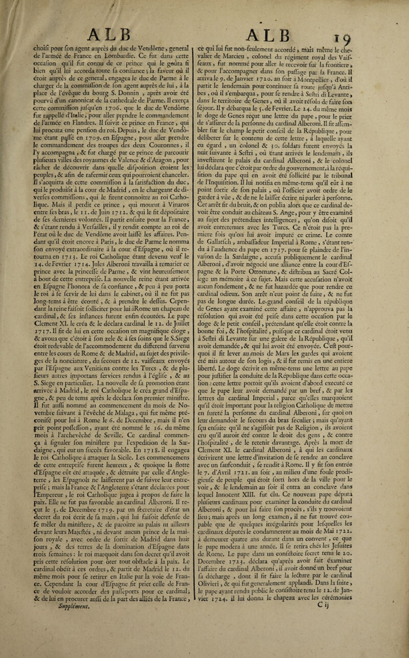 / ; . A L B choifi pour Ton agent auprès du duc de Vendôme, general de l’arméé de France en Lombardie. Ce fut dans cette occafion qu’il fut connu de ce prince qui le goûta fi bien qu’il lui accorda toute fa confiance ; la faveur où il étoit auprès de ce general, engagea le duc de Parme à le charger de la commiiîîon de fon agent auprès de lui, à la place de l’évêque du bourg S. Donnin , après avoir été pourvu d’un canonicat de la cathédrale de Parme. Il exerça cette commifiion jufqu’en 1706. que le duc de Vendôme fut rappellé d’Italie, pour aller prendre le commandement de l’armée en Flandres. Il fuivit ce prince en France , qui lui procura une penfion du roi. Depuis , le duc de Vendô¬ me étant p^flé en 1705). en Efpagne, pour aller prendre le commandement des troupes des deux Couronnes , il l’y accompagna , ôc fut chargé par ce prince de parcourir plufieurs villes des royaumes de Valence ôc d’Aragon, pour tâcher de découvrir dans quelle difpoiïtion étoient les * peuples, ôc afin de rafermir ceux qui pourroient chanceler. Il s’acquitta de cette commifîîon à la fatisfaélion du duc, qui le produifit à la cour de Madrid , en le chargeant de di- verfcs commifiîons , qui le firent connoître au roi Catho¬ lique. Mais il perdit ce prince , qui mourut à Vinaros entre fes bras, le 11. de Juin 17 1 2. ôc qui le fit dépofitaire de fes dernieres volontés. Il partit enfuite pour la France, 8c s’étant rendu à Verfailles , il y rendit compte au roi de l’état où le duc de Vendôme avoit laifle les affaires. Pen¬ dant qu’il étoit encore â Paris, le duc de Parme le nomma fon envoyé extraordinaire à la cour d’Efpagne, où il re¬ tourna en 1713. Le roi Catholique étant devenu veuf le 14. de Février 1714. Jules Aiberoni travailla à remarier ce prince avec la prin celle de Parme , & vint heureufement à bout de cette entreprife. La nouvelle reine étant arrivée en Efpagne l’honora de fa confiance , ôc peu à peu porta le roi à fe fervir de lui dans le cabinet, où il ne fut pas long-tems à être écouté , ôc à prendre le deflus. Cepen¬ dant la reine faifoit folliciter pour lui àRome un chapeau de cardinal, ôc fes inftances furent enfin écoutées. Le pape Clement XL le créa ôc le déclara cardinal le 12. de Juillet 1717. Il fit de lui en cette occafion un magnifique éloge , 8c avoua que c’étoit à fon zele ôc à fes foins que le S.Siege étoit redevable de l’accommodement du différend furvenu entre les cours de Rome ôc de Madrid, au fujet des privilè¬ ges de la nonciature, du fecours de 12. vaiffèaux envoyés par l’Efpagne aux Vénitiens contre les Turcs , ôc de plu- iîeurs autres importans fervices rendus à l’églife , ôc au S. Siégé en particulier. La nouvelle de fa promotion étant arrivée à Madrid, le roi Catholique le créa grand d’Efpa¬ gne , ôc peu de tems après le déclara fon premier miniftre. Il fut aufii nommé au commencement du mois de No¬ vembre fuivant à l’évêché de Mâlaga, qui fut même pré- conifé pour lui à Rome le 6. de Décembre, mais il n’en prit point poffclîîon, ayant été nommé le 16. du même mois à l’archevêché de Seville. Ce cardinal commen¬ ça à fignaler fon miniftere par l’expedition de la Sar- daigne^ui eut un fuccès favorable. En 171S.il engagea le roi Catholique à attaquer la Sicile. l es commencemens de cette entreprife furent heureux , ôc quoique la flotte d’Efpagne eût été attaquée , ôc détruite par celle d’Angle¬ terre , les Efpagnols ne lailîèrent pas de fuivre leur entre- frife 3 mais la France ôc l’Angleterre s’étant déclarées pour Empereur , le roi Catholique jugea à propos de faire la paix. Elle ne fut pas favorable au cardinal Aiberoni. Il re¬ çut le 5. de Décembre 1719. par un fècretaire d’état un decret du roi écrit de fa main, qui lui faifoit défenfe de fe mêler du miniftere, ôc de paroître au palais ni ailleurs devant leurs Majtftés , ni devant aucun prince de la mai- fon royale , avec ordre de fortir de Madrid dans huit jours , ôc des terres de la domination d’Efpagne dans trois femaines : le roi marquoit dans fon decret qu’il avoit pris cette réfolution pour ôter tout obftacle à la paix. Le cardinal obéit à ces ordres, ôc partit de Madrid le 12. du même mois pour fe retirer en Italie par la voie de Fran¬ ce. Cependant la cour d’Efpagne fit prier celle de Fran¬ ce de vouloir accorder des paflèports pour ce cardinal s ôc de lui en procurer aufli de la part des alliés de la France, Supplément. A L B 19 ce qui lui fut non-feulement accordé * mais même le che¬ valier de Marcieu , colonel du régiment royal des Vaif- féaux, fut nommé pour aller le recevoir lui la frontière » & pour l’accompagner dans fon pafl'age par la France. Il arriva le 9. de Janvier 1720. au foir à Montpellier , d’où il partit le lendemain pour continuer fa route jufqu’à Anti¬ bes , où il s’embarqua, pour fe rendre à Seftri di Levante * dans le territoire de Genes, où il avoit réfolu de faire fon fe jour. Il y débarqua le 5. de Février. Le 24. du même mois le doge de Genes reçut une lettre du pape , pour le prier de s’allùrer de la perfonne du cardinal Aiberoni. Il fit aflem- bler fur le champ le petit confeil de la République, pour délibérer fur le contenu de cette lettre, à laquelle ayant eu égard , un colonel ôc 30. foldats furent envoyés la nuit luivante à Seftri , où étant arrivés le lendemain , ils invertirent le palais du cardinal Aiberoni, ôc le colonel lui déclara que c’étoit par ordre du gouvernement,à la réqui- fition du pape qui en avoit été follicité par le tribunal de l’Inquilition. Il lui notifia en même-tems qu’il eût à ne point fortir de fon palais , où l’officier avoit ordre de le garder à vûe , ôc de ne le lailler écrire ni parler à perfonne. Cet arrêt fit du bruit, ôc on publia alors que ce cardinal de- voit être conduit au château S. Ange, pour y être examiné au fujet des prétendues intelligences, qu’on difoit qu’il avoit entretenues avec les Turcs. Ce n’étoit pas la pre¬ mière fois qu’on lui avoir imputé ce crime. Le comte de Gallatfèh , ambafladeur Impérial à Rome, s’étant ren¬ du à l’audience du pape en 1717. pour fe plaindre de l’in- valion de la Sardaigne, accufa publiquement le cardinal Aiberoni, d’avoir négocié une alliance entre la cour d’Ef¬ pagne ôc la Porte Ottomane, & diftribua au Sacré Col¬ lege un mémoire à ce fujet. Mais cette accufation n’avoit aucun fondement, ôc ne fut hazardée que pour rendre ce cardinal odieux. Son arrêt n’eut point de fuite, ôc ne fut pas de longue durée. Le-grand confeil de la république de Genes ayant examiné cette affaire , n’approuva pas la réfolution qui avoit été prife dans cette occafion par le doge ôc le petit confeil, prétendant qu’elle étoit contre la bonne foi, ôc l’hofpitalité , puifque ce cardinal étoit venu à Seftri di Levante fur une galere de la République , qu’il avoit demandée, ôc qui lui avoit été envoyée. C’eft pour¬ quoi il fit lever au/mois de Mars les gardes qui avoient été mis autour de fon logis, ôc il fut remis en une entière liberté. Le doge écrivit en même-tems une lettre au pape pour juftifier la conduite de la République dans cette occa¬ fion .• cette lettre portoit qu’ils avoient d’abord exécuté ce que le pape leur avoit demandé par un bref, Ôc par les lettres du cardinal Impérial, parce quelles marquoient qu’il étoit important pour la religion Catholique de mettre en fureté la perfonne du cardinal Aiberoni, fur quoi on leur demandoit le fecours du bras feculier -, mais qu’ayant fçu enfuite qu’il ne s’agiflbit pas de Religion , ils avoient cru qu’il auroit été contre le droit des gens , ôc contre l’hofpitalité , de le retenir davantage. Après la mort de Clement XI. le cardinal Aiberoni , à qui les cardinaux écrivirent une lettre d’invitation de fe rendre au conclave avec un faufeonduit, fe rendit à Rome. Il y fit fon entrée le 7. d’Avril 1721. au foir , au milieu d’une foule prodi- gieufe de peuple qui étoit fort! hors de la ville pour le voir, ôc le lendemain au foir il entra au conclave dans lequel Innocent XIII. fut élu. Ce nouveau pape députa plufieurs cardinaux pour examiner la conduite du cardinal Aiberoni, ôc pour lui faire fon procès, s’ils y trouvoient lieu ; mais après un long examen, il ne fut trouvé cou¬ pable que de quelques irrégularités pour lefquelles les cardinaux députés le condamnèrent au mois de Mai 1722* à demeurer quatre ans durant dans un convent , ce que le pape modéra à une année. Il fe retira chés les Jefuites de Rome. Le pape dans un confiftoire fecret tenu le 20. Décembre 1723. déclara qu’après avoir fait éxaminer l’affaire du cardinal Aiberoni, il avoit donné un bref pour fa décharge , dont il fit faire la leéture par le cardinal Olivieri, ôc qui fut généralement applaudi. Dans la fuite > le pape ayant rendu public le confiftoire tenu le 12. de Jan¬ vier 1724. il lui donna le chapeau avec les cérémonies