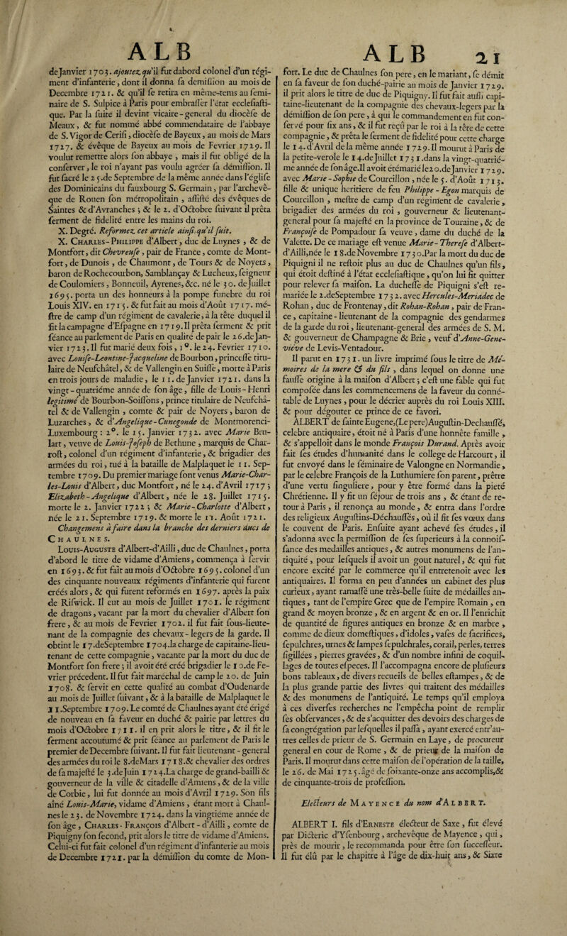 de Janvier 1703. ajoutez qu\\ futdabord colonel d’un régi¬ ment d’infanterie, dont il donna fa demiflion au mois de Décembre 1721. 8c qu’il fe retira en même-tems au femi- naire de S. Sulpice à Paris pour embraflèr l’état ecclcfiafti- que. Par la fuite il devint vicaire - general du diocèfe de Meaux, 8c fut nommé abbé commendataire de l’abbaye de S. Vigor de Cerili, diocèfe de Bayeux, au mois de Mars 1727. & évêque de Bayeux au mois de Février 1729. Il voulut remettre alors fon abbaye , mais il fiit obligé de la conferver, le roi n’ayant pas voulu agréer fa démilîion. Il fut facré le 2 5 .de Septembre de la même année dans l’églife des Dominicains du fauxbourg S. Germain, par l’archevê¬ que de Rouen fon métropolitain , aftîfté des évêques de Saintes &d’Avranches 3 8c le 2. d’Octobre fuivant il prêta ferment de fidelité entre les mains du roi. X. Degré. Reformez, cet article ainfi, qu'il fuit. X. Charles-Philippe d’Albert, duc de Luynes , 8c de Montfort, dit Chevreufe , pair de France, comte de Mont- fort , de Dunois , de Chaumont, de Tours 8c de Noyers, baron de Rochecourbon, Samblançay 8c Lucheux, feigneur de Coulomiers, Bonneuil, Ayrene.s&c. né le 3 o. dejuillet 1695. porta un des honneurs a la pompe funèbre du roi Louis XIV. en 1715. & fut fait au mois d’Aout 1717. mé- ftre de camp d’un régiment de cavalerie, à la tête duquel il fit la campagne d’EIpagne en 17 x9.II prêta ferment 8c prit féance au parlement de Paris en qualité de pair le 2 6. de Jan¬ vier 1723. Il fut marié deux fois, 1 °. le 24. Février 1710. avec Louife-Leontwe-facquehne de Bourbon, princefiè titu¬ laire de Neufchâtel, 8c de Vallengin en SuilTe, morte à Paris en trois jours de maladie, le x 1. de Janvier 1721. dans la vingt - quatrième année de fon âge, fille de Louis-Henri légitimé dè Bourbon-Soilfons, prince titulaire de Neufchâ¬ tel 8c de Vallengin , comte 8c pair de Noyers, baron de Luzarches, 8c d’Angélique -Cunegonde de Montmorenci- Luxembourg : 20. le 15. Janvier 1732. avec Marie Brû¬ lait , veuve de Loms-fofeph de Bethune , marquis de Char¬ roi!, colonel d’un régiment d’infanterie, & brigadier des armées du roi, tué à la bataille de Malplaquet le 11. Sep¬ tembre 1709. Du premier mariage font venus Mane-Char- les-Louis d’Albert, duc Montfort, né le 24. d’Avril 17175 Elizabeth-Angélique d’Albert, née le 28. Juillet 1715. morte le 2. Janvier 17225 8c Marie-Charlotte d’Albert, née le 21. Septembre 1719. & morte le il. Août 1721. Changement à faire dans la branche des derniers ducs de Chaulnes. Louis-Auguste d’Albert-d’Ailli, duc de Chaulnes, porta d’abord le titre de vidame d’Amiens, commença à fervir en 1G 9 3. &c fut fait au mois d’Oétobre 1695. colonel d’un des cinquante nouveaux régiments d’infanterie qui furent créés alors, 8c qui furent reformés en 1697. après la paix de Rifwick. Il eut au mois dejuillet 1701. le régiment de dragons, vacant par la mort du chevalier d’Albert Ion frere, 8c au mois de Février 1702. il fut fait fous-lieute¬ nant de la compagnie des chevaux - légers de la garde. Il obtint le 17.deSeptembre 1704.1a charge de capitaine-lieu¬ tenant de cette compagnie , vacante par la mort du duc de Montfort fon frere 5 il avoit été créé brigadier le I o.de Fé¬ vrier précèdent. Il fut fait maréchal de camp le 20. de Juin 1708. 8c fervit en cette qualité au combat d’Oudenarde au mois de Juillet fuivant, & à la bataille de Malplaquet le 11.Septembre 1709. Le comté de Chaulnes ayant été érigé de nouveau en fa faveur en duché 8c pairie par lettres du mois d’Oétobre 1711. il eq prit alors le titre, & il fit le ferment accoutumé 8c prit féance au parlement de Paris le premier de Décembre fuivant. Il fut fait lieutenant - general des armées du roi le S.deMars 171 8.8c chevalier des ordres de fa majefté le 3 .dejuin 1724X3 charge de grand-bailli & gouverneur de la ville 8c citadelle d’Amiens ,8c de la ville de Corbie, lui fut donnée au mois d’Avril 1729. Son fils aîné Louis-Marie, vidame d’Amiens , étant mort à Chaul¬ nes le 23. de Novembre 1724. dans la vingtième année de fon âge , Charles - François d’Albert - d’Ailli, comte de Piquigny fon fécond, prit alors le titre de vidame d’Amiens. Celui-ci fut fait colonel d’un régiment d’infanterie au mois de Décembre 1721. par la démilîion du comte de Mon- fort. Le duc de Chaulnes fon pere, en le mariant, fc démit en fa faveur de fon duché-pairie au mois de Janvier 1729. il prit alors le titre de duc de Piquigny. Il fut fait aufij capi¬ taine-lieutenant de la compagnie des chevaux-legers par la démilîion de Ion pere, a qui le commandement en fut con- fer vé pour fix ans, 8c il fut reçu par le roi à la tête de cette compagnie, 8c prêta le ferment de fidelité pour cette charge le 14. d’Avril de la même année 1729. Il mourut à Paris de la petite-verole le 14.dejuillet 1731 .dans la vingt-quatrié- me année de fon âge.Il avoit étémarié le2 o.dejanvier 1729. avec Marie - Sophie de Courcillon , née le 5. d’Août 1713. fille 8c unique heritiere de feu Philippe - Egon marquis de Courcillon , meftre de camp d’un regirrtent de cavalerie , brigadier des armées du roi , gouverneur 8c lieutenant- general pour fa majefté en la province de Touraine, & de Franpoife de Pompadour fa veuve, dame du duché de la Valette. De ce mariage eft venue Marie- Therefe d’Albert- d’Ailli,née le I 8.de Novembre 173 o.Par la mort du duc de Piquigni il ne reftoit plus au duc de Chaulnes qu’un fils, qui étoit deftiné à l’état ecclefiaftique , qu’on lui fit quitter pour relever fa maifon. La duchelfe de Piquigni s’eft re¬ mariée le 2.deSeptembre 1732. avecHercules-Menadec de Rohan, duc de Frontenay, dit Rohan-Rohan, pair de Fran¬ ce, capitaine-lieutenant de la compagnie des gendarmes de la garde du roi, lieutenant-general des armées de S. M. 8c gouverneur de Champagne 8c Brie , veuf $ Anne-Gene¬ viève de Levis-Ventadour. Il parut en 17 31. un livre imprimé fous le titre de Mé¬ moires de la mere 85 du fils , dans lequel on donne une faulfe origine à la maifon d’Albert 5 c’eft une fable qui fut compolee dans les commencemens de la faveur du conné¬ table de Luynes , pour le décrier auprès du roi Louis XIII. 8c pour dégoûter ce prince de ce favori. ALBERT de fainteEugene,(Lepere)Auguftin-DechaulTé, célébré antiquaire, étoit né à Paris d’une honnête famille , 8c s’appelloit dans le monde François Durand. Après avoir- fait fes études d’humanité dans le college de Harcourt, il fut envoyé dans le féminaire de Valongne en Normandie, par le célébré François de la Luthumiere fon parent, prêtre d’une vertu finguliere, pour y être formé dans la pieté Chrétienne. Il y fit un féjour de trois ans , 8c étant de re¬ tour à Paris , il renonça au monde, 8c entra dans l’ordre des religieux Aug> iftins-Déchaufîes, où il fit fes vœux dans le couvent de Paris. Enfuite ayant achevé fes études, il s’adonna avec la permiftîon de fes fuperieurs à la connoif- fance des médaillés antiques, 8c autres monumens de l’an¬ tiquité , pour lefquels il avoit un goût naturel, 8c qui fut encore excité par le commerce qu’il entretenoit avec les antiquaires. Il forma en peu d’années un cabinet des plus curieux, ayant ramalfé une très-belle fuite de médailles an¬ tiques , tant de l’empire Grec que de l’empire Romain , en grand 8c moyen bronze, 8c en argent 8c en or. U l’enrichit de quantité de figures antiques en bronze 8c en marbre , comme de dieux domeftiques, d’idoles, vafes de facrifices, fepulchres, urnes & lampes fepulchrales, corail, perles, terres figillées , pierres gravées, 8c d’un nombre infini de coquil¬ lages de toutes efpeces. U l’accompagna encore de plufieurs bons tableaux, de divers recueils de belles eftampes, 8c de la plus grande partie des iivres qui traitent des médailles 8c des monumens de l’antiquité. Le temps qu’il employa à ces diverfes recherches ne l’empêcha point de remplir fes obfervances, & de s’acquitter des devoirs des charges de fa congrégation parlefquelles il paftà, ayant exercé entr'au¬ tres celles de prieur de S. Germain en Laye, de procureur general en cour de Rome , 8c de prieur de la maifon de Paris. Il mourut dans cette maifon de l’opération de la taille, le 2 6. de Mai 1725. âgé de foixante-onze ans accomplis,& de cinquante-trois de profeftion. EleÜeurs de Mayence du nom dA ibert. ALBERT I. fils d’ERNESTE électeur de Saxe , fut élevé par Diéteric d’Yfenbourg , archevêque de Mayence , qui, près de mourir, le recommanda pour être fon fuccefteur. Il fut élu par le chapitre à l’âge de dix-huit ans, 8c Sixte