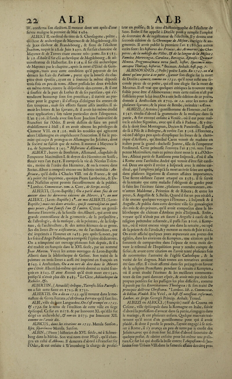 aa A L B IV. confirma Ton élection. Il mourut deux ans après d’une fièvre maligne le premier de Mai 1484. ALBERT H.-cardinal du titre de S. Chryfogone > prêtre , électeur Ôc archevêque de Mayence & de Magdebourg, fils de Jean éleéteur de Brandebourg, ôc fiere de l’éledfceur Joachim-, naquit le 2 8.de Juin 1490. & fut fait chanoine de Mayence 6c de Treves étant encore très - jeune. En 1513. le 31. d’Août il fut elû archevêque de Magdebourg , ôc ad- miniftrateur de Halberftat. En 1514. il fut élû archevêque de Mayence par le chapitre, après la mort d'Uriel de Gem- mingen, mais avec cette condition qu’il payerait de fes deniers les frais du Pallium , parce que la bourfe du cha¬ pitre étoit épuifée , ayant eu à foutenir la même dépenfe trois fois en peu de tems. Albert polfeda les deux évêchés en même-tems, contre la difpofition des canons, 6c il eut ' à. fouffrir de la part de Luther & de fes partifans , qui s’é¬ tendirent beaucoup fous fon pontificat 3 il écrivit au pre¬ mier pour le gagner 3 il s’efforça d’éloigner fes erreurs de fon troupeau, mais fes efforts furent allés inutiles. Il ai- moit les-lettres ôc les fçavans, & il avoit lui-même étudié avec application -, fon talent particulier étoit l’éloquence. L’an 15 06. il fonda avec fon frere Joachim l’univerfité de Francfort fur l’Oder. Il avoit delîèin de faire un pareil établifîèment à Hall ; il en avoit obtenu les privilèges de 'Clement VI I. en ï 5 31. mais les troubles qui agitèrent alors l’Allemagne en empêchèrent l’execution. Il fut le pre¬ mier qui reçut 6c protégea en Allemagne les Jefuites, dont ]a focieté ne faifoit que de naître. Il mourut à Mayence le 24. de Septembre 1545.^ Hiflonens dAllemagne. ALBERT, baron de Bonfteten, Allemand, chapelain de l’empereur Maximilien I. 6c doyen des Hermites en Suilfe , fleurit vers l’an T491. Il compofa la vie de Nicolas Tolen- tin , moine de l’ordre des Hermites , ôc on la trouve dans Surius. Albert a compofé encore une hiftoire intitulée : Au- Jlriaca , qu’il dédia à Charles VIII. roi de France , & qui n’a point été imprimée, quoique Pierre Lambecius, 6c Da¬ niel Nafièlius ayent promis fucceffivement de la publier. * Lambec. Commentar. tom. 2. Cave , de Script, ecclef. ALBERT!, ( Leon-Baptifte ) On a parle deux fois de cet auteur dans les dernier es éditions du Moreri, 1 0. au mot ALBERT. (Leon-Baptifte) 2®. au ALBERTI. (Leon- Baptifte ) mais ces deux articles , quife contredifent en quel- que s points , font fautifs l'un 63 l’autre. C'étoit un gentil¬ homme-Florentin , de la famille des Alberti, qui avoit une grande connoiilance de la géométrie , de la perfpeétive , de l’aftrologie , de la mufique , de la peinture, de la fculp- ture, de l’archireéfcure , 6c des autres fciences de ce genre. Ses dix livres De re adificatoria, ou de l’architeéture , ont été imprimés à Florence en 1485. peu après fa mort, par les foins d’Ange Polirien,qui a compofé l’épître dédicatoire. On a réimprimé cet ouvrage plufieurs fois depuis, & il a été traduit en françois dans le XVI. ficelé , par un nommé Jean Martin. Voyez les autres ouvrages de Leon-Baptifte Alberti dans la bibliothèque de Gefner. Son traité de la peinture en trois livres a auftî été imprimé en françois en I (543. à Amfterdam. On a eu tort de dire dans le Moreri que c’étoit Alberti lui-même qui avoit donné ce traité fran¬ çois en 1643. 63 avec Riccioli qu’il étoit mort en-1540. puifqu’il n’étoit plus dès 14 8 5. * Le Clerc, bibliothèque du Richelet, 63c. ALBERTIN, ( Arnauld ) évêque, Tacenfs, lifez Pacenfs ; on a fait cette faute en 172 5. ôc 1732. ALBERTIS. On a dit en 172 3. qu’il mourut dans le mo- naftere de Grota Ferrata 3 c’eft Grotta Perrata qu’il faut lire. ALBI, ville duljiaut Languedoc.On s'efi trompé en 172s. & 1732. fur le tems de l’éreétion de cette ville en iîege épifcopal. Ce fut en 167 S. ôc par Innocent XI. qu’Aibi fut érigé en archevêché, 63 non en 1673. par Innocent XII. comme on l’avoit dit. ALBICUS, dans les citations en 1723. Merula Sanfon , lije.c féparément Merula. Sanfon. ALBIN, ( Pierre ) hiftorien du XVI. fiécle, né à Schnee- berg dans la Milnie. Son Vrai nom étoit Weifs , qu’il chan¬ gea'en celui à’Albmus. Il demeura d’abord à Francfort fur l’Oder, ôc eut enfuite à Wittemberg la charge de profef- A LB leur en poêfie, & le titre d’hiftoriographe de I ele&eur de Saxe. Enfin il fut appellé à Drefde pour y remplir l’emploi de fecretaire & de regiftrateur de l’éleéteur. U y donna une leconde édition de fa Chronique de Mifme, corrigée Ôc au¬ gmentée. 11 avoir publié la première l’an 15 80. Ses autres écrits font : les hifloires des Princes, des Armoiries, des Ch Or- pitres , de la noblejfe des Filles ,63 de la langue de la Mifme ; Familta Merovmgia, Carolina, Benngia, Ejtenfis ; Quatuor Heneta. Progyrnnafnata nova fan61. hiftor. Spectmen nov- antiqua Thurmg. hiftorm. * Becman. Anhalt. hift.pag. 7. ALBINOVANUS , ( Pedo) poète Latin. En / 723. on ri a donné qu’une pièce a ce poete , fpavoir fon élegie fur la mort de Drulus 3 ajoutez, comme en 1732. qu’il nous refte une fé¬ condé piece de ce poète , qui eft une élegie fur la mort de Mecenas. Il eft vrai que quelques critiques la trouvent trop foible pour être d’Albinovanus : mais cette raifon n’eft pas fuffifante pour la lui ôter.On a une belle édition de ce poète, donnée à Amfterdam en 1703. m 12. avec les notes de plufieurs fçavans 3 ôc la piece de Bembe, intitulée : lÆtna. ALBIZZI, ( Antoine) gentilhomme de Florence, né l’an I 547. étudia d’abord la grammaire ôc la mufique dans fa patrie, ôc fut envoyé enfuite à Venife, où il eut pour maî¬ tre le célébré Sigonius, avec qui il alla à Padoue, ôc y étu¬ dia le droit fous Montagnan, Decien ôc Pancirolle. Il pafta de-là à Pife ôc à Bologne, Ôc revint l’an 15 6 8. à Florence > où on l’obligea peu après d’expliquer les livres de la rhéto¬ rique d’Ariftote, qu’Annibal Carus venoit de traduire en italien pour la grand - ducheffie Jeanne, fille de l’empereur Ferdinand. Cette princelîè l’envoya l’an 1576. vers l’em¬ pereur Maximilien mais ce prince étant mort le I x.d’Oéto- bre , Albizzi partit de Ratifbone pour Infpruck, d’où il alla à Rome avec l’archiduc André qui venoit d’être fait cardi¬ nal. Deux ans après il revint à Infpruck avec le même car¬ dinal , qui l’employa jufqu a fa mort arrivée feize ans après, dans plufieurs légations ôc d’autres affaires importantes. Une fievre obftinée l’ayant attaqué en 1585. il fe fervit de la retraite que cette maladie l’obligeoit de garder pour fe faire lire l’écriture fainte, plufieurs commentateurs, en- tr’autres Maldonat, Peirerius ôc de Ribera 3 ôc entre les peres, S. Auguftin ôc S. Bafile. Quand il fut un peu rétabli, il fit encore quelques voyages à Florence , à Infpruck ôc à Augufte , ôc publia dans cette derniere ville fes généalogies des rois ôc des princes, qu’il avoit compofées dans la bi¬ bliothèque du château d’Ambras près d’Infpruck. Enfin , voyant qu’il n’étoit pas en fureté à Augufte à caufe de fa religion prétendue reformée, il palîà l’an 1606. 3. ICemp- ten, où il vécut encore vingt ans dans la retraite , occupé de la priere ôc de l’étude,&y mourut au mois dejuin 1616. On avoit affiché quelques jours auparavant aux portes des églifes, dans les environs de Kempten, une citation qui le fommoit de comparaître dans l’efpace de trois mois de¬ vant le tribunal de l’Inquifition pour y rendre compte de fa foi 3 ôc avant cette citation on l’avoit tenté plufieurs fois de reconnoître l’autorité de l’églife Catholique , ôc la vérité de fes dogmes. Mais toutes ces tentatives avoient été fans effet. Il s’étoit affermi dans fes préjugés en faveur de la religion Proteftante pendant fa retraite à Kempten , où il avoit étudié l’écriture ôc les meilleurs commenta¬ teurs de fon parti dans cet efprit, ôc avoit mis par écrit fes propres penfées fur les paflages les plus difficiles , comme il paraît par fes Exercitatwnes Théologie a ; ôc fon traité De principes doélrina Chnfiiana. * Lambec. hb. 2. Commentât. de bibliot. Flndob. Elle Veiel, in hifi. 63 necejftat. reformat. Luther, ex feript. Georgïi Prinçip. Anhalt. Tenzel. ALBIZZI ou ALBICCI, ( François) natif de Cezena ou Cefene, ville épilcopale dans la Romagne en Italie, fuivit d’abord la profelhon d’avocat dans fa patrie, s’engagea dans le mariage , ôc eut plufieurs enfans» Quelque mauvais trai¬ tement qu’il reçut d’un gentilhomme pour qui il avoit plaidé, & dont il perdit le procès, l’ayant engagé à fe reti¬ rer à Rome, il s’y avança en peu de tems par le crédit des Jefuites,avec qui il étoit fort lié. Il fut d’abord fecretaire de quelque prélat, ôc obtint enfuite pour lui-même une préla- ture.Ce fut lui qui dreftà la bulle contre X Auguftinus dejan- fenius fous Urbain VlII.dans la fameufe affaire des cinq pro-