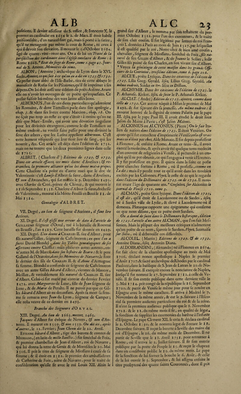 portions. II devînt afîèflèur du S. office, & Innocent X. le promut au cardinalat en 1654 le 2. de Mars. Il étoit habile jurifconfulte, d’un naturel fort gai, mais lï porte à la fatire, qu’il ne menageoit pas même la cour de Rome , ni ceux à qui il devoit fon élévation. Il mourut le 5 .d’Oétobre 1684. âgéde quatre-vint-onze ans. On a de lui un Traite de la jurifdiéhon des cardinaux dans l'églife tutelaire de Rome ; à Rome I 66%. * Etat du fiege de Rome, tome / .page 4 /. Jour¬ nal de S. Amour. Mémoires du tems. ALBON, ( Antoine) archevêque de Lyon dans le XVI. ficcle.Ajoutez ce qui fuit a ce qu’on en a dit en 17 25.&/ 732. Ce prélat étant abbé de l’Ifle-Barbe, tira de cette abbaye le manufcrit de Rufin fur les Pfeaumes,qu’il fit imprimer à fes dépens.On lui doit auffi une édition du poëteAufone.Avant elle on n’avoit les ouvrages de ce poète qu’imparfaits. Ce prélat faifoit lui-même des vers latins allés bons. ALBURNUS, l’un de ces dieux particuliers qu’adoroient les Romains, 8c dont Tertullien parle dans fon apologie , chap. f. 8c dans fes livres contre Marcion, chap. /«?. On ne fçait pas trop au refte ce que c’étoit : à moins qu’on ne dife que Marc - Emile, qui avoit une dévotion finguliere pour les divinités étrangères, comme le dit Tertullien au même endroit, ne voulût faire palier pour une divinité la feve des arbres , que les Latins appellent alburnum. C’eft cette humeur vifqueufe qui leur tient lieu de fang, qui les nourrit, 8cc. Cet article eft déjà dans l’édition de 1732.. mais on ne trouve que les deux premières lignes dans celle de 1723. ALBRET. ( Charlote d’) Editions de 1727. 83 1732. Vans cet article effacez ces mots dame d’Avefnes •, 83 re¬ tranchez la première alliance qu’on lui donne mal-à-propos. Cette Charlote n’a point eu d’autre mari que le duc de Valentinois : c’eft Louife d’Albret fa fœtir, dame d’Avefnes, 83 non d’Avranches, qui fut mdtiée le 9. Décembre 1495. avec Charles de Croi, prince de Chirnai, 8c qui mourut le 2 I .deSeptembre 1 5 31. Charlote d’A.'bret fa fœur,duchefîè de Valentinois, mourut àlaMotte-Feuilli enBerrile 11. de Mai 1 j 14. Genealogie d’A L B R E T. VIL Degré , au lieu de feigneur d’Aurions, il faut lire Aurions. XI. Degré. Il s'efl ghffé une erreur de date à l'article de Guillaume feigneur d’Orval, tué à la bataille de Rouvrai en B.eauflè , l’an 1419. Cette bataille fut donnée en 142.9. XII. Degré. L'on donne à Charles II. lire d’Albret, pour fils naturel Gilles, feigneur de CafteImoron ; en c/uoi l'on a fuivi David Blondel , dans les Tables généalogiques de fes affections contre Chifïîet : mais plufieurs autres auteurs , en- tr'autres M. de Marcas dans fon hiftoire de Bearn ; 8c le pere Galland de l’Oratoire, dans fes Mémoires de Navarre,le font le dernier des fils de Charles II. & d’Anne d’Armagnac fa femme. Blondel a confondu ce feigneur de Caftelmoron avec un autre Gilles bâtard d’Albret, vicomte de Maucor, Meillan , 8c véritablement fils naturel de Charles II. fïre d’Albret. Celui-ci fut marié par contrat du dernier Février 1472.. avec Marguerite de Luxe, fille de Jean feigneur de Luxe , 8c de Marie de Peralte. Il ne paroît pas que ce Gil¬ les bâtard d’Albret ait eu des enfans. Après fa mort fa fem¬ me fe remaria avec Jean du Lyon , feigneur de Campet 3 elle refta veuve de ce dernier en 1493. Branche des Seigneurs d’O R v A L. XIII. Degré. Au lieu de 166}. mettez 1463. Jacques d’Albret fut évêque de Nevers, 83 non d’Au- . xerre. Il mourut en 15 3 9. 83 non 1559. On dit ici, apres d'autres, le 12. Février-, Jean Chenu dit le 22. Avril. Etienne bâtard d’Albret, tige des barons 8c comtes de Miossans , ( en latin de mille Sanélis, ) fut fenéchal de Foix, 8c premier chambellan de Jean d’Albret, roi de Navarre , qui lui donna la terre de Genis 8c de Morufdes le 20. Mai 1 5 o6. Il prit le titre de feigneur de Mioflans à caufe de fa femme 8c il étoit en 1512. le premier des ambaflàdeurs de Catherine de Foix, reine de Navarre, pour le traité de confédération quelle fit avec le roi Louis XII. Alain le 1 A L G. 2,$ grand fire d Albret, le nomma par fon teftament du pre¬ mier Oétobre ï 5 22. pour l’un des exécuteurs, 8c le traite de fon cher coufin. Il fut légitimé par lettres du roi Fran¬ çois L données a Paris au mois de Juin 1327. par lefquelles il eft qualifie par le roi, Notre cher 8c bien amé coufin » chevalier , feigneur de Mioflans, fenéchal de Foix ,fils na¬ turel de feu Gilles d’Albret, 8c de Jeanne le Sellier , ledit Gilles fils puiné de feu Charles,en fon vivant fire d’Albret*, * Voyez la généalogie de cette maifon dans les grands Offi¬ ciers de la Couronne, troiféme édition, tome 6. page 206. ALCE’E, poète Lyrique. Dans les citations de l'édition de 1727. Lilia Greg. Gyrald. hfiz Lilius Greg. Gyrald. Ah même endroit, Suidas m il*, lifez in Diéhon. ALCHYMIE. Dans les citations de l’édition de 172s. lé P. Athanafè. Kirker. lifez de fuite le P. Athanafe Kirker. ALCIAT. ( André ) Edition de 1727. ajoutez comme dans celle de 1732. Cet auteur naquit à Milan le premier de Mai 149** 8c fut fçavant dès fa jeunefie. Au même endroit ; il mourut honoré de la dignité de comte Palatin par le pape III. lifez par le pape Paul III. Il avoit étudié le droit fous Jafon du Maine à Pavie 3 c’eft Jafon Mdinus. •- ALCIONIUS ou ALCYÔN1US. (Pierre) On le fait Ita¬ lien de nation dans l’édition de 1723. Il étoit Vénitien. On ajoute qu’il fut correcteur d’imprimerie àVenife-,«7# efl vrai: mais ce n étoit pas chez Aide Manuce. Il fut depuis profefïèur à Florence , 8c enfuite à Rome. Avant ce tems - là, il avoit exercé la médecine, 8c après avoir été quelque tems medeciri d’un couvent de religieufes à Venife, il prétendit à un em¬ ploi qu’il ne put obtenir, ce qui l’engagea à venir à Florence. Il y fut profefleur en grec. Il quitta dans la fuite ce pofte pour chercher fortune à Rome , où il profdfa, comme on ta dit ; mais il y perdit tout ce qu’il avoit dans les troubles excités par les Colonnes. Voyez le refte de ce qui le regarde dans l’édition du Dichonaire de 1723. ou de 1732. Il mou¬ rut avant l’âge de quarante ans. * Confultez fur Alcioniuî le journal de Venife 1710. tome 3. ALCMAN, poète Grec lyrique. Dans l'édition de 1723» il efl dit, qu’il étoit de Lacedemone ou de Sardes , lifez né à Sardes ville de Lydie, 8c élevé à Lacedemone où il demeura. Plutarque rapporte une épigramme qui confirme ce que nous difons, que ce poète étoit Sardien. On a donné de fuite dans le Diéhonaire hiftorique, édition de 17 23. l'article dé un autre ALCMAN, que l’on fait Mef- fenien. Mais la plupart des meilleurs critiques n’admettent qu’un poète de ce nom, fçavoir le Sardien. Voyez Saumaife fur Sohn, où il débrouille ces difficultés. ALCOLEL. (Martin) Editions de 1723. 83 de 1732. Antoine Diana, lifez Antonin Diana. ALDOBRANDINI, ( Alexandre) né à Florence en 1674. fut fait clerc de la chambre apoftolique au mois de Mai 170(3. déclaré nonce apoftolique à Naples le premier d’Août 1707.8c facré archevêque deRhodes par le cardinal Paulucci,dans la bafilique de S.Jean de Latran le 20.de No¬ vembre fuivant. Il exerçoit encore la nonciature de Naples» lorfqu’il fut nommé le 27. Septembre 171 2. à celle de Ve¬ nife. Il fit fon entrée publique dans cette derniere ville le 5. Mai I7I4. prit congé de la république le I 6. Septembre 1710.8c partit de Venife le même jour pour fe rendre en Efpagne avec le même caraétere. Il arriva à Madrid le 7. Novembre de la même année, 8c eut le 9. fuivant à l’Efcu- rial fa première audience particulière du roi 8c de la reine. Il n’eut fa première audience publique que le 8. Novembre 1711. & le 11. du même mois il fit, en qualité de légat * la fonction de fuppléer les ceremonies du batême à l’infante d’Elpagne. Le pape Clément XII. le créa 8c déclara cardinal le 2. Oétobre 17 30. 8c le nomma légat de Ferrare le I î. Décembre fuivant. Il reçut la barette à Seville des mains du roi d’Efpagne , le 16. du même mois de Décembre. Il ne partit de Seville que le 1 8- Avril 1731- pour retourner a Rome , où il arriva le 2. Juillet fuivant. Il fit fon entrée publique par la porte du Peuple le 15. & reçut le chapeau dans un confiftoire public le I 9. du meme mois. Le pape fit la fonétion de lui fermer la bouche le 6. Aout,-& celle de la lui ouvrir le 3 • Septembre » 8ù lui afligna enfuite le titre prefbyteral des quatre faints Couronnés, dont il prit