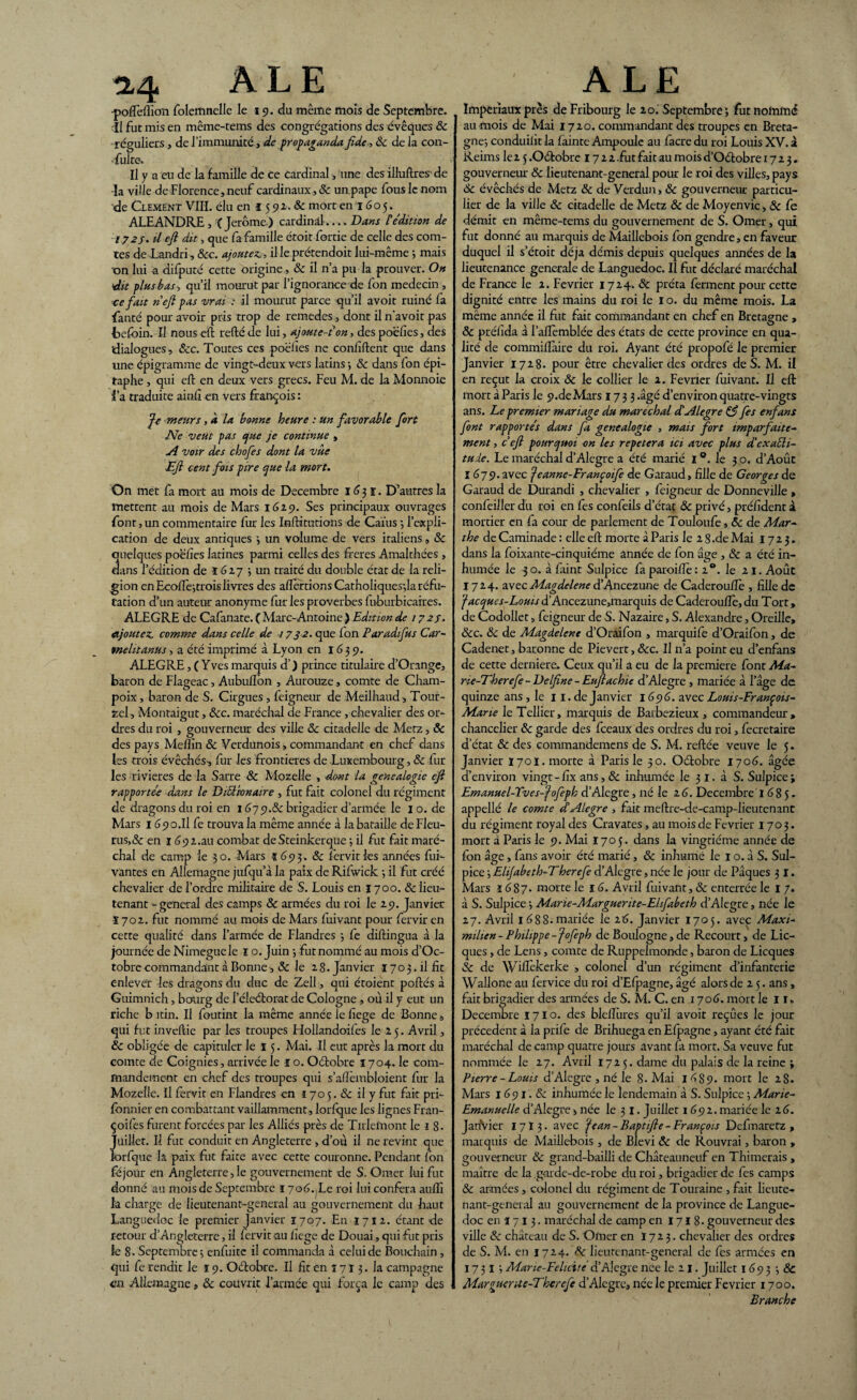 *4 ALE •poftèflion folemnelle le 19. du même mois de Septembre, il fut mis en même-tems des congrégations des évêques & ■réguliers, de l’immunité, de propaganda fide, & de la con- •fulte. Il y a eu de la famille de ce cardinal, une des illuftres de la ville de Florence, neuf cardinaux ,& un pape fous le nom de Ciement VIII. élu en 1592. & mort en 1605. ALEANDRE , (Jerome) cardinal-Dans P édition de 172 j. U eft dit, que fa famille étoit fortie de celle des com¬ tes de Landri, &c. ajoutez., il le prétendoit lui-même -, mais on lui a difputé cette origine , & il n’a pu la prouver. On élit plus b as, qu’il mourut par l’ignorance de fon médecin , ce fait n eft pas vrai : il mourut parce qu’il avoit ruiné fa fan té pour avoir pris trop de remedes, dont il n'avoit pas Ibcfcin. Il nous eft refté de lui, ajoute-?on, des poélies, des 'dialogues , ôcc. Toutes ces poélies ne confident que dans une épigramme de vingt-deux vers latins •, & dans fon épi¬ taphe , qui eft en deux vers grecs. Feu M. de la Monnoie l’a traduite ainfi en vers françois : Je meurs, à la bonne heure : un favorable fort Ne veut pas que je continue , A voir des chofes dont la vûe Eft cent fois pire que la mort. On met fa mort au mois de Décembre 1631. D’autres la mettent au mois de Mars 1629. Ses principaux ouvrages font, un commentaire fur les Inftitutions de Caïus 3 l’expli¬ cation de deux antiques 3 un volume de vers italiens, ôc quelques poëfies latines parmi celles des freres Amalthées , dans l’édition de 1627 3 un traité du double état de la reli¬ gion en EcolTejtrois livres des aftertions CathoIiques;la réfu¬ tation d’un auteur anonyme fur les proverbes fuburbicaires. ALEGRE de Cafanate. ( Marc-Antoine .) Edition de 1727. ajoutez, comme dans celle de 1732. que Ion Paradifus Car- tnelitanus, a été imprimé à Lyon en 1639. ALEGRE, ( Yves marquis d’) prince titulaire d’Orange, baron de Flageac, Aubuflbn , Aurouze, comte de Cham- poix, baron de S. Cirgues, feigneur de Meilhaud, Tour- zel, Montaigut, ôcc. maréchal de France, chevalier des or¬ dres du roi , gouverneur des ville ôc citadelle de Metz, & des pays Meflin ôc Verdunois > commandant en chef dans les trois évêchés, fur les frontières de Luxembourg, ôc fur les rivières de la Sarre ôc Moselle , dont la généalogie eft rapportée dans le Diélivnaire , fut fait colonel du régiment de dragons du roi en 1679.ôc brigadier d’armée le 1 o. de Mars 1 690.11 fe trouva la même année à la bataille deFleu- rus,& en 1692.au combat deSteinkerque 3 il fut fait maré¬ chal de camp le 30. Mars ï 693. ôc fervit les années fui- vantes en Allemagne jufqu’à la paix de Rifwick 3 il fut créé chevalier de l’ordre militaire de S. Louis en ï 700. & lieu¬ tenant -general des camps ôc armées du roi le 29. Janvier ï 702. fut nommé au mois de Mars fuivant pour fervir en cette qualité dans l’armée de Flandres 3 fe diftingua à la journée de Mimegue le ï o. Juin 3 fut nommé au mois d’Oc- tobrecommandant à Bonne, ôc Je 28. Janvier 1703.il fit enlever les dragons du duc de Zell, qui étoient portés à Guimnich, bourg de l’éleélorat de Cologne , où il y eut un riche b itin. Il foutint la même année le fiege de Bonne 9 qui fut invertie par les troupes Hollandoifes le 2 5. Avril, ôc obligée de capituler le 15. Mai. Il eut après la mort du comte de Coignies, arrivée le I o. Oélobre 1704. le com¬ mandement en chef des troupes qui s’afièmbloient fur la Mozelle. Il fervit en Flandres en 170 5. ôc il y fut fait pri- Ibnnier en combattant vaillamment, lorfque les lignes Fran- çoifes furent forcées par les Alliés près de Tuleinont le 1 8- Juillet. U fut conduit en Angleterre , d’où il ne revint que lorfque la paix fut faite avec cette couronne. Pendant fon féjour en Angleterre, le gouvernement de S. Orner lui fut donné au mois de Septembre 1706. Le roi lui conféra auflî k charge de lieutenant-general au gouvernement du haut Languedoc le premier Janvier 1707. En 1712. étant fie retour d’Angleterre, il fervit au fiege de Douai, qui fut pris le 8. Septembre 5 enfuitc il commanda à celui de Bouchain , qui fe rendit le î 9. Oélobre. Il fit en î 7 r 3. la campagne en Allemagne, ôc couvrit l’armée qui força le camp fies ALE Impériaux près de Fribourg le 20. Septembre ; fut nommé au mois de Mai 1720. commandant des troupes en Breta¬ gne-, conduilit la fainte Ampoule au facre du roi Louis XV. à Reims lez 5 .Oélobre 1722 .fut fait au mois d’Oélobre 1723. gouverneur ôc lieutenant-general pour le roi fies villes, pays Ôc évêchés de Metz Ôc de Verdun, ôc gouverneur particu¬ lier de 1a ville ôc citadelle de Metz ôc de Moyenvic, ôc fe démit en même-tems du gouvernement de S. Orner, qui fut donné au marquis de Maillebois fon gendre, en faveur duquel il s’étoit déjà démis depuis quelques années de la lieutenance generale de Languedoc. Il fut déclaré maréchal de France le 2. Février 1724. ôc prêta ferment pour cette dignité entre les mains du roi le 1 o. du même mois. La même année il fut fait commandant en chef en Bretagne , ôc préfida à l’aflèmblée des états de cette province en qua¬ lité de commill'aire du roi. Ayant été propofé le premier Janvier 1728. pour être chevalier des ordres de S. M. il en reçut la croix ôc le collier le 2. Février fuivant. Il eft mort à Paris le 9.de Mars 1733 .âgé d’environ quatre-vingts ans. Le premier mariage du maréchal d'Alegre & fes enfans font rapportés dans fa genealogie , mais fort imparfaite¬ ment , c eft pourquoi on les répétera ici avec plus d'exaéli- tuie. Le maréchal d’Alegre a été marié 1 °. le 3 o. d’Août 1679. avec Jeanne-Françoife de Garaud, fille de Georges de Garaud de Durandi , chevalier , feigneur de Donneville » confeiiler du roi en fes confeils d’état ôc privé, préfident à mortier en fa cour de parlement de Touloufe, ôc de Mar¬ the de Caminade : elle eft morte à Paris le 2 8 .de Mai 17 2 3. dans la foixante-cinquiéme année de fon âge , ôc a été in¬ humée le -30. à faint Sulpice fa paroiflè: 20. le 21. Août 1724. avec Magdelene d’Ancezune de Caderouflè , fille de Jacques-Louisd’Ancezune,marquis de Caderouftè,du Tort, de Codollet, feigneur de S. Nazaire, S. Alexandre, Oreille, ôcc. ôc de Magdelene d’Oraifon , marquife d’Oraifon, de Cadenet, baronne de Pievert, ôcc. Il n’a point eu d’enfans de cette derniere. Ceux qu’il a eu de la première font Ma- ne-Therefe - Delfine - Euftachie d’Alegre, mariée à l’âge de quinze ans , le 11. de Janvier 1696. avec Louis-François- Marie le Tellier, marquis de Barbezieux , commandeur, chancelier Ôc garde des fceaux des ordres du roi, fecretaire d’état & des commandemens de S. M. reliée veuve le 5. Janvier 170ï. morte à Paris le 50. Octobre 1706. âgée d’environ vingt - fix ans, ôc inhumée le 3 r. à S. Sulpice 3 Emanuel-Tves-fofeph d’Alegre, né le 26. Décembre T 685. appellé le comte d'Alegre , fait meftre-fie-camp-lieutenanc du régiment royal des Cravates, au mois de Février 1703. mort à Paris le 9. Mai 1705. dans k vingtième année de fon âge, fans avoir été marié, ôc inhumé le 1 o. à S. Sul¬ pice 3 Elijabeth-Therefe d’Alegre, née le jour de Pâques 31. Mars 1687. morte le 16. Avril fuivant, ôc enterrée le 1 7. à S. Sulpice 3 Marie-Marguerite-Ehfabeth d’Alegre, née le 27. Avril 1688.mariée le 26. Janvier 1705. avec Maxi¬ milien - Philippe -Jofeph de Boulogne,de Recourt, de Lic- ques, de Lens, comte de Ruppelmonde, baron de Licques ôc de Wiftèkerke > colonel d’un régiment d’infanterie Wallone au fervice du roi fi’Efpagne, âgé alors de 25. ans, fait brigadier des armées de S. M. C. en 1706. mort le 11» Décembre 1710. des blelîtires qu’il avoit reçûes le jour précèdent à la prife de Brihuega en Efpagne, ayant été fait maréchal de camp quatre jours avant fa mort. Sa veuve fut nommée le 27. Avril 1725. dame du palais de k reine 3 Pierre -Louis d’Alegre , né le 8. Mai 1689. mort le 2 S. Mars 1691. & inhumée le lendemain à S. Sulpice 3 Marie- Emanuelle d’Alegre> née le 3 I. Juillet 1692. mariée le 26. JanVier 17 ï 3. avec Jean-Baptifte-François Defmaretz , marquis fie Maillebois , de Blevi ôc de Rouvrai, baron , gouverneur ôc grand-bailli de Châteauneuf en Thimerais , maître de la garde-de-robe du roi, brigadier de fes camps ôc armées , colonel du régiment de Touraine , fait lieute¬ nant-general au gouvernement de 1a province de Langue¬ doc en 17 13. maréchal de camp en 1718. gouverneur des ville ôc château de S. Orner en I72 3. chevalier des ordres de S. M. en 1724. ôc lieutenant-general de fes armées en 17 31 3 Mane-Felicite d’Alegre nee le 21. Juillet 169 3 3 & Marguerue-Therefe d’Alegre, née le premier Février 1700. Branche
