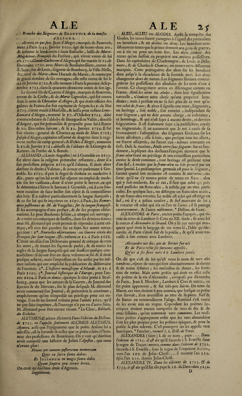 ALE Branche des Seigneurs de Beauvoir de U mai fon cCA L E G R e. Ajoutez, ce qui fuit. Jean d’Alegre, marquis de Beauvoir, mort à Paris le 3 1. Janvier 1692. âgé de trente-deux ans , 8c inhumé le lendemain à Paint Euftache , laiilà de Mane- Magdelene -Françoife du Frefnoy , qui vivoit veuve de lui en 17 1 o.Claude-Catherme d’Alegrc,qui fut mariée le 2 3 .de Décembre 1710. avec Henri de Boullainvilliers, comte de S. Saire, lire de Leon, feigneur de Beaubecq, la Ville-Nefle, &c. veuf de Marte-Anne Hurault du Marais, 8c connu par le grand nombre de fes ouvrages •, elle refta veuve de lui le 2 3 .dejanvier 17 2 2 .& elle mourut à Paris le premier deSep- -tembre 1723. dans la quarante-deuxieme année de fon âge. Le fécond fils de Claude d’Alegre, marquis de Beauvoir, comte de la Crefte , & de Marie Ligondez, qui fut connu fous le nom de Chevalier dAlegre, & qui étant officier des galeres de France, fut fait capitaine de frégate le 21. de Mai 1705. s’étoit marié à Marfetlle, 8c laiffa pour enfans Louis- Leonard d’Alegre, nommé le 17. d’Ocfobrc 1723. abbé commendataire de l’abbaye de Bourgueil en Vallée, diocèfe d’Angers, qui fut préconifée Sc propofée pour lui à Rome le 20. Décembre fuivant, & le 12. Janvier 1724. Il fut fait vicaire - general de Chartres au mois de Mars 17283 Jofeph d’Alegre, capitaine réformé de dragons dans le régi¬ ment meftre de camp general 3 8c Urfule d’Alegre, nommée le 1 2.de Janvier 171 j.abbeft'e de l’abbaye de S.Georges de Rennes, de l’ordre de S. Benoît. ALEMAND, ( Louis-Auguftin ) né à Grenoble en 1653. fut élevé dans la religion prétendue réformée , dont il a fait profeffion jufqu’en 1676. qu’il l’abjura. Il étoit alors docteur ès droits à Valence, 8c avocat en parlement à Gre¬ noble. En 1693. il prit le degré de doéteur en médecine à Aix, parce qu’on lui avait fait efperer un emploi de méde¬ cin fur les vaideaux, dont il n’eut point le brevet,ce qui le détermina à luivre le barreau à Grenoble , où il a eu fou- vent occafion de faite briller fon efprit 8c fa connoiftànce des loix. Il a cultivé particulièrement la langue françoife 3 8c ce fut lui qui fit imprimer en 1690. à Paris, les Remar¬ ques poft humes de M. de Vaugelas, fur la langue françoife. Il les accompagna d’une préfacé, 8c de fes propres obfer- vations. Le pere Bouhours Jefuite, a attaqué cet ouvrage, 8c a traité ces remarques de fauffes, dans fes derniers écrits 3 mais M. Alemand qui avoit promis de répondre à cette cri¬ tique, n’a rien fait paroître fur ce fujet. Scs autres ouvra¬ ges font : I °. Nouvelles obfervations : ou Guerre civile des François fur leur langue, 83c. volume in 1 2. à Paris 16 8 8 • C’étoit un efîài d’un Diétionaire general 8c critique de tous les mots, de toutes les façons de parler, 8c de toutes les réglés de la langue françoife qui ont foufFert quelque con- tradiélion : il devoir être en deux volumes in fol. 8c il étoit prefque achevé, mais l’imprelfion en fut arrêté par les mê¬ mes raifons qui ont empêché la publication du diétionaire de Furetiere. 20. L'h foire monaftujue d'Irlande, in I 2. à Paris 1690. 30. Journal hftorique de ! Europe, pour l’an¬ née 1694. à Paris m douze, quoique le titre porte à Straf- bourg, parce que les auteurs de la Gazette, du Journal des fçavans 8c du Mercure, fur le plan defquels M. Alemand avoit commencé fon Journal, 8c prétendoit le continuer, empêchèrent qu’on n’expediât un privilège pour cet ou¬ vrage. Il en fit un fécond volume pour l’année 1695. qu’il ne put faire imprimer, & l’ouvrage n’a pas eu d’autre fuite. M. Alemand peut être encore vivant. * Le Clerc, Biblioth. du Richelet. ALETHIUS.CLatinus- Alcimus) Dans !édition du Diction, de 1725. on l'appelle feulement ALCIMUS ALETHIUS. Ajoutez aufiî que l’cpigramme que le poète Aufone lui a adrefiée, eft la fécondé de celles que ce poète a faire .à l’hon¬ neur des proftftèurs de Bourdeaux. On y voit qu’Alethius avoit compofé une hiftoire de Julien l'Apoftat, que nous n’avons plus : Vivent per omnem poflerorum memonam Quos tu facrœ famœ. dabas. Et J u l 1A N u M tu magis fuma, dabis Quam feeptra qua tenuit brevi. Supplément. ALE i<) ^ ALEU, ALLEU ou ALODES. Après la conquête des Gaules, les terres furent partagées à i’egard des particuliers en bénéfices , 8c en alodes ou aleus. Les bénéfices con- fiftoienten terres que le prince donnoit aux gens de guerre, ou à vie ou pour un tems fixe. Les alcus étoient des terres qu’on lai/Toit en propriété aux anciens poftèfîcurs. Dans les capitulaires de Charlemagne , de Louis le Débo- naire, 8c de Charles le Chauve, on trouve cette différence marquée. Cette prérogative des aleus fur les bénéfices dura jufqu’à la decadence de la fécondé race. Les aleus changèrent alors de nature. Les feigneurs féodaux contrai¬ gnirent les poftèflèurs des allodiaux de les tenir d’eux â l’avenir. Ce changement arriva en Allemagne comme en France. Ainli les aleus ou alodes , dans leur lignification naturelle , n’étaient autre chofc qu’une propriété héré¬ ditaire 3 mais à préfient on ne fe fert plus de ce mot qu’a¬ vec celui de franc 5 8c alors il fignifie une terre, feigneurie, ou héritage , foit noble, foit roturier , indépendant de tout feigneur , qui ne doit aucune charge , ni redevance , ni hommage, 8c qui n’eft fujet à aucuns droits, ni devoirs feigneuriaux. Il eft feulement fujet à la jurifdiétion royale ou feigneuriale. Il ne reconnoît que le roi à caufe de fa f ouveraineté : l’ufurpation des feigneurs féodeaux fur les biens allodiaux , alla fi loin , que prefque tous les allcus, ou furent alfujettis, ou furent eux - mêmes convertis en fiefs. Delà la maxime, Nulle terre fans feigneur. Sur ce fon¬ dement , la plupart des docteurs François tiennent que le franc-aleu étant un privilège 8c une conceffion particulière contre le droit commun , tout héritage eft préfumé tenu d’un fief, à moins que 1t franc-aleu ne fuir prouvé par un titre fpecial. La préfomption generale eft pour le feigneur, furtout quand fon territoire eft continu & uniforme 3 en- forte qu’il ne s’y trouve point de terrre en franc - aleu qui y foit enclavée. En ce cas, il faut que celui qui pré¬ tend poflèder un franc-aleu , le juftifie par un titre parti¬ culier. En quelque lieu , on diftingue un franc-aleu noble, 8c un franc-aleu roturier. Le noble eft celui qui eft érigé en fief, où il y a juftice cenfive , & fief mouvant de lui > le roturier eft celui qui n’a ni l’un ni l’autre 3 il fe partage roturierement, 8c l’autre noblement. * DiShon. de Furet. ALEXANDRE de Paris, ancien poète François , qui vi¬ voit du tems de Lambert-li-Cors au XII. fïecle , fit avec lui le roman d’Alexandre le Grand. On y lit ces vers qui mar¬ quent quel étoit Je langage de ces tems-là , l’idée qu’Ale¬ xandre de Paris s’étoit fait de la poëfie , 8c qu’il avoit tra¬ vaillé à fon roman avec Lambert. Alexandre nos dit, qui de Bernei fut nés Et de Pans refut fes furnoms appelles, Quici à fes fiens vers 0 li Lambert jettes. On dit que c’eft de lui qu’eft venu le nom de vers ale¬ xandrins , efpece de vers qui font alternativement de douze 8c de treize fyllabes 3 les mafeulins de douze, les fémi¬ nins de treize. Mais cette poëfie qui étoit en effet celle du poème de la vie d’Alexandre , compofé. par Alexandre de Paris, Jean li Nivelois , Lambert li Cors 8c autres, ne fut point approuvée , 8c fut très-peu fuivie. Du tems de Marot, ces vers étoient fi peu connus, que lorfque ce poète s’en fervoit, il en avertifloit au titre de fa piece. Baïf 8c du Bartas en renouvellerait l’ufage. Ronfard s’eft vanté de les avoir mis en vogue. Cependant les poèmes hé¬ roïques étoient encore compofés de vers de dix & de onze fyllabes , qu’on nommoit vers communs. Les meil¬ leurs poètes s’apperçurent enfin que les vers alexandrins font les plus propres pour les poèmes épiques, 8c pour la poëfie la plus relevée. C’eft pourquoi on les appelle vers héroïques. * Fauchet, recueil l. 2. DA. de Furet, ALEXANDRE ( faint ) I. de ce nom , pape-Dans l'édition de 1725. il eft dit qu’il fucceda à S. Evarifte fous le régné de Trajan : mettez comme dans L'édition de 17 3 2. fucceda à S. Evarifte, fous le régné de l’empereur Adrien , vers l’an 119. de Jefus- Chrift .... il mourut l’an 1 I 9. Itfez l’an 119. depuis Jefus-Chrift. ALEXANDRE IV. Dans les éditions de 1725. & de