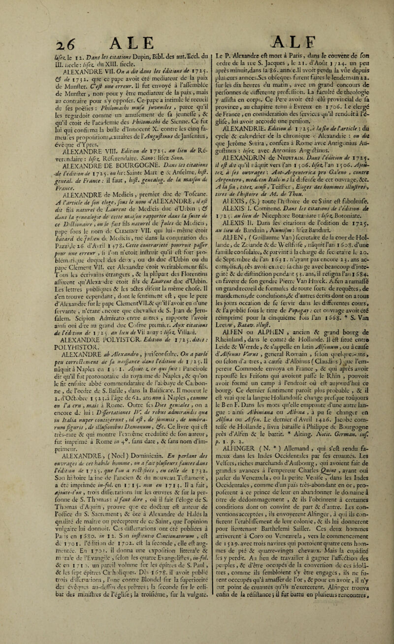 2 6 ALE Ufez. ie II. Dans les citations Dupin, Bibl. des aut. Eccl. du üi. necle : lifez. du XIII. iiecle. ALEXANDRE VII. On a dit dans les éditions de 1715. Çfj de 1751. que ce pape avoit été médiateur de la paix de Munftec. C'ejl une erreur. Il fut envoyé a 1 afïemblée de Munfter > non pour y être médiateur de la paix , mais au contraire pour s’y oppoler. Ce pape a intitule le recueil de les poelies : Philomaihi muft juvéniles , parce qu il les regardoit comme un amulement de la jeunelle , Sc qu’d etoit de l’academie des Philomathi de Sienne. Ce fut lui qui confirma la bulle d’innocent X. contre les cinq fa- meules propolitions,cxtraites de 1 Augujhnus dejanlenius, évêque d’Ypres. ALEXANDRE VIII. Edition de 1725. «« ^u de Ré- verendaire : lifez. Référendaire. Sano : liiez Sono. ALEXANDRE DE BOURGOGNE. Dans Les citations .de L'édition de 1715.0» ht : Sainte Mart: e R Anfelme, hifi. gcneal. de France : il faut, hift. gentalog. de la maifon de France. ALEXANDRE de Medicis, premier duc de Tofcane. A l'article de fon eloge, fous le nom 4’ALEXANDRE, ilefi dit fils naturel de Laurent de Medicis duc d’Uibin ; (3 dans la généalogie de cette maifon rapportée dans la fuite de ce Diblionaire , on le fuit fils naturel de fuies de Medicis , pape fous le nom de Clement VII. qui lui-même éroit bâtard de fulien di Medicis, rué dans la conjuration des Pazz’,le 16 d’Avril 1 +78. Cette contrariété pourrait pajfer pour une erreur , fi l’on n’etoit inftruir qu’il eft fort pro¬ blématique duquel des deux , ou du duc d’Urbin ou du pape Clement VI!. cet Alexandre éroit véritablement fils. Tous les écrivains étrangers , Sc laplûpait des Florentins ailfirent qu’Alexandre etoit fils de Laurent duc d’Urbin. Les lettres publiques Sc les aéles difent la même choie. Il s’en trouve cependant, dont le fienriment eft , que le pere d’Alexandre furie pape ClementVII.& qu’il l’avoir eu aune fervante , n’étant encore que chevalier de S. Jean de Jeru- falem. Scipion Admirato entre antres , rapporte l’avoir ainfi oui dire au grand duc Cofme premier. Aux citations de l’édition de 1 725 au lieu de Vil auay : lifez. Villaui. ALEXANDRE POLYISTCR. Edition de 1715.dites: POLYHISTOR. ALEXANDRE ab Alexandro , jnrifconfulre. On a parlé peu comblement de fa natfjance dans l'édition de I 725. Il naquit à Naples en I * I. Ajout z. ce cjui fuit : Pancirole die qu’il fut protonotaire du royaume de Naples , Sc qu’on le fit enfuite abbé commendataire de l’abbaye de Carbon- ne , de l’ordre de S. Bafile , dans la Bafilicare. II mourut le z. d’Oétobre ï 5 z 5 .à l’âge de 4z. ans non à Naples , comme on l'a cru , mais à Rome. Outre fes Die s géniales , on a encore de lui: Dffertationes IV. de rébus admirandts cjua in ltalia nuper contigèrunt, id efi, de fomniis , de umbra- rumfiguris ,de illufiombus Damonum, ç$c. Ce livre qui eft très-rare Sc qui montre l’extrême crédulité de Ion auteur, fut imprimé à Rome in 40. lans date , Sc fans nom d’im¬ primeur. ALEXAiNDRE , ( Noël ) Dominicain. En parlant des ouvrages de cet habile homme, on a fait plufeurs fautes dans l'édition de 1725. que l'on a ri bhfie es , en celle de I 732. Son hiloire laine de l’ancien Sc du nouveau Tcftameut, a été imprimée in-fol. en 1715. non en 1713. Il a lait, ajoùte-t'en , trois difiet tâtions lur les oeuvres Sc fur la per- fonne de S. Thomas : il faut dire , où il fait l’éloge de S. Thomas d’Aquin , prouve que ce doéteur eft auteur de l’office du S. Sacrement ; Sc ôte à Alexandre de Halés la qualité de maître ou précepteur de ce Saint, que l’opinion vulgaire lui donnoir. C^s diflerrations ont été publiées à Pa is en f 580. in I z. Son infhtutto Cmcionatorum , efi: dv 1701. l’édition de I 702. efi: la fécondé , elle efi: aug¬ mentée. En 170-’. il donna une expolïrion littera'e Sc na'ra!e de l’Evangile , félon les quatre Evangcdifies, in-fol. Sc en 1 7 ï a. un pareil volume fur les épures de S. Paul, Sc les (ept épîtres Ca'holiques. Dès 1 678. il avoit publié trois d’IIcrurions, l’nne contre Blondel fur la fuperiorité des évêques au-dclîfis des prêtres 3 la fécondé fur le celi- ALF Le P. Alexandre eft mort à Paris, dans le couvent de fon ordre de la tue S. Jacques , le zi. d’Août j 714. un peu après minuit,dans la 86. annee.li avoit perdu la vue depuis plulieurs années.Ses obfeques furent faites le lendemain 22. fur les dix heures eu matin , avec un grand concours de perfonnes de differente prof.filon. La faculté de théologie y affifta en corp.% Ce Pere avoit été élû provincial de fa province , au chapitre tenu à Evreux en 1 706. Le clergé de France , en coniideration des ferviecs qu’il rendoità l’é- glife, lui avoit accordé une penfion. ALEXANDRIE. Edition d 1 725.? /afin de b article : du cycle & calendrier de la chronique t Alcxandiie : on dit que Jerome Surira , conféra à Rome avec Anrigonius Au- gufimus : lifez. avec Amonius Augufiinus. ALEXANDRIN de Neustain. Dans L'édition de 1725. il efi dit qu’il naquit vers l’an I 5 06. lifez. l’an 15 06. Ajou¬ tez. à fes ouvrages : Ant- Argent trie a pro Galeno , contre Argenter0, medi cm ltali n ; la defenfe de cet ouvrage, Scc. A la fin , citez, ainfi, Teilïcr , Etages des hommes illujtres, tires de L’hijtoire de Ad. de Thon. Al EXIS, (S.) toute l’hiftoire de ceSrint efi: fabuleufe. ALEXIS I. Comnene. Dans les citations de L’édition de I 72 5. au lieu de Nicephore Botaniare : lifez. Botoniate. ALEXIS II. Dans les citations de l’édition de 17*5. au lieu de Bauduin, A'umijm: lifez Banduri. ATI EN , ( Guillaume Van) fteretaire de la cour de Hol¬ lande , de Zeiande Sc de Wefifi ife , naquit l’an 1 6o8. d’une famille confulaire, Sc parvint à la charge de fec etafie le 20. de Septembre de l’an 1631. n’ayant pas encore 2 3. ans ac- complis.Après avoir exerce la change avec beaucoup d’inte- giité Sc de diftindion pendant 5 3. ans, il réligna l’an 1 5 S 4. en faveur de fon gendre Pierre Van Hurck. Aifen a ramafîe un grand recueil de formules de route forte de requêtes, de mandcmens,de conclu lion s,<5<: d’autres écrits dont on a tous les jours occaiion de Ce fervir dans les différentes cours, «Sc l’a publié fous le titre de Popagay : cet ouvrage avoit été réimprimé pour la cinquième fois l’an 1668. * S. Van Leemv, Batav. illufl. ALFEN ou ALPFiEN , ancien Sc g>and bourg de Rheinland, dans le comté de Hollande. Il efi: fitué entre Leide Sc Wœrde, Sc s’appelle en latin Alfenum, ou à caufe d'Alfmus Varus , general Romain , félon quelques-uns, ou félon d’a très, a caufe d’Albinus ( Claudits ) que l’em¬ pereur Commode envoya en France , Sc qui après avoir repoufîe les Friions qui avoient pafTe le Rhin , pouvoir avoir formé un camp à l’endroit où efi: aujourd’hui ce bourg. Ce dernier hntiment paroît plus probable , «Sc il eft vrai que la langue Holiandoife change prefque toujours le B en F. Dans les mots qu’elle emprunte d’une autre lan¬ gue : ainli Albimana ou Albma , a pu fe changer en Alfina ou Aifen. Le dernier d’Avril 1426. Jacobé com- telîe de Hollande , livra bataille à Philippe de Bourgogne près d’Alfen Sc le battit. * Alting. Aotit. German. mf. p. 1. p. 2. ALI INGER ( N. * ) Allemand , qui s’eft rendu fa¬ meux dans les Indes Occidentales par fes cruautés. Les Velfers, riches marchands d’Aulbourg, qui avoient fait de grandes avances à l’empereur Charles Quint , ayant oui parler du Venezuela, ou la petite Venife , dans les Indes Occidentales , comme d’un pais très-abondant en or, pro- poferent à ce prince de leur en abandonner le domaine à titre de dédommagement , & ils l’obtinrent à certaines conditions dont on convint de part Sc d’autre. Les con¬ ventions acceptées , iis envoyèrent Alhnger, à qui ils con¬ fièrent l’établifiement de leur colonie, Sc ils lui donnèrent pour lieutenant Barthelemi Sailler. Ces deux hommes arrivèrent à Coro ou Venezuela , vers le commencement de 1529. avec trois navires qui porroient quatre cens hom¬ mes de pié Sc quatre-vingts chevaux. Mais la cupidité les y perdit. Au lieu de travailler à gagner l’afîL<5Eioii des peuples , & d’être occupés de la converiion de ces idolâ¬ tres , comme ils fembloient s’y être engagés, ils ne fu¬ rent occcupés qu’à amafier de l’or , Sc pour en avoir, il n’y eut point de cruautés qu’ils n’exercerent. Alfingcr trouva